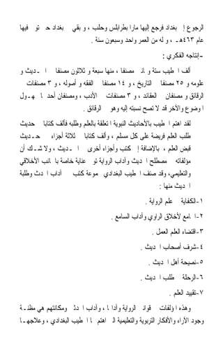 ‫ﺍﻟﺮﺟﻮﻉ ﺇﱃ ﺑﻐﺪﺍﺩ ﻓﺮﺟﻊ ﺇﻟﻴﻬﺎ ﻣﺎﺭﹰﺍ ﺑﻄﺮﺍﺑﻠﺲ ﻭﺣﻠﺐ ، ﻭ ﺑﻘﻲ ﰲ ﺑﻐﺪﺍﺩ ﺣﱴ ﺗﻮﰲ ﻓﻴﻬﺎ‬
                           ‫ﻋﺎﻡ ٣٦٤ﻫـ ، ﻭ ﻟﻪ ﻣﻦ ﺍﻟﻌﻤﺮ ﻭﺍﺣﺪ ﻭﺳﺒﻌﻮﻥ ﺳﻨﺔ .‬
                                                           ‫-ﺇﻧﺘﺎﺟﻪ ﺍﻟﻔﻜﺮﻱ :‬
‫ﺃﻟﻒ ﺍﳋﻄﻴﺐ ﺳﺘﺔ ﻭﲦﺎﻧﲔ ﻣﺼﻨﻔﺎ ، ﻣﻨﻬﺎ ﺳﺒﻌﺔ ﻭ ﺛﻼﺛﻮﻥ ﻣﺼﻨﻔﺎ ﰲ ﺍﳊـﺪﻳﺚ ﻭ‬
                                       ‫ﹰ‬
‫ﻋﻠﻮﻣﻪ ﻭ ٥٢ ﻣﺼﻨﻔﺎ ﰲ ﺍﻟﺘﺎﺭﻳﺦ ، ﻭ ٤١ ﻣﺼﻨﻔﺎ ﰲ ﺍﻟﻔﻘﻪ ﻭ ﺃﺻﻮﻟﻪ ، ﻭ ٣ ﻣﺼﻨﻔﺎﺕ ﰲ‬
                                ‫ﹰ‬                       ‫ﹰ‬
‫ﺍﻟﺮﻗﺎﺋﻖ ﻭ ﻣﺼﻨﻔﺎﻥ ﰲ ﺍﻟﻌﻘﺎﺋﺪ ، ﻭ ٣ ﻣﺼﻨﻔﺎﺕ ﰲ ﺍﻷﺩﺏ ، ﻭﻣﺼﻨﻔﺎﻥ ﺃﺣﺪﳘﺎ ﳎﻬـﻮﻝ‬
                       ‫ﺍﳌﻮﺿﻮﻉ ﻭﺍﻵﺧﺮ ﻗﺪ ﻻ ﺗﺼﺢ ﻧﺴﺒﺘﻪ ﺇﻟﻴﻪ ﻭﻫﻮ ﰲ ﺍﻟﺮﻗﺎﺋﻖ .‬
‫ﻟﻘﺪ ﺍﻫﺘﻢ ﺍﳋﻄﻴﺐ ﺑﺎﻷﺣﺎﺩﻳﺚ ﺍﻟﻨﺒﻮﻳﺔ ﺍﳌﺘﻌﻠﻘﺔ ﺑﺎﻟﻌﻠﻢ ﻭﻃﻠﺒﻪ ﻓﺄﻟﻒ ﻛﺘﺎﺑ‪‬ﺎ ﰲ ﺣﺪﻳﺚ‬
‫ﻃﻠﺐ ﺍﻟﻌﻠﻢ ﻓﺮﻳﻀﺔ ﻋﻠﻰ ﻛﻞ ﻣﺴﻠﻢ ، ﻭﺃﻟﻒ ﻛﺘﺎﺑ‪‬ﺎ ﰲ ﺛﻼﺛﺔ ﺃﺟﺰﺍﺀ ﰲ ﺣـﺪﻳﺚ‬
‫ﻗﺒﺾ ﺍﻟﻌﻠﻢ ، ﺑﺎﻹﺿﺎﻓﺔ ﺇﱃ ﻛﺘﺐ ﻭﺃﺟﺰﺍﺀ ﺃﺧﺮﻯ ﰲ ﺍﳊـﺪﻳﺚ ، ﻭﻻ ﺷـﻚ ﺃﻥ‬
‫ﻣﺆﻟﻔﺎﺗﻪ ﰲ ﻣﺼﻄﻠﺢ ﺍﳊﺪﻳﺚ ﻭﺁﺩﺍﺏ ﺍﻟﺮﻭﺍﻳﺔ ﺗﻮﱄ ﻋﻨﺎﻳﺔ ﺧﺎﺻﺔ ﺑﺎﳉﺎﻧﺐ ﺍﻷﺧﻼﻗﻲ‬
‫ﻭﺍﻟﺘﻌﻠﻴﻤﻲ، ﻭﻗﺪ ﺻﻨﻒ ﺍﳋﻄﻴﺐ ﺍﻟﺒﻐﺪﺍﺩﻱ ﳎﻤﻮﻋﺔ ﻛﺘﺐ ﰲ ﺁﺩﺍﺏ ﺍﶈﺪﺙ ﻭﻃﻠﺒﺔ‬
                                                          ‫ﺍﳊﺪﻳﺚ ﻣﻨﻬﺎ :‬
                                                    ‫١-ﺍﻟﻜﻔﺎﻳﺔ ﰲ ﻋﻠﻢ ﺍﻟﺮﻭﺍﻳﺔ .‬
                                     ‫٢-ﺍﳉﺎﻣﻊ ﻷﺧﻼﻕ ﺍﻟﺮﺍﻭﻱ ﻭﺁﺩﺍﺏ ﺍﻟﺴﺎﻣﻊ .‬
                                                      ‫٣-ﺍﻗﺘﻀﺎﺀ ﺍﻟﻌﻠﻢ ﺍﻟﻌﻤﻞ .‬
                                                  ‫٤-ﺷﺮﻑ ﺃﺻﺤﺎﺏ ﺍﳊﺪﻳﺚ .‬
                                                     ‫٥-ﻧﺼﻴﺤﺔ ﺃﻫﻞ ﺍﳊﺪﻳﺚ .‬
                                                  ‫٦-ﺍﻟﺮﺣﻠﺔ ﰲ ﻃﻠﺐ ﺍﳊﺪﻳﺚ .‬
                                                              ‫٧-ﺗﻘﻴﻴﺪ ﺍﻟﻌﻠﻢ .‬
‫ﻭﻫﺬﻩ ﺍﳌﺆﻟﻔﺎﺕ ﰲ ﻗﻮﺍﻧﲔ ﺍﻟﺮﻭﺍﻳﺔ ﻭﺁﺩﺍ‪‬ﺎ ، ﻭﺁﺩﺍﺏ ﺍﶈﺪﺛﲔ ﻭﻣﻜﺎﻧﺘﻬﻢ ﻫﻲ ﻣﻈﻨـﺔ‬
‫ﻭﺟﻮﺩ ﺍﻵﺭﺍﺀ ﻭﺍﻷﻓﻜﺎﺭ ﺍﻟﺘﺮﺑﻮﻳﺔ ﻭﺍﻟﺘﻌﻠﻴﻤﻴﺔ ﺍﻟﱵ ﺍﻫﺘﻢ ‪‬ﺎ ﺍﳋﻄﻴﺐ ﺍﻟﺒﻐﺪﺍﺩﻱ ، ﻭﻋﻼﺟﻬـﺎ‬
 