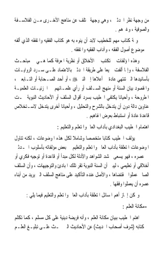 ‫ﻣﻦ ﻭﺟﻬﺔ ﻧﻈﺮ ﺍﶈﺪﺛﲔ ، ﻭﻫﻲ ﻭﺟﻬﺔ ﲣﺘﻠﻒ ﻋﻦ ﻣﻨﺎﻫﺞ ﺍﻷﺧـﺮﻯ ﻣـﻦ ﺍﻟﻔﻼﺳـﻔﺔ‬
                                             ‫ﻭﺍﻟﺼﻮﻓﻴﺔ ، ﻭﻏﲑﻫﻢ .‬
‫ﻭﲦﺔ ﻛﺘﺎﺏ ﻣﻬﻢ ﻟﻠﺨﻄﻴﺐ ﻻﺑﺪ ﺃﻥ ﻳﻨﻮﻩ ﺑﻪ ﻫﻮ ﻛﺘﺎﺏ ﺍﻟﻔﻘﻴﻪ ﻭﺍﳌﺘﻔﻘﻪ ﺍﻟﺬﻱ ﺃﻟﻔﻪ‬
                                 ‫ﰲ ﻣﻮﺿﻮﻉ ﺃﺻﻮﻝ ﺍﻟﻔﻘﻪ ، ﻭﺁﺩﺍﺏ ﺍﻟﻔﻘﻴﻪ ﻭﺍﳌﺘﻔﻘﻪ .‬
‫ﻭﻫﺬﻩ ﺍﳌﺆﻟﻔﺎﺕ ﱂ ﺗﻜﺘﺐ ﰲ ﺍﻷﺧﻼﻕ ﺃﻭ ﻧﻈﺮﻳﺔ ﺍﳌﻌﺮﻓﺔ ﻛﻤﺎ ﻫـﻲ ﰲ ﻣﺒﺎﺣـﺚ‬
‫ﺍﻟﻔﻼﺳﻔﺔ ، ﻭﺇﳕﺎ ﺃﻟﻔﺖ ﲨﻴﻌ‪‬ﺎ ﻋﻠﻰ ﻃﺮﻳﻘﺔ ﺍﶈﺪﺛﲔ ﺑﺎﻻﻋﺘﻤﺎﺩ ﻋﻠـﻰ ﺳـﺮﺩ ﺍﻟﺮﻭﺍﻳـﺎﺕ‬
‫ﺑﺄﺳﺎﻧﻴﺪﻫﺎ ﺍﻟﱵ ﺗﻨﺘﻬﻲ ﻋﺎﺩﺓ ﰲ ﺃﻋﻼﻫﺎ ﺇﱃ ﺍﻟﻨﱯ ‪ ، ‬ﺃﻭ ﺃﺣﺪ ﺍﻟﺼـﺤﺎﺑﺔ ﺃﻭ ﺍﻟﺘـﺎﺑﻌﲔ ،‬
‫ﻭﺍﳌﻘﺼﻮﺩ ﺑﻴﺎﻥ ﺍﻟﺴﻨﺔ ﺃﻭ ﻣﻨﻬﺞ ﺍﻟﺴـﻠﻒ ﺃﻭ ﺭﺃﻱ ﻋﻠﻤـﺎﺋﻬﻢ ﰲ ﺍﳉﺰﺋﻴـﺎﺕ ﺍﻟﻌﻠﻤﻴـﺔ‬
‫ﺍﳌﻄﺮﻭﺣﺔ ، ﻭﺃﺣﻴﺎﻧ‪‬ﺎ ﻳﻜﺘﻔﻲ ﺍﳋﻄﻴﺐ ﺑﺴﺮﺩ ﺃﻗﻮﺍﻝ ﺍﻟﺴﻠﻒ ﺃﻭ ﺍﻷﺣﺎﺩﻳﺚ ﺍﻟﻨﺒﻮﻳﺔ ﲢـﺖ‬
‫ﻋﻨﺎﻭﻳﻦ ﺩﺍﻟﺔ ﺩﻭﻥ ﺃﻥ ﻳﺘﺪﺧﻞ ﺑﺎﻟﺸﺮﺡ ﻭﺍﻟﺘﺤﻠﻴﻞ ، ﻭﺃﺣﻴﺎﻧ‪‬ﺎ ﺃﺧﺮﻯ ﻳﺘﺪﺧﻞ ﻻﺳـﺘﺨﻼﺹ‬
                                       ‫ﻗﺎﻋﺪﺓ ﻋﺎﺩﺓ ﺃﻭ ﺍﺳﺘﻨﺒﺎﻁ ﺑﻌﺮﺽ ﺍﳌﻔﺎﻫﻴﻢ .‬
                        ‫ﺍﻫﺘﻤﺎﻡ ﺍﳋﻄﻴﺐ ﺍﻟﺒﻐﺪﺍﺩﻱ ﺑﺂﺩﺍﺏ ﺍﻟﻌﺎﱂ ﻭﺍﳌﺘﻌﻠﻢ ﻭﺍﻟﺘﻌﻠﻴﻢ :‬
‫ﱂ ﻳﺆﻟﻒ ﺍﳋﻄﻴﺐ ﻛﺘﺎﺑ‪‬ﺎ ﻣﺘﺨﺼﺼ‪‬ﺎ ﻭﺷﺎﻣﻼ ﻟﻜﻞ ﻫﺬﻩ ﺍﳌﻮﺿﻮﻋﺎﺕ ، ﻟﻜﻨﻪ ﺗﻨﺎﻭﻝ‬
                                 ‫ﹰ‬
‫ﺍﳌﻮﺿﻮﻋﺎﺕ ﺍﳌﺘﻌﻠﻘﺔ ﺑﺂﺩﺍﺏ ﺍﻟﻌﺎﱂ ﻭﺍﳌﺘﻌﻠﻢ ﻭﺍﻟﺘﻌﻠﻴﻢ ﰲ ﺑﻌﺾ ﻣﺆﻟﻔﺎﺗﻪ ﺑﺄﺳﻠﻮﺏ ﺍﶈـﺪﺛﲔ‬
‫ﰲ ﻋﺼﺮﻩ ، ﻓﻬﻮ ﻳﺴﻌﻰ ﳊﺸﺪ ﺍﻟﺸﻮﺍﻫﺪ ﻭﺍﻷﺩﻟﺔ ﻟﻜﻞ ﻣﺒﺪﺃ ﺃﻭ ﻗﺎﻋﺪﺓ ﺃﻭ ﺗﻮﺟﻴﻪ ﻓﻜﺮﻱ ﺃﻭ‬
‫ﺃﺧﻼﻗﻲ ﺃﻭ ﺗﻌﻠﻴﻤﻲ ، ﻟﻴﺒﲔ ﺃﻥ ﺍﻟﺴﻨﺔ ﺍﻟﻨﺒﻮﻳﺔ ﺗﻘﺮ ﺗﻠﻚ ﺍﳌﺒﺎﺩﺉ ﻭﺍﻟﺘﻮﺟﻴﻬﺎﺕ ، ﻭﺃﻥ ﺍﻟﺴﻠﻒ‬
‫ﺍﻟﺼﺎﱀ ﻋﻤﻠﻮﺍ ﲟﻘﺘﻀﺎﻫﺎ ، ﻭﺍﻷﺻﻞ ﻋﻨﺪﻩ ﺍﻟﺘﺄﻛﻴﺪ ﻋﻠﻰ ﻣﻨﺎﻫﺞ ﺍﻟﺴﻠﻒ ﺍﻟﱵ ﻳﺮﻳﺪ ﻣﻦ ﺃﺑﻨﺎﺀ‬
                                                       ‫ﻋﺼﺮﻩ ﺃﻥ ﻳﻌﻤﻠﻮﺍ ﻭﻓﻘﻬﺎ .‬
      ‫ﻭﳝﻜﻦ ﺇﳚﺎﺯ ﺃﻫﻢ ﺍﳌﺴﺎﺋﻞ ﺍﳌﺘﻌﻠﻘﺔ ﺑﺂﺩﺍﺏ ﺍﻟﻌﺎﱂ ﻭﺍﳌﺘﻌﻠﻢ ﻭﺍﻟﺘﻌﻠﻴﻢ ﻓﻴﻤﺎ ﻳﻠﻲ :‬
                                                               ‫-ﻣﻜﺎﻧﺔ ﺍﻟﻌﻠﻢ :‬
‫ﺍﻫﺘﻢ ﺍﳋﻄﻴﺐ ﺑﺒﻴﺎﻥ ﻣﻜﺎﻧﺔ ﺍﻟﻌﻠﻢ ، ﻭﺃﻧﻪ ﻓﺮﻳﻀﺔ ﺩﻳﻨﻴﺔ ﻋﻠﻰ ﻛﻞ ﻣﺴﻠﻢ ، ﻛﻤﺎ ﺗﻜﻠﻢ‬
‫ﰲ ﻛﺘﺎﺑﻪ )ﺷﺮﻑ ﺃﺻﺤﺎﺏ ﺍﳊﺪﻳﺚ( ﻋﻦ ﺍﻷﺣﺎﺩﻳﺚ ﺍﻟﱵ ﲢـﺚ ﻋﻠـﻰ ﺗﺒﻠﻴـﻎ ﺍﻟﻌﻠـﻢ‬
 