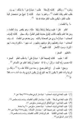 ‫ﻭﻧﺸﺮﻩ )١( ، ﻭﺗﻜﻠﻢ ﰲ ﻛﺘﺎﺑﻪ )ﺍﻟﺮﺣﻠﺔ ﰲ ﻃﻠﺐ ﺍﳊﺪﻳﺚ( ﻋﻦ ﺃﳘﻴﺔ ﺑﺬﻟﻚ ﺍ‪‬ﻬـﻮﺩ ﰲ‬
‫ﻃﻠﺐ ﺍﻟﻌﻠﻢ ﻭﻟﻘﺎﺀ ﺍﻟﻌﻠﻤﺎﺀ )٢( ، ﻭﺍﻫﺘﻢ ﺑﺎﳊﺪﻳﺚ ﰲ ﻛﺘﺎﺑﻪ )ﺍﳉﺎﻣﻊ( ﻋﻦ ﺍﺳﺘﺤﻀﺎﺭ ﺍﻟﻨﻴﺔ‬
                           ‫ﰲ ﻃﻠﺐ ﺍﻟﻌﻠﻢ ، ﻟﻴﻜﻮﻥ ﻃﻠﺐ ﺍﻟﻌﻠﻢ ﻋﺒﺎﺩﺓ ﷲ ﺗﻌﺎﱃ )٣( .‬
                                                              ‫-ﺃﳘﻴﺔ ﺍﻟﻌﻠﻤﺎﺀ :‬
‫ﺍﻟﻌﻠﻢ ﰲ ﻧﻈﺮ ﺍﳋﻄﻴﺐ ﻳﺮﺗﺒﻂ ﺍﺭﺗﺒﺎﻃﹰﺎ ﻭﺛﻴﻘﹰﺎ ﲝﻤﻠﺘﻪ ، ﻭﻫﻮ ﻳﻨﻘﺺ ﲟﻮﺕ ﺍﻟﻌﻠﻤﺎﺀ ،‬
‫ﻭﻣﻦ ﻫﻨﺎ ﺍﻫﺘﻢ ﺑﺘﺄﻟﻴﻒ ﻛﺘﺎﺏ )ﻃﺮﻕ ﺣﺪﻳﺚ ﻗﺒﺾ ﺍﻟﻌﻠﻢ( ، ﻭﻗﺪ ﺳﺠﻞ ﰲ ﻛﺘﺎﺑﻪ )ﺷﺮﻑ‬
‫ﺃﺻﺤﺎﺏ ﺍﳊﺪﻳﺚ( ﻣﺎ ﺭﻭﻱ ﻋﻦ ﺍﻟﺼﺤﺎﺑﺔ ﻭﺍﻟﺘﺎﺑﻌﲔ ﻭﻣﻦ ﺑﻌﺪﻫﻢ ﻣﻦ ﺍﻟﻌﻠﻤﺎﺀ ﰲ ﺷـﺮﻑ‬
‫ﺃﺻﺤﺎﺏ ﺍﳊﺪﻳﺚ ﻭﻓﻀﻠﻬﻢ ﻭﻋﻠﻮ ﻣﺮﺗﺒﺘﻬﻢ ﻭﻧﺒﻠﻬﻢ ﻭﳏﺎﺳـﻨﻬﻢ ﺍﳌـﺬﻛﻮﺭﺓ ﻭﻣﻌـﺎﳌﻬﻢ‬
                                    ‫ﺍﳌﺄﺛﻮﺭﺓ ، ﻭﺳﺮﺩ ﺍﻷﺷﻌﺎﺭ ﰲ ﺍﻟﺜﻨﺎﺀ ﻋﻠﻴﻬﻢ )٤( .‬
                                                          ‫-ﺍﻟﺘﻌﻠﻴﻢ ﰲ ﺍﻟﺼﻐﺮ :‬
‫ﺃﻛﺪ ﺍﳋﻄﻴﺐ ﰲ ﻛﺘﺎﺑﻪ )ﻧﺼﻴﺤﺔ ﺃﻫﻞ ﺍﳊﺪﻳﺚ( ﻋﻠﻰ ﺃﳘﻴﺔ ﻃﻠﺐ ﺍﻟﻌﻠﻢ ﰲ ﺍﻟﺼﻐﺮ ؛‬
  ‫ﻷﻧﻪ ﺣﺴﺐ ﺭﺃﻳﻪ ﺃﺛﺒﺖ ، ﻭﻷﻥ ﺍﳌﺮﺀ ﺇﺫﺍ ﻛﱪ ﺍﺳﺘﺤﻴﺎ ﺃﻥ ﻳﺄﺧﺬ ﺍﻟﻌﻠﻢ ﻋﻦ ﺍﻷﺻﺎﻏﺮ )٥( .‬
‫ﻭﺭﺟﺢ ﺍﳋﻄﻴﺐ ﺃﻥ ﲰﺎﻉ ﺍﻟﻌﻠﻢ ﻳﺼﺢ ﳌﻦ ﺳﻨﻪ ﺩﻭﻥ ﺛﻼﺛﺔ ﻋﺸـﺮﺓ )٦( ، ﻭﻟﻜـﻦ‬
‫ﺍﻟﺮﻭﺍﻳﺔ ﻭﺃﺩﺍﺀ ﺍﻟﻌﻠﻢ ﻻ ﻳﻜﻮﻥ ﺇﻻ ﺑﻌﺪ ﺍﻟﺒﻠﻮﻍ ﻭﺃﻥ ﻳﻜﻮﻥ ﺍﻟﺮﺍﻭﻱ ﻭﻗـﺖ ﺃﺩﺍﺋـﻪ ﻋـﺎﻗﻼ‬
‫ﹰ‬
                                                                ‫ﳑﻴﺰ‪‬ﺍ )٧( .‬




       ‫)١( ﺍﳋﻄﻴﺐ ﺍﻟﺒﻐﺪﺍﺩﻱ:ﺷﺮﻑ ﺃﺻﺤﺎﺏ ﺍﳊﺪﻳﺚ،ﺩﺍﺭ ﺍﻟﻮﻋﻲ،ﺣﻠﺐ،٨٧٩١ﻡ،ﻁ١،ﺹ ٧.‬
 ‫)٢(ﺍﳋﻄﻴﺐ ﺍﻟﺒﻐﺪﺍﺩﻱ:ﺍﻟﺮﺣﻠﺔ ﰲ ﻃﻠﺐ ﺍﳊﺪﻳﺚ،ﺩﺍﺭ ﺍﻟﻜﺘﺐ ﺍﻟﻌﻠﻤﻴﺔ،ﺑﲑﻭﺕ،ﺩ.ﺕ،ﺩ.ﻁ،ﺹ ٩١.‬
                    ‫)٣( ﺍﳋﻄﻴﺐ ﺍﻟﺒﻐﺪﺍﺩﻱ:ﺍﳉﺎﻣﻊ ﻷﺧﻼﻕ ﺍﻟﺮﺍﻭﻱ،ﻣﺼﺪﺭ ﺳﺎﺑﻖ،ﺹ ١٨.‬
         ‫)٤( ﺍﳋﻄﻴﺐ ﺍﻟﺒﻐﺪﺍﺩﻱ:ﺷﺮﻑ ﺃﺻﺤﺎﺏ ﺍﳊﺪﻳﺚ،ﻣﺼﺪﺭ ﺳﺎﺑﻖ،ﺹ ٠٢ ﻭﻣﺎ ﺑﻌﺪﻫﺎ.‬
‫)٥( ﺍﳋﻄﻴﺐ ﺍﻟﺒﻐﺪﺍﺩﻱ:ﳐﺘﺼﺮ ﻧﺼﻴﺤﺔ ﺃﻫﻞ ﺍﳊﺪﻳﺚ،ﺩﺍﺭ ﺍﻷﺻﺎﻟﺔ،ﺍﳋﺮﻃﻮﻡ،٨٨٩١ﻡ،ﻁ١،ﺹ ٥٣.‬
  ‫)٦( ﺍﳋﻄﻴﺐ ﺍﻟﺒﻐﺪﺍﺩﻱ:ﺍﻟﻜﻔﺎﻳﺔ ﰲ ﻋﻠﻢ ﺍﻟﺮﻭﺍﻳﺔ،ﺩﺍﺭ ﺍﻟﻜﺘﺐ ﺍﻟﻌﻠﻤﻴﺔ،ﺑﲑﻭﺕ،ﺩ.ﺕ،ﺩ.ﻁ،ﺹ٤٥ .‬
                                                      ‫)٧( ﺍﳌﺼﺪﺭ ﺍﻟﺴﺎﺑﻖ:ﺹ٦٧ .‬
 