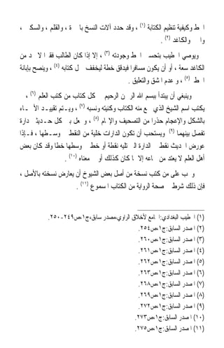 ‫ﺍﳋﻂ ﻭﻛﻴﻔﻴﺔ ﺗﻨﻈﻴﻢ ﺍﻟﻜﺘﺎﺑﺔ )١( ، ﻭﻗﺪ ﺣﺪﺩ ﺁﻻﺕ ﺍﻟﻨﺴﺦ ﺑﺎﶈﱪﺓ ، ﻭﺍﻟﻘﻠﻢ ، ﻭﺍﻟﺴﻜﲔ ،‬
                                                        ‫ﻭﺍﳊﱪ ﻭﺍﻟﻜﺎﻏﺪ )٢( .‬
‫ﻭﻳﻮﺻﻲ ﺍﳋﻄﻴﺐ ﺑﺘﺤﺴﲔ ﺍﳋﻂ ﻭﺟﻮﺩﺗﻪ )٣( ، ﺇﻻ ﺇﺫﺍ ﻛﺎﻥ ﺍﻟﻄﺎﻟﺐ ﻓﻘﲑ‪‬ﺍ ﻻ ﳚﺪ ﻣﻦ‬
‫ﺍﻟﻜﺎﻏﺪ ﺳﻌﺔ ، ﺃﻭ ﺃﻥ ﻳﻜﻮﻥ ﻣﺴﺎﻓﺮ‪‬ﺍ ﻓﻴﺪﻗﻖ ﺧﻄﺔ ﻟﻴﺨﻔﻒ ﲪﻞ ﻛﺘﺎﺑﻪ )٤( ، ﻭﻳﻨﺼﺢ ﺑﺈﺑﺎﻧﺔ‬
                                            ‫ﺍﳋﻂ )٥( ، ﻭ ﻋﺪﻡ ﺍﳌﺸﻖ ﻭﺍﻟﺘﻌﻠﻴﻖ .‬
‫ﻭﻳﻨﺒﻐﻲ ﺃﻥ ﻳﺒﺘﺪﺃ ﺑﺒﺴﻢ ﺍﷲ ﺍﻟﺮﲪﻦ ﺍﻟﺮﺣﻴﻢ ﰲ ﻛﻞ ﻛﺘﺎﺏ ﻣﻦ ﻛﺘﺐ ﺍﻟﻌﻠﻢ )٦( ، ﰒ‬
‫ﻳﻜﺘﺐ ﺍﺳﻢ ﺍﻟﺸﻴﺦ ﺍﻟﺬﻱ ﲰﻊ ﻣﻨﻪ ﺍﻟﻜﺘﺎﺏ ﻭﻛﻨﻴﺘﻪ ﻭﻧﺴﺒﻪ )٧( ، ﻭﻳـﺘﻢ ﺗﻘﻴﻴـﺪ ﺍﻷﲰـﺎﺀ‬
‫ﺑﺎﻟﺸﻜﻞ ﻭﺍﻹﻋﺠﺎﻡ ﺣﺬﺭ‪‬ﺍ ﻣﻦ ﺍﻟﺘﺼﺤﻴﻒ ﻭﺍﻹ‪‬ﺎﻡ )٨( ، ﻭﳚﻌﻞ ﺑﲔ ﻛﻞ ﺣـﺪﻳﺜﲔ ﺩﺍﺭﺓ‬
‫ﺗﻔﺼﻞ ﺑﻴﻨﻬﻤﺎ )٩( ﻭﻳﺴﺘﺤﺐ ﺃﻥ ﺗﻜﻮﻥ ﺍﻟﺪﺍﺭﺍﺕ ﺧﻠﻴﺔ ﻣﻦ ﺍﻟﻨﻘﻂ ﰲ ﻭﺳـﻄﻬﺎ ، ﻓـﺈﺫﺍ‬
‫ﻋﻮﺭﺽ ﺍﳊﺪﻳﺚ ‪‬ﻧﻘﻂ ﰲ ﺍﻟﺪﺍﺭﺓ ﺍﻟﱵ ﺗﻠﻴﻪ ﻧﻘﻄﺔ ﺃﻭ ﺧﻂ ﰲ ﻭﺳﻄﻬﺎ ﺧﻄﺎ ﻭﻗﺪ ﻛﺎﻥ ﺑﻌﺾ‬
               ‫ﹰ‬                                        ‫ﹶﹶ‬
                  ‫ﺃﻫﻞ ﺍﻟﻌﻠﻢ ﻻ ﻳﻌﺘﺪ ﻣﻦ ﲰﺎﻋﻪ ﺇﻻ ﲟﺎ ﻛﺎﻥ ﻛﺬﻟﻚ ﺃﻭ ﰲ ﻣﻌﻨﺎﻩ )٠١( .‬
‫ﻭﳚﺐ ﻋﻠﻰ ﻣﻦ ﻛﺘﺐ ﻧﺴﺨﺔ ﻣﻦ ﺃﺻﻞ ﺑﻌﺾ ﺍﻟﺸﻴﻮﺥ ﺃﻥ ﻳﻌﺎﺭﺽ ﻧﺴﺨﺘﻪ ﺑﺎﻷﺻﻞ ،‬
                    ‫ﻓﺈﻥ ﺫﻟﻚ ﺷﺮﻁ ﰲ ﺻﺤﺔ ﺍﻟﺮﻭﺍﻳﺔ ﻣﻦ ﺍﻟﻜﺘﺎﺏ ﺍﳌﺴﻤﻮﻉ )١١( .‬


           ‫)١( ﺍﳋﻄﻴﺐ ﺍﻟﺒﻐﺪﺍﺩﻱ:ﺍﳉﺎﻣﻊ ﻷﺧﻼﻕ ﺍﻟﺮﺍﻭﻱ،ﻣﺼﺪﺭ ﺳﺎﺑﻖ،ﺝ١،ﺹ٩٤٢-٠٥٢.‬
                                           ‫)٢( ﺍﳌﺼﺪﺭ ﺍﻟﺴﺎﺑﻖ:ﺝ١،ﺹ٤٥٢.‬
                                           ‫)٣( ﺍﳌﺼﺪﺭ ﺍﻟﺴﺎﺑﻖ:ﺝ١،ﺹ٠٦٢.‬
                                           ‫)٤( ﺍﳌﺼﺪﺭ ﺍﻟﺴﺎﺑﻖ:ﺝ١،ﺹ١٦٢.‬
                                           ‫)٥( ﺍﳌﺼﺪﺭ ﺍﻟﺴﺎﺑﻖ:ﺝ١،ﺹ٢٦٢.‬
                                           ‫)٦( ﺍﳌﺼﺪﺭ ﺍﻟﺴﺎﺑﻖ:ﺝ١،ﺹ٣٦٢.‬
                                           ‫)٧( ﺍﳌﺼﺪﺭ ﺍﻟﺴﺎﺑﻖ:ﺝ١،ﺹ٨٦٢.‬
                                           ‫)٨( ﺍﳌﺼﺪﺭ ﺍﻟﺴﺎﺑﻖ:ﺝ١،ﺹ٩٦٢.‬
                                           ‫)٩( ﺍﳌﺼﺪﺭ ﺍﻟﺴﺎﺑﻖ:ﺝ١،ﺹ٢٧٢.‬
                                          ‫)٠١( ﺍﳌﺼﺪﺭ ﺍﻟﺴﺎﺑﻖ:ﺝ١،ﺹ٣٧٢.‬
                                          ‫)١١( ﺍﳌﺼﺪﺭ ﺍﻟﺴﺎﺑﻖ:ﺝ١،ﺹ٥٧٢.‬
 