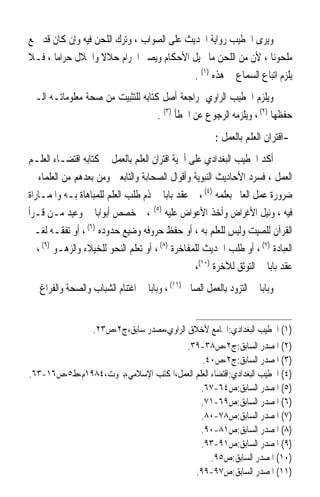 ‫ﻭﻳﺮﻯ ﺍﳋﻄﻴﺐ ﺭﻭﺍﻳﺔ ﺍﳊﺪﻳﺚ ﻋﻠﻰ ﺍﻟﺼﻮﺍﺏ ، ﻭﺗﺮﻙ ﺍﻟﻠﺤﻦ ﻓﻴﻪ ﻭﺇﻥ ﻛﺎﻥ ﻗﺪ ﲰﻊ‬
‫ﻣﻠﺤﻮﻧ‪‬ﺎ ، ﻷﻥ ﻣﻦ ﺍﻟﻠﺤﻦ ﻣﺎ ﳛﻴﻞ ﺍﻷﺣﻜﺎﻡ ﻭﻳﺼﲑ ﺍﳊﺮﺍﻡ ﺣﻼﻻ ﻭﺍﳊﻼﻝ ﺣﺮﺍﻣ‪‬ﺎ ، ﻓـﻼ‬
                   ‫ﹰ‬
                                            ‫ﻳﻠﺰﻡ ﺍﺗﺒﺎﻉ ﺍﻟﺴﻤﺎﻉ ﰲ ﻫﺬﻩ )١( .‬
‫ﻭﻳﻠﺰﻡ ﺍﳋﻄﻴﺐ ﺍﻟﺮﺍﻭﻱ ﲟﺮﺍﺟﻌﺔ ﺃﺻﻞ ﻛﺘﺎﺑﻪ ﻟﻠﺘﺜﺒﻴﺖ ﻣﻦ ﺻﺤﺔ ﻣﻌﻠﻮﻣﺎﺗـﻪ ﺍﻟـﱵ‬
                                   ‫ﺣﻔﻈﻬﺎ )٢( ، ﻭﻳﻠﺰﻣﻪ ﺍﻟﺮﺟﻮﻉ ﻋﻦ ﺍﳋﻄﺄ )٣( .‬
                                                       ‫-ﺍﻗﺘﺮﺍﻥ ﺍﻟﻌﻠﻢ ﺑﺎﻟﻌﻤﻞ :‬
‫ﺃﻛﺪ ﺍﳋﻄﻴﺐ ﺍﻟﺒﻐﺪﺍﺩﻱ ﻋﻠﻰ ﺃﳘﻴﺔ ﺍﻗﺘﺮﺍﻥ ﺍﻟﻌﻠﻢ ﺑﺎﻟﻌﻤﻞ ﰲ ﻛﺘﺎﺑﻪ ﺍﻗﺘﻀـﺎﺀ ﺍﻟﻌﻠـﻢ‬
‫ﺍﻟﻌﻤﻞ ، ﻓﺴﺮﺩ ﺍﻷﺣﺎﺩﻳﺚ ﺍﻟﻨﺒﻮﻳﺔ ﻭﺃﻗﻮﺍﻝ ﺍﻟﺼﺤﺎﺑﺔ ﻭﺍﻟﺘﺎﺑﻌﲔ ﻭﻣﻦ ﺑﻌﺪﻫﻢ ﻣﻦ ﺍﻟﻌﻠﻤﺎﺀ ﰲ‬
‫ﺿﺮﻭﺭﺓ ﻋﻤﻞ ﺍﻟﻌﺎﱂ ﺑﻌﻠﻤﻪ )٤( ، ﰒ ﻋﻘﺪ ﺑﺎﺑﺎ ﰲ ﺫﻡ ﻃﻠﺐ ﺍﻟﻌﻠﻢ ﻟﻠﻤﺒﺎﻫﺎﺓ ﺑـﻪ ﻭﺍﳌﻤـﺎﺭﺍﺓ‬
‫ﻓﻴﻪ ، ﻭﻧﻴﻞ ﺍﻷﻏﺮﺍﺽ ﻭﺃﺧﺬ ﺍﻷﻋﻮﺍﺽ ﻋﻠﻴﻪ )٥( ، ﰒ ﺧﺼﺺ ﺃﺑﻮﺍﺑ‪‬ﺎ ﰲ ﻭﻋﻴﺪ ﻣـﻦ ﻗـﺮﺃ‬
‫ﺍﻟﻘﺮﺁﻥ ﻟﻠﺼﻴﺖ ﻭﻟﻴﺲ ﻟﻠﻌﻠﻢ ﺑﻪ ، ﺃﻭ ﺣﻔﻆ ﺣﺮﻭﻓﻪ ﻭﺿﻴﻊ ﺣﺪﻭﺩﻩ )٦( ، ﺃﻭ ﺗﻔﻘـﻪ ﻟﻐـﲑ‬
‫ﺍﻟﻌﺒﺎﺩﺓ )٧( ، ﺃﻭ ﻃﻠﺐ ﺍﳊﺪﻳﺚ ﻟﻠﻤﻔﺎﺧﺮﺓ )٨( ، ﺃﻭ ﺗﻌﻠﻢ ﺍﻟﻨﺤﻮ ﻟﻠﺨﻴﻼﺀ ﻭﺍﻟﺰﻫـﻮ )٩( ، ﰒ‬
                                                 ‫ﻋﻘﺪ ﺑﺎﺑﺎ ﰲ ﺍﻟﺘﻮﺛﻖ ﻟﻶﺧﺮﺓ )٠١(،‬
‫ﻭﺑﺎﺑﺎ ﰲ ﺍﻟﺘﺰﻭﺩ ﺑﺎﻟﻌﻤﻞ ﺍﻟﺼﺎﱀ )١١( ، ﻭﺑﺎﺑﺎ ﰲ ﺍﻏﺘﻨﺎﻡ ﺍﻟﺸﺒﺎﺏ ﻭﺍﻟﺼﺤﺔ ﻭﺍﻟﻔﺮﺍﻍ ﰲ‬
                                                                    ‫ﹰ‬


                   ‫)١( ﺍﳋﻄﻴﺐ ﺍﻟﺒﻐﺪﺍﺩﻱ:ﺍﳉﺎﻣﻊ ﻷﺧﻼﻕ ﺍﻟﺮﺍﻭﻱ،ﻣﺼﺪﺭ ﺳﺎﺑﻖ،ﺝ٢،ﺹ٣٢.‬
                                     ‫)٢( ﺍﳌﺼﺪﺭ ﺍﻟﺴﺎﺑﻖ:ﺝ٢،ﺹ٨٣-٩٣.‬
                                           ‫)٣( ﺍﳌﺼﺪﺭ ﺍﻟﺴﺎﺑﻖ:ﺝ٢،ﺹ٠٤.‬
‫)٤( ﺍﳋﻄﻴﺐ ﺍﻟﺒﻐﺪﺍﺩﻱ:ﺍﻗﺘﻀﺎﺀ ﺍﻟﻌﻠﻢ ﺍﻟﻌﻤﻞ،ﺍﳌﻜﺘﺐ ﺍﻹﺳﻼﻣﻲ،ﺑﲑﻭﺕ،٤٨٩١ﻡ،ﻁ٥،ﺹ٦١-٣٦.‬
                                           ‫)٥( ﺍﳌﺼﺪﺭ ﺍﻟﺴﺎﺑﻖ:ﺹ٤٦-٧٦.‬
                                           ‫)٦( ﺍﳌﺼﺪﺭ ﺍﻟﺴﺎﺑﻖ:ﺹ٩٦-١٧.‬
                                           ‫)٧( ﺍﳌﺼﺪﺭ ﺍﻟﺴﺎﺑﻖ:ﺹ٨٧-٠٨.‬
                                           ‫)٨( ﺍﳌﺼﺪﺭ ﺍﻟﺴﺎﺑﻖ:ﺹ١٨-٠٩.‬
                                           ‫)٩( ﺍﳌﺼﺪﺭ ﺍﻟﺴﺎﺑﻖ:ﺹ١٩-٣٩.‬
                                               ‫)٠١( ﺍﳌﺼﺪﺭ ﺍﻟﺴﺎﺑﻖ:ﺹ٥٩.‬
                                         ‫)١١( ﺍﳌﺼﺪﺭ ﺍﻟﺴﺎﺑﻖ:ﺹ٧٩-٩٩.‬
 