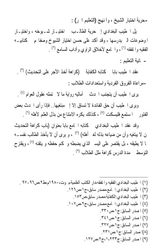 ‫-ﺣﺮﻳﺔ ﺍﺧﺘﻴﺎﺭ ﺍﻟﺸﻴﺦ ، ﻭﺍﳌﻨﻬﺞ )ﺍﻟﺘﻌﻠﻴﻢ ﺍﳊﺮ( :‬
‫ﳝﻴﻞ ﺍﳋﻄﻴﺐ ﺍﻟﺒﻐﺪﺍﺩﻱ ﺇﱃ ﺣﺮﻳﺔ ﺍﻟﻄﺎﻟـﺐ ﰲ ﺍﺧﺘﻴـﺎﺭ ﺷـﻴﻮﺧﻪ ، ﻭﺍﺧﺘﻴـﺎﺭ‬
‫ﺍﳌﻮﺿﻮﻋﺎﺕ ﺍﻟﱵ ﻳﺪﺭﺳﻬﺎ ، ﻭﻗﺪ ﺃﻛﺪ ﻋﻠﻰ ﺣﺴﻦ ﺍﺧﺘﻴﺎﺭ ﺍﻟﺸﻴﻮﺥ ﻭﺻﻔﺎ‪‬ﻢ ﰲ ﻛﺘﺎﺑﻴـﻪ‬
                 ‫ﺍﻟﻔﻘﻴﻪ ﻭﺍﳌﺘﻔﻘﻪ )١( ، ﻭﺍﳉﺎﻣﻊ ﻷﺧﻼﻕ ﺍﻟﺮﺍﻭﻱ ﻭﺁﺩﺍﺏ ﺍﻟﺴﺎﻣﻊ )٢( .‬
                                                           ‫-ﳎﺎﻧﻴﺔ ﺍﻟﺘﻌﻠﻴﻢ :‬
 ‫ﻋﻘﺪ ﺍﳋﻄﻴﺐ ﺑﺎﺑ‪‬ﺎ ﰲ ﻛﺘﺎﺑﻪ ﺍﻟﻜﻔﺎﻳﺔ ﰲ )ﻛﺮﺍﻫﺔ ﺃﺧﺬ ﺍﻷﺟﺮ ﻋﻠﻰ ﺍﻟﺘﺤﺪﻳﺚ( )٣( .‬
                              ‫-ﻣﺮﺍﻋﺎﺓ ﺍﻟﻔﺮﻭﻕ ﺍﻟﻔﺮﺩﻳﺔ ﻭﺍﺳﺘﻌﺪﺍﺩﺍﺕ ﺍﻟﻄﻼﺏ :‬
 ‫ﻳﺮﻯ ﺍﳋﻄﻴﺐ ﺃﻥ ﻳﺘﺠﻨﺐ ﺍﶈﺪﺙ ﰲ ﺃﻣﺎﻟﻴﻪ ﺭﻭﺍﻳﺔ ﻣﺎ ﻻ ﲢﺘﻤﻠﻪ ﻋﻘﻮﻝ ﺍﻟﻌﻮﺍﻡ )٤( .‬
‫ﻭﻳﺮﻯ ﺍﳋﻄﻴﺐ ﺃﻥ ﺣﻖ ﺍﻟﻔﺎﺋﺪﺓ ﻻ ﺗﺴﺎﻕ ﺇﻻ ﺇﱃ ﻣﺒﺘﻐﻴﻬﺎ.. ﻓﺈﺫﺍ ﺭﺃﻯ ﺍﶈﺪﺙ ﺑﻌﺾ‬
   ‫ﺍﻟﻔﺘﻮﺭ ﰲ ﺍﳌﺴﺘﻤﻊ ﻓﻠﻴﺴﻜﺖ )٥( ، ﻛﺬﻟﻚ ﻳﻜﺮﻩ ﺍﻻﻣﺘﻨﺎﻉ ﻣﻦ ﺑﺬﻝ ﺍﻟﻌﻠﻢ ﻷﻫﻠﻪ )٦( .‬
‫ﻭﻗﺪ ﻋﻘﺪ ﺍﳋﻄﻴﺐ ﺍﻟﺒﻐﺪﺍﺩﻱ ﰲ ﻛﺘﺎﺑﻪ ﺍﳉﺎﻣﻊ ﺑﺎﺑﺎ ﺑﻌﻨﻮﺍﻥ )ﺑﺎﺏ ﻛﺮﺍﻫﺔ ﺍﻟﺘﺤﺪﻳﺚ‬
                            ‫ﹰ‬
‫ﳌﻦ ﻻ ﻳﺒﺘﻐﻴﻪ ﻭﺃﻥ ﻣﻦ ﺿﻴﺎﻋﻪ ﺑﺬﻟﻪ ﻟﻐﲑ ﺃﻫﻠﻪ( )٧( ، ﻭ ﻳﺮﻯ ﺃﻥ ﻻ ﻳﺄﺧﺬ ﺍﻟﻄﺎﻟﺐ ﻧﻔﺴـﻪ‬
‫ﲟﺎ ﻻ ﻳﻄﻴﻘﻪ ، ﺑﻞ ﻳﻘﺘﺼﺮ ﻋﻠﻰ ﺍﻟﻴﺴﲑ ﺍﻟﺬﻱ ﻳﻀﺒﻄﻪ ﻭﳛﻜﻢ ﺣﻔﻈﻪ ﻭ ﻳﺘﻘﻨﻪ )٨( ، ﻭﻳﻘﺘﺮﺡ‬
                                 ‫ﺍﻟﺘﻮﺳﻂ ﰲ ﻣﺪﺓ ﺍﻟﺪﺭﺱ ﻛﺮﺍﻫﺔ ﻣﻠﻞ ﺍﻟﻄﻼﺏ )٩( .‬



  ‫)١( ﺍﳋﻄﻴﺐ ﺍﻟﺒﻐﺪﺍﺩﻱ:ﺍﻟﻔﻘﻴﻪ ﻭﺍﳌﺘﻔﻘﻪ،ﺩﺍﺭ ﺍﻟﻜﺘﺐ ﺍﻟﻌﻠﻤﻴﺔ،ﺑﲑﻭﺕ،٠٨٩١ﻡ،ﻁ٢،ﺹ٦٩-٧٩ .‬
                       ‫)٢( ﺍﳋﻄﻴﺐ ﺍﻟﺒﻐﺪﺍﺩﻱ:ﺍﳉﺎﻣﻊ،ﻣﺼﺪﺭ ﺳﺎﺑﻖ،ﺝ١،ﺹ٦٢١.‬
                           ‫)٣( ﺍﳋﻄﻴﺐ ﺍﻟﺒﻐﺪﺍﺩﻱ:ﺍﻟﻜﻔﺎﻳﺔ،ﻣﺼﺪﺭ ﺳﺎﺑﻖ،ﺹ٣٥١.‬
                       ‫)٤( ﺍﳋﻄﻴﺐ ﺍﻟﺒﻐﺪﺍﺩﻱ:ﺍﳉﺎﻣﻊ،ﻣﺼﺪﺭ ﺳﺎﺑﻖ،ﺝ٢،ﺹ٧٠١.‬
                                             ‫)٥( ﺍﳌﺼﺪﺭ ﺍﻟﺴﺎﺑﻖ:ﺝ١،ﺹ٠٣٣.‬
                                             ‫)٦( ﺍﳌﺼﺪﺭ ﺍﻟﺴﺎﺑﻖ:ﺝ١،ﺹ١٤٣.‬
                                             ‫)٧( ﺍﳌﺼﺪﺭ ﺍﻟﺴﺎﺑﻖ:ﺝ١،ﺹ٧٢٣.‬
                                              ‫)٨(ﺍﳌﺼﺪﺭ ﺍﻟﺴﺎﺑﻖ:ﺝ١،ﺹ١٣٢.‬
                                  ‫)٩( ﺍﳌﺼﺪﺭ ﺍﻟﺴﺎﺑﻖ:ﺝ٣٣٢،١،ﺝ٢،ﺹ٧٢١.‬
 