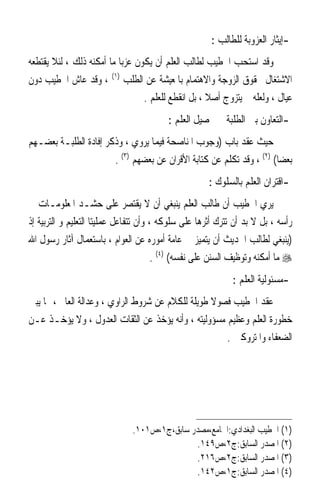 ‫-ﺇﻳﺜﺎﺭ ﺍﻟﻌﺰﻭﺑﺔ ﻟﻠﻄﺎﻟﺐ :‬
‫ﻭﻗﺪ ﺍﺳﺘﺤﺐ ﺍﳋﻄﻴﺐ ﻟﻄﺎﻟﺐ ﺍﻟﻌﻠﻢ ﺃﻥ ﻳﻜﻮﻥ ﻋﺰﺑ‪‬ﺎ ﻣﺎ ﺃﻣﻜﻨﻪ ﺫﻟﻚ ، ﻟﺌﻼ ﻳﻘﺘﻄﻌﻪ‬
‫ﺍﻻﺷﺘﻐﺎﻝ ﲝﻘﻮﻕ ﺍﻟﺰﻭﺟﺔ ﻭﺍﻻﻫﺘﻤﺎﻡ ﺑﺎﳌﻌﻴﺸﺔ ﻋﻦ ﺍﻟﻄﻠﺐ )١( ، ﻭﻗﺪ ﻋﺎﺵ ﺍﳋﻄﻴﺐ ﺩﻭﻥ‬
                                  ‫ﻋﻴﺎﻝ ، ﻭﻟﻌﻠﻪ ﱂ ﻳﺘﺰﻭﺝ ﺃﺻﻼ ، ﺑﻞ ﺍﻧﻘﻄﻊ ﻟﻠﻌﻠﻢ .‬
                                                     ‫ﹰ‬
                                         ‫-ﺍﻟﺘﻌﺎﻭﻥ ﺑﲔ ﺍﻟﻄﻠﺒﺔ ﰲ ﲢﺼﻴﻞ ﺍﻟﻌﻠﻢ :‬
‫ﺣﻴﺚ ﻋﻘﺪ ﺑﺎﺏ )ﻭﺟﻮﺏ ﺍﳌﻨﺎﺻﺤﺔ ﻓﻴﻤﺎ ﻳﺮﻭﻱ ، ﻭﺫﻛﺮ ﺇﻓﺎﺩﺓ ﺍﻟﻄﻠﺒـﺔ ﺑﻌﻀـﻬﻢ‬
                       ‫ﺑﻌﻀ‪‬ﺎ( )٢( ، ﻭﻗﺪ ﺗﻜﻠﻢ ﻋﻦ ﻛﺘﺎﺑﺔ ﺍﻷﻗﺮﺍﻥ ﻋﻦ ﺑﻌﻀﻬﻢ )٣( .‬
                                                      ‫-ﺍﻗﺘﺮﺍﻥ ﺍﻟﻌﻠﻢ ﺑﺎﻟﺴﻠﻮﻙ :‬
‫ﻳﺮﻱ ﺍﳋﻄﻴﺐ ﺃﻥ ﻃﺎﻟﺐ ﺍﻟﻌﻠﻢ ﻳﻨﺒﻐﻲ ﺃﻥ ﻻ ﻳﻘﺘﺼﺮ ﻋﻠﻰ ﺣﺸـﺪ ﺍﳌﻌﻠﻮﻣـﺎﺕ ﰲ‬
‫ﺭﺃﺳﻪ ، ﺑﻞ ﻻ ﺑﺪ ﺃﻥ ﺗﺘﺮﻙ ﺃﺛﺮﻫﺎ ﻋﻠﻰ ﺳﻠﻮﻛﻪ ، ﻭﺃﻥ ﺗﺘﻔﺎﻋﻞ ﻋﻤﻠﻴﺘﺎ ﺍﻟﺘﻌﻠﻴﻢ ﻭ ﺍﻟﺘﺮﺑﻴﺔ ﺇﺫ‬
‫)ﻳﻨﺒﻐﻲ ﻟﻄﺎﻟﺐ ﺍﳊﺪﻳﺚ ﺃﻥ ﻳﺘﻤﻴﺰ ﰲ ﻋﺎﻣﺔ ﺃﻣﻮﺭﻩ ﻋﻦ ﺍﻟﻌﻮﺍﻡ ، ﺑﺎﺳﺘﻌﻤﺎﻝ ﺁﺛﺎﺭ ﺭﺳﻮﻝ ﺍﷲ‬
                                        ‫‪ ‬ﻣﺎ ﺃﻣﻜﻨﻪ ﻭﺗﻮﻇﻴﻒ ﺍﻟﺴﻨﻦ ﻋﻠﻰ ﻧﻔﺴﻪ( )٤( .‬
                                                             ‫-ﻣﺴﺌﻮﻟﻴﺔ ﺍﻟﻌﻠﻢ :‬
‫ﻋﻘﺪ ﺍﳋﻄﻴﺐ ﻓﺼﻮﻻ ﻃﻮﻳﻠﺔ ﻟﻠﻜﻼﻡ ﻋﻦ ﺷﺮﻭﻁ ﺍﻟﺮﺍﻭﻱ ، ﻭﻋﺪﺍﻟﺔ ﺍﻟﻌﺎﱂ ، ﳑﺎ ﻳﺒﲔ‬
                                                   ‫ﹰ‬
‫ﺧﻄﻮﺭﺓ ﺍﻟﻌﻠﻢ ﻭﻋﻈﻴﻢ ﻣﺴﺆﻭﻟﻴﺘﻪ ، ﻭﺃﻧﻪ ﻳﺆﺧﺬ ﻋﻦ ﺍﻟﺜﻘﺎﺕ ﺍﻟﻌﺪﻭﻝ ، ﻭﻻ ﻳﺆﺧـﺬ ﻋـﻦ‬
                                                      ‫ﺍﻟﻀﻌﻔﺎﺀ ﻭﺍﳌﺘﺮﻭﻛﲔ .‬




                               ‫)١( ﺍﳋﻄﻴﺐ ﺍﻟﺒﻐﺪﺍﺩﻱ:ﺍﳉﺎﻣﻊ،ﻣﺼﺪﺭ ﺳﺎﺑﻖ،ﺝ١،ﺹ١٠١.‬
                                               ‫)٢( ﺍﳌﺼﺪﺭ ﺍﻟﺴﺎﺑﻖ:ﺝ٢،ﺹ٩٤١.‬
                                               ‫)٣( ﺍﳌﺼﺪﺭ ﺍﻟﺴﺎﺑﻖ:ﺝ٢،ﺹ٦١٢.‬
                                               ‫)٤( ﺍﳌﺼﺪﺭ ﺍﻟﺴﺎﺑﻖ:ﺝ١،ﺹ٢٤١.‬
 