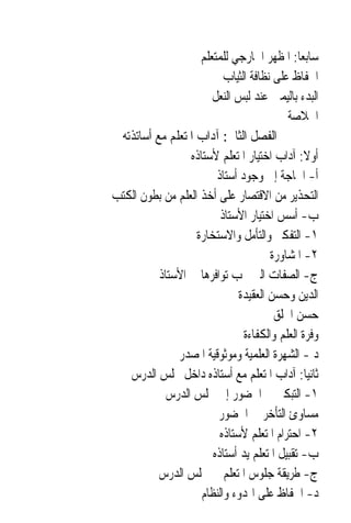 ‫ﺳﺎﺑﻌ‪‬ﺎ: ﺍﳌﻈﻬﺮ ﺍﳋﺎﺭﺟﻲ ﻟﻠﻤﺘﻌﻠﻢ‬
                          ‫ﺍﳊﻔﺎﻅ ﻋﻠﻰ ﻧﻈﺎﻓﺔ ﺍﻟﺜﻴﺎﺏ‬
                       ‫ﺍﻟﺒﺪﺀ ﺑﺎﻟﻴﻤﲔ ﻋﻨﺪ ﻟﺒﺲ ﺍﻟﻨﻌﻞ‬
                                          ‫ﺍﳋﻼﺻﺔ‬
 ‫ﺍﻟﻔﺼﻞ ﺍﻟﺜﺎﱐ: ﺁﺩﺍﺏ ﺍﳌﺘﻌﻠﻢ ﻣﻊ ﺃﺳﺎﺗﺬﺗﻪ‬
                 ‫ﺃﻭﻻ: ﺁﺩﺍﺏ ﺍﺧﺘﻴﺎﺭ ﺍﳌﺘﻌﻠﻢ ﻷﺳﺘﺎﺫﻩ‬‫ﹰ‬
                        ‫ﺃ- ﺍﳊﺎﺟﺔ ﺇﱃ ﻭﺟﻮﺩ ﺃﺳﺘﺎﺫ‬
‫ﺍﻟﺘﺤﺬﻳﺮ ﻣﻦ ﺍﻻﻗﺘﺼﺎﺭ ﻋﻠﻰ ﺃﺧﺬ ﺍﻟﻌﻠﻢ ﻣﻦ ﺑﻄﻮﻥ ﺍﻟﻜﺘﺐ‬
                         ‫ﺏ- ﺃﺳﺲ ﺍﺧﺘﻴﺎﺭ ﺍﻷﺳﺘﺎﺫ‬
                   ‫١- ﺍﻟﺘﻔﻜﲑ ﻭﺍﻟﺘﺄﻣﻞ ﻭﺍﻻﺳﺘﺨﺎﺭﺓ‬
                                      ‫٢- ﺍﳌﺸﺎﻭﺭﺓ‬
          ‫ﺝ- ﺍﻟﺼﻔﺎﺕ ﺍﻟﱵ ﳚﺐ ﺗﻮﺍﻓﺮﻫﺎ ﰲ ﺍﻷﺳﺘﺎﺫ‬
                              ‫ﺍﻟﺪﻳﻦ ﻭﺣﺴﻦ ﺍﻟﻌﻘﻴﺪﺓ‬
                                       ‫ﺣﺴﻦ ﺍﳋﻠﻖ‬
                               ‫ﻭﻓﺮﺓ ﺍﻟﻌﻠﻢ ﻭﺍﻟﻜﻔﺎﺀﺓ‬
              ‫ﺩ - ﺍﻟﺸﻬﺮﺓ ﺍﻟﻌﻠﻤﻴﺔ ﻭﻣﻮﺛﻮﻗﻴﺔ ﺍﳌﺼﺪﺭ‬
   ‫ﺛﺎﻧﻴ‪‬ﺎ: ﺁﺩﺍﺏ ﺍﳌﺘﻌﻠﻢ ﻣﻊ ﺃﺳﺘﺎﺫﻩ ﺩﺍﺧﻞ ﳎﻠﺲ ﺍﻟﺪﺭﺱ‬
            ‫١- ﺍﻟﺘﺒﻜﲑ ﰲ ﺍﳊﻀﻮﺭ ﺇﱃ ﳎﻠﺲ ﺍﻟﺪﺭﺱ‬
                        ‫ﻣﺴﺎﻭﺉ ﺍﻟﺘﺄﺧﺮ ﰲ ﺍﳊﻀﻮﺭ‬
                         ‫٢- ﺍﺣﺘﺮﺍﻡ ﺍﳌﺘﻌﻠﻢ ﻷﺳﺘﺎﺫﻩ‬
                       ‫ﺏ- ﺗﻘﺒﻴﻞ ﺍﳌﺘﻌﻠﻢ ﻳﺪ ﺃﺳﺘﺎﺫﻩ‬
          ‫ﺝ- ﻃﺮﻳﻘﺔ ﺟﻠﻮﺱ ﺍﳌﺘﻌﻠﻢ ﰲ ﳎﻠﺲ ﺍﻟﺪﺭﺱ‬
                    ‫ﺩ- ﺍﳊﻔﺎﻅ ﻋﻠﻰ ﺍﳍﺪﻭﺀ ﻭﺍﻟﻨﻈﺎﻡ‬
 