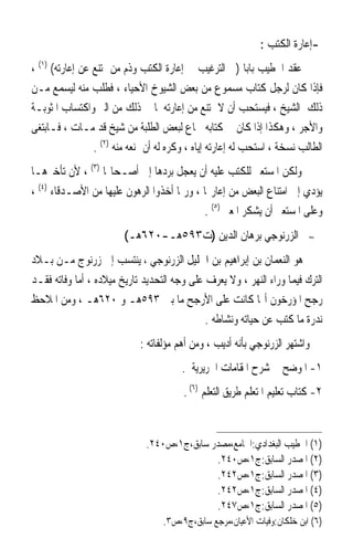 ‫-ﺇﻋﺎﺭﺓ ﺍﻟﻜﺘﺐ :‬
‫ﻋﻘﺪ ﺍﳋﻄﻴﺐ ﺑﺎﺑ‪‬ﺎ )ﰲ ﺍﻟﺘﺮﻏﻴﺐ ﰲ ﺇﻋﺎﺭﺓ ﺍﻟﻜﺘﺐ ﻭﺫﻡ ﻣﻦ ﳝﺘﻨﻊ ﻋﻦ ﺇﻋﺎﺭﺗﻪ( )١( ،‬
‫ﻓﺈﺫﺍ ﻛﺎﻥ ﻟﺮﺟﻞ ﻛﺘﺎﺏ ﻣﺴﻤﻮﻉ ﻣﻦ ﺑﻌﺾ ﺍﻟﺸﻴﻮﺥ ﺍﻷﺣﻴﺎﺀ ، ﻓﻄﻠﺐ ﻣﻨﻪ ﻟﻴﺴﻤﻊ ﻣـﻦ‬
‫ﺫﻟﻚ ﺍﻟﺸﻴﺦ ، ﻓﻴﺴﺘﺤﺐ ﺃﻥ ﻻ ﳝﺘﻨﻊ ﻣﻦ ﺇﻋﺎﺭﺗﻪ ﳌﺎ ﰲ ﺫﻟﻚ ﻣﻦ ﺍﻟﱪ ﻭﺍﻛﺘﺴﺎﺏ ﺍﳌﺜﻮﺑـﺔ‬
‫ﻭﺍﻷﺟﺮ ، ﻭﻫﻜﺬﺍ ﺇﺫﺍ ﻛﺎﻥ ﰲ ﻛﺘﺎﺑﻪ ﲰﺎﻉ ﻟﺒﻌﺾ ﺍﻟﻄﻠﺒﺔ ﻣﻦ ﺷﻴﺦ ﻗﺪ ﻣـﺎﺕ ، ﻓـﺎﺑﺘﻐﻰ‬
                 ‫ﺍﻟﻄﺎﻟﺐ ﻧﺴﺨﺔ ، ﺍﺳﺘﺤﺐ ﻟﻪ ﺇﻋﺎﺭﺗﻪ ﺇﻳﺎﻩ ، ﻭﻛﺮﻩ ﻟﻪ ﺃﻥ ﳝﻨﻌﻪ ﻣﻨﻪ )٢( .‬
‫ﻭﻟﻜﻦ ﺍﳌﺴﺘﻌﲑ ﻟﻠﻜﺘﺐ ﻋﻠﻴﻪ ﺃﻥ ﻳﻌﺠﻞ ﺑﺮﺩﻫﺎ ﺇﱃ ﺃﺻـﺤﺎ‪‬ﺎ )٣( ، ﻷﻥ ﺗﺄﺧﲑﻫـﺎ‬
‫ﻳﺆﺩﻱ ﺇﱃ ﺍﻣﺘﻨﺎﻉ ﺍﻟﺒﻌﺾ ﻣﻦ ﺇﻋﺎﺭ‪‬ﺎ ، ﻭﺭﲟﺎ ﺃﺧﺬﻭﺍ ﺍﻟﺮﻫﻮﻥ ﻋﻠﻴﻬﺎ ﻣﻦ ﺍﻷﺻـﺪﻗﺎﺀ )٤( ،‬
                                            ‫ﻭﻋﻠﻰ ﺍﳌﺴﺘﻌﲑ ﺃﻥ ﻳﺸﻜﺮ ﺍﳌﻌﲑ )٥( .‬
                         ‫ﺍﻟﺰﺭﻧﻮﺟﻲ ﺑﺮﻫﺎﻥ ﺍﻟﺪﻳﻦ )ﺕ٣٩٥ﻫـ-٠٢٦ﻫـ(‬               ‫≈‬


‫ﻫﻮ ﺍﻟﻨﻌﻤﺎﻥ ﺑﻦ ﺇﺑﺮﺍﻫﻴﻢ ﺑﻦ ﺍﳋﻠﻴﻞ ﺍﻟﺰﺭﻧﻮﺟﻲ ، ﻳﻨﺘﺴﺐ ﺇﱃ ﺯﺭﻧﻮﺝ ﻣـﻦ ﺑـﻼﺩ‬
‫ﺍﻟﺘﺮﻙ ﻓﻴﻤﺎ ﻭﺭﺍﺀ ﺍﻟﻨﻬﺮ ، ﻭﻻ ‪‬ﻳﻌ‪‬ﺮﻑ ﻋﻠﻰ ﻭﺟﻪ ﺍﻟﺘﺤﺪﻳﺪ ﺗﺎﺭﻳﺦ ﻣﻴﻼﺩﻩ ، ﺃﻣﺎ ﻭﻓﺎﺗﻪ ﻓﻘـﺪ‬
‫ﺭﺟﺢ ﺍﳌﺆﺭﺧﻮﻥ ﺃ‪‬ﺎ ﻛﺎﻧﺖ ﻋﻠﻰ ﺍﻷﺭﺟﺢ ﻣﺎ ﺑﲔ ٣٩٥ﻫـ ﻭ ٠٢٦ﻫـ ، ﻭﻣﻦ ﺍﳌﻼﺣﻆ‬
                                             ‫ﻧﺪﺭﺓ ﻣﺎ ﻛﺘﺐ ﻋﻦ ﺣﻴﺎﺗﻪ ﻭﻧﺸﺎﻃﻪ .‬
                             ‫ﻭﺍﺷﺘﻬﺮ ﺍﻟﺰﺭﻧﻮﺟﻲ ﺑﺄﻧﻪ ﺃﺩﻳﺐ ، ﻭﻣﻦ ﺃﻫﻢ ﻣﺆﻟﻔﺎﺗﻪ :‬
                                        ‫١- ﺍﳌﻮﺿﺢ ﰲ ﺷﺮﺡ ﺍﳌﻘﺎﻣﺎﺕ ﺍﳊﺮﻳﺮﻳﺔ .‬
                                         ‫٢- ﻛﺘﺎﺏ ﺗﻌﻠﻴﻢ ﺍﳌﺘﻌﻠﻢ ﻃﺮﻳﻖ ﺍﻟﺘﻌﻠﻢ )٦( .‬


                               ‫)١( ﺍﳋﻄﻴﺐ ﺍﻟﺒﻐﺪﺍﺩﻱ:ﺍﳉﺎﻣﻊ،ﻣﺼﺪﺭ ﺳﺎﺑﻖ،ﺝ١،ﺹ٠٤٢.‬
                                               ‫)٢( ﺍﳌﺼﺪﺭ ﺍﻟﺴﺎﺑﻖ:ﺝ١،ﺹ٠٤٢.‬
                                               ‫)٣( ﺍﳌﺼﺪﺭ ﺍﻟﺴﺎﺑﻖ:ﺝ١،ﺹ٢٤٢.‬
                                               ‫)٤( ﺍﳌﺼﺪﺭ ﺍﻟﺴﺎﺑﻖ:ﺝ١،ﺹ٢٤٢.‬
                                               ‫)٥( ﺍﳌﺼﺪﺭ ﺍﻟﺴﺎﺑﻖ:ﺝ١،ﺹ٧٤٢.‬
                                   ‫)٦( ﺍﺑﻦ ﺧﻠﻜﺎﻥ:ﻭﻓﻴﺎﺕ ﺍﻷﻋﻴﺎﻥ،ﻣﺮﺟﻊ ﺳﺎﺑﻖ،ﺝ٩،ﺹ٣.‬
 