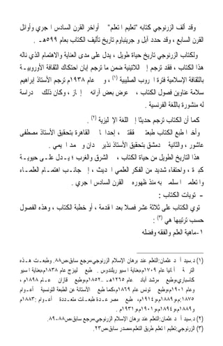 ‫ﻭﻗﺪ ﺃﻟﻒ ﺍﻟﺰﺭﻧﻮﺟﻲ ﻛﺘﺎﺑﻪ ﺗﻌﻠﻴﻢ ﺍﳌﺘﻌﻠﻢ ﰲ ﺃﻭﺍﺧﺮ ﺍﻟﻘﺮﻥ ﺍﻟﺴﺎﺩﺱ ﺍﳍﺠﺮﻱ ﻭﺃﻭﺍﺋﻞ‬
      ‫ﺍﻟﻘﺮﻥ ﺍﻟﺴﺎﺑﻊ ، ﻭﻗﺪ ﺣﺪﺩ ﺁﺑﻞ ﻭ ﺟﺮﻳﻨﺒﺎﻭﻡ ﺗﺎﺭﻳﺦ ﺗﺄﻟﻴﻒ ﺍﻟﻜﺘﺎﺏ ﺑﻌﺎﻡ ٩٩٥ﻫـ .‬
‫ﻭﻟﻜﺘﺎﺏ ﺍﻟﺰﺭﻧﻮﺟﻲ ﺗﺎﺭﻳﺦ ﺣﻴﺎﺓ ﻃﻮﻳﻞ ، ﻳﺪﻝ ﻋﻠﻰ ﻣﺪﻯ ﺍﻟﻌﻨﺎﻳﺔ ﻭﺍﻻﻫﺘﻤﺎﻡ ﺍﻟﺬﻱ ﻧﺎﻟﻪ‬
‫ﻫﺬﺍ ﺍﻟﻜﺘﺎﺏ ، ﻓﻘﺪ ﺗﺮﺟﻢ ﺇﱃ ﺍﻟﻼﺗﻴﻨﻴﺔ ﺿﻤﻦ ﻣﺎ ﺗﺮﺟﻢ ﺇﺑﺎﻥ ﺍﺣﺘﻜﺎﻙ ﺍﻟﺜﻘﺎﻓﺔ ﺍﻷﻭﺭﻭﺑﻴـﺔ‬
‫ﺑﺎﻟﺜﻘﺎﻓﺔ ﺍﻹﺳﻼﻣﻴﺔ ﻓﺘﺮﺓ ﺍﳊﺮﻭﺏ ﺍﻟﺼﻠﻴﺒﻴﺔ )١( ، ﻭ ﰲ ﻋﺎﻡ ٨٣٩١ﻡ ﺗﺮﺟﻢ ﺍﻷﺳﺘﺎﺫ ﺇﺑﺮﺍﻫﻴﻢ‬
‫ﺳﻼﻣﺔ ﻋﻨﺎﻭﻳﻦ ﻓﺼﻮﻝ ﺍﻟﻜﺘﺎﺏ ، ﰒ ﻋﺮﺽ ﺑﻌﺾ ﺁﺭﺍﺋﻪ ﰲ ﺇﳚﺎﺯ ، ﻭﻛﺎﻥ ﺫﻟﻚ ﰲ ﺩﺭﺍﺳﺔ‬
                                                    ‫ﻟﻪ ﻣﻨﺸﻮﺭﺓ ﺑﺎﻟﻠﻐﺔ ﺍﻟﻔﺮﻧﺴﻴﺔ .‬
                          ‫ﻛﻤﺎ ﺃﻥ ﺍﻟﻜﺘﺎﺏ ﺗﺮﺟﻢ ﺣﺪﻳﺜﺎ ﺇﱃ ﺍﻟﻠﻐﺔ ﺍﻹﳒﻠﻴﺰﻳﺔ )٢( .‬
                                                  ‫ﹰ‬
‫ﻭﺃﺧﲑﹰﺍ ﻃﺒﻊ ﺍﻟﻜﺘﺎﺏ ﻃﺒﻌﺘﲔ ﳏﻘﻘﺘﲔ ، ﺇﺣﺪﺍﳘﺎ ﰲ ﺍﻟﻘﺎﻫﺮﺓ ﺑﺘﺤﻘﻴﻖ ﺍﻷﺳﺘﺎﺫ ﻣﺼﻄﻔﻰ‬
            ‫ﻋﺎﺷﻮﺭ ، ﻭﺍﻟﺜﺎﻧﻴﺔ ﰲ ﺩﻣﺸﻖ ﺑﺘﺤﻘﻴﻖ ﺍﻷﺳﺘﺎﺫ ﻧﺬﻳﺮ ﲪﺪﺍﻥ ﻭ ﳏﻤﺪ ﺍﳋﻴﻤﻲ .‬
‫ﻫﺬﺍ ﺍﻟﺘﺎﺭﻳﺦ ﺍﻟﻄﻮﻳﻞ ﻣﻦ ﺣﻴﺎﺓ ﺍﻟﻜﺘﺎﺏ ، ﰲ ﺍﻟﺸﺮﻕ ﻭﺍﻟﻐﺮﺏ ؛ ﻳـﺪﻝ ﻋﻠـﻰ ﺣﻴﻮﻳـﺔ‬
‫ﻛﺒﲑﺓ ، ﻭﺍﺣﺘﻔﺎﺀ ﺷﺪﻳﺪ ﻣﻦ ﺍﻟﻔﻜﺮ ﺍﻟﻌﻠﻤﻲ ﺍﳊﺪﻳﺚ ، ﺇﱃ ﺟﺎﻧـﺐ ﺍﻫﺘﻤـﺎﻡ ﺍﻟﻌﻠﻤـﺎﺀ‬
                     ‫ﻭﺍﳌﺘﻌﻠﻤﲔ ﺍﳌﺴﻠﻤﲔ ﺑﻪ ﻣﻨﺬ ﻇﻬﻮﺭﻩ ﰲ ﺍﻟﻘﺮﻥ ﺍﻟﺴﺎﺩﺱ ﺍﳍﺠﺮﻱ .‬
                                                                  ‫-ﳏﺘﻮﻳﺎﺕ ﺍﻟﻜﺘﺎﺏ :‬
‫ﳛﺘﻮﻱ ﺍﻟﻜﺘﺎﺏ ﻋﻠﻰ ﺛﻼﺛﺔ ﻋﺸﺮ ﻓﺼﻼ ﺑﻌﺪ ﺍﳌﻘﺪﻣﺔ ، ﺃﻭ ﺧﻄﺒﺔ ﺍﻟﻜﺘﺎﺏ ، ﻭﻫﺬﻩ ﺍﻟﻔﺼﻮﻝ‬
                                          ‫ﹰ‬
                                                   ‫ﺣﺴﺐ ﺗﺮﺗﻴﺒﻬﺎ ﻫﻲ )٣( :‬
                                               ‫١-ﻣﺎﻫﻴﺔ ﺍﻟﻌﻠﻢ ﻭﺍﻟﻔﻘﻪ ﻭﻓﻀﻠﻪ‬


‫)١( ﺩ.ﺳﻴﺪ ﺃﲪﺪ ﻋﺜﻤﺎﻥ:ﺍﻟﺘﻌﻠﻢ ﻋﻨﺪ ﺑﺮﻫﺎﻥ ﺍﻹﺳﻼﻡ ﺍﻟﺰﺭﻧﻮﺟﻲ،ﻣﺮﺟﻊ ﺳﺎﺑﻖ،ﺹ٨٨. ﻭﻃﺒﻌـﺖ ﻫـﺬﻩ‬
‫ﺍﻟﺘﺮﲨﺔ ﰲ ﺃﳌﺎﻧﻴﺎ ﻋﺎﻡ ٩٠٧١ﻡ،ﺑﻌﻨﺎﻳﺔ ﺍﳌﺴﻴﻮ ﺭﻳﻠﻨﺪﻭﺱ .ﰒ ﻃﺒﻊ ﰲ ﻟﻴﺒﺰﺝ ﻋﺎﻡ ٨٣٨١ﻡ،ﺑﻌﻨﺎﻳﺔ ﺍﳌﺴﻴﻮ‬
‫ﻛﺎﺳﺒﺎﺭﻱ،ﻭﻃﺒﻊ ﰲ ﻣﺮﺷﺪ ﺁﺑﺎﺩ ﰲ ﻋﺎﻡ ٥٦٢١ﻫـ –٢٥٨١ﻡ،ﻭﻃﺒﻊ ﰲ ﻗﺎﺯﺍﻥ ﰲ ﻋـﺎﻡ ٨٩٨١ﻡ ،‬
‫ﻭﻋﺎﻡ ١٠٩١ﻡ،ﻭﻃﺒﻊ ﰲ ﺗﻮﻧﺲ ﻋﺎﻡ ٩٦٨١ﻡ،ﻛﻤﺎ ﻃﺒﻊ ﰲ ﺍﻵﺳﺘﺎﻧﺔ ﻋﻦ ﺍﻟﻄﺒﻌﺔ ﺍﻟﺘﻮﻧﺴﻴﺔ ﰲ ﺃﻋـﻮﺍﻡ‬
‫٥٧٨١:ﻡ،ﻭ٩٨٨١ﻡ،ﻭ٤١٩١ﻡ،ﰒ ﻃﺒﻊ ﰲ ﻣﺼﺮ ﻋـﺪﺓ ﻃﺒﻌـﺎﺕ ﻣﺘﻌـﺪﺩﺓ ﰲ ﺃﻋـﻮﺍﻡ :٣٨٨١ﻡ‬
                                              ‫ﻭ٩٨٨١ﻡ،ﻭ٤٩٨١ﻡ،ﻭ١٠٩١ﻡ،ﻭ١٣٩١ﻡ .‬
               ‫)٢( ﺩ.ﺳﻴﺪ ﺃﲪﺪ ﻋﺜﻤﺎﻥ:ﺍﻟﺘﻌﻠﻢ ﻋﻨﺪ ﺑﺮﻫﺎﻥ ﺍﻹﺳﻼﻡ ﺍﻟﺰﺭﻧﻮﺟﻲ،ﻣﺮﺟﻊ ﺳﺎﺑﻖ،ﺹ٨٨-٩٨.‬
                                    ‫)٣( ﺍﻟﺰﺭﻧﻮﺟﻲ:ﺗﻌﻠﻴﻢ ﺍﳌﺘﻌﻠﻢ ﻃﺮﻳﻖ ﺍﻟﺘﻌﻠﻢ،ﻣﺼﺪﺭ ﺳﺎﺑﻖ،ﺹ٣٢.‬
 