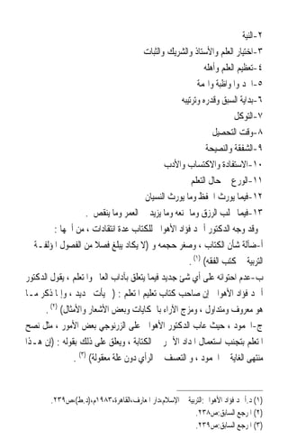 ‫٢-ﺍﻟﻨﻴﺔ‬
                                       ‫٣-ﺍﺧﺘﻴﺎﺭ ﺍﻟﻌﻠﻢ ﻭﺍﻷﺳﺘﺎﺫ ﻭﺍﻟﺸﺮﻳﻚ ﻭﺍﻟﺜﺒﺎﺕ‬
                                                            ‫٤-ﺗﻌﻈﻴﻢ ﺍﻟﻌﻠﻢ ﻭﺃﻫﻠﻪ‬
                                                          ‫٥-ﺍﳉﺪ ﻭﺍﳌﻮﺍﻇﺒﺔ ﻭﺍﳍﻤﺔ‬
                                                   ‫٦-ﺑﺪﺍﻳﺔ ﺍﻟﺴﺒﻖ ﻭﻗﺪﺭﻩ ﻭﺗﺮﺗﻴﺒﻪ‬
                                                                       ‫٧-ﺍﻟﺘﻮﻛﻞ‬
                                                               ‫٨-ﻭﻗﺖ ﺍﻟﺘﺤﺼﻴﻞ‬
                                                             ‫٩-ﺍﻟﺸﻔﻘﺔ ﻭﺍﻟﻨﺼﻴﺤﺔ‬
                                               ‫٠١-ﺍﻻﺳﺘﻔﺎﺩﺓ ﻭﺍﻻﻛﺘﺴﺎﺏ ﻭﺍﻷﺩﺏ‬
                                                       ‫١١-ﺍﻟﻮﺭﻉ ﰲ ﺣﺎﻝ ﺍﻟﺘﻌﻠﻢ‬
                                        ‫٢١-ﻓﻴﻤﺎ ﻳﻮﺭﺙ ﺍﳊﻔﻆ ﻭﻣﺎ ﻳﻮﺭﺙ ﺍﻟﻨﺴﻴﺎﻥ‬
                     ‫٣١-ﻓﻴﻤﺎ ﳚﻠﺐ ﺍﻟﺮﺯﻕ ﻭﻣﺎ ﳝﻨﻌﻪ ﻭﻣﺎ ﻳﺰﻳﺪ ﰲ ﺍﻟﻌﻤﺮ ﻭﻣﺎ ﻳﻨﻘﺺ .‬
          ‫ﻭﻗﺪ ﻭﺟﻪ ﺍﻟﺪﻛﺘﻮﺭ ﺃﲪﺪ ﻓﺆﺍﺩ ﺍﻷﻫﻮﺍﱐ ﻟﻠﻜﺘﺎﺏ ﻋﺪﺓ ﺍﻧﺘﻘﺎﺩﺍﺕ ، ﻣﻦ ﺃﳘﻬﺎ :‬
‫ﺃ-ﺿﺂﻟﺔ ﺷﺄﻥ ﺍﻟﻜﺘﺎﺏ ، ﻭﺻﻐﺮ ﺣﺠﻤﻪ ﻭ )ﻻ ﻳﻜﺎﺩ ﻳﺒﻠﻎ ﻓﺼﻼ ﻣﻦ ﺍﻟﻔﺼﻮﻝ ﺍﳌﺆﻟﻔـﺔ ﰲ‬
                        ‫ﹰ‬
                                                      ‫ﺍﻟﺘﺮﺑﻴﺔ ﰲ ﻛﺘﺐ ﺍﻟﻔﻘﻪ( )١( .‬
‫ﺏ-ﻋﺪﻡ ﺍﺣﺘﻮﺍﺋﻪ ﻋﻠﻰ ﺃﻱ ﺷﺊ ﺟﺪﻳﺪ ﻓﻴﻤﺎ ﻳﺘﻌﻠﻖ ﺑﺂﺩﺍﺏ ﺍﻟﻌﺎﱂ ﻭﺍﳌﺘﻌﻠﻢ ، ﻳﻘﻮﻝ ﺍﻟﺪﻛﺘﻮﺭ‬
‫ﺃﲪﺪ ﻓﺆﺍﺩ ﺍﻷﻫﻮﺍﱐ ﺇﻥ ﺻﺎﺣﺐ ﻛﺘﺎﺏ ﺗﻌﻠﻴﻢ ﺍﳌﺘﻌﻠﻢ : )ﱂ ﻳﺄﺕ ﲜﺪﻳﺪ ، ﻭﺇﳕﺎ ﺫﻛﺮ ﻣـﺎ‬
      ‫ﻫﻮ ﻣﻌﺮﻭﻑ ﻭﻣﺘﺪﺍﻭﻝ ، ﻭﻣﺰﺝ ﺍﻵﺭﺍﺀ ﺑﺎﳊﻜﺎﻳﺎﺕ ﻭﺑﻌﺾ ﺍﻷﺷﻌﺎﺭ ﻭﺍﻷﻣﺜﺎﻝ( )٢( .‬
‫ﺝ-ﺍﳉﻤﻮﺩ ، ﺣﻴﺚ ﻋﺎﺏ ﺍﻟﺪﻛﺘﻮﺭ ﺍﻷﻫﻮﺍﱐ ﻋﻠﻰ ﺍﻟﺰﺭﻧﻮﺟﻲ ﺑﻌﺾ ﺍﻷﻣﻮﺭ ، ﻣﺜﻞ ﻧﺼﺢ‬
‫ﺍﳌﺘﻌﻠﻢ ﺑﺘﺠﻨﺐ ﺍﺳﺘﻌﻤﺎﻝ ﺍﳌﺪﺍﺩ ﺍﻷﲪﺮ ﰲ ﺍﻟﻜﺘﺎﺑﺔ ، ﻭﻳﻌﻠﻖ ﻋﻠﻰ ﺫﻟﻚ ﺑﻘﻮﻟﻪ : )ﺇﻥ ﻫـﺬﺍ‬
                ‫ﻣﻨﺘﻬﻰ ﺍﻟﻐﺎﻳﺔ ﰲ ﺍﳉﻤﻮﺩ ، ﻭ ﺍﻟﺘﻌﺴﻒ ﰲ ﺍﻟﺮﺃﻱ ﺩﻭﻥ ﻋﻠﺔ ﻣﻌﻘﻮﻟﺔ( )٣( .‬


        ‫)١( ﺩ.ﺃﲪﺪ ﻓﺆﺍﺩ ﺍﻷﻫﻮﺍﱐ:ﺍﻟﺘﺮﺑﻴﺔ ﰲ ﺍﻹﺳﻼﻡ،ﺩﺍﺭ ﺍﳌﻌﺎﺭﻑ،ﺍﻟﻘﺎﻫﺮﺓ،٣٨٩١ﻡ،)ﺩ.ﻁ(،ﺹ٩٣٢.‬
                                                        ‫)٢( ﺍﳌﺮﺟﻊ ﺍﻟﺴﺎﺑﻖ:ﺹ٨٣٢.‬
                                                        ‫)٣( ﺍﳌﺮﺟﻊ ﺍﻟﺴﺎﺑﻖ:ﺹ٩٣٢.‬
 