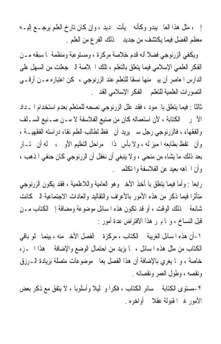 ‫ﺇﱁ ، ﻣﺜﻞ ﻫﺬﺍ ﺍﻟﻌﺎﱂ ﻳﺒﺪﻭ ﻭﻛﺄﻧﻪ ﱂ ﻳﺄﺕ ﲜﺪﻳﺪ ، ﻭﺇﻥ ﻛﺎﻥ ﺗﺎﺭﺥ ﺍﻟﻌﻠﻢ ﻳﺮﺟـﻊ ﺇﻟﻴـﻪ‬
                  ‫ﻣﻌﻈﻢ ﺍﻟﻔﻀﻞ ﻓﻴﻤﺎ ﻳﻜﺘﺸﻒ ﻣﻦ ﺟﺪﻳﺪ ﰲ ﺫﻟﻚ ﺍﻟﻔﺮﻉ ﻣﻦ ﺍﻟﻌﻠﻢ .‬
‫ﻭﻳﻜﻔﻲ ﺍﻟﺰﺭﻧﻮﺟﻲ ﻓﻀﻼ ﺃﻧﻪ ﻗﺪﻡ ﺧﻼﺻﺔ ﻣﺮﻛﺰﺓ ، ﻭﻣﺴﺘﻮﻋﺒﺔ ﻭﻣﻨﻈﻤﺔ ﳌﺎ ﺳﺒﻘﻪ ﻣـﻦ‬
                                                   ‫ﹰ‬
‫ﺍﻟﻔﻜﺮ ﺍﻟﻌﻠﻤﻲ ﺍﻹﺳﻼﻣﻲ ﻓﻴﻤﺎ ﻳﺘﻌﻠﻖ ﺑﺎﻟﺘﻌﻠﻢ ، ﺗﻠﻚ ﺍﳋﻼﺻﺔ ﺍﻟﱵ ﺟﻌﻠﺖ ﻣﻦ ﺍﻟﺴﻬﻞ ﻋﻠﻰ‬
‫ﺍﻟﺪﺍﺭﺱ ﺍﳌﻌﺎﺻﺮ ﺃﻥ ﻳﺒﲏ ﻣﻨﻬﺎ ﻧﺴﻘﺎ ﻟﻠﺘﻌﻠﻢ ﻋﻨﺪ ﺍﻟﺰﺭﻧﻮﺟﻲ ، ﳝﻜﻦ ﺍﻋﺘﺒﺎﺭﻩ ﻣـﻦ ﺃﺭﻗـﻰ‬
                                            ‫ﹰ‬
                           ‫ﺍﻟﺘﺼﻮﺭﺍﺕ ﺍﻟﻌﻠﻤﻴﺔ ﻟﻠﺘﻌﻠﻢ ﰲ ﺍﻟﻔﻜﺮ ﺍﻹﺳﻼﻣﻲ ﺍﻟﻘﺪﱘ .‬
‫ﺛﺎﻟﺜﺎ : ﻓﻴﻤﺎ ﻳﺘﻌﻠﻖ ﺑﺎﳉﻤﻮﺩ ، ﻓﻘﺪ ﻋﻠﻞ ﺍﻟﺰﺭﻧﻮﺟﻲ ﻧﺼﺤﻪ ﻟﻠﻤﺘﻌﻠﻢ ﺑﻌﺪﻡ ﺍﺳﺘﺨﺪﺍﻡ ﺍﳌـﺪﺍﺩ‬
                                                                        ‫ﹰ‬
‫ﺍﻷﲪﺮ ﰲ ﺍﻟﻜﺘﺎﺑﺔ ، ﻷﻥ ﺍﺳﺘﻌﻤﺎﻟﻪ ﻛﺎﻥ ﻣﻦ ﺻﻨﻴﻊ ﺍﻟﻔﻼﺳﻔﺔ ﻻ ﻣـﻦ ﺻـﻨﻴﻊ ﺍﻟﺴـﻠﻒ‬
‫ﻭﺍﻟﻔﻘﻬﺎﺀ ، ﻓﺎﻟﺰﺭﻧﻮﺟﻲ ﺭﺟﻞ ﺳﲏ ﻳﺮﻳﺪ ﺃﻥ ﳛﻔﻆ ﻟﻄﺎﻟﺐ ﺍﻟﻌﻠﻢ ﻧﻘﺎﺀ ﺩﺭﺍﺳﺘﻪ ﺍﻟﻔﻘﻬﻴـﺔ ،‬
‫ﻭﺃﻥ ﳛﺘﻔﻆ ﺑﻄﺎﺑﻌﻪ ﺍﳌﻤﻴﺰ ﻟﻪ ، ﻭﻻ ﺑﺄﺱ ‪‬ﺬﺍ ﰲ ﻣﺮﺍﺣﻞ ﺍﻟﺘﻌﻠﻴﻢ ﺍﻷﻭﱃ ، ﰒ ﻟﻪ ﺃﻥ ﳜﺘـﺎﺭ‬
‫ﺑﻌﺪ ﺫﻟﻚ ﻣﺎ ﻳﺸﺎﺀ ﻣﻦ ﻣﻨﺤﻰ ، ﻭﻻ ﻳﻨﺒﻐﻲ ﺃﻥ ﻧﻐﻔﻞ ﺃﻥ ﺍﻟﺰﺭﻧﻮﺟﻲ ﻛﺎﻥ ﺣﻨﻔﻲ ﺍﳌﺬﻫﺐ ،‬
                                      ‫ﻭﺃﻥ ﺍﲡﺎﻫﻪ ﺑﻌﻴﺪ ﻋﻦ ﺍﻟﻔﻼﺳﻔﺔ ﻭﺍﳌﺘﻜﻠﻤﲔ .‬
‫ﺭﺍﺑﻌﺎ : ﻭﺃﻣﺎ ﻓﻴﻤﺎ ﻳﺘﻌﻠﻖ ﺑﺎﳌﺄﺧﺬ ﺍﻷﺧﲑ ﻭﻫﻮ ﺍﻟﻌﺎﻣﻴﺔ ﻭﺍﻟﻼﻋﻠﻤﻴﺔ ، ﻓﻘﺪ ﻳﻜﻮﻥ ﺍﻟﺰﺭﻧﻮﺟﻲ‬
                                                                        ‫ﹰ‬
‫ﻣﺘﺄﺛﺮﹰﺍ ﻓﻴﻤﺎ ﺫﻛﺮ ﻣﻦ ﻫﺬﻩ ﺍﻷﻣﻮﺭ ﺑﺎﻷﻋﺮﺍﻑ ﻭﺍﻟﺘﻘﺎﻟﻴﺪ ﻭﺍﻟﻌﺎﺩﺍﺕ ﺍﻻﺟﺘﻤﺎﻋﻴﺔ ﺍﻟﱵ ﻛﺎﻧﺖ‬
‫ﺷﺎﺋﻌﺔ ﰲ ﺫﻟﻚ ﺍﻟﻮﻗﺖ ، ﺃﻭ ﻗﺪ ﺗﻜﻮﻥ ﻫﺬﻩ ﺍﳌﺴﺎﺋﻞ ﻣﻮﺿﻮﻋﺔ ﻭﻣﻀﺎﻓﺔ ﺇﱃ ﺍﻟﻜﺘﺎﺏ ﻣـﻦ‬
                               ‫ﻗﺒﻞ ﺍﻟﻨﺴﺎﺥ ، ﻭﳑﺎ ﻳﱪﺭ ﻫﺬﺍ ﺍﻻﻓﺘﺮﺍﺽ ﻋﺪﺓ ﺃﻣﻮﺭ :‬
‫١-ﺃﻥ ﻫﺬﻩ ﺍﳌﺴﺎﺋﻞ ﺍﻟﻐﺮﻳﺒﺔ ﰲ ﺍﻟﻜﺘﺎﺏ ، ﻣﺮﻛﺰﺓ ﰲ ﺍﻟﻔﺼﻞ ﺍﻷﺧﲑ ﻣﻨﻪ ، ﺑﻴﻨﻤﺎ ﳜﻠﻮ ﺑﺎﻗﻲ‬
‫ﺍﻟﻜﺘﺎﺏ ﻣﻦ ﻣﺜﻞ ﻫﺬﻩ ﺍﳌﺴﺎﺋﻞ ، ﳑﺎ ﻳﺰﻳﺪ ﻣﻦ ﺍﺣﺘﻤﺎﻝ ﺍﻟﻮﺿﻊ ﻭﺍﻹﺿﺎﻓﺔ ﰲ ﻫﺬﺍ ﺍﳉـﺰﺀ‬
‫ﺧﺎﺻﺔ ، ﻭﳑﺎ ﻳﻐﺮﻱ ﺑﺎﻹﺿﺎﻓﺔ ﺃﻥ ﻫﺬﺍ ﺍﻟﻔﺼﻞ ﻳﻌﺎﰿ ﻣﻮﺿﻮﻋﺎﺕ ﻣﺘﺼﻠﺔ ﺑﺰﻳﺎﺩﺓ ﺍﻟـﺮﺯﻕ‬
                                             ‫ﻭﻧﻘﺼﻪ ، ﻭﻃﻮﻝ ﺍﻟﻌﻤﺮ ﻭﻧﻘﺼﺎﻧﻪ .‬
‫٢-ﻣﺴﺘﻮﻯ ﺍﻟﻜﺘﺎﺑﺔ ﰲ ﺳﺎﺋﺮ ﺍﻟﻜﺘﺎﺏ ، ﻓﻜﺮﹰﺍ ﻭﲢﻠﻴﻼ ﻭﺃﺳﻠﻮﺑﺎ ، ﻻ ﻳﺘﻔﻖ ﻣﻊ ﺫﻛﺮ ﺑﻌﺾ‬
                    ‫ﹰ‬       ‫ﹰ‬
                                          ‫ﺍﻷﻣﻮﺭ ﻏﲑ ﺍﳌﻘﺒﻮﻟﺔ ﻋﻘﻼ ﰲ ﺃﻭﺍﺧﺮﻩ .‬
                                                     ‫ﹰ‬
 