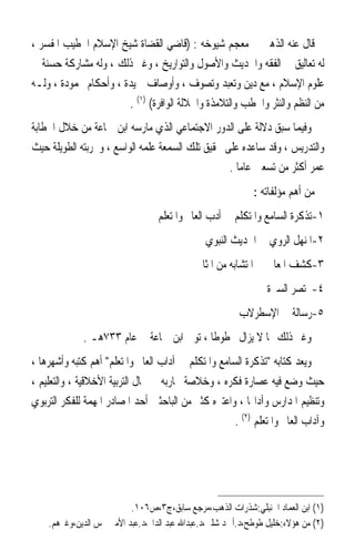 ‫ﻗﺎﻝ ﻋﻨﻪ ﺍﻟﺬﻫﱯ ﰲ ﻣﻌﺠﻢ ﺷﻴﻮﺧﻪ : )ﻗﺎﺿﻲ ﺍﻟﻘﻀﺎﺓ ﺷﻴﺦ ﺍﻹﺳﻼﻡ ﺍﳋﻄﻴﺐ ﺍﳌﻔﺴﺮ ،‬
‫ﻟﻪ ﺗﻌﺎﻟﻴﻖ ﰲ ﺍﻟﻔﻘﻪ ﻭﺍﳊﺪﻳﺚ ﻭﺍﻷﺻﻮﻝ ﻭﺍﻟﺘﻮﺍﺭﻳﺦ ، ﻭﻏﲑ ﺫﻟﻚ ، ﻭﻟﻪ ﻣﺸﺎﺭﻛﺔ ﺣﺴﻨﺔ ﰲ‬
‫ﻋﻠﻮﻡ ﺍﻹﺳﻼﻡ ، ﻣﻊ ﺩﻳﻦ ﻭﺗﻌﺒﺪ ﻭﺗﺼﻮﻑ ، ﻭﺃﻭﺻﺎﻑ ﲪﻴﺪﺓ ، ﻭﺃﺣﻜﺎﻡ ﳏﻤﻮﺩﺓ ، ﻭﻟـﻪ‬
                       ‫ﻣﻦ ﺍﻟﻨﻈﻢ ﻭﺍﻟﻨﺜﺮ ﻭﺍﳋﻄﺐ ﻭﺍﻟﺘﻼﻣﺬﺓ ﻭﺍﳉﻼﻟﺔ ﺍﻟﻮﺍﻓﺮﺓ( )١( .‬
‫ﻭﻓﻴﻤﺎ ﺳﺒﻖ ﺩﻻﻟﺔ ﻋﻠﻰ ﺍﻟﺪﻭﺭ ﺍﻻﺟﺘﻤﺎﻋﻲ ﺍﻟﺬﻱ ﻣﺎﺭﺳﻪ ﺍﺑﻦ ﲨﺎﻋﺔ ﻣﻦ ﺧﻼﻝ ﺍﳋﻄﺎﺑﺔ‬
‫ﻭﺍﻟﺘﺪﺭﻳﺲ ، ﻭﻗﺪ ﺳﺎﻋﺪﻩ ﻋﻠﻰ ﲢﻘﻴﻖ ﺗﻠﻚ ﺍﻟﺴﻤﻌﺔ ﻋﻠﻤﻪ ﺍﻟﻮﺍﺳﻊ ، ﻭﲡﺮﺑﺘﻪ ﺍﻟﻄﻮﻳﻠﺔ ﺣﻴﺚ‬
                                                  ‫ﻋ ‪‬ﺮ ﺃﻛﺜﺮ ﻣﻦ ﺗﺴﻌﲔ ﻋﺎﻣﺎ .‬
                                                    ‫ﹰ‬                  ‫ﻤ‬
                                                            ‫ﻣﻦ ﺃﻫﻢ ﻣﺆﻟﻔﺎﺗﻪ :‬
                                  ‫١-ﺗﺬﻛﺮﺓ ﺍﻟﺴﺎﻣﻊ ﻭﺍﳌﺘﻜﻠﻢ ﰲ ﺃﺩﺏ ﺍﻟﻌﺎﱂ ﻭﺍﳌﺘﻌﻠﻢ‬
                                               ‫٢-ﺍﳌﻨﻬﻞ ﺍﻟﺮﻭﻱ ﰲ ﺍﳊﺪﻳﺚ ﺍﻟﻨﺒﻮﻱ‬
                                            ‫٣-ﻛﺸﻒ ﺍﳌﻌﺎﱐ ﰲ ﺍﳌﺘﺸﺎﺑﻪ ﻣﻦ ﺍﳌﺜﺎﱐ‬
                                                                ‫٤-ﳐﺘﺼﺮ ﺍﻟﺴﲑﺓ‬
                                                        ‫٥-ﺭﺳﺎﻟﺔ ﰲ ﺍﻹﺳﻄﺮﻻﺏ‬
             ‫ﻭﻏﲑ ﺫﻟﻚ ﳑﺎ ﻻ ﻳﺰﺍﻝ ﳐﻄﻮﻃﺎ ، ﺗﻮﰲ ﺍﺑﻦ ﲨﺎﻋﺔ ﰲ ﻋﺎﻡ ٣٣٧ﻫـ .‬
                                          ‫ﹰ‬
‫ﻭﻳﻌﺪ ﻛﺘﺎﺑﻪ ﺗﺬﻛﺮﺓ ﺍﻟﺴﺎﻣﻊ ﻭﺍﳌﺘﻜﻠﻢ ﰲ ﺁﺩﺍﺏ ﺍﻟﻌﺎﱂ ﻭﺍﳌﺘﻌﻠﻢ ﺃﻫﻢ ﻛﺘﺒﻪ ﻭﺃﺷﻬﺮﻫﺎ ،‬
‫ﺣﻴﺚ ﻭﺿﻊ ﻓﻴﻪ ﻋﺼﺎﺭﺓ ﻓﻜﺮﻩ ، ﻭﺧﻼﺻﺔ ﲡﺎﺭﺑﻪ ﰲ ﳎﺎﻝ ﺍﻟﺘﺮﺑﻴﺔ ﺍﻷﺧﻼﻗﻴﺔ ، ﻭﺍﻟﺘﻌﻠﻴﻢ ،‬
‫ﻭﺗﻨﻈﻴﻢ ﺍﳌﺪﺍﺭﺱ ﻭﺁﺩﺍ‪‬ﺎ ، ﻭﺍﻋﺘﱪﻩ ﻛﺜﲑ ﻣﻦ ﺍﻟﺒﺎﺣﺜﲔ ﺃﺣﺪ ﺍﳌﺼﺎﺩﺭ ﺍﳌﻬﻤﺔ ﻟﻠﻔﻜﺮ ﺍﻟﺘﺮﺑﻮﻱ‬
                                                     ‫ﻭﺁﺩﺍﺏ ﺍﻟﻌﺎﱂ ﻭﺍﳌﺘﻌﻠﻢ )٢( .‬




                          ‫)١( ﺍﺑﻦ ﺍﻟﻌﻤﺎﺩ ﺍﳊﻨﺒﻠﻲ:ﺷﺬﺭﺍﺕ ﺍﻟﺬﻫﺐ،ﻣﺮﺟﻊ ﺳﺎﺑﻖ،ﺝ٣،ﺹ٦٠١.‬
    ‫)٢( ﻣﻦ ﻫﺆﻻﺀ:ﺧﻠﻴﻞ ﻃﻮﻃﺢ،ﺩ.ﺃﲪﺪ ﺷﻠﱯ،ﺩ.ﻋﺒﺪﺍﷲ ﻋﺒﺪ ﺍﻟﺪﺍﱘ،ﺩ.ﻋﺒﺪ ﺍﻷﻣﲑ ﴰﺲ ﺍﻟﺪﻳﻦ،ﻭﻏﲑﻫﻢ.‬
 