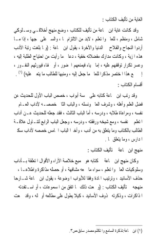 ‫ﺍﻟﻐﺎﻳﺔ ﻣﻦ ﺗﺄﻟﻴﻒ ﺍﻟﻜﺘﺎﺏ :‬
‫ﻭﻗﺪ ﻛﺎﻧﺖ ﻏﺎﻳﺔ ﺍﺑﻦ ﲨﺎﻋﺔ ﻣﻦ ﺗﺄﻟﻴﻒ ﻟﻠﻜﺘﺎﺏ ، ﻭﺿﻊ ﻣﻨﻬﺞ ﺃﺧﻼﻗـﻲ ﻭﺳـﻠﻮﻛﻲ‬
‫ﺷﺎﻣﻞ ، ﻭﻣﻨﻈﻢ ، ﻟﻠﻌﺎﱂ ﻭﺍﳌﺘﻌﻠﻢ ، ﻻﺑﺪ ﻣﻦ ﺍﻻﻟﺘﺰﺍﻡ ‪‬ﺎ ، ﻭﺍﻟﺴﲑ ﻋﻠﻰ ‪‬ﺠﻬﺎ ، ﺇﺫﺍ ﻣـﺎ‬
‫ﺃﺭﺩﻭﺍ ﺍﻟﻨﺠﺎﺡ ﻭﺍﻟﻔﻼﺡ ﰲ ﺍﻟﺪﻧﻴﺎ ﻭﺍﻵﺧﺮﺓ ، ﻳﻘﻮﻝ ﺍﺑﻦ ﲨﺎﻋﺔ : )ﻭﳌﺎ ﺑﻠﻐﺖ ﺭﺗﺒﺔ ﺍﻷﺩﺏ‬
‫ﻫﺬﻩ ﺍﳌﺰﻳﺔ ، ﻭﻛﺎﻧﺖ ﻣﺪﺍﺭﻙ ﻣﻔﻀﻼﺗﻪ ﺧﻔﻴﺔ ، ﺩﻋﺎﱐ ﻣﺎ ﺭﺃﻳﺖ ﻣﻦ ﺍﺣﺘﻴﺎﺝ ﺍﻟﻄﻠﺒﺔ ﺇﻟﻴﻪ ،‬
‫ﻭﻋﺴﺮ ﺗﻜﺮﺍﺭ ﺗﻮﻗﻔﻬﻢ ﻋﻠﻴﻪ ، ﺇﻣﺎ ﳊﻴﺎﺀ ﻓﻴﻤﻨﻌﻬﻢ ﺍﳊﻀﻮﺭ ، ﺃﻭ ﳉﻔﺎﺀ ﻓﻴﻮﺭﺛﻬﻢ ﺍﻟﻨﻔـﻮﺭ ،‬
 ‫ﺇﱃ ﲨﻊ ﻫﺬﺍ ﺍﳌﺨﺘﺼﺮ ﻣﺬﻛﺮﹰﺍ ﻟﻠﻌﺎﱂ ﻣﺎ ﺟﻌﻞ ﺇﻟﻴﻪ ، ﻭﻣﻨﺒﻬﺎ ﻟﻠﻄﺎﻟﺐ ﻣﺎ ﻳﺘﻌﲔ ﻋﻠﻴﻪ( )١( .‬
                            ‫ﹰ‬
                                                                ‫ﺃﻗﺴﺎﻡ ﺍﻟﻜﺘﺎﺏ :‬
‫ﻭﻗﺪ ﺭﺗﺐ ﺍﺑﻦ ﲨﺎﻋﺔ ﻛﺘﺎﺑﻪ ﻋﻠﻰ ﲬﺴﺔ ﺃﺑﻮﺍﺏ ، ﺧﺼﺺ ﺍﻟﺒﺎﺏ ﺍﻷﻭﻝ ﻟﻠﺤﺪﻳﺚ ﻋﻦ‬
‫ﻓﻀﻞ ﺍﻟﻌﻠﻢ ﻭﺃﻫﻠﻪ ، ﻭﺷﺮﻑ ﺍﻟﻌﺎﱂ ﻭﻧﺴﻠﻪ ، ﻭﺍﻟﺒﺎﺏ ﺍﻟﺜﺎﱐ ﺧﺼﺼـﻪ ﻵﺩﺍﺏ ﺍﻟﻌـﺎﻡ ﰲ‬
‫ﻧﻔﺴﻪ ، ﻭﻣﺮﺍﻋﺎﺓ ﻃﻼﺑﻪ ، ﻭﺩﺭﺳﻪ ، ﺃﻣﺎ ﺍﻟﺒﺎﺏ ﺍﻟﺜﺎﻟﺚ ، ﻓﻘﺪ ﺟﻌﻠﻪ ﻟﻠﺤﺪﻳﺚ ﻋـﻦ ﺁﺩﺍﺏ‬
‫ﺍﳌﺘﻌﻠﻢ ﰲ ﻧﻔﺴﻪ ، ﻭﻣﻊ ﺷﻴﺨﻪ ﻭﺭﻓﻘﺘﻪ ، ﻭﺩﺭﺳﻪ ، ﻭﺟﻌﻞ ﺍﻟﺒﺎﺏ ﺍﻟﺮﺍﺑﻊ ﻟﺘﻨـﺎﻭﻝ ﻋﻼﻗـﺔ‬
‫ﺍﻟﻄﺎﻟﺐ ﺑﺎﻟﻜﺘﺎﺏ ﻭﻣﺎ ﻳﺘﻌﻠﻖ ﺑﻪ ﻣﻦ ﺃﺩﺏ ، ﻭﺃﺧﲑﹰﺍ ﺍﻟﺒﺎﺏ ﺍﳋﺎﻣﺲ ﺧﺼﺼﻪ ﻵﺩﺍﺏ ﺳﻜﲎ‬
                                                   ‫ﺍﳌﺪﺍﺭﺱ ، ﻭﻣﺎ ﻳﺘﻌﻠﻖ ‪‬ﺎ .‬
                                            ‫ﻣﻨﻬﺞ ﺍﺑﻦ ﲨﺎﻋﺔ ﰲ ﺗﺄﻟﻴﻒ ﺍﻟﻜﺘﺎﺏ :‬
‫ﻭﻛﺎﻥ ﻣﻨﻬﺞ ﺍﺑﻦ ﲨﺎﻋﺔ ﰲ ﻛﺘﺎﺑﻪ ﻫﻮ ﲡﻤﻴﻊ ﺧﻼﺻﺔ ﺍﻵﺭﺍﺀ ﻭﺍﻷﻗﻮﺍﻝ ﺍﳌﺘﻌﻠﻘﺔ ﺑـﺂﺩﺍﺏ‬
‫ﻭﺳﻠﻮﻛﻴﺎﺕ ﺍﻟﻌﺎﱂ ﻭﺍﳌﺘﻌﻠﻢ ، ﺳﻮﺍﺀ ﻣﺎ ﲰﻌﻪ ﻣﺸﺎﻓﻬﺔ ، ﺃﻭ ﺣﺼﻠﻪ ﻣﺬﺍﻛﺮﺓ ﻭﺍﻃﻼﻋـﺎ ، ﰒ‬
    ‫ﹰ‬
‫ﺣﺬﻑ ﺍﻷﺳﺎﻧﻴﺪ ، ﻭﺗﺮﺗﻴﺐ ﺍﳌﺎﺩﺓ ﻭﻓﻘﺎ ﻟﻸﺑﻮﺍﺏ ﺍﳌﻮﺿﻮﻋﺔ ، ﻳﻘﻮﻝ ﺍﺑﻦ ﲨﺎﻋﺔ ﺷـﺎﺭﺣﺎ‬
‫ﹰ‬                                       ‫ﹰ‬
‫ﻣﻨﻬﺠﻪ ﰲ ﺗﺄﻟﻴﻒ ﺍﻟﻜﺘﺎﺏ : )ﻭﲨﻌﺖ ﺫﻟﻚ ﳑﺎ ﺍﺗﻔﻖ ﻣﻦ ﺍﳌﺴﻤﻮﻋﺎﺕ ، ﺃﻭ ﺍﺳـﺘﻔﺪﺗﻪ ﰲ‬
‫ﺍﳌﺬﺍﻛﺮﺍﺕ ، ﻭﺫﻛﺮﺗﻪ ﳏﺬﻭﻑ ﺍﻷﺳﺎﻧﻴﺪ ، ﻛﻴﻼ ﻳﻄﻮﻝ ﻋﻠﻰ ﻣﻄﺎﻟﻌﻪ ﺃﻭ ﳝﻠﻪ ، ﻭﻗﺪ ﲨﻌﺖ‬




                                 ‫)١( ﺍﺑﻦ ﲨﺎﻋﺔ:ﺗﺬﻛﺮﺓ ﺍﻟﺴﺎﻣﻊ ﻭﺍﳌﺘﻜﻠﻢ،ﻣﺼﺪﺭ ﺳﺎﺑﻖ،ﺹ٣.‬
 