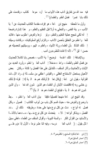 ‫ﻓﻴﻪ ﲝﻤﺪ ﺍﷲ ﻣﻦ ﺗﻔﺎﺭﻳﻖ ﺁﺩﺍﺏ ﻫﺬﻩ ﺍﻷﺑﻮﺍﺏ ﻣﺎﱂ ﺃﺭﻩ ﳎﻤﻮﻋﺎ ﰲ ﻛﺘﺎﺏ ، ﻭﻗﺪﻣﺖ ﻋﻠﻰ‬
                   ‫ﹰ‬
                              ‫ﺫﻟﻚ ﺑﺎﺑﺎ ﳐﺘﺼﺮﹰﺍ ﰲ ﻓﻀﻞ ﺍﻟﻌﻠﻢ ﻭﺍﻟﻌﻠﻤﺎﺀ( )١( .‬
                                                                 ‫ﹰ‬
‫ﻭﺃﻭﻝ ﻣﺎ ﻧﻠﺤﻈﻪ ﰲ ﻣﻨﻬﺞ ﺍﺑﻦ ﲨﺎﻋﺔ ، ﻫﻮ ﺇﻓﺮﺍﺩﻩ ﻣﻘﺪﻣﺔ ﺍﻟﻜﺘﺎﺏ ﻟﻠﺤﺪﻳﺚ ﻋﻦ ﺃﳘﻴﺔ‬
‫ﺍﻷﺩﺏ ، ﻭ‪‬ﻴﺌﺔ ﺍﻟﻨﻔﺲ ، ﻭﺍﻟﺘﺤﻠﻲ ﺑﻪ ﺃﻭﻻ ﻗﺒﻞ ﺍﻟﺘﻌﻠﻴﻢ ﻭﺍﻟﺘﻌﻠﻢ ، ﻭﰲ ﻫﺬﺍ ﺇﺷﺎﺭﺓ ﻭﺍﺿﺤﺔ‬
                                         ‫ﹰ‬
‫ﺇﱃ ﺃﻧﻪ ﻟﻜﻲ ﺗﻨﺠﺢ ﻋﻤﻠﻴﺔ ﺍﻟﺘﻌﻠﻴﻢ ﻭﺍﻟﺘﻌﻠﻢ ، ﻭﺗﺆﰐ ﲦﺎﺭﻫﺎ ﻭﺍﻟﻐﺮﺽ ﺍﳌﻄﻠﻮﺏ ﻣﻨﻬﺎ ، ﻓﻼﺑﺪ‬
‫ﻟﻠﻌﺎﱂ ﻭﺍﳌﺘﻌﻠﻢ ﻣﻦ ﺍﻟﺘﺨﻠﻖ ﺑﺄﺣﺴﻦ ﺍﻵﺩﺍﺏ ، ﻭﺍﻟﺘﺰﺍﻡ ﺃﺭﻓﻊ ﺍﻟﺴﻠﻮﻛﻴﺎﺕ ، ﻭﻛﺎﻧﺖ ﻭﺳﻴﻠﺘﻪ‬
‫ﺇﱃ ﺫﻟﻚ ﺍﻟﺘﺬﻛﲑ ﺑﺄﻥ ﺍﻟﻌﻠﻤﺎﺀ ﻭﺭﺛﺔ ﺍﻷﻧﺒﻴﺎﺀ ، ﻭﺍﻟﻌﻠﻢ ﻣﲑﺍﺛﻬﻢ ، ﻭﻭﺳﻴﻠﺘﻬﻢ ﻟﺘﺤﺼﻴﻠﻪ ﻫﻮ‬
                               ‫ﺣﺴﻦ ﺍﳋﻠﻖ )٢( ، ﻷﻧﻪ ﻻ ﻓﺎﺋﺪﺓ ﻟﻠﻌﻠﻢ ﺑﺪﻭﻥ ﺃﺩﺏ .‬
‫ﻭﺑﺎﻹﺿﺎﻓﺔ ﺇﱃ ﺗﻠﻚ ﺍﳌﻘﺪﻣﺔ ﰲ ﺗﻮﺿﻴﺢ ﺃﳘﻴﺔ ﺍﻷﺩﺏ ، ﺧﺼﺺ ﺑﺎﺑﺎ ﻛﺎﻣﻼ ﻟﻠﺤﺪﻳﺚ‬
        ‫ﹰ‬      ‫ﹰ‬
‫ﻋﻦ ﻓﻀﻞ ﺍﻟﻌﻠﻢ ﻭﺍﻟﻌﻠﻤﺎﺀ ، ﻭﺍﻋﺘﱪﻩ ﻣﺪﺧﻼ ﺇﱃ ﺁﺩﺍﺏ ﺍﻟﻌﺎﱂ ﻭﺍﳌﺘﻌﻠﻢ ، ﻭﺃﻭﺭﺩ ﺍﻟﻌﺪﻳﺪ ﻣﻦ‬
                                        ‫ﹰ‬
‫ﺍﻵﻳﺎﺕ ﻭﺍﻷﺣﺎﺩﻳﺚ ﻭﺁﺛﺎﺭ ﺍﻟﺴﻠﻒ ، ﻟﻠﺘﺪﻟﻴﻞ ﻋﻠﻰ ﻫﺬﺍ ﺍﻟﻔﻀﻞ ﻭﺍﳌﻜﺎﻧﺔ ، ﻭﻛﺎﻥ ﰲ ﺑﻌﺾ‬
‫ﺍﻷﺣﻴﺎﻥ ﻳﺴﺘﻌﻤﻞ ﺍﻻﺳﺘﻨﺘﺎﺝ ﺍﻟﻌﻘﻠﻲ ، ﻭﺍﻟﻘﻴﺎﺱ ﺍﳌﻨﻄﻘﻲ ﻣﻦ ﺳﻠﺴـﻠﺔ ﺇﻳـﺮﺍﺩ ﺍﻵﻳـﺎﺕ‬
‫ﺍﻟﻘﺮﺁﻧﻴﺔ ، ﻳﻘﻮﻝ ﺍﺑﻦ ﲨﺎﻋﺔ : )ﻭﻗﺎﻝ ﺗﻌﺎﱃ ‪ ‬ﺃﻭﻟﺌﻚ ﻫﻢ ﺧﲑ ﺍﻟﱪﻳﺔ ‪ ‬ﺇﱃ ﻗﻮﻟﻪ ‪ ‬ﺫﻟﻚ‬
‫ﳌﻦ ﺧﺸﻲ ﺭﺑﻪ ‪ ‬ﻓﺎﻗﺘﻀﺖ ﺍﻵﻳﺘﺎﻥ ﺃﻥ ﺍﻟﻌﻠﻤﺎﺀ ﻫﻢ ﺍﻟﺬﻳﻦ ﳜﺸﻮﻥ ﺍﷲ ﺗﻌﺎﱃ ، ﻭﺃﻥ ﺍﻟﺬﻳﻦ‬
                   ‫ﳜﺸﻮﻥ ﺍﷲ ﻫﻢ ﺧﲑ ﺍﻟﱪﻳﺔ ، ﻓﻴﻨﺘﺞ ﺃﻥ ﺍﻟﻌﻠﻤﺎﺀ ﻫﻢ ﺧﲑ ﺍﻟﱪﻳﺔ( )٣( .‬
‫ﻭﻗﺪ ﺍﻧﺘﻬﺞ ﺍﺑﻦ ﲨﺎﻋﺔ ﻣﻨﻬﺠﺎ ﺗﻔﺼﻴﻠﻴﺎ ﺩﻗﻴﻘﺎ ﰲ ﺑﻴﺎﻥ ﺁﺩﺍﺏ ﺍﻟﻌﺎﱂ ﻭﺍﳌﺘﻌﻠﻢ ، ﳛـﻴﻂ‬
                                   ‫ﹰ ﹰ‬            ‫ﹰ‬
‫ﺑﺎﳌﻮﺿﻮﻉ ﻭﺍﻟﻐﺮﺽ ﻣﻨﻪ ، ﺣﻴﺚ ﻗﺴﻢ ﻛﻞ ﺑﺎﺏ ﻣﻦ ﺃﺑﻮﺍﺏ ﺍﻟﻜﺘﺎﺏ ﺇﱃ ﻓﺼﻮﻝ ، ﻭﻛﻞ‬
‫ﻓﺼﻞ ﲢﺘﻪ ﺃﻧﻮﺍﻉ ، ﲢﺪﺙ ﻋﻦ ﻛﻞ ﻧﻮﻉ ﻣﻨﻬﺎ ﻋﻠﻰ ﺣﺪﺓ ، ﻭﻃﺮﻳﻘﺘﻪ ﰲ ﺫﻟﻚ ﺃﻥ ﳛـﺪﺩ‬
‫ﺍﻟﻔﺼﻞ ، ﻭﻳﺬﻛﺮ ﺃﻧﻮﺍﻋﻪ ﺇﲨﺎﻻ ، ﰒ ﻳﺘﺤﺪﺙ ﻋﻦ ﻛﻞ ﻧﻮﻉ ﻣﻨـﻬﺎ ، ﻣـﺪﻋﻤﺎ ﺑﺎﻷﺩﻟـﺔ‬
        ‫ﹰ‬                                            ‫ﹰ‬
‫ﻭﺍﻷﺳﺎﻧﻴﺪ ﻣﻦ ﺍﻟﻘﺮﺁﻥ ﺍﻟﻜﺮﱘ ، ﻭﺍﻟﺴﻨﺔ ﺍﻟﻨﺒﻮﻳﺔ ، ﻭﺃﻗﻮﺍﻝ ﺍﻟﺴﻠﻒ ﻣﻦ ﺍﻟﻌﻠﻤﺎﺀ ، ﻓﻌﻠﻰ ﺳﺒﻴﻞ‬
‫ﺍﳌﺜﺎﻝ ﻳﻘﻮﻝ : )ﰲ ﺁﺩﺍﺏ ﺍﻟﻌﺎﱂ ﰲ ﺩﺭﺳﻪ ، ﻭﻓﻴﻪ ﺍﺛﻨﺎ ﻋﺸﺮ ﻧﻮﻋﺎ ، ﺍﻷﻭﻝ ﺇﺫﺍ ﻋﺰﻡ ﻋﻠـﻰ‬
                       ‫ﹰ‬

                                         ‫)١( ﺍﺑﻦ ﲨﺎﻋﺔ:ﺗﺬﻛﺮﺓ ﺍﻟﺴﺎﻣﻊ ﻭﺍﳌﺘﻜﻠﻢ،ﺹ٣-٤.‬
                                                          ‫)٢( ﺍﳌﺼﺪﺭ ﺍﻟﺴﺎﺑﻖ:ﺹ٥.‬
                                                       ‫)٣( ﺍﳌﺼﺪﺭ ﺍﻟﺴﺎﺑﻖ:ﺹ٥-٦.‬
 