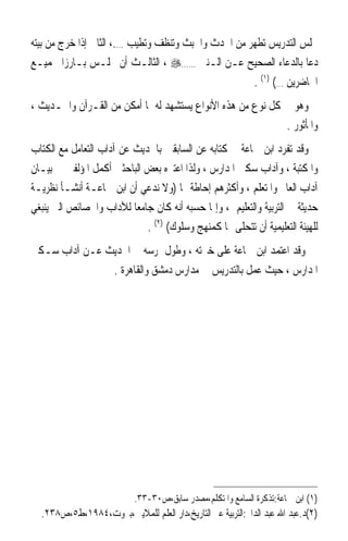 ‫ﳎﻠﺲ ﺍﻟﺘﺪﺭﻳﺲ ﺗﻄﻬﺮ ﻣﻦ ﺍﳊﺪﺙ ﻭﺍﳋﺒﺚ ﻭﺗﻨﻈﻒ ﻭﺗﻄﻴﺐ ….، ﺍﻟﺜﺎﱐ ﺇﺫﺍ ﺧﺮﺝ ﻣﻦ ﺑﻴﺘﻪ‬
‫ﺩﻋﺎ ﺑﺎﻟﺪﻋﺎﺀ ﺍﻟﺼﺤﻴﺢ ﻋـﻦ ﺍﻟـﻨﱯ ……‪ ، ‬ﺍﻟﺜﺎﻟـﺚ ﺃﻥ ﳚﻠـﺲ ﺑـﺎﺭﺯﹰﺍ ﳉﻤﻴـﻊ‬
                                                     ‫ﺍﳊﺎﺿﺮﻳﻦ …( )١( .‬
‫ﻭﻫﻮ ﰲ ﻛﻞ ﻧﻮﻉ ﻣﻦ ﻫﺬﻩ ﺍﻷﻧﻮﺍﻉ ﻳﺴﺘﺸﻬﺪ ﻟﻪ ﲟﺎ ﺃﻣﻜﻦ ﻣﻦ ﺍﻟﻘـﺮﺁﻥ ﻭﺍﳊـﺪﻳﺚ ،‬
                                                            ‫ﻭﺍﳌﺄﺛﻮﺭ .‬
‫ﻭﻗﺪ ﺗﻔﺮﺩ ﺍﺑﻦ ﲨﺎﻋﺔ ﰲ ﻛﺘﺎﺑﻪ ﻋﻦ ﺍﻟﺴﺎﺑﻘﲔ ﺑﺎﳊﺪﻳﺚ ﻋﻦ ﺁﺩﺍﺏ ﺍﻟﺘﻌﺎﻣﻞ ﻣﻊ ﺍﻟﻜﺘﺎﺏ‬
‫ﻭﺍﳌﻜﺘﺒﺔ ، ﻭﺁﺩﺍﺏ ﺳﻜﲎ ﺍﳌﺪﺍﺭﺱ ، ﻭﻟﺬﺍ ﺍﻋﺘﱪﻩ ﺑﻌﺾ ﺍﻟﺒﺎﺣﺜﲔ ﺃﻛﻤﻞ ﺍﳌﺆﻟﻔﲔ ﰲ ﺑﻴـﺎﻥ‬
‫ﺁﺩﺍﺏ ﺍﻟﻌﺎﱂ ﻭﺍﳌﺘﻌﻠﻢ ، ﻭﺃﻛﺜﺮﻫﻢ ﺇﺣﺎﻃﺔ ‪‬ﺎ )ﻭﻻ ﻧﺪﻋﻲ ﺃﻥ ﺍﺑﻦ ﲨﺎﻋـﺔ ﺃﻧﺸـﺄ ﻧﻈﺮﻳـﺔ‬
‫ﺣﺪﻳﺜﺔ ﰲ ﺍﻟﺘﺮﺑﻴﺔ ﻭﺍﻟﺘﻌﻠﻴﻢ ، ﻭﺇﳕﺎ ﺣﺴﺒﻪ ﺃﻧﻪ ﻛﺎﻥ ﺟﺎﻣﻌﺎ ﻟﻶﺩﺍﺏ ﻭﺍﳋﺼﺎﺋﺺ ﺍﻟﱵ ﻳﻨﺒﻐﻲ‬
                          ‫ﹰ‬
                             ‫ﻟﻠﻬﻴﺌﺔ ﺍﻟﺘﻌﻠﻴﻤﻴﺔ ﺃﻥ ﺗﺘﺤﻠﻰ ‪‬ﺎ ﻛﻤﻨﻬﺞ ﻭﺳﻠﻮﻙ( )٢( .‬
‫ﻭﻗﺪ ﺍﻋﺘﻤﺪ ﺍﺑﻦ ﲨﺎﻋﺔ ﻋﻠﻰ ﺧﱪﺗﻪ ، ﻭﻃﻮﻝ ﲤﺮﺳﻪ ﰲ ﺍﳊﺪﻳﺚ ﻋـﻦ ﺁﺩﺍﺏ ﺳـﻜﲎ‬
               ‫ﺍﳌﺪﺍﺭﺱ ، ﺣﻴﺚ ﻋﻤﻞ ﺑﺎﻟﺘﺪﺭﻳﺲ ﰲ ﻣﺪﺍﺭﺱ ﺩﻣﺸﻖ ﻭﺍﻟﻘﺎﻫﺮﺓ .‬




                           ‫)١( ﺍﺑﻦ ﲨﺎﻋﺔ:ﺗﺬﻛﺮﺓ ﺍﻟﺴﺎﻣﻊ ﻭﺍﳌﺘﻜﻠﻢ،ﻣﺼﺪﺭ ﺳﺎﺑﻖ،ﺹ٠٣-٣٣.‬
  ‫)٢(ﺩ.ﻋﺒﺪ ﺍﷲ ﻋﺒﺪ ﺍﻟﺪﺍﱘ:ﺍﻟﺘﺮﺑﻴﺔ ﻋﱪ ﺍﻟﺘﺎﺭﻳﺦ،ﺩﺍﺭ ﺍﻟﻌﻠﻢ ﻟﻠﻤﻼﻳﲔ،ﺑﲑﻭﺕ،٤٨٩١،ﻁ٥،ﺹ٨٣٢.‬
 