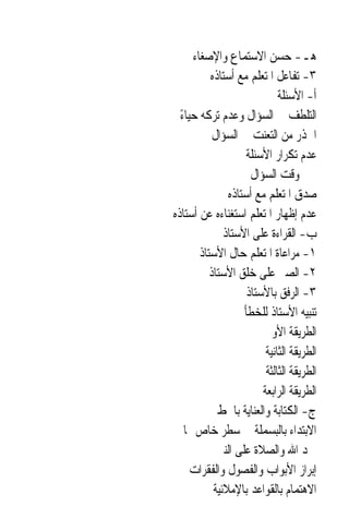‫ﻫـ- ﺣﺴﻦ ﺍﻻﺳﺘﻤﺎﻉ ﻭﺍﻹﺻﻐﺎﺀ‬
           ‫٣- ﺗﻔﺎﻋﻞ ﺍﳌﺘﻌﻠﻢ ﻣﻊ ﺃﺳﺘﺎﺫﻩ‬
                              ‫ﺃ- ﺍﻷﺳﺌﻠﺔ‬
  ‫ﺍﻟﺘﻠﻄﻒ ﰲ ﺍﻟﺴﺆﺍﻝ ﻭﻋﺪﻡ ﺗﺮﻛﻪ ﺣﻴﺎﺀ‬
  ‫ً‬
            ‫ﺍﳊﺬﺭ ﻣﻦ ﺍﻟﺘﻌﻨﺖ ﰲ ﺍﻟﺴﺆﺍﻝ‬
                     ‫ﻋﺪﻡ ﺗﻜﺮﺍﺭ ﺍﻷﺳﺌﻠﺔ‬
                      ‫ﲣﲑ ﻭﻗﺖ ﺍﻟﺴﺆﺍﻝ‬
                ‫ﺻﺪﻕ ﺍﳌﺘﻌﻠﻢ ﻣﻊ ﺃﺳﺘﺎﺫﻩ‬
‫ﻋﺪﻡ ﺇﻇﻬﺎﺭ ﺍﳌﺘﻌﻠﻢ ﺍﺳﺘﻐﻨﺎﺀﻩ ﻋﻦ ﺃﺳﺘﺎﺫﻩ‬
               ‫ﺏ- ﺍﻟﻘﺮﺍﺀﺓ ﻋﻠﻰ ﺍﻷﺳﺘﺎﺫ‬
        ‫١- ﻣﺮﺍﻋﺎﺓ ﺍﳌﺘﻌﻠﻢ ﺣﺎﻝ ﺍﻷﺳﺘﺎﺫ‬
           ‫٢- ﺍﻟﺼﱪ ﻋﻠﻰ ﺧﻠﻖ ﺍﻷﺳﺘﺎﺫ‬
                     ‫٣- ﺍﻟﺮﻓﻖ ﺑﺎﻷﺳﺘﺎﺫ‬
                    ‫ﺗﻨﺒﻴﻪ ﺍﻷﺳﺘﺎﺫ ﻟﻠﺨﻄﺄ‬
                         ‫ﺍﻟﻄﺮﻳﻘﺔ ﺍﻷﻭﱃ‬
                          ‫ﺍﻟﻄﺮﻳﻘﺔ ﺍﻟﺜﺎﻧﻴﺔ‬
                          ‫ﺍﻟﻄﺮﻳﻘﺔ ﺍﻟﺜﺎﻟﺜﺔ‬
                         ‫ﺍﻟﻄﺮﻳﻘﺔ ﺍﻟﺮﺍﺑﻌﺔ‬
             ‫ﺝ- ﺍﻟﻜﺘﺎﺑﺔ ﻭﺍﻟﻌﻨﺎﻳﺔ ﺑﺎﳋﻂ‬
    ‫ﺍﻻﺑﺘﺪﺍﺀ ﺑﺎﻟﺒﺴﻤﻠﺔ ﰲ ﺳﻄﺮ ﺧﺎﺹ ‪‬ﺎ‬
             ‫ﲪﺪ ﺍﷲ ﻭﺍﻟﺼﻼﺓ ﻋﻠﻰ ﺍﻟﻨﱯ‬
     ‫ﺇﺑﺮﺍﺯ ﺍﻷﺑﻮﺍﺏ ﻭﺍﻟﻔﺼﻮﻝ ﻭﺍﻟﻔﻘﺮﺍﺕ‬
            ‫ﺍﻻﻫﺘﻤﺎﻡ ﺑﺎﻟﻘﻮﺍﻋﺪ ﺑﺎﻹﻣﻼﺋﻴﺔ‬
 