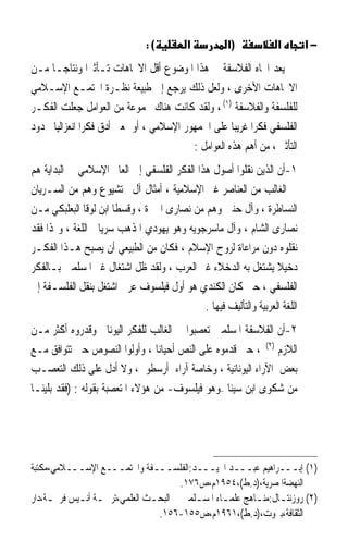 ‫(:‬          ‫א‬          ‫)א‬            ‫א‬        ‫−א‬
‫ﻳﻌﺪ ﺍﲡﺎﻩ ﺍﻟﻔﻼﺳﻔﺔ ﰲ ﻫﺬﺍ ﺍﳌﻮﺿﻮﻉ ﺃﻗﻞ ﺍﻻﲡﺎﻫﺎﺕ ﺗـﺄﺛﲑﹰﺍ ﻭﻧﺘﺎﺟـﺎ ﻣـﻦ‬
     ‫ﹰ‬
‫ﺍﻻﲡﺎﻫﺎﺕ ﺍﻷﺧﺮﻯ ، ﻭﻟﻌﻞ ﺫﻟﻚ ﻳﺮﺟﻊ ﺇﱃ ﻃﺒﻴﻌﺔ ﻧﻈـﺮﺓ ﺍ‪‬ﺘﻤـﻊ ﺍﻹﺳـﻼﻣﻲ‬
‫ﻟﻠﻔﻠﺴﻔﺔ ﻭﺍﻟﻔﻼﺳﻔﺔ )١( ، ﻭﻟﻘﺪ ﻛﺎﻧﺖ ﻫﻨﺎﻙ ﳎﻤﻮﻋﺔ ﻣﻦ ﺍﻟﻌﻮﺍﻣﻞ ﺟﻌﻠﺖ ﺍﻟﻔﻜـﺮ‬
‫ﺍﻟﻔﻠﺴﻔﻲ ﻓﻜﺮﹰﺍ ﻏﺮﻳﺒﺎ ﻋﻠﻰ ﺍﳉﻤﻬﻮﺭ ﺍﻹﺳﻼﻣﻲ ، ﺃﻭ ﲟﻌﲎ ﺃﺩﻕ ﻓﻜﺮﹰﺍ ﺍﻧﻌﺰﺍﻟﻴﺎ ﳏﺪﻭﺩ‬
      ‫ﹰ‬                                              ‫ﹰ‬
                                          ‫ﺍﻟﺘﺄﺛﲑ ، ﻣﻦ ﺃﻫﻢ ﻫﺬﻩ ﺍﻟﻌﻮﺍﻣﻞ :‬
‫١-ﺃﻥ ﺍﻟﺬﻳﻦ ﻧﻘﻠﻮﺍ ﺃﺻﻮﻝ ﻫﺬﺍ ﺍﻟﻔﻜﺮ ﺍﻟﻔﻠﺴﻔﻲ ﺇﱃ ﺍﻟﻌﺎﱂ ﺍﻹﺳﻼﻣﻲ ﰲ ﺍﻟﺒﺪﺍﻳﺔ ﻫﻢ‬
‫ﰲ ﺍﻟﻐﺎﻟﺐ ﻣﻦ ﺍﻟﻌﻨﺎﺻﺮ ﻏﲑ ﺍﻹﺳﻼﻣﻴﺔ ، ﺃﻣﺜﺎﻝ ﺁﻝ ﲞﺘﺸﻴﻮﻉ ﻭﻫﻢ ﻣﻦ ﺍﻟﺴـﺮﻳﺎﻥ‬
‫ﺍﻟﻨﺴﺎﻃﺮﺓ ، ﻭﺁﻝ ﺣﻨﲔ ﻭﻫﻢ ﻣﻦ ﻧﺼﺎﺭﻯ ﺍﳊﲑﺓ ، ﻭﻗﺴﻄﺎ ﺍﺑﻦ ﻟﻮﻗﺎ ﺍﻟﺒﻌﻠﺒﻜﻲ ﻣـﻦ‬
‫ﻧﺼﺎﺭﻯ ﺍﻟﺸﺎﻡ ، ﻭﺁﻝ ﻣﺎﺳﺮﺟﻮﻳﻪ ﻭﻫﻮ ﻳﻬﻮﺩﻱ ﺍﳌﺬﻫﺐ ﺳﺮﻳﺎﱐ ﺍﻟﻠﻐﺔ ، ﻭﳍﺬﺍ ﻓﻘﺪ‬
‫ﻧﻘﻠﻮﻩ ﺩﻭﻥ ﻣﺮﺍﻋﺎﺓ ﻟﺮﻭﺡ ﺍﻹﺳﻼﻡ ، ﻓﻜﺎﻥ ﻣﻦ ﺍﻟﻄﺒﻴﻌﻲ ﺃﻥ ﻳﺼﺒﺢ ﻫـﺬﺍ ﺍﻟﻔﻜـﺮ‬
‫ﺩﺧﻴﻼ ﻳﺸﺘﻐﻞ ﺑﻪ ﺍﻟﺪﺧﻼﺀ ﻏﲑ ﺍﻟﻌﺮﺏ ، ﻭﻟﻘﺪ ﻇﻞ ﺍﺷﺘﻐﺎﻝ ﻏﲑ ﺍﳌﺴﻠﻤﲔ ﺑـﺎﻟﻔﻜﺮ‬   ‫ﹰ‬
‫ﺍﻟﻔﻠﺴﻔﻲ ، ﺣﱴ ﻛﺎﻥ ﺍﻟﻜﻨﺪﻱ ﻫﻮ ﺃﻭﻝ ﻓﻴﻠﺴﻮﻑ ﻋﺮﰊ ﺍﺷﺘﻐﻞ ﺑﻨﻘﻞ ﺍﻟﻔﻠﺴـﻔﺔ ﺇﱃ‬
                                             ‫ﺍﻟﻠﻐﺔ ﺍﻟﻌﺮﺑﻴﺔ ﻭﺍﻟﺘﺄﻟﻴﻒ ﻓﻴﻬﺎ .‬
‫٢-ﺃﻥ ﺍﻟﻔﻼﺳﻔﺔ ﺍﳌﺴﻠﻤﲔ ﺗﻌﺼﺒﻮﺍ ﰲ ﺍﻟﻐﺎﻟﺐ ﻟﻠﻔﻜﺮ ﺍﻟﻴﻮﻧﺎﱐ ﻭﻗﺪﺭﻭﻩ ﺃﻛﺜﺮ ﻣـﻦ‬
‫ﺍﻟﻼﺯﻡ )٢( ، ﺣﱴ ﻗﺪﻣﻮﻩ ﻋﻠﻰ ﺍﻟﻨﺺ ﺃﺣﻴﺎﻧﺎ ، ﻭﺃﻭﻟﻮﺍ ﺍﻟﻨﺼﻮﺹ ﺣﱴ ﺗﺘﻮﺍﻓﻖ ﻣـﻊ‬
                                 ‫ﹰ‬
‫ﺑﻌﺾ ﺍﻵﺭﺍﺀ ﺍﻟﻴﻮﻧﺎﻧﻴﺔ ، ﻭﺧﺎﺻﺔ ﺁﺭﺍﺀ ﺃﺭﺳﻄﻮ ، ﻭﻻ ﺃﺩﻝ ﻋﻠﻰ ﺫﻟﻚ ﺍﻟﺘﻌﺼـﺐ‬
‫ﻣﻦ ﺷﻜﻮﻯ ﺍﺑﻦ ﺳﻴﻨﺎ –ﻭﻫﻮ ﻓﻴﻠﺴﻮﻑ- ﻣﻦ ﻫﺆﻻﺀ ﺍﳌﺘﻌﺼﺒﺔ ﺑﻘﻮﻟﻪ : )ﻓﻘﺪ ﺑﻠﻴﻨـﺎ‬




‫)١( ﺇﺑـــﺮﺍﻫﻴﻢ ﻋﺒـــﺪ ﺍ‪‬ﻴـــﺪ:ﺍﻟﻔﻠﺴـــﻔﺔ ﻭﺍ‪‬ﺘﻤـــﻊ ﺍﻹﺳـــﻼﻣﻲ،ﻣﻜﺘﺒﺔ‬
                                      ‫ﺍﻟﻨﻬﻀﺔﺍﳌﺼﺮﻳﺔ،)ﺩ.ﻁ(،٤٥٩١ﻡ،ﺹ٦٧١.‬
‫)٢( ﺭﻭﺯﻧﺘـﺎﻝ:ﻣﻨـﺎﻫﺞ ﻋﻠﻤـﺎﺀ ﺍﳌﺴـﻠﻤﲔ ﰲ ﺍﻟﺒﺤـﺚ ﺍﻟﻌﻠﻤﻲ،ﺗﺮﲨـﺔ ﺃﻧـﻴﺲ ﻓﺮﳛـﺔ،ﺩﺍﺭ‬
     ‫ـ‬      ‫ـ ـ‬               ‫ـ‬          ‫ـ‬      ‫ـ‬       ‫ـ ـ‬
                                ‫ﺍﻟﺜﻘﺎﻓﺔ،ﺑﲑﻭﺕ،)ﺩ.ﻁ(،١٦٩١ﻡ،ﺹ٥٥١-٦٥١.‬
 