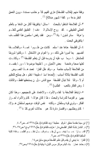 ‫ﺑﺮﻓﻘﺔ ﻣﻨﻬﻢ )ﻃﻼﺏ ﺍﻟﻔﻠﺴﻔﺔ( ﻋﺎﺭﻱ ﺍﻟﻔﻬﻢ ﻛﺄ‪‬ﻢ ﺧﺸﺐ ﻣﺴﻨﺪﺓ ، ﻳﺮﻭﻥ ﺍﻟﺘﻌﻤﻖ‬
                          ‫ﰲ ﺍﻟﻨﻈﺮ ﺑﺪﻋﺔ ، ﻭﳐﺎﻟﻔﺔ ﺍﳌﺸﻬﻮﺭ ﺿﻼﻟﺔ( )١( .‬
‫٣-ﺃﻥ ﺍﻟﻔﻼﺳﻔﺔ ﺍﺷﺘﻐﻠﻮﺍ ﺑﺎﻟﺒﺤﺚ ﰲ ﺍﳌﺴﺎﺋﻞ ﺍﳌﻴﺘﺎﻓﻴﺰﻳﻘﺔ ﺃﻛﺜﺮ ﻣﻦ ﺍﺷﺘﻐﺎﳍﻢ ﺑﺎﻟﻌﻠﻢ‬
‫ﺍﻟﻌﻤﻠﻲ ﺍﻟﺘﻄﺒﻴﻘﻲ ، ﳐﺎﻟﻔﲔ ﺭﻭﺡ ﺍﻹﺳﻼﻡ ﺍﻟﱵ ‪‬ﺪﻑ ﺇﱃ ﺍﻟﺘﻄﺒﻴﻖ ﺍﻟﻌﻠﻤﻲ ﻟﻠﻌﻠـﻢ‬
‫ﻭﺍﳌﻌﺮﻓﺔ ﰲ ﺳﺎﺋﺮ ﺷﺌﻮﻥ ﺍﳊﻴﺎﺓ )٢( ، ﻭﻣﻦ ﰒ ﻓﻘﺪ ﺭﻓﺾ ﺍﳌﺴﻠﻤﻮﻥ ﻫﺬﺍ ﺍﻟﺘﻔﻠﺴـﻒ‬
                                                       ‫ﺍﳌﻴﺘﺎﻓﻴﺰﻳﻘﻲ ﺍﻟﺒﺤﺖ .‬
‫٤-ﺃﻥ ﺍﻟﻔﻠﺴﻔﺔ ﲟﻌﻨﺎﻫﺎ ﻋﻨﺪ ﺍﳌﺴﻠﻤﲔ ﻛﺎﻧﺖ ﻣﻦ ﻋﻠـﻮﻡ ﺍﳋﺎﺻـﺔ ، ﻭﺍﻟﻔﻼﺳـﻔﺔ‬
‫ﺃﻧﻔﺴﻬﻢ ﲨﻴﻌﺎ ﺃﺻﺮﻭﺍ ﻋﻠﻰ ﺫﻟﻚ ، ﻭ‪‬ﻮﺍ ﺍﻟﻌﻮﺍﻡ ﻋﻦ ﺍﻻﺷﺘﻐﺎﻝ ‪‬ﺎ ، ﻭﻛﺘﺒﻮﺍ ﺷﺮﻭﻃﺎ‬
‫ﹰ‬                                                           ‫ﹰ‬
‫ﻟﻠﻤﺸﺘﻐﻞ ‪‬ﺎ ، ﻭﻣﺎ ﳚﺐ ﻋﻠﻴﻪ ﺃﻥ ﻳﺪﺭﺳﻪ ﻗﺒﻞ ﺃﻥ ﻳﺘﻌﻠﻢ ﺍﻟﻔﻠﺴﻔﺔ )٣( ، ﻭﻛﺎﻧـﺖ‬
‫ﻟﻐﺘﻬﺎ ﺻﻌﺒﺔ ﻭﻏﺎﻣﻀﺔ ﰲ ﺑﻌﺾ ﺍﻷﺣﻴﺎﻥ ، ﺭﲟﺎ ﻟﻄﺒﻴﻌﺔ ﻣﻮﺿﻮﻋﺎ‪‬ﺎ ، ﻭﺭﲟﺎ ﺑﻘﺼـﺪ‬
‫ﻣﻦ ﺍﻟﻔﻼﺳﻔﺔ ﻷﺳﺒﺎﺏ ﺧﺎﺻﺔ ‪‬ﻢ ، ﻭﻗﺪ ﻋﻠﻞ ﺍﻟﻔﺎﺭﺍﰊ ﺗﻌﻤﺪ ﻫـﺬﺍ ﺍﻟﻐﻤـﻮﺽ ﰲ‬
‫ﻛﺘﺐ ﺍﻟﻔﻠﺴﻔﺔ ﺑﺜﻼﺛﺔ ﺃﺳﺒﺎﺏ : )ﺃﺣﺪﻫﺎ ﺍﺳﺘﱪﺍﺀ ﻃﺒﻴﻌﺔ ﺍﳌﺘﻌﻠﻢ ، ﻫﻞ ﻳﺼﻠﺢ ﻟﻠﺘﻌﻠﻴﻢ‬
‫ﺃﻡ ﻻ ، ﻭﺍﻟﺜﺎﱐ ﻟﺌﻼ ﺗﺒﺬﻝ ﺍﻟﻔﻠﺴﻔﺔ ﳉﻤﻴﻊ ﺍﻟﻨﺎﺱ ، ﺑﻞ ﳌﻦ ﻳﺴﺘﺤﻘﻬﺎ ﻓﻘﻂ ، ﻭﺍﻟﺜﺎﻟﺚ‬
                                      ‫ﻟﲑﻭﺽ ﺍﻟﻔﻜﺮ ﺑﺎﻟﺘﻌﺐ ﰲ ﺍﻟﻄﻠﺐ( )٤( .‬
‫٥-ﺍﺭﺗﺒﺎﻁ ﺍﻟﻔﻼﺳﻔﺔ ﺑﺎﳋﻠﻔﺎﺀ ﻭﺍﻷﻣﺮﺍﺀ ، ﻭﺍﻻﻋﺘﻤﺎﺩ ﻋﻠﻰ ﺗﺸﺠﻴﻌﻬﻢ ، ﻭﻫﺬﺍ ﻛﺎﻥ‬
‫ﻳﻬﻴﺊ ﳍﻢ ﺍﻟﻔﺮﺻﺔ ﻟﻠﺪﺭﺍﺳﺔ ﻭﺍﻟﺒﺤﺚ ، ﻃﺎﳌﺎ ﻛﺎﻥ ﻫﺆﻻﺀ ﺍﳊﻜﺎﻡ ﻭﺍﻷﻣﺮﺍﺀ ﺃﺣـﺮﺍﺭ‬
‫ﺍﻟﻔﻜﺮ ، ﻭﺫﻭﻱ ﻗﻮﺓ ﻭﺳﻠﻄﺎﻥ ، ﻭﻟﻜﻨﻪ ﰲ ﻧﻔﺲ ﺍﻟﻮﻗﺖ ﻋﺮﺿﻬﻢ ﻟﺴﻠﻄﺎﻥ ﻫـﺆﻻﺀ‬
       ‫ﺍﳊﻜﺎﻡ ﻭﺑﻄﺸﻬﻢ ، ﻭﺍﻗﺘﺼﺎﺭ ﺩﺍﺋﺮﺓ ﺗﺄﺛﲑﻫﻢ ﰲ ﺣﺎﻻﺕ ﺃﺧﺮﻯ ﻛﺜﲑﺓ )٥( .‬


         ‫)١( ﺍﺑﻦ ﺳﻴﻨﺎ:ﻣﻘﺪﻣﺔ ﻣﻨﻄﻖ ﺍﳌﺸﺮﻗﻴﲔ،ﻣﻄﺒﻌﺔ ﺍﳌﺆﻳﺪ،ﺍﻟﻘﺎﻫﺮﺓ،)ﺩ.ﻁ(،٨٢٣١ﻫـ،ﺹ٣-٤.‬
    ‫)٢( ﺩ. ﺍﻟﻨﺸﺎﺭ:ﻧﺸﺄﺓ ﺍﻟﻔﻜﺮ ﺍﻟﻔﻠﺴﻔﻲ،ﺩﺍﺭ ﺍﳌﻌﺎﺭﻑ،ﺍﻟﻘﺎﻫﺮﺓ،)ﺩ.ﻁ(،٢٦٩١ﻡ،ﺝ١،ﺹ٥٣-٦٣.‬
‫ـﻔﺔ،ﺍﳌﻜﺘﺒﺔ‬‫ـﻢ ﺍﻟﻔﻠﺴــ‬
                   ‫ـﻞ ﺗﻌﻠــ‬
                          ‫ـﺪﻡ ﻗﺒــ‬   ‫ـﻲ ﺃﻥ ﻳﻘــ‬  ‫ـﺎﺭﺍﰊ: ـﺎ ﻳﻨﺒﻐــ‬
                                                           ‫ﻣــ‬        ‫)٣( ﺍﻟﻔــ‬
                                         ‫ﺍﻟﺴﻠﻔﻴﺔ،ﺍﻟﻘﺎﻫﺮﺓ،)ﺩ.ﻁ(،٨٢٣١ﻫـ،ﺹ٢.‬
                     ‫)٤( ﺍﻟﻔﺎﺭﺍﰊ:ﻣﺎ ﻳﻨﺒﻐﻲ ﺃﻥ ﻳﻘﺪﻡ ﻗﺒﻞ ﺗﻌﻠﻢ ﺍﻟﻔﻠﺴﻔﺔ،ﻣﺮﺟﻊ ﺳﺎﺑﻖ:ﺹ٤١.‬
           ‫)٥( ﺩ.ﺣﺎﻣﺪ ﻋﻤﺎﺭ:ﰲ ﺑﻨﺎﺀ ﺍﻟﺒﺸﺮ،ﻣﺮﻛﺰ ﺳﺮﺱ ﺍﻟﻠﻴﺎﻥ،ﺍﳌﻨﻮﻓﻴﺔ،)ﺩ.ﻁ(،٤٦٩١ﻡ،ﺹ٧٣.‬
 