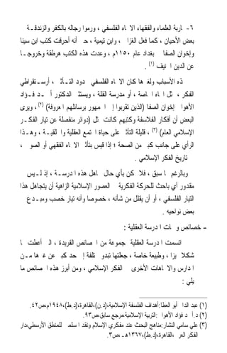 ‫٦-ﳏﺎﺭﺑﺔ ﺍﻟﻌﻠﻤﺎﺀ ﻭﺍﻟﻔﻘﻬﺎﺀ ﺍﻻﲡﺎﻩ ﺍﻟﻔﻠﺴﻔﻲ ، ﻭﺭﻣﻮﺍ ﺭﺟﺎﻟﻪ ﺑﺎﻟﻜﻔﺮ ﻭﺍﻟﺰﻧﺪﻗـﺔ ﰲ‬
‫ﺑﻌﺾ ﺍﻷﺣﻴﺎﻥ ، ﻛﻤﺎ ﻓﻌﻞ ﺍﻟﻐﺰﺍﱄ ، ﻭﺍﺑﻦ ﺗﻴﻤﻴﺔ ، ﺣﱴ ﺃﻧﻪ ﹸﺣﺮِﻗﺖ ﻛﺘﺐ ﺍﺑﻦ ﺳﻴﻨﺎ‬
                   ‫ﺃ‬
‫ﻭﺇﺧﻮﺍﻥ ﺍﻟﺼﻔﺎ ﰲ ﺑﻐﺪﺍﺩ ﻋﺎﻡ ٠٥١١ﻡ ، ﻭﻋﺪﺕ ﻫﺬﻩ ﺍﻟﻜﺘﺐ ﻫﺮﻃﻘﺔ ﻭﺧﺮﻭﺟـﺎ‬
‫ﹰ‬
                                                   ‫ﻋﻦ ﺍﻟﺪﻳﻦ ﺍﳊﻨﻴﻒ )١( .‬
‫ﳍﺬﻩ ﺍﻷﺳﺒﺎﺏ ﻭﻟﻐﲑﻫﺎ ﻛﺎﻥ ﺍﻻﲡﺎﻩ ﺍﻟﻔﻠﺴﻔﻲ ﳏﺪﻭﺩ ﺍﻟﺘـﺄﺛﲑ ، ﺃﺭﺳـﺘﻘﺮﺍﻃﻲ‬
‫ﺍﻟﻔﻜﺮ ، ﳝﺜﻞ ﺍﲡﺎﻩ ﺍﳋﺎﺻﺔ ، ﺃﻭ ﻣﺪﺭﺳﺔ ﺍﻟﻘﻠﺔ ، ﻭﻳﺴﺘﺜﲏ ﺍﻟﺪﻛﺘﻮﺭ ﺃﲪـﺪ ﻓـﺆﺍﺩ‬
‫ﺍﻷﻫﻮﺍﱐ ﺇﺧﻮﺍﻥ ﺍﻟﺼﻔﺎ )ﺍﻟﺬﻳﻦ ﺗﻘﺮﺑﻮﺍ ﺇﱃ ﺍﳉﻤﻬﻮﺭ ﺑﺮﺳﺎﺋﻠﻬﻢ ﺍﳌﻌﺮﻭﻓﺔ( )٢( ، ﻭﻳﺮﻯ‬
‫ﺍﻟﺒﻌﺾ ﺃﻥ ﺃﻓﻜﺎﺭ ﺍﻟﻔﻼﺳﻔﺔ ﻭﻛﺘﺒﻬﻢ ﻛﺎﻧﺖ ﲤﺜﻞ )ﺩﻭﺍﺋﺮ ﻣﻨﻔﺼﻠﺔ ﻋﻦ ﺗﻴﺎﺭ ﺍﻟﻔﻜـﺮ‬
‫ﺍﻹﺳﻼﻣﻲ ﺍﻟﻌﺎﻡ( )٣( ، ﻗﻠﻴﻠﺔ ﺍﻟﺘﺄﺛﲑ ﻋﻠﻰ ﺣﻴﺎﺓ ﺍ‪‬ﺘﻤﻊ ﺍﻟﻌﻘﻠﻴﺔ ﻭﺍﳋﻠﻘﻴـﺔ ، ﻭﻫـﺬﺍ‬
‫ﺍﻟﺮﺃﻱ ﻋﻠﻰ ﺟﺎﻧﺐ ﻛﺒﲑ ﻣﻦ ﺍﻟﺼﺤﺔ ؛ ﺇﺫﺍ ﻗﻴﺲ ﺑﺘﺄﺛﲑ ﺍﻻﲡﺎﻩ ﺍﻟﻔﻘﻬﻲ ﺃﻭ ﺍﻟﺼﻮﰲ ،‬
                                               ‫ﰲ ﺗﺎﺭﻳﺦ ﺍﻟﻔﻜﺮ ﺍﻹﺳﻼﻣﻲ .‬
‫ﻭﺑﺎﻟﺮﻏﻢ ﳑﺎ ﺳﺒﻖ ، ﻓﻼ ﳝﻜﻦ ﺑﺄﻱ ﺣﺎﻝ ﲡﺎﻫﻞ ﻫﺬﻩ ﺍﳌﺪﺭﺳـﺔ ، ﺇﺫ ﻟـﻴﺲ ﰲ‬
‫ﻣﻘﺪﻭﺭ ﺃﻱ ﺑﺎﺣﺚ ﻟﻠﺤﺮﻛﺔ ﺍﻟﻔﻜﺮﻳﺔ ﰲ ﺍﻟﻌﺼﻮﺭ ﺍﻹﺳﻼﻣﻴﺔ ﺍﻟﺰﺍﻫﻴﺔ ﺃﻥ ﻳﺘﺠﺎﻫﻞ ﻫﺬﺍ‬
‫ﺍﻟﺘﻴﺎﺭ ﺍﻟﻔﻠﺴﻔﻲ ، ﺃﻭ ﺃﻥ ﻳﻘﻠﻞ ﻣﻦ ﺷﺄﻧﻪ ، ﺧﺼﻮﺻﺎ ﻭﺃﻧﻪ ﺗﻴﺎﺭ ﺧﺼﺐ ﻭﻣﺒـﺪﻉ ﰲ‬
                           ‫ﹰ‬
                                                       ‫ﺑﻌﺾ ﻧﻮﺍﺣﻴﻪ .‬
                                            ‫- ﺧﺼﺎﺋﺺ ﻭﲰﺎﺕ ﺍﳌﺪﺭﺳﺔ ﺍﻟﻌﻘﻠﻴﺔ :‬
‫ﺍﺗﺴﻤﺖ ﺍﳌﺪﺭﺳﺔ ﺍﻟﻌﻘﻠﻴﺔ ﲟﺠﻤﻮﻋﺔ ﻣﻦ ﺍﳋﺼﺎﺋﺺ ﺍﻟﻔﺮﻳﺪﺓ ، ﺍﻟﱵ ﺃﻋﻄﺖ ﳍﺎ‬
‫ﺷﻜﻼ ﳑﻴﺰﹰﺍ ، ﻭﻃﺒﻴﻌﺔ ﺧﺎﺻﺔ ، ﺟﻌﻠﺘﻬﺎ ﺗﺒﺪﻭ ﳐﺘﻠﻔﺔ ﺇﱃ ﺣﺪ ﻛﺒﲑ ﻋﻦ ﻏﲑﻫﺎ ﻣـﻦ‬
                  ‫‪‬‬                                           ‫ﹰ‬
‫ﺍﳌﺪﺍﺭﺱ ﻭﺍﻻﲡﺎﻫﺎﺕ ﺍﻷﺧﺮﻯ ﰲ ﺍﻟﻔﻜﺮ ﺍﻹﺳﻼﻣﻲ ، ﻭﻣﻦ ﺃﺑﺮﺯ ﻫﺬﻩ ﺍﳋﺼﺎﺋﺺ ﻣﺎ‬
                                                              ‫ﻳﻠﻲ :‬

    ‫)١( ﻋﺒﺪ ﺍﻟﺪﺍﱘ ﺃﺑﻮ ﺍﻟﻌﻄﺎ:ﺃﻫﺪﺍﻑ ﺍﻟﻔﻠﺴﻔﺔ ﺍﻹﺳﻼﻣﻴﺔ،)ﺩ.ﻥ(،ﺍﻟﻘﺎﻫﺮﺓ،)ﺩ.ﻁ(،٨٤٩١ﻡ،ﺹ٢٤.‬
                         ‫)٢( ﺩ.ﺃﲪﺪ ﻓﺆﺍﺩ ﺍﻷﻫﻮﺍﱐ:ﺍﻟﺘﺮﺑﻴﺔ ﺍﻹﺳﻼﻣﻴﺔ،ﻣﺮﺟﻊ ﺳﺎﺑﻖ،ﺹ٣٩.‬
‫)٣( ﻋﻠﻲ ﺳﺎﻣﻲ ﺍﻟﻨﺸﺎﺭ:ﻣﻨﺎﻫﺞ ﺍﻟﺒﺤﺚ ﻋﻨﺪ ﻣﻔﻜﺮﻱ ﺍﻹﺳﻼﻡ ﻭﻧﻘﺪ ﺍﳌﺴﻠﻤﲔ ﻟﻠﻤﻨﻄﻖ ﺍﻷﺭﺳﻄﻲ،ﺩﺍﺭ‬
                                   ‫ﺍﻟﻔﻜﺮ ﺍﻟﻌﺮﰊ،ﺍﻟﻘﺎﻫﺮﺓ،)ﺩ.ﻁ(،٧٦٣١ﻫـ،ﺹ٣.‬
 