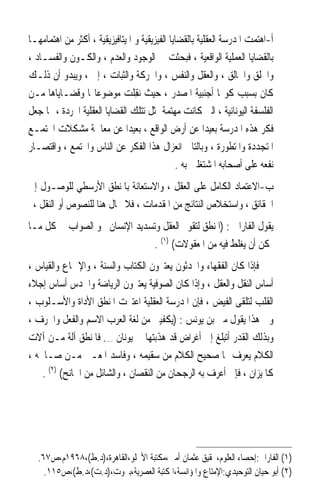 ‫ﺃ-ﺍﻫﺘﻤﺖ ﺍﳌﺪﺭﺳﺔ ﺍﻟﻌﻘﻠﻴﺔ ﺑﺎﻟﻘﻀﺎﻳﺎ ﺍﻟﻔﻴﺰﻳﻘﻴﺔ ﻭ ﺍﳌﻴﺘﺎﻓﻴﺰﻳﻘﻴﺔ ، ﺃﻛﺜﺮ ﻣﻦ ﺍﻫﺘﻤﺎﻣﻬـﺎ‬
‫ﺑﺎﻟﻘﻀﺎﻳﺎ ﺍﻟﻌﻤﻠﻴﺔ ﺍﻟﻮﺍﻗﻌﻴﺔ ، ﻓﺒﺤﺜﺖ ﰲ ﺍﻟﻮﺟﻮﺩ ﻭﺍﻟﻌﺪﻡ ، ﻭﺍﻟﻜـﻮﻥ ﻭﺍﻟﻔﺴـﺎﺩ ،‬
‫ﻭﺍﳋﻠﻖ ﻭﺍﳋﺎﻟﻖ ، ﻭﺍﻟﻌﻘﻞ ﻭﺍﻟﻨﻔﺲ ، ﻭﺍﳊﺮﻛﺔ ﻭﺍﻟﺜﺒﺎﺕ ، ﺇﱁ ، ﻭﻳﺒﺪﻭ ﺃﻥ ﺫﻟـﻚ‬
‫ﻛﺎﻥ ﺑﺴﺒﺐ ﻛﻮ‪‬ﺎ ﺃﺟﻨﺒﻴﺔ ﺍﳌﺼﺪﺭ ، ﺣﻴﺚ ‪‬ﻧﻘِﻠﺖ ﻣﻮﺿﻮﻋﺎ‪‬ﺎ ﻭﻗﻀـﺎﻳﺎﻫﺎ ﻣـﻦ‬
                             ‫‪‬‬
‫ﺍﻟﻔﻠﺴﻔﺔ ﺍﻟﻴﻮﻧﺎﻧﻴﺔ ، ﺍﻟﱵ ﻛﺎﻧﺖ ﻣﻬﺘﻤﺔ ﲟﺜﻞ ﺗﺘﻠﻚ ﺍﻟﻘﻀﺎﻳﺎ ﺍﻟﻌﻘﻠﻴﺔ ﺍ‪‬ﺮﺩﺓ ، ﳑﺎ ﺟﻌﻞ‬
‫ﻓﻜﺮ ﻫﺬﻩ ﺍﳌﺪﺭﺳﺔ ﺑﻌﻴﺪﹰﺍ ﻋﻦ ﺃﺭﺽ ﺍﻟﻮﺍﻗﻊ ، ﺑﻌﻴﺪﹰﺍ ﻋﻦ ﻣﻌﺎﳉﺔ ﻣﺸﻜﻼﺕ ﺍ‪‬ﺘﻤـﻊ‬
‫ﺍﳌﺘﺠﺪﺩﺓ ﻭﺍﳌﺘﻄﻮﺭﺓ ، ﻭﺑﺎﻟﺘﺎﱄ ﺍﻧﻌﺰﺍﻝ ﻫﺬﺍ ﺍﻟﻔﻜﺮ ﻋﻦ ﺍﻟﻨﺎﺱ ﻭﺍ‪‬ﺘﻤﻊ ، ﻭﺍﻗﺘﺼـﺎﺭ‬
                                               ‫ﻧﻔﻌﻪ ﻋﻠﻰ ﺃﺻﺤﺎﺑﻪ ﺍﳌﺸﺘﻐﻠﲔ ﺑﻪ .‬
‫ﺏ-ﺍﻻﻋﺘﻤﺎﺩ ﺍﻟﻜﺎﻣﻞ ﻋﻠﻰ ﺍﻟﻌﻘﻞ ، ﻭﺍﻻﺳﺘﻌﺎﻧﺔ ﺑﺎﳌﻨﻄﻖ ﺍﻷﺭﺳﻄﻲ ﻟﻠﻮﺻـﻮﻝ ﺇﱃ‬
 ‫ﺍﳊﻘﺎﺋﻖ ، ﻭﺍﺳﺘﺨﻼﺹ ﺍﻟﻨﺘﺎﺋﺞ ﻣﻦ ﺍﳌﻘﺪﻣﺎﺕ ، ﻓﻼ ﳎﺎﻝ ﻫﻨﺎ ﻟﻠﻨﺼﻮﺹ ﺃﻭ ﺍﻟﻨﻘﻞ ،‬
‫ﻳﻘﻮﻝ ﺍﻟﻔﺎﺭﺍﰊ : )ﺍﳌﻨﻄﻖ ﻟﺘﻘﻮﱘ ﺍﻟﻌﻘﻞ ﻭﺗﺴﺪﻳﺪ ﺍﻹﻧﺴﺎﻥ ﳓﻮ ﺍﻟﺼﻮﺍﺏ ﰲ ﻛﻞ ﻣـﺎ‬
                               ‫ﳝﻜﻦ ﺃﻥ ﻳﻐﻠﻂ ﻓﻴﻪ ﻣﻦ ﺍﳌﻌﻘﻮﻻﺕ( )١( .‬
‫ﻓﺈﺫﺍ ﻛﺎﻥ ﺍﻟﻔﻘﻬﺎﺀ ﻭﺍﶈﺪﺛﻮﻥ ﻳﻌﺘﱪﻭﻥ ﺍﻟﻜﺘﺎﺏ ﻭﺍﻟﺴﻨﺔ ، ﻭﺍﻹﲨﺎﻉ ﻭﺍﻟﻘﻴﺎﺱ ،‬
‫ﺃﺳﺎﺱ ﺍﻟﻨﻘﻞ ﻭﺍﻟﻌﻘﻞ ، ﻭﺇﺫﺍ ﻛﺎﻥ ﺍﻟﺼﻮﻓﻴﺔ ﻳﻌﺘﱪﻭﻥ ﺍﻟﺮﻳﺎﺿﺔ ﻭﺍﳊﺪﺱ ﺃﺳﺎﺱ ﺇﺟﻼﺀ‬
‫ﺍﻟﻘﻠﺐ ﻟﺘﻠﻘﻰ ﺍﻟﻔﻴﺾ ، ﻓﺈﻥ ﺍﳌﺪﺭﺳﺔ ﺍﻟﻌﻘﻠﻴﺔ ﺍﻋﺘﱪﺕ ﺍﳌﻨﻄﻖ ﺍﻷﺩﺍﺓ ﻭﺍﻷﺳـﻠﻮﺏ ،‬
‫ﻭﰲ ﻫﺬﺍ ﻳﻘﻮﻝ ﻣﱴ ﺑﻦ ﻳﻮﻧﺲ : )ﻳﻜﻔﻴﲏ ﻣﻦ ﻟﻐﺔ ﺍﻟﻌﺮﺏ ﺍﻻﺳﻢ ﻭﺍﻟﻔﻌﻞ ﻭﺍﳊﺮﻑ ،‬
‫ﻭﺑﺬﻟﻚ ﺍﻟﻘﺪﺭ ﺃﺗﺒﻠﻎ ﺇﱃ ﺃﻏﺮﺍﺽ ﻗﺪ ﻫﺬﺑﺘﻬﺎ ﱄ ﻳﻮﻧﺎﻥ …. ﻓﺎﳌﻨﻄﻖ ﺁﻟﺔ ﻣـﻦ ﺁﻻﺕ‬
‫ﺍﻟﻜﻼﻡ ﻳﻌﺮﻑ ‪‬ﺎ ﺻﺤﻴﺢ ﺍﻟﻜﻼﻡ ﻣﻦ ﺳﻘﻴﻤﻪ ، ﻭﻓﺎﺳﺪ ﺍﳌﻌـﲎ ﻣـﻦ ﺻـﺎﳊﻪ ،‬
    ‫ﻛﺎﳌﻴﺰﺍﻥ ، ﻓﺈﱐ ﺃﻋﺮﻑ ﺑﻪ ﺍﻟﺮﺟﺤﺎﻥ ﻣﻦ ﺍﻟﻨﻘﺼﺎﻥ ، ﻭﺍﻟﺸﺎﺋﻞ ﻣﻦ ﺍﳉﺎﻧﺢ( )٢( .‬




  ‫)١( ﺍﻟﻔﺎﺭﺍﰊ:ﺇﺣﺼﺎﺀ ﺍﻟﻌﻠﻮﻡ،ﲢﻘﻴﻖ ﻋﺜﻤﺎﻥ ﺃﻣﲔ،ﻣﻜﺘﺒﺔ ﺍﻷﳒﻠﻮ،ﺍﻟﻘﺎﻫﺮﺓ،)ﺩ.ﻁ(،٨٦٩١ﻡ،ﺹ٧٦.‬
    ‫)٢( ﺃﺑﻮ ﺣﻴﺎﻥ ﺍﻟﺘﻮﺣﻴﺪﻱ:ﺍﻹﻣﺘﺎﻉ ﻭﺍﳌﺆﺍﻧﺴﺔ،ﺍﳌﻜﺘﺒﺔ ﺍﻟﻌﺼﺮﻳﺔ،ﺑﲑﻭﺕ،)ﺩ.ﺕ(،ﺩ.ﻁ(،ﺹ٥١١.‬
 