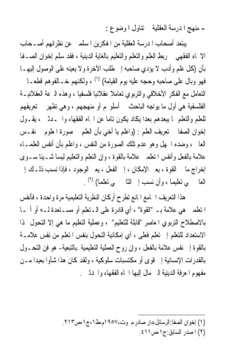 ‫- ﻣﻨﻬﺞ ﺍﳌﺪﺭﺳﺔ ﺍﻟﻌﻘﻠﻴﺔ ﰲ ﺗﻨﺎﻭﻝ ﺍﳌﻮﺿﻮﻉ :‬
‫ﱂ ﻳﺒﺘﻌﺪ ﺃﺻﺤﺎﺏ ﺍﳌﺪﺭﺳﺔ ﺍﻟﻌﻘﻠﻴﺔ ﻣﻦ ﺍﳌﻔﻜﺮﻳﻦ ﺍﳌﺴﻠﻤﲔ ﻋﻦ ﻧﻈﺮﺍﺋﻬﻢ ﺃﺻـﺤﺎﺏ‬
‫ﺍﻻﲡﺎﻩ ﺍﻟﻔﻘﻬﻲ ﰲ ﺭﺑﻂ ﺍﻟﻌﻠﻢ ﻭﺍﻟﺘﻌﻠﻢ ﻭﺍﻟﺘﻌﻠﻴﻢ ﺑﺎﻟﻐﺎﻳﺔ ﺍﻟﺪﻳﻨﻴﺔ ، ﻓﻘﺪ ﺳﻠﻢ ﺇﺧﻮﺍﻥ ﺍﻟﺼـﻔﺎ‬
‫ﺑﺄﻥ )ﻛﻞ ﻋﻠﻢ ﻭﺃﺩﺏ ﻻ ﻳﺆﺩﻱ ﺻﺎﺣﺒﻪ ﺇﱃ ﻃﻠﺐ ﺍﻵﺧﺮﺓ ﻭﻻ ﻳﻌﻴﻨﻪ ﻋﻠﻰ ﺍﻟﻮﺻﻮﻝ ﺇﻟﻴﻬـﺎ‬
‫ﻓﻬﻮ ﻭﺑﺎﻝ ﻋﻠﻰ ﺻﺎﺣﺒﻪ ﻭﺣﺠﻪ ﻋﻠﻴﻪ ﻳﻮﻡ ﺍﻟﻘﻴﺎﻣﺔ( )١( ، ﻭﻟﻜﻨﻬﻢ ﺧـﺎﻟﻔﻮﻫﻢ ﻗﻄﻌ‪‬ـﺎ ﰲ‬
‫ﺍﻟﺘﻌﺎﻣﻞ ﻣﻊ ﺍﻟﻔﻜﺮ ﺍﻷﺧﻼﻗﻲ ﻭﺍﻟﺘﺮﺑﻮﻱ ﺗﻌﺎﻣﻼ ﻋﻘﻼﻧﻴ‪‬ﺎ ﻓﻠﺴﻔﻴ‪‬ﺎ ، ﻭﻫﺬﻩ ﺍﻟﱰﻋﺔ ﺍﻟﻌﻘﻼﻧﻴـﺔ‬
                                         ‫ﹰ‬
‫ﺍﻟﻔﻠﺴﻔﻴﺔ ﻫﻲ ﺃﻭﻝ ﻣﺎ ﻳﻮﺍﺟﻪ ﺍﻟﺒﺎﺣﺚ ﰲ ﺃﺳﻠﻮ‪‬ﻢ ﺃﻭ ﻣﻨﻬﺠﻬﻢ ، ﻭﻫﻲ ﺗﻈﻬﺮ ﰲ ﺗﻌﺮﻳﻔﻬﻢ‬
‫ﻟﻠﻌﻠﻢ ﻭﺍﻟﺘﻌﻠﻢ ﲟﺎ ﻳﺒﻌﺪﻫﻢ ﺑﻌﺪ‪‬ﺍ ﻳﻜﺎﺩ ﻳﻜﻮﻥ ﺗﺎﻣ‪‬ﺎ ﻋﻦ ﺍﲡﺎﻩ ﺍﻟﻔﻘﻬﺎﺀ ﻭﺍﶈـﺪﺛﲔ ، ﻳﻘـﻮﻝ‬
‫ﺇﺧﻮﺍﻥ ﺍﻟﺼﻔﺎ ﰲ ﺗﻌﺮﻳﻒ ﺍﻟﻌﻠﻢ : )ﻭﺍﻋﻠﻢ ﻳﺎ ﺃﺧﻲ ﺑﺄﻥ ﺍﻟﻌﻠﻢ ﰲ ﺻﻮﺭﺓ ﺍﳌﻌﻠﻮﻡ ﰲ ﻧﻔـﺲ‬
‫ﺍﻟﻌﺎﱂ ، ﻭﺿﺪﻩ ﺍﳉﻬﻞ ﻭﻫﻮ ﻋﺪﻡ ﺗﻠﻚ ﺍﻟﺼﻮﺭﺓ ﻣﻦ ﺍﻟﻨﻔﺲ ، ﻭﺍﻋﻠﻢ ﺑﺄﻥ ﺃﻧﻔﺲ ﺍﻟﻌﻠﻤـﺎﺀ‬
‫ﻋﻼﻣﺔ ﺑﺎﻟﻔﻌﻞ ﻭﺃﻧﻔﺲ ﺍﳌﺘﻌﻠﻤﲔ ﻋﻼﻣﺔ ﺑﺎﻟﻘﻮﺓ ، ﻭﺇﻥ ﺍﻟﺘﻌﻠﻢ ﻭﺍﻟﺘﻌﻠﻴﻢ ﻟﻴﺴﺎ ﺷـﻴﺌﹰﺎ ﺳـﻮﻯ‬
‫ﺇﺧﺮﺍﺝ ﻣﺎ ﰲ ﺍﻟﻘﻮﺓ ، ﻳﻌﲏ ﺍﻹﻣﻜﺎﻥ ، ﺇﱃ ﺍﻟﻔﻌﻞ ، ﻳﻌﲏ ﺍﻟﻮﺟﻮﺩ ، ﻓﺈﺫﺍ ﻧﺴﺐ ﺫﻟـﻚ ﺇﱃ‬
                           ‫ﺍﻟﻌﺎﱂ ﲰﻲ ﺗﻌﻠﻴﻤ‪‬ﺎ ، ﻭﺃﻥ ﻧﺴﺐ ﺇﱃ ﺍﻟﺜﺎﱐ ﲰﻲ ﺗﻌﻠﻤ‪‬ﺎ( )٢( .‬
‫ﰲ ﻫﺬﺍ ﺍﻟﺘﻌﺮﻳﻒ ﺍﳉﺎﻣﻊ ﺍﳌﺎﻧﻊ ﺗﻄﺮﺡ ﺃﺭﻛﺎﻥ ﺍﻟﻨﻈﺮﻳﺔ ﺍﻟﺘﻌﻠﻴﻤﻴﺔ ﻣﺮﺓ ﻭﺍﺣﺪﺓ ، ﻓﺄﻧﻔﺲ‬
‫ﺍﳌﺘﻌﻠﻤﲔ ﻫﻲ ﻋﻼﻣﺔ ﺑـ ﺍﻟﻘﻮﺓ ، ﺃﻱ ﻗﺎﺩﺭﺓ ﻋﻠﻰ ﺍﻟـﺘﻌﻠﻢ ﺃﻭ ﻣﺴـﺘﻌﺪﺓ ﻟـﻪ ﺃﻭ ﺃ‪‬ـﺎ‬
‫ﺑﺎﻻﺻﻄﻼﺡ ﺍﻟﺘﺮﺑﻮﻱ ﺍﳌﻌﺎﺻﺮ ﻗﺎﺑﻠﺔ ﻟﻠﺘﻌﻠﻴﻢ ، ﻭﻋﻤﻠﻴﺔ ﺍﻟﺘﻌﻠﻴﻢ ﻣﺎ ﻫﻲ ﺇﻻ ﺍﻟﺘﺤﻮﻝ ‪‬ﺬﺍ‬
‫ﺍﻻﺳﺘﻌﺪﺍﺩ ﻟﻠﺘﻌﻠﻢ ﺇﱃ ﺗﻌﻠﻢ ﻓﻌﻠﻰ ، ﺃﻱ ﺇﻣﻜﺎﻧﻴﺔ ﺍﻟﺘﺤﻮﻝ ﺑﻨﻔﺲ ﺍﳌﺘﻌﻠﻢ ﻣﻦ ﻧﻔﺲ ﻋﻼﻣـﺔ‬
‫ﺑﺎﻟﻘﻮﺓ ﺇﱃ ﻧﻔﺲ ﻋﻼﻣﺔ ﺑﺎﻟﻔﻌﻞ ، ﻭﺇﻥ ﺭﻭﺡ ﺍﻟﻌﻤﻠﻴﺔ ﺍﻟﺘﻌﻠﻴﻤﻴﺔ –ﺑﺎﻟﺘﺒﻌﻴﺔ- ﻫﻮ ﻓﻦ ﺍﻟﺘﺤـﻮﻝ‬
‫ﺑﺎﻟﻘﺪﺭﺍﺕ ﺍﻹﻧﺴﺎﻧﻴﺔ ﺇﱃ ﻗﻮﻯ ﺃﻭ ﻣﻜﺘﺴﺒﺎﺕ ﺳﻠﻮﻛﻴﺔ ، ﻭﻟﻘﺪ ﻛﺎﻥ ﻫﺬﺍ ﺷﺄﻭﹰﺍ ﺑﻌﻴﺪ‪‬ﺍ ﻣـﻦ‬
                         ‫ﻣﻔﻬﻮﻡ ﺍﳌﻌﺮﻓﺔ ﺍﻟﺪﻳﻨﻴﺔ ﺍﻟﱵ ﻣﺎﻝ ﺇﻟﻴﻬﺎ ﺍﲡﺎﻩ ﺍﻟﻔﻘﻬﺎﺀ ﻭﺍﶈﺪﺛﲔ .‬




                  ‫)١( ﺇﺧﻮﺍﻥ ﺍﻟﺼﻔﺎ:ﺍﻟﺮﺳﺎﺋﻞ،ﺩﺍﺭ ﺻﺎﺩﺭ،ﺑﲑﻭﺕ،٧٥٩١ﻡ،ﻁ١،ﺝ١،ﺹ٣١٢.‬
                                           ‫)٢( ﺍﳌﺼﺪﺭ ﺍﻟﺴﺎﺑﻖ:ﺝ١،ﺹ١١٤.‬
 