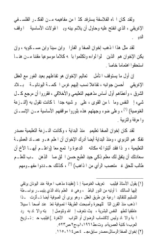 ‫ﻭﻟﻘﺪ ﻛﺎﻥ ﺍﲡﺎﻩ ﺍﻟﻔﻼﺳﻔﺔ ﻳﺴﺘﺮﻓﺪ ﻛﺜﲑ‪‬ﺍ ﻣﻦ ﻣﻔﺎﻫﻴﻤﻪ ﻣـﻦ ﺍﻟﻔﻜـﺮ ﺍﻟﻔﻠﺴـﻔﻲ‬
‫ﺍﻹﻏﺮﻳﻘﻲ ، ﺍﻟﺬﻱ ﺍﻧﻔﺘﺢ ﻋﻠﻴﻪ ﻭﺣﺎﻭﻝ ﺃﻥ ﻳﻼﺋﻢ ﺑﻴﻨﻪ ﻭﺑﲔ ﺍﳌﻘﻮﻻﺕ ﺍﻷﺳﺎﺳﻴﺔ ﰲ ﺍﳌﻮﻗﻒ‬
                                                                 ‫ﺍﻟﺪﻳﲏ .‬
‫ﻟﻘﺪ ﻣﺜﻞ ﻫﺬﺍ ﺍﳌﺬﻫﺐ ﺇﺧﻮﺍﻥ ﺍﻟﺼﻔﺎ ﻭ ﺍﻟﻔﺎﺭﺍﰊ ﻭﺍﺑﻦ ﺳﻴﻨﺎ ﻭﺍﺑﻦ ﻣﺴـﻜﻮﻳﻪ ، ﻭﺇﻥ‬
‫ﻳﻜﻦ ﺍﻹﺧﻮﺍﻥ ﻫﻢ ﺍﻟﺬﻳﻦ ﲪﻠﻮﺍ ﻟﻮﺍﺀﻩ ﻭﺗﻜﻠﻤﻮﺍ ﺑﺎﲰﻪ ﻛﻼﻣ‪‬ﺎ ﻣﻮﺳﻮﻋﻴ‪‬ﺎ ﻣﻘﻨﻨ‪‬ﺎ ﻣـﻦ ﻫﻨـﺎ‬
                                                      ‫ﺍﺳﺘﺤﻘﻮﺍ ﺍﻫﺘﻤﺎﻣ‪‬ﺎ ﺧﺎﺻ‪‬ﺎ .‬
‫ﺇﻥ ﺃﻭﻝ ﻣﺎ ﻳﺴﺘﻮﻗﻒ ﺍﳌﺘﺄﻣﻞ ﰲ ﺗﻌﺎﻟﻴﻢ ﺍﻹﺧﻮﺍﻥ ﻫﻮ ﺗﻔﺎﻋﻠﻬﻢ ﺑﻌﻴﺪ ﺍﻟﻐﻮﺭ ﻣﻊ ﺍﻟﻌﻘﻞ‬
‫ﺍﻹﻏﺮﻳﻘﻲ ﰲ ﺃﺣﺴﻦ ﺟﻮﺍﻧﺒﻪ ، ﺗﻔﺎﻋﻼ ﻧﺴﺐ ﺇﻟﻴﻬﻢ ﻏﺮﺱ ﺍﳊﻜﻤـﺔ ﺍﻟﻴﻮﻧﺎﻧﻴـﺔ ﰲ ﺑـﻼﺩ‬
‫ﺍﻟﺸﺮﻕ ، ﻭﺃﻋﻄﺎﻫﻢ ﺃﻭﻝ ﺃﺳﺎﺱ ﻣﺬﻫﺒﻬﻢ ﺍﻟﺘﻌﻠﻴﻤﻲ ﻭﺍﻷﺧﻼﻗﻲ ، ﻓﻘﺮﺭﻭﺍ ﺃﻥ ﻣﺮﺟﻊ ﻛـﻞ‬
‫ﺷﻲﺀ ﺇﱃ ﺍﻟﻨﻔﺲ ﻭﻣﺎ ﳍﺎ ﻣﻦ ﺍﻟﻘﻮﻯ ، ﻋﻠﻰ ﳓﻮ ﺷﺒﻴﻪ ﺟﺪ‪‬ﺍ ﲟﺎ ﻛﺎﻧﺖ ﺗﻘﻮﻝ ﺑﻪ )ﺍﻟﻨـﺰﻋﺔ‬
‫ﺍﻟﻐﻨﻮﺻﻴﺔ( )١( ، ﻭﻋﻠﻰ ﺿﻮﺀ ﻭﺟﻬﺘﻬﻢ ﻫﺬﻩ ﺑﻠﻮﺭﻭﺍ ﻣﻮﺍﻗﻔﻬﻢ ﺍﻷﺳﺎﺳﻴﺔ ﻣـﻦ ﺍﻹﻧﺴـﺎﻥ‬
                                                            ‫ﻭﺍﳌﻌﺮﻓﺔ ﻭﺍﻟﺘﺮﺑﻴﺔ .‬
‫ﻟﻘﺪ ﻛﺎﻥ ﺇﺧﻮﺍﻥ ﺍﻟﺼﻔﺎ ﺗﻌﻠﻴﻤﻴﲔ ﻣﻨﺬ ﺍﻟﺒﺪﺍﻳﺔ ، ﻭﻛﺎﻧﺖ ﺍﻟﻨـﺰﻋﺔ ﺍﻟﺘﻌﻠﻴﻤﻴﺔ ﻣﺼﺪﺭ‬
‫ﺗﻔﻜﲑﻫﻢ ﺍﻟﺘﺮﺑﻮﻱ ، ﻭﻣﻨﺬ ﺍﻟﺒﺪﺍﻳﺔ ﺃﻳﻀ‪‬ﺎ ﺃﺩﺭﻙ ﺍﻹﺧﻮﺍﻥ ﺃﻥ ﺍﳌﻌﻠﻢ ﻫـﻮ ﻋﻤـﺎﺩ ﺍﻟﻌﻤﻠﻴـﺔ‬
‫ﺍﻟﺘﻌﻠﻴﻤﻴﺔ ، ﻭﳍﺬﺍ ﻓﻘﺪ ﺃﺛﺒﺘﻮﺍ ﻟﻪ ﻣﻜﺎﻧﻪ ﰲ ﺍﻟﺪﻋﻮﺓ ﻭﺍ‪‬ﺘﻤﻊ ﻣﻌ‪‬ﺎ )ﻭﺍﻋﻠـﻢ ﺃﻳﻬـﺎ ﺍﻷﺥ ﺃﻥ‬
‫ﺳﻌﺎﺩﺗﻚ ﺃﻥ ﻳﺘﻔﻖ ﻟﻚ ﻣﻌﻠﻢ ﺫﻛﻲ ﺟﻴﺪ ﺍﻟﻄﺒﻊ ﺣﺴﻦ ﺍﳋﻠﻖ ﺻﺎﰲ ﺍﻟﺬﻫﻦ ﳏـﺐ ﻟﻠﻌﻠـﻢ‬
‫ﻃﺎﻟﺐ ﻟﻠﺤﻖ ﻏﲑ ﻣﺘﻌﺼﺐ ﺍﻟﺮﺃﻱ ﻣﻦ ﺍﳌﺬﺍﻫﺐ( )٢( ، ﻛﺬﻟﻚ ﺣـﺪﺩﻭﺍ ﻣﻔﻬـﻮﻣﻬﻢ ﰲ‬


   ‫)١( ﻳﻘﻮﻝ ﺍﻷﺳﺘﺎﺫ ﻓﻴﻠﻴﺐ ﰲ ﺗﻌﺮﻳﻒ ﺍﻟﻐﻨﻮﺻﻴﺔ ﺇ‪‬ﺎ )ﻋﻘﻴﺪﺓ ﻣﺬﻫﺐ ﺍﳌﻌﺮﻓﺔ ﻋﻨﺪ ﺍﻟﻴﻮﻧﺎﻥ ﻳﺮﺗﻘﻲ‬
   ‫ﺇﻟﻴﻬﺎ ﺍﻟﺴﺎﻟﻚ ﲟﺎ ﺃﻭﺗﻴﻪ ﻣﻦ ﺍﻟﻨﻮﺭ ﺍﻟﺒﺎﻃﲏ ، ﻭﻫﻲ ﻏﲑ ﺍﻟﻌﻠﻢ ﺑﺎﷲ ﺍﻟﺬﻱ ﻳﺘﻴﺴـﺮ ﺑﻮﺍﺳـﻄﺔ‬
   ‫ﺍﻟﺘﺴﻠﻴﻢ ﻟﻠﺘﻘﺎﻟﻴﺪ ﺍﳌﺮﻋﻴﺔ ﻋﻦ ﻃﺮﻳﻖ ﺍﻟﻌﻘﻞ ، ﻭﻫﻮ ﻳﺮﻯ ﺃﻥ ﺍﻟﺼﻮﻓﻴﺔ ﺃﻳﻀ‪‬ﺎ ﺗـﺄﺛﺮﺕ ‪‬ـﺬﺍ‬
   ‫ﺍﳌﺬﻫﺐ ﻣﻨﺬ ﺍﻟﻘﺮﻥ ﺍﻟﺜﺎﱐ ﻟﻠﻬﺠﺮﺓ ﻭﺃﺻﺒﺤﺖ ﺍﻟﻄﺮﻳﻘﺔ ﺍﳌﺘﺼﻮﻓﻴﺔ ﺗﻌﺘﱪ ﻋﻨﺪ ﺃﺻﺤﺎ‪‬ﺎ ﺳﺒﻴﻼ‬
   ‫ﹰ‬
   ‫ﻋﺎﻃﻔﻴ‪‬ﺎ ﻟﺘﻄﻬﲑ ﺍﻟﻨﻔﺲ ﺍﻟﺒﺸﺮﻳﺔ ، ﲝﻴﺚ ﻧﺘﻌﺮﻑ ﺇﱃ ﺍﷲ ﻭﺗﺘﻮﺻﻞ ﺇﱃ ﳏﺒﺘﻪ ﻭﺍﻻﲢﺎﺩ ﺑﻪ ‪‬ﺮﺩ‬
   ‫ﺍﶈﺒﺔ ﻭﺍﻻﲢﺎﺩ ﻭﻟﻴﺲ ﻻﻛﺘﺴﺎﺏ ﺍﻟﺮﺿﻮﺍﻥ ﺃﻭ ﺍﻟﺜﻮﺍﺏ ﰲ ﺍﻵﺧﺮﺓ .( ﻓﻴﻠﻴﺐ ﺣﱴ: ﺗـﺎﺭﻳﺦ‬
                             ‫ﺍﻟﻌﺮﺏ،ﺍﳌﻜﺘﺒﺔ ﺍﻟﻌﺼﺮﻳﺔ،ﺑﲑﻭﺕ،ﻁ١٦٩١،١ﻡ،ﺝ٢،ﺹ٣٢٥.‬
                            ‫)٢( ﺇﺧﻮﺍﻥ ﺍﻟﺼﻔﺎ:ﺍﻟﺮﺳﺎﺋﻞ،ﻣﺼﺪﺭ ﺳﺎﺑﻖ،ﺟـ ٤،ﺹ٤١١-٥١١.‬
 