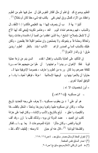 ‫ﺍﻟﺘﻌﻠﻴﻢ ﺑﻮﺿﻮﺡ ﻛﺒﲑ )ﻭﺍﻋﻠﻢ ﺃﻥ ﻣﺜﻞ ﺃﻓﻜﺎﺭ ﺍﻟﻨﻔﻮﺱ ﻗﺒﻞ ﺃﻥ ﳛﺼﻞ ﻓﻴﻬﺎ ﻋﻠﻢ ﻣﻦ ﺍﻟﻌﻠﻮﻡ‬
‫ﻭﺍﻋﺘﻘﺎﺩ ﻣﻦ ﺍﻵﺭﺍﺀ ﻛﻤﺜﻞ ﻭﺭﻕ ﺃﺑﻴﺾ ﻧﻘﻲ ﱂ ﻳﻜﺘﺐ ﻓﻴﻪ ﺷﻲﺀ ﺣﻘﹰﺎ ﻛﺎﻥ ﺃﻡ ﺑﺎﻃﻼ( )١( .‬
       ‫ﹰ‬
‫ﰒ ﺃﺛﺒﺘﻮﺍ ﺍﳉﻬﺔ ﺍﻟﱵ ﳚﺐ ﺃﻥ ﻳﻨﺼﺮﻑ ﺇﻟﻴﻬﺎ ﺍﳉﻬﺪ ﺍﻟﺘﻌﻠﻴﻤﻲ ﻓﺄﻛﺪﻭﺍ ﺇ‪‬ﺎ ﺍﻷﻃﻔـﺎﻝ‬
‫ﻭﺍﻟﺸﺒﺎﺏ ، ﻓﻬﻢ ﻭﺣﺪﻫﻢ ﺍﻣﺘﺪﺍﺩ ﺍﻟﻴﻮﻡ ﰲ ﺍﻟﻐﺪ ، ﻭﻋﻨﺎﺻﺮ ﺗﻜﻮﻳﻨﻪ )ﻳﻨﺒﻐﻲ ﻟﻚ ﺃﻳﻬﺎ ﺍﻷﺥ‬
‫ﺃﻥ ﻻ ﺗﺸﻐﻞ ﺑﺈﺻﻼﺡ ﺍﳌﺸﺎﻳﺦ ﺍﳍﺮﻣﺔ ﺍﻟﺬﻳﻦ ﺍﻋﺘﻘﺪﻭﺍ ﻣﻦ ﺍﻟﺼﺒﺎ ﺁﺭﺍﺀ ﻓﺎﺳﺪﺓ ﻭﻋﺎﺩﺍﺕ ﺭﺩﻳﺌﺔ‬
‫ﻭﺃﺧﻼﻗﺎ ﻭﺣﺸﺔ ﻓﺄ‪‬ﻢ ﻳﺘﻌﺒﻮﻧﻚ ﻭﻻ ﻳﻨﺼﻠﺤﻮﻥ ﻭﺇﻥ ﺻﻠﺤﻮﺍ ﻗﻠﻴﻼ ﻓﻼ ﻳﻔﻠﺤﻮﻥ ، ﻭﻟﻜﻦ‬
                    ‫ﹰ‬                                                  ‫ﹰﹰ‬
‫ﻋﻠﻴﻚ ﺑﺎﻟﺸﺒﺎﺏ ﺍﻟﺴﺎﳌﻲ ﺍﻟﺼﺪﻭﺭ ﺍﻟﺮﺍﻏﺒﲔ ﰲ ﺍﻵﺩﺍﺏ ﺍﳌﺒﺘﺪﺋﲔ ﺑﺎﻟﻨﻈﺮ ﰲ ﺍﻟﻌﻠﻮﻡ ﺍﳌﺮﻳﺪﻳﻦ‬
                                                  ‫ﻃﺮﻕ ﺍﳊﻖ ﻭﺍﻟﺪﺍﺭ ﺍﻵﺧﺮﺓ( )٢( .‬
‫ﺇﻥ ﺍﻟﺘﺄﻛﻴﺪ ﻋﻠﻰ ﺍﻟﻌﻨﺎﻳﺔ ﺑﺎﻟﺸﺒﺎﺏ ﻭﺇﻏﻔﺎﻝ ﺍﳌﺘﻘﺪﻣﲔ ﰲ ﺍﻟﺴﻦ ﻳﻨﻢ ﻋﻦ ﻧﺰﻋﺔ ﻋﻤﻠﻴﺔ‬
‫ﻗﻮﻳﺔ ﰲ ﺗﻔﻜﲑ ﺍﻹﺧﻮﺍﻥ ، ﻭ ﻳﺒﺪﻭﺍ ﺃ‪‬ﻢ ﺍﺟﺘﻬﺪﻭﺍ ﰲ ﺃﻥ ﳚﻌﻠﻮﺍ ﻣﻦ ﻣﻨﻬﺠﻬﻢ ﻫﺬﺍ ﺻـﻮﺭﺓ‬
‫ﻟﺜﻘﺎﻓﺔ ﻋﺼﺮﻫﻢ ﻭﻣﺎ ﻛﺎﻥ ﳝﻮﺭ ﺑﻪ ﻣﻦ ﺍﻟﻌﻠﻮﻡ ﻭﺍﳌﻌﺎﺭﻑ ، ﺧﺼﻮﺻ‪‬ﺎ ﺍﻹﻏﺮﻳﻘﻴﺔ ﻣﻨﻬﺎ ﺍﻟـﱵ‬
‫ﺣﺎﻭﻟﻮﺍ ﺃﻥ ﻳﻼﺋﻤﻮﺍ ﺑﻴﻨﻬﺎ ﻭﺑﲔ ﺍﻟﻮﺟﻬﺔ ﺍﻹﺳﻼﻣﻴﺔ ﰲ ﺍﳌﻌﺮﻓﺔ ، ﻓﻮﻓﻘﻮﺍ ﺃﺣﻴﺎﻧ‪‬ـﺎ ﻭﻓـﺎ‪‬ﻢ‬
                                                       ‫ﺍﻟﺘﻮﻓﻴﻖ ﺃﺣﻴﺎﻧ‪‬ﺎ ﺃﺧﺮﻯ .‬
                                                   ‫- ﺃﺑﺮﺯ ﺷﺨﺼﻴﺎﺕ ﺍﻻﲡﺎﻩ :‬
                                         ‫ﺍﺑﻦ ﻣﺴﻜﻮﻳﻪ )ﺕ١٢٤ﻫـ(‬          ‫≈‬


‫ﻫﻮ ﺃﺑﻮ ﻋﻠﻲ ﺃﲪﺪ ﺑﻦ ﻳﻌﻘﻮﺏ ﻣﺴﻜﻮﻳﻪ ، ﻻ ‪‬ﻳﻌﺮ‪‬ﻑ ﻋﻠﻰ ﻭﺟﻪ ﺍﻟﺘﺤﺪﻳﺪ ﺗﺎﺭﻳﺦ‬
                         ‫‪‬‬
‫ﻣﻴﻼﺩﻩ ، ﻭﻛﺎﻥ ﺍﺑﻦ ﻣﺴﻜﻮﻳﻪ ﻃﺒﻴﺒﺎ ﻭﻟﻐﻮﻳﺎ ﻭﻣﺆﺭﺧﺎ ﻭﺑﺎﺣﺜﺎ ، ﺍﺷﺘﻐﻞ ﺑﺎﻟﻔﻠﺴـﻔﺔ‬
                  ‫ﹰ‬      ‫ﹰ‬       ‫ﹰ‬      ‫ﹰ‬
‫ﻭﺍﻟﻜﻴﻤﻴﺎﺀ ﻭﺍﳌﻨﻄﻖ ، ﰒ ﺃﻭﻟﻊ ﺑﺎﻟﺘﺎﺭﻳﺦ ﻭﺍﻷﺩﺏ ﻭﺍﻹﻧﺸﺎﺀ ، ﻭﻛﺎﻥ ﻗﻴﻤﺎ ﻋﻠﻰ ﺧﺰﺍﻧﺔ‬
          ‫ﹰ‬
‫ﻛﺘﺐ ﺍﺑﻦ ﺍﻟﻌﻤﻴﺪ ، ﰒ ﻋﻀﺪ ﺍﻟﺪﻭﻟﺔ ﺍﺑﻦ ﺑﻮﻳﻪ ، ﻭﻟﺬﻟﻚ ﹸﻟ ﱢﺐ ﺑﺎﳋﺎﺯﻥ ، ﻭﻗﺪ ﺃﻟﻒ‬
                    ‫ﻘ‬
‫ﰲ ﺍﻟﺘﺮﺑﻴﺔ ﻭﺍﻟﻨﻔﺲ ، ﻭﻛﺎﻥ ﻣﺘﺄﺛﺮﹰﺍ ﰲ ﺗﻨﺎﻭﻟﻪ ﻟﻠﻤﻮﺿﻮﻋﺎﺕ ﺍﻟﱵ ﻳﻌﺎﳉﻬـﺎ ﺑـﺎﻟﻔﻜﺮ‬
‫ﻭﺍﻟﻔﻠﺴﻔﺔ ﺍﻟﻴﻮﻧﺎﻧﻴﺔ )٣( ، ﻗﺎﻝ ﻋﻨﻪ ﺃﺑﻮ ﺣﻴﺎﻥ ﰲ ﲨﻠﺔ ﻭﺻﻔﻪ : )ﻟﻄﻴﻒ ﺍﻷﻟﻔـﺎﻅ ،‬

                        ‫)١( ﺇﺧﻮﺍﻥ ﺍﻟﺼﻔﺎ:ﺍﻟﺮﺳﺎﺋﻞ،ﻣﺼﺪﺭ ﺳﺎﺑﻖ،ﺟـ ٤،ﺹ٤١١-٥١١.‬
                                           ‫)٢( ﺍﳌﺼﺪﺭ ﺍﻟﺴﺎﺑﻖ:ﻧﻔﺲ ﺍﻟﺼﻔﺤﺔ.‬
                               ‫)٣( ﺧﲑ ﺍﻟﺪﻳﻦ ﺍﻟﺰﺭﻛﻠﻲ:ﺍﻷﻋﻼﻡ،ﻣﺮﺟﻊ ﺳﺎﺑﻖ،ﺝ١،ﺹ٤٠٢.‬
 