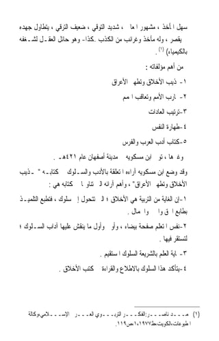 ‫ﺳﻬﻞ ﺍﳌﺄﺧﺬ ، ﻣﺸﻬﻮﺭ ﺍﳌﻌﺎﱐ ، ﺷﺪﻳﺪ ﺍﻟﺘﻮﻗﻲ ، ﺿﻌﻴﻒ ﺍﻟﺘﺮﻗﻲ ، ﻳﺘﻄﺎﻭﻝ ﺟﻬﺪﻩ‬
‫ﰒ ﻳﻘﺼﺮ ، ﻭﻟﻪ ﻣﺂﺧﺬ ﻭﻏﺮﺍﺋﺐ ﻣﻦ ﺍﻟﻜﺬﺏ –ﻛﺬﺍ- ﻭﻫﻮ ﺣﺎﺋﻞ ﺍﻟﻌﻘـﻞ ﻟﺸـﻐﻔﻪ‬
                                                     ‫ﺑﺎﻟﻜﻴﻤﻴﺎﺀ( )١( .‬
                                                    ‫ﻣﻦ ﺃﻫﻢ ﻣﺆﻟﻔﺎﺗﻪ :‬
                                      ‫١-‪‬ﺬﻳﺐ ﺍﻷﺧﻼﻕ ﻭﺗﻄﻬﲑ ﺍﻷﻋﺮﺍﻕ‬
                                          ‫٢-ﲡﺎﺭﺏ ﺍﻷﻣﻢ ﻭﺗﻌﺎﻗﺐ ﺍﳍﻤﻢ‬
                                                      ‫٣-ﺗﺮﺗﻴﺐ ﺍﻟﻌﺎﺩﺍﺕ‬
                                                       ‫٤-ﻃﻬﺎﺭﺓ ﺍﻟﻨﻔﺲ‬
                                          ‫٥-ﻛﺘﺎﺏ ﺃﺩﺏ ﺍﻟﻌﺮﺏ ﻭﺍﻟﻔﺮﺱ‬
             ‫ﻭﻏﲑﻫﺎ ، ﺗﻮﰲ ﺍﺑﻦ ﻣﺴﻜﻮﻳﻪ ﰲ ﻣﺪﻳﻨﺔ ﺃﺻﻔﻬﺎﻥ ﻋﺎﻡ ١٢٤ﻫـ .‬
‫ﻭﻗﺪ ﻭﺿﻊ ﺍﺑﻦ ﻣﺴﻜﻮﻳﻪ ﺁﺭﺍﺀﻩ ﺍﳌﺘﻌﻠﻘﺔ ﺑﺎﻷﺩﺏ ﻭﺍﻟﺴـﻠﻮﻙ ﰲ ﻛﺘﺎﺑـﻪ ‪‬ـﺬﻳﺐ‬
         ‫ﺍﻷﺧﻼﻕ ﻭﺗﻄﻬﲑ ﺍﻷﻋﺮﺍﻕ ، ﻭﺃﻫﻢ ﺁﺭﺍﺋﻪ ﺍﻟﱵ ﺗﻨﺎﻭﳍﺎ ﰲ ﻛﺘﺎﺑﻪ ﻫﻲ :‬
‫١-ﺇﻥ ﺍﻟﻐﺎﻳﺔ ﻣﻦ ﺍﻟﺘﺮﺑﻴﺔ ﻫﻲ ﺍﻷﺧﻼﻕ ؛ ﺍﻟﱵ ﺗﺘﺤﻮﻝ ﺇﱃ ﺳﻠﻮﻙ ، ﻓﺘﻄﺒﻊ ﺍﻟﺘﻠﻤﻴـﺬ‬
                                         ‫ﺑﻄﺎﺑﻊ ﺍﳊﻖ ﻭﺍﳋﲑ ﻭﺍﳉﻤﺎﻝ .‬
‫٢-‪‬ﻧﻔ ‪ ‬ﺍﳌﺘﻌﻠﻢ ﺻﻔﺤﺔ ﺑﻴﻀﺎﺀ ، ﻭﺃﻭﱃ ﻭﺃﻭﻝ ﻣﺎ ﻳﻨﻘﺶ ﻋﻠﻴﻬﺎ ﺁﺩﺍﺏ ﺍﻟﺴـﻠﻮﻙ ؛‬
                                                           ‫ﹾﺲ‬
                                                      ‫ﻟﺘﺴﺘﻘﺮ ﻓﻴﻬﺎ .‬
                                 ‫٣-‪‬ﺎﻳﺔ ﺍﻟﻌﻠﻢ ﺑﺎﻟﺸﺮﻳﻌﺔ ﺍﻟﺴﻠﻮﻙ ﺍﳌﺴﺘﻘﻴﻢ .‬
                ‫٤-ﻳﺘﺄﻛﺪ ﻫﺬﺍ ﺍﻟﺴﻠﻮﻙ ﺑﺎﻻﻃﻼﻉ ﻭﺍﻟﻘﺮﺍﺀﺓ ﰲ ﻛﺘﺐ ﺍﻷﺧﻼﻕ .‬




   ‫)١( ﳏﻤـــﺪ ﻧﺎﺻـــﺮ:ﺍﻟﻔﻜـــﺮ ﺍﻟﺘﺮﺑـــﻮﻱ ﺍﻟﻌـــﺮﰊ ﺍﻹﺳـــﻼﻣﻲ،ﻭﻛﺎﻟﺔ‬
                                  ‫ﺍﳌﻄﺒﻮﻋﺎﺕ،ﺍﻟﻜﻮﻳﺖ،ﻁ٧٧٩١،١،ﺹ٩١١.‬
 