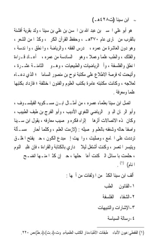 ‫ﺍﺑﻦ ﺳﻴﻨﺎ )ﺕ٨٢٤ﻫـ(‬          ‫≈‬


‫ﻫﻮ ﺃﺑﻮ ﻋﻠﻲ ﺍﳊﺴﲔ ﺑﻦ ﻋﺒﺪ ﺍﷲ ﺑﻦ ﺍﳊﺴﻦ ﺑﻦ ﻋﻠﻲ ﺑﻦ ﺳﻴﻨﺎ ، ﻭﻟﺪ ﺑﻘﺮﻳﺔ ﺃﻓﺸﻨﺔ‬
‫ﺑﺎﻟﻘﺮﺏ ﻣﻦ ﲞﺎﺭﻯ ﻋﺎﻡ ٠٧٣ﻫـ ، ﻭﺣﻔﻆ ﺍﻟﻘﺮﺁﻥ ﺍﻟﻜﺮﱘ ، ﻭﻛﺜﲑﹰﺍ ﻣﻦ ﺍﻟﺸﻌﺮ ،‬
‫ﻭﻫﻮ ﺩﻭﻥ ﺍﻟﻌﺎﺷﺮﺓ ﻣﻦ ﻋﻤﺮﻩ ، ﰒ ﺩﺭﺱ ﺍﻟﻔﻘﻪ ، ﻭﺍﻟﺮﻳﺎﺿﺔ ، ﻭﺍﳌﻨﻄﻖ ، ﻭﺍﳍﻨﺪﺳﺔ ،‬
‫ﻭﺍﻟﻔﻠﻚ ، ﻭﺍﻟﻄﺐ ﻋﻠﻤﺎ ﻭﻋﻤﻼ ، ﻭﻫﻮ ﰲ ﺍﻟﺴﺎﺩﺳﺔ ﻣﻦ ﻋﻤﺮﻩ ، ﰒ ﺃﻋـﺎﺩ ﻗـﺮﺍﺀﺓ‬
                                              ‫ﹰ‬      ‫ﹰ‬
‫ﺍﳌﻨﻄﻖ ﻭﺍﻟﻔﻠﺴﻔﺔ ، ﻭﺃﰎ ﺍﻟﺮﻳﺎﺿﻴﺎﺕ ﻭﺍﻟﻄﺒﻴﻌﻴﺎﺕ ، ﻭﻫـﻮ ﰲ ﺍﻟﺜﺎﻣﻨـﺔ ﻋﺸـﺮﺓ ،‬
‫ﻭﺃﺗﻴﺤﺖ ﻟﻪ ﻓﺮﺻﺔ ﺍﻻﻃﻼﻉ ﻋﻠﻰ ﻣﻜﺘﺒﺔ ﻧﻮﺡ ﺑﻦ ﻣﻨﺼﻮﺭ ﺍﻟﺴﺎﻣﺎﱐ ؛ ﺍﻟﺬﻱ ﺩﻋـﺎﻩ‬
‫ﻟﻌﻼﺟﻪ ، ﻭﻛﺎﻧﺖ ﻣﻜﺘﺒﺘﻪ ﻋﺎﻣﺮﺓ ﺑﻜﺘﺐ ﺍﻟﻌﻠﻮﻡ ﻭﺍﻟﻔﻨﻮﻥ ﺍﳌﺨﺘﻠﻔﺔ ؛ ﻓﺎﺯﺩﺍﺩ ﺑﻜﺘﺒﻬﺎ‬
                                                           ‫ﻋﻠﻤﺎ ﻭﻣﻌﺮﻓﺔ .‬
                                                                    ‫ﹰ‬
‫ﺍﺗﺼﻞ ﺍﺑﻦ ﺳﻴﻨﺎ ﺑﻌﻠﻤﺎﺀ ﻋﺼﺮﻩ ، ﻣﻦ ﺃﻣﺜـﺎﻝ ﺍﺑـﻦ ﻣﺴـﻜﻮﻳﻪ ﺍﻟﻔﻴﻠﺴـﻮﻑ ،‬
‫ﻭﺃﺑﻮ ﺍﻟﺮﳛﺎﻥ ﺍﻟﺒﲑﻭﱐ ﺍﻟﺮﻳﺎﺿﻲ ﺍﻟﻠﻐﻮﻱ ﺍﻷﺩﻳﺐ ، ﻭﺃﺑﻮ ﺍﻟﻔﺮﺝ ﺑﻦ ﻃﻴﻒ ﺍﻟﻄﺒﻴﺐ ،‬
‫ﻭﻛﺎﻥ ﳍﺬﻩ ﺍﻻﺗﺼﺎﻻﺕ ﺃﺛﺮﻫﺎ ﰲ ﺇﺛﺮﺍﺀ ﻓﻜﺮﻩ ﻭﲣﺼﻴﺐ ﻣﻌﺎﺭﻓﻪ ، ﻳﻘﻮﻝ ﺍﺑﻦ ﺳـﻴﻨﺎ‬
‫ﻭﺍﺻﻔﺎ ﺣﺎﻟﻪ ﻭﺷﻐﻔﻪ ﺑﺎﻟﻌﻠﻢ ﻭﲢﺼﻴﻠﻪ : )ﻻﺯﻣﺖ ﺍﻟﻌﻠﻢ ، ﻭﻛﻠﻤﺎ ﺃﺣﺎﺭ ﰲ ﻣﺴـﺄﻟﺔ‬ ‫ﹰ‬
‫ﺗﺮﺩﺩﺕ ﻋﻠﻰ ﺍﳉﺎﻣﻊ ، ﻭﺻﻠﻴﺖ ، ﻭﺍﲡﻬﺖ ﺇﱃ ﻣﺒﺪﻉ ﺍﻟﻜﻮﻥ ، ﺣﱴ ﻳﻔﺘﺢ ﺍﳌﻐﻠـﻖ‬
‫ﻭﻳﺘﻴﺴﺮ ﺍﳌﺘﻌﺴﺮ ، ﻭﻛﻨﺖ ﺃﺷﺘﻐﻞ ﻟﻴﻼ ﰲ ﺩﺍﺭﻱ ﺑﺎﻟﻜﺘﺎﺑﺔ ﻭﺍﻟﻘﺮﺍﺀﺓ ، ﻓﺈﻥ ﻏﻠﺒﲏ ﺍﻟﻨﻮﻡ‬
                                          ‫ﹰ‬
‫، ﺣﻠﻤﺖ ﺑﺎﳌﺴﺎﺋﻞ ﺍﻟﱵ ﻛﻨﺖ ﺃﻋﺎﰿ ﺣﻠﻬﺎ ، ﺣﱴ ﺇﻥ ﻛﺜﲑﹰﺍ ﻣﻨـﻬﺎ ﺍﺗﻀـﺢ ﱄ ﰲ‬
                                                             ‫ﺍﳌﻨﺎﻡ( )١( .‬
                                ‫ﺃﻟﻒ ﺍﺑﻦ ﺳﻴﻨﺎ ﺍﻟﻜﺜﲑ ﻣﻦ ﺍﳌﺆﻟﻔﺎﺕ ﻣﻦ ﺃﳘﻬﺎ :‬
                                                         ‫١-ﺍﻟﻘﺎﻧﻮﻥ ﰲ ﺍﻟﻄﺐ‬
                                                        ‫٢-ﺍﻟﺸﻔﺎﺀ ﰲ ﺍﻟﻔﻠﺴﻔﺔ‬
                                                     ‫٣-ﺍﻹﺷﺎﺭﺍﺕ ﻭﺍﻟﺘﻨﺒﻴﻬﺎﺕ‬
                                                           ‫٤-ﺭﺳﺎﻟﺔ ﺍﻟﺴﻴﺎﺳﺔ‬

    ‫)١( ﺍﻟﻘﻔﻄﻲ:ﻋﻴﻮﻥ ﺍﻷﻧﺒﺎﺀ ﰲ ﻃﺒﻘﺎﺕ ﺍﻷﻃﺒﺎﺀ،ﺩﺍﺭ ﺍﻟﻜﺘﺐ ﺍﻟﻌﻠﻤﻴﺔ،ﺑﲑﻭﺕ،)ﺩ.ﺕ(،)ﺩ.ﻁ(،ﺹ ٠٢٢.‬
 