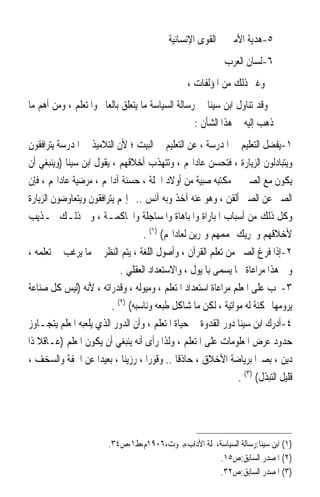 ‫٥-ﻫﺪﻳﺔ ﺍﻷﻣﲑ ﰲ ﺍﻟﻘﻮﻯ ﺍﻹﻧﺴﺎﻧﻴﺔ‬
                                                            ‫٦-ﻟﺴﺎﻥ ﺍﻟﻌﺮﺏ‬
                                                ‫ﻭﻏﲑ ﺫﻟﻚ ﻣﻦ ﺍﳌﺆﻟﻔﺎﺕ ،‬
‫ﻭﻗﺪ ﺗﻨﺎﻭﻝ ﺍﺑﻦ ﺳﻴﻨﺎ ﰲ ﺭﺳﺎﻟﺔ ﺍﻟﺴﻴﺎﺳﺔ ﻣﺎ ﻳﺘﻌﻠﻖ ﺑﺎﻟﻌﺎﱂ ﻭﺍﳌﺘﻌﻠﻢ ، ﻭﻣﻦ ﺃﻫﻢ ﻣﺎ‬
                                                  ‫ﺫﻫﺐ ﺇﻟﻴﻪ ﰲ ﻫﺬﺍ ﺍﻟﺸﺄﻥ :‬
‫١-ﻳﻔﻀﻞ ﺍﻟﺘﻌﻠﻴﻢ ﰲ ﺍﳌﺪﺭﺳﺔ ، ﻋﻦ ﺍﻟﺘﻌﻠﻴﻢ ﰲ ﺍﻟﺒﻴﺖ ؛ ﻷﻥ ﺍﻟﺘﻼﻣﻴﺬ ﰲ ﺍﳌﺪﺭﺳﺔ ﻳﺘﺮﺍﻓﻘﻮﻥ‬
‫ﻭﻳﺘﺒﺎﺩﻟﻮﻥ ﺍﻟﺰﻳﺎﺭﺓ ، ﻓﺘﺤﺴﻦ ﻋﺎﺩﺍ‪‬ﻢ ، ﻭﺗﺘﻬﺬﺏ ﺃﺧﻼﻗﻬﻢ ، ﻳﻘﻮﻝ ﺍﺑﻦ ﺳﻴﻨﺎ )ﻭﻳﻨﺒﻐﻲ ﺃﻥ‬
‫ﻳﻜﻮﻥ ﻣﻊ ﺍﻟﺼﱯ ﰲ ﻣﻜﺘﺒﻪ ﺻﺒﻴﺔ ﻣﻦ ﺃﻭﻻﺩ ﺍﳉﻠﺔ ، ﺣﺴﻨﺔ ﺁﺩﺍ‪‬ﻢ ، ﻣﺮﺿﻴﺔ ﻋﺎﺩﺍ‪‬ﻢ ، ﻓﺈﻥ‬
‫ﺍﻟﺼﱯ ﻋﻦ ﺍﻟﺼﱯ ﺃﻟﻘﻦ ، ﻭﻫﻮ ﻋﻨﻪ ﺁﺧﺬ ﻭﺑﻪ ﺁﻧﺲ ..ﰒ ﺇ‪‬ﻢ ﻳﺘﺮﺍﻓﻘﻮﻥ ﻭﻳﺘﻌﺎﻭﺿﻮﻥ ﺍﻟﺰﻳﺎﺭﺓ‬
‫ﻭﻛﻞ ﺫﻟﻚ ﻣﻦ ﺃﺳﺒﺎﺏ ﺍﳌﺒﺎﺭﺍﺓ ﻭﺍﳌﺒﺎﻫﺎﺓ ﻭﺍﳌﺴﺎﺟﻠﺔ ﻭﺍﶈﺎﻛﻤـﺔ ، ﻭﰲ ﺫﻟـﻚ ‪‬ـﺬﻳﺐ‬
                                   ‫ﻷﺧﻼﻗﻬﻢ ﻭﲢﺮﻳﻚ ﳍﻤﻤﻬﻢ ﻭﲤﺮﻳﻦ ﻟﻌﺎﺩﺍ‪‬ﻢ( )١( .‬
‫٢-ﺇﺫﺍ ﻓﺮﻍ ﺍﻟﺼﱯ ﻣﻦ ﺗﻌﻠﻢ ﺍﻟﻘﺮﺁﻥ ، ﻭﺃﺻﻮﻝ ﺍﻟﻠﻐﺔ ، ﻳﺘﻢ ﺍﻟﻨﻈﺮ ﰲ ﻣﺎ ﻳﺮﻏﺐ ﰲ ﺗﻌﻠﻤﻪ ،‬
                            ‫ﻭﰲ ﻫﺬﺍ ﻣﺮﺍﻋﺎﺓ ﳌﺎ ﻳﺴﻤﻰ ﺑﺎﳌﻴﻮﻝ ، ﻭﺍﻻﺳﺘﻌﺪﺍﺩ ﺍﻟﻌﻘﻠﻲ .‬
‫٣-ﳚﺐ ﻋﻠﻰ ﺍﳌﻌﻠﻢ ﻣﺮﺍﻋﺎﺓ ﺍﺳﺘﻌﺪﺍﺩ ﺍﳌﺘﻌﻠﻢ ، ﻭﻣﻴﻮﻟﻪ ، ﻭﻗﺪﺭﺍﺗﻪ ، ﻷﻧﻪ )ﻟﻴﺲ ﻛﻞ ﺻﻨﺎﻋﺔ‬
                         ‫ﻳﺮﻭﻣﻬﺎ ﳑﻜﻨﺔ ﻟﻪ ﻣﻮﺍﺗﻴﺔ ، ﻟﻜﻦ ﻣﺎ ﺷﺎﻛﻞ ﻃﺒﻌﻪ ﻭﻧﺎﺳﺒﻪ( )٢( .‬
‫٤-ﺃﺩﺭﻙ ﺍﺑﻦ ﺳﻴﻨﺎ ﺩﻭﺭ ﺍﻟﻘﺪﻭﺓ ﰲ ﺣﻴﺎﺓ ﺍﳌﺘﻌﻠﻢ ، ﻭﺃﻥ ﺍﻟﺪﻭﺭ ﺍﻟﺬﻱ ﻳﻠﻌﺒﻪ ﺍﳌﻌﻠﻢ ﻳﺘﺠـﺎﻭﺯ‬
‫ﺣﺪﻭﺩ ﻋﺮﺽ ﺍﳌﻌﻠﻮﻣﺎﺕ ﻋﻠﻰ ﺍﳌﺘﻌﻠﻢ ، ﻭﻟﺬﺍ ﺭﺃﻯ ﺃﻧﻪ ﻳﻨﺒﻐﻲ ﺃﻥ ﻳﻜﻮﻥ ﺍﳌﻌﻠﻢ )ﻋـﺎﻗﻼ ﺫﺍ‬
   ‫ﹰ‬
‫ﺩﻳﻦ ، ﺑﺼﲑﹰﺍ ﺑﺮﻳﺎﺿﺔ ﺍﻷﺧﻼﻕ ، ﺣﺎﺫﻗﺎ .. ﻭﻗﻮﺭﹰﺍ ، ﺭﺯﻳﻨﺎ ، ﺑﻌﻴﺪﹰﺍ ﻋﻦ ﺍﳋﻔﺔ ﻭﺍﻟﺴﺨﻒ ،‬
                            ‫ﹰ‬                ‫ﹰ‬
                                                               ‫ﻗﻠﻴﻞ ﺍﻟﺘﺒﺬﻝ( )٣( .‬




                        ‫)١( ﺍﺑﻦ ﺳﻴﻨﺎ:ﺭﺳﺎﻟﺔ ﺍﻟﺴﻴﺎﺳﺔ،ﳎﻠﺔ ﺍﻵﺩﺍﺏ،ﺑﲑﻭﺕ،٦٠٩١ﻡ،ﻁ١،ﺹ٤٣.‬
                                                      ‫)٢( ﺍﳌﺼﺪﺭ ﺍﻟﺴﺎﺑﻖ:ﺹ٥١.‬
                                                      ‫)٣( ﺍﳌﺼﺪﺭ ﺍﻟﺴﺎﺑﻖ:ﺹ٢٣.‬
 