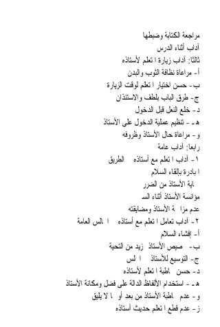 ‫ﻣﺮﺍﺟﻌﺔ ﺍﻟﻜﺘﺎﺑﺔ ﻭﺿﺒﻄﻬﺎ‬
                                       ‫ﺁﺩﺍﺏ ﺃﺛﻨﺎﺀ ﺍﻟﺪﺭﺱ‬
                         ‫ﺛﺎﻟﺜﹰﺎ: ﺁﺩﺍﺏ ﺯﻳﺎﺭﺓ ﺍﳌﺘﻌﻠﻢ ﻷﺳﺘﺎﺫﻩ‬
                            ‫ﺃ- ﻣﺮﺍﻋﺎﺓ ﻧﻈﺎﻓﺔ ﺍﻟﺜﻮﺏ ﻭﺍﻟﺒﺪﻥ‬
                  ‫ﺏ- ﺣﺴﻦ ﺍﺧﺘﻴﺎﺭ ﺍﳌﺘﻌﻠﻢ ﻟﻮﻗﺖ ﺍﻟﺰﻳﺎﺭﺓ‬
                      ‫ﺝ- ﻃﺮﻕ ﺍﻟﺒﺎﺏ ﺑﻠﻄﻒ ﻭﺍﻻﺳﺘﺌﺬﺍﻥ‬
                               ‫ﺩ- ﺧﻠﻊ ﺍﻟﻨﻌﻞ ﻗﺒﻞ ﺍﻟﺪﺧﻮﻝ‬
                ‫ﻫـ- ﺗﻨﻈﻴﻢ ﻋﻤﻠﻴﺔ ﺍﻟﺪﺧﻮﻝ ﻋﻠﻰ ﺍﻷﺳﺘﺎﺫ‬
                         ‫ﻭ- ﻣﺮﺍﻋﺎﺓ ﺣﺎﻝ ﺍﻷﺳﺘﺎﺫ ﻭﻇﺮﻭﻓﻪ‬
                                        ‫ﺭﺍﺑﻌ‪‬ﺎ: ﺁﺩﺍﺏ ﻋﺎﻣﺔ‬
                   ‫١- ﺁﺩﺍﺏ ﺍﳌﺘﻌﻠﻢ ﻣﻊ ﺃﺳﺘﺎﺫﻩ ﰲ ﺍﻟﻄﺮﻳﻖ‬
                                     ‫ﺍﳌﺒﺎﺩﺭﺓ ﺑﺈﻟﻘﺎﺀ ﺍﻟﺴﻼﻡ‬
                                  ‫ﲪﺎﻳﺔ ﺍﻷﺳﺘﺎﺫ ﻣﻦ ﺍﻟﻀﺮﺭ‬
                                ‫ﻣﺆﺍﻧﺴﺔ ﺍﻷﺳﺘﺎﺫ ﺃﺛﻨﺎﺀ ﺍﻟﺴﲑ‬
                            ‫ﻋﺪﻡ ﻣﺰﺍﲪﺔ ﺍﻷﺳﺘﺎﺫ ﻭﻣﻀﺎﻳﻘﺘﻪ‬
    ‫٢- ﺁﺩﺍﺏ ﺗﻌﺎﻣﻞ ﺍﳌﺘﻌﻠﻢ ﻣﻊ ﺃﺳﺘﺎﺫﻩ ﰲ ﺍ‪‬ﺎﻟﺲ ﺍﻟﻌﺎﻣﺔ‬
                                         ‫ﺃ- ﺇﻓﺸﺎﺀ ﺍﻟﺴﻼﻡ‬
                   ‫ﺏ- ﲣﺼﻴﺺ ﺍﻷﺳﺘﺎﺫ ﲟﺰﻳﺪ ﻣﻦ ﺍﻟﺘﺤﻴﺔ‬
                           ‫ﺝ- ﺍﻟﺘﻮﺳﻴﻊ ﻟﻸﺳﺘﺎﺫ ﰲ ﺍ‪‬ﻠﺲ‬
                          ‫ﺩ- ﺣﺴﻦ ﳐﺎﻃﺒﺔ ﺍﳌﺘﻌﻠﻢ ﻷﺳﺘﺎﺫﻩ‬
‫ﻫـ- ﺍﺳﺘﺨﺪﺍﻡ ﺍﻷﻟﻔﺎﻅ ﺍﻟﺪﺍﻟﺔ ﻋﻠﻰ ﻓﻀﻞ ﻭﻣﻜﺎﻧﺔ ﺍﻷﺳﺘﺎﺫ‬
           ‫ﻭ- ﻋﺪﻡ ﳐﺎﻃﺒﺔ ﺍﻷﺳﺘﺎﺫ ﻣﻦ ﺑﻌﺪ ﺃﻭ ﲟﺎ ﻻ ﻳﻠﻴﻖ‬
                      ‫ﺯ- ﻋﺪﻡ ﻗﻄﻊ ﺍﳌﺘﻌﻠﻢ ﺣﺪﻳﺚ ﺃﺳﺘﺎﺫﻩ‬
 