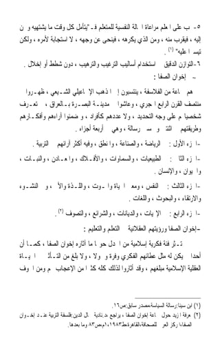 ‫٥-ﳚﺐ ﻋﻠﻰ ﺍﳌﻌﻠﻢ ﻣﺮﺍﻋﺎﺓ ﺍﳊﺎﻟﺔ ﺍﻟﻨﻔﺴﻴﺔ ﻟﻠﻤﺘﻌﻠﻢ ﻓـﻳﺘﺄﻣﻞ ﻛﻞ ﻭﻗﺖ ﻣﺎ ﻳﺸﺘﻬﻴﻪ ﻭﳛﻦ‬
‫ﺇﻟﻴﻪ ، ﻓﻴﻘﺮﺏ ﻣﻨﻪ ، ﻭﻣﻦ ﺍﻟﺬﻱ ﻳﻜﺮﻫﻪ ، ﻓﻴﻨﺤﻰ ﻋﻦ ﻭﺟﻬﻪ ، ﻻ ﺍﺳﺘﺠﺎﺑﺔ ﻷﻣﺮﻩ ، ﻭﻟﻜﻦ‬
                                                            ‫ﺗﻴﺴﲑﹰﺍ ﻋﻠﻴﻪ )١( .‬
 ‫٦-ﺍﻟﺘﻮﺍﺯﻥ ﺍﻟﺪﻗﻴﻖ ﰲ ﺍﺳﺘﺨﺪﺍﻡ ﺃﺳﺎﻟﻴﺐ ﺍﻟﺘﺮﻏﻴﺐ ﻭﺍﻟﺘﺮﻫﻴﺐ ، ﺩﻭﻥ ﺷﻄﻂ ﺃﻭ ﺇﺧﻼﻝ .‬
                                                                 ‫ﺇﺧﻮﺍﻥ ﺍﻟﺼﻔﺎ :‬      ‫≈‬


‫ﻫﻢ ﲨﺎﻋﺔ ﻣﻦ ﺍﻟﻔﻼﺳﻔﺔ ، ﻳﻨﺘﺴﺒﻮﻥ ﺇﱃ ﺍﳌﺬﻫﺐ ﺍﻹﲰﺎﻋﻴﻠﻲ ﺍﻟﺸـﻴﻌﻲ ، ﻇﻬـﺮﻭﺍ ﰲ‬
‫ﻣﻨﺘﺼﻒ ﺍﻟﻘﺮﻥ ﺍﻟﺮﺍﺑﻊ ﺍﳍﺠﺮﻱ ، ﻭﻋﺎﺷﻮﺍ ﰲ ﻣﺪﻳﻨـﺔ ﺍﻟﺒﺼـﺮﺓ ﺑـﺎﻟﻌﺮﺍﻕ ، ﱂ ‪‬ﺗﻌ‪‬ـﺮ‪‬ﻑ‬
‫ﺷﺨﺼﻴﺎ‪‬ﻢ ﻋﻠﻰ ﻭﺟﻪ ﺍﻟﺘﺤﺪﻳﺪ ، ﻭﻻ ﻋﺪﺩﻫﻢ ﻛﺄﻓﺮﺍﺩ ، ﻭ ﺿﻤﻨﻮﺍ ﺁﺭﺍﺀﻫﻢ ﻭﺃﻓﻜـﺎﺭﻫﻢ‬
                       ‫ﻭﻃﺮﻳﻘﺘﻬﻢ ﰲ ﺍﺛﻨﺘﲔ ﻭﲬﺴﲔ ﺭﺳﺎﻟﺔ ، ﻭﻫﻲ ﰲ ﺃﺭﺑﻌﺔ ﺃﺟﺰﺍﺀ .‬
      ‫-ﺍﳉﺰﺀ ﺍﻷﻭﻝ : ﰲ ﺍﻟﺮﻳﺎﺿﺔ ، ﻭﺍﻟﺼﻨﺎﻋﺔ ، ﻭﺍﳌﻨﻄﻖ ، ﻭﻓﻴﻪ ﺃﻛﺜﺮ ﺁﺭﺍﺋﻬﻢ ﰲ ﺍﻟﺘﺮﺑﻴﺔ .‬
‫-ﺍﳉﺰﺀ ﺍﻟﺜﺎﱐ : ﰲ ﺍﻟﻄﺒﻴﻌﻴﺎﺕ ، ﻭﺍﻟﺴﻤﺎﻭﺍﺕ ، ﻭﺍﻷﻓـﻼﻙ ، ﻭﺍﳌﻌـﺎﺩﻥ ، ﻭﺍﻟﻨﺒـﺎﺕ ،‬
                                                   ‫ﻭﺍﳊﻴﻮﺍﻥ ، ﻭﺍﻹﻧﺴﺎﻥ .‬
‫-ﺍﳉﺰﺀ ﺍﻟﺜﺎﻟﺚ : ﰲ ﺍﻟﻨﻔﺲ ، ﻭﻣﻌﲎ ﺍﳊﻴﺎﺓ ﻭﺍﳌـﻮﺕ ، ﻭﺍﻟﻠـﺬﺓ ﻭﺍﻷﱂ ، ﻭﰲ ﺍﻟﻨﺸـﻮﺀ‬
                                         ‫ﻭﺍﻻﺭﺗﻘﺎﺀ ، ﻭﺍﻟﺒﺤﻮﺙ ، ﻭﺍﻟﻠﻐﺎﺕ .‬
                 ‫-ﺍﳉﺰﺀ ﺍﻟﺮﺍﺑﻊ : ﰲ ﺍﻹﳍﻴﺎﺕ ، ﻭﺍﻟﺪﻳﺎﻧﺎﺕ ، ﻭﺍﻟﺸﺮﺍﺋﻊ ، ﻭﺍﻟﺘﺼﻮﻑ )٢( .‬
                               ‫-ﺇﺧﻮﺍﻥ ﺍﻟﺼﻔﺎ ﻭﺭﺅﻳﺘﻬﻢ ﺍﻟﻌﻘﻼﻧﻴﺔ ﰲ ﺍﻟﺘﻌﻠﻢ ﻭﺍﻟﺘﻌﻠﻴﻢ :‬
‫ﱂ ‪‬ـِﺜﺮ ﻓﺌﺔ ﻓﻜﺮﻳﺔ ﺇﺳﻼﻣﻴﺔ ﻣﻦ ﺍﳉﺪﻝ ﺣﻮﳍﺎ ﻣﺎ ﺁﺛﺎﺭﻩ ﺇﺧﻮﺍﻥ ﺍﻟﺼﻔﺎ ، ﻛﻤـﺎ ﺃﻥ‬
                                                         ‫ﺗ ‪ ‬ﹲ‬
‫ﺃﺣﺪ‪‬ﺍ ﱂ ﻳﻜﻦ ﻟﻪ ﻣﺜﻞ ﻋﻄﺎﺋﻬﻢ ﺍﻟﻔﻜﺮﻱ ﻭﻓﺮﺓ ﻭﴰﻮﻻ ، ﻭﻻ ﺑﻠﻎ ﻣﻦ ﺍﻟﺘـﺄﺛﲑ ﰲ ﺍﳊﻴـﺎﺓ‬
                              ‫ﹰ‬
‫ﺍﻟﻌﻘﻠﻴﺔ ﺍﻹﺳﻼﻣﻴﺔ ﻣﺒﻠﻐﻬﻢ ، ﻭﻗﺪ ﺃﺛﺎﺭﻭﺍ ﻟﺬﻟﻚ ﻛﻠﻪ ﻛﺜﲑ‪‬ﺍ ﻣﻦ ﺍﻹﻋﺠﺎﺏ ‪‬ﻢ ﻭﻣﻦ ﺍﳋﻮﻑ‬



                                              ‫)١( ﺍﺑﻦ ﺳﻴﻨﺎ:ﺭﺳﺎﻟﺔ ﺍﻟﺴﻴﺎﺳﺔ،ﻣﺼﺪﺭ ﺳﺎﺑﻖ:ﺹ٦١.‬
‫)٢( ﳌﻌﺮﻓﺔ ﺍﳌﺰﻳﺪ ﺣﻮﻝ ﲨﺎﻋﺔ ﺇﺧﻮﺍﻥ ﺍﻟﺼﻔﺎ ، ﻳﺮﺍﺟﻊ ،ﺩ.ﻧﺎﺩﻳﺔ ﲨﺎﻝ ﺍﻟﺪﻳﻦ:ﻓﻠﺴﻔﺔ ﺍﻟﺘﺮﺑﻴﺔ ﻋﻨـﺪ ﺇﺧـﻮﺍﻥ‬
                       ‫ﺍﻟﺼﻔﺎ،ﺍﳌﺮﻛﺰ ﺍﻟﻌﺮﰊ ﻟﻠﺼﺤﺎﻓﺔ،ﺍﻟﻘﺎﻫﺮﺓ،ﻁ٣٨٩١،١ﻡ،ﺹ٣٨ ﻭﻣﺎ ﺑﻌﺪﻫﺎ.‬
 