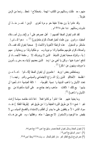 ‫ﻣﻨﻬﻢ ، ﺣﱴ ﻇﻠﺖ ﺭﺳﺎﺋﻠﻬﻢ ﻣﻦ ﺍﻟﻜﺘﺐ ﺍﳌﺘﻬﻤﺔ – ﺑﺎﺻﻄﻼﺡ ﺍﳉﺎﺣﻆ – ﺭﺩﺣ‪‬ﺎ ﻣﻦ ﺍﻟﺰﻣﻦ‬
                                                              ‫ﻃﻮﻳﻼ .‬
                                                                ‫ﹰ‬
‫ﻭﻗﺪ ﻋﺎﺩﻭﺍ ﻳﺜﲑﻭﻥ ﺟﺪﻻ ﻋﻨﻴﻔﹰﺎ ﺣﻮﳍﻢ ﻣﺮﺓ ﺃﺧﺮﻯ ﰲ ﺍﻟﺰﻣﻦ ﺍﳊﺎﺿـﺮ ﻣﻨـﺬ ﺃﻥ‬
                                            ‫ﹰ‬
                                    ‫ﻧﺸﺮﺕ ﺭﺳﺎﺋﻠﻬﻢ ﳎﺪﺩﹰﺍ ﻋﺎﻡ ٨٢٩١ﻡ .‬
‫ﻟﻘﺪ ﻗﺪﻡ ﺇﺧﻮﺍﻥ ﺍﻟﺼﻔﺎ ﺃﻧﻔﺴﻬﻢ ﺇﱃ ﺃﻫﻞ ﻋﺼﺮﻫﻢ ﻋﻠﻰ ﺃ‪‬ﻢ )ﺇﺧـﻮﺍﻥ ﺃﺻـﺪﻗﺎﺀ‬
‫ﺃﺻﻔﻴﺎﺀ ، ﻭﺍﺩﻭﻥ ﳏﺒﻮﻥ ﻋﻠﻤﺎﺀ ﺃﺧﻴﺎﺭ ﻓﻀﻼﺀ ﻛﺮﺍﻡ ﻣﺘﻌﺎﻭﻧﻮﻥ( )١( ، ﰒ ﺩﻋﻮﺍ ﺍﻟﻨـﺎﺱ ﺇﱃ‬
‫ﻣﺸﺎﻃﺮ‪‬ﻢ ﺍﻟﺪﺧﻮﻝ ﰲ ﻫﺬﻩ ﺍﻟﺮﺍﺑﻄﺔ ﺍﻷﺧﻮﻳﺔ ﻭﺍﻻﻧﺘﻤﺎﺀ )ﺇﱃ ﺻﺤﺒﺔ ﺇﺧﻮﺍﻥ ﻟﻚ ﻓﻀـﻼﺀ‬
‫ﻭﺃﺻﺪﻗﺎﺀ ﻛﺮﺍﻡ ﻋﻠﻮﻣﻬﻢ ﺣﻜﻤﻴﺔ ﻭﺁﺩﺍ‪‬ﻢ ﻧﺒﻮﻳﺔ ﻭﺳﲑ‪‬ﻢ ﻣﻠﻜﻴﺔ ﻭﻟﺬﺍ‪‬ﻢ ﺭﻭﺣﺎﻧﻴﺔ ﻭﳘﻤﻬﻢ‬
‫ﺇﳍﻴﺔ ، ﻭﻟﻨﺘﺮﻙ ﺻﺤﺒﺔ ﺇﺧﻮﺍﻥ ﺍﻟﺸﻴﺎﻃﲔ ﺍﻟﺬﻳﻦ ﻻ ﻳﺮﻳﺪﻭﻧﻚ ﺇﻻ ﳉﺮ ﻣﻨﻔﻌﺔ ﺍﻷﺟﺴـﺎﺩ ﺃﻭ‬
‫ﻟﺪﻓﻊ ﺍﳌﻀﺮﺓ ﻋﻨﻬﺎ ، ﻭﻛﻦ ﻳﺎ ﺃﺧﻲ ﻣﻦ ﺍﳌﺆﻣﻨﲔ ﺍﻟﺬﻳﻦ ﺑﻌﻀﻬﻢ ﺃﻭﻟﻴﺎﺀ ﺑﻌـﺾ ﻳـﺄﻣﺮﻭﻥ‬
                                            ‫ﺑﺎﳌﻌﺮﻭﻑ ﻭﻳﻨﻬﻮﻥ ﻋﻦ ﺍﳌﻨﻜﺮ( )٢( .‬
‫ﻭﻳﺴﺘﺨﻠﺺ ﺑﻌﺾ ﺍﳌﺆﺭﺧﲔ ﺍﳌﻌﺎﺻﺮﻳﻦ ﺃﻥ ﺇﺧﻮﺍﻥ ﺍﻟﺼﻔﺎ )ﻛـﺎﻧﻮﺍ ﲨﺎﻋـﺔ ﻣـﻦ‬
‫ﺍﳌﺘﻔﻠﺴﻔﲔ ﺍﻷﺧﻼﻗﻴﲔ ﺍﻟﺬﻳﻦ ﺭﺃﻭﺍ ﺍﻟﻨـﺰﺍﻉ ﺍﻻﺟﺘﻤﺎﻋﻲ ﻭﺍﻟﺴﻴﺎﺳﻲ ﻭﺍﻟﺪﻳﲏ ﺭﺍﺟﻌ‪‬ـﺎ ﺇﱃ‬
‫ﺗﻌﺪﺩ ﺍﻷﺩﻳﺎﻥ ﻭﺍﳌﺬﺍﻫﺐ ﺍﻟﺪﻳﻨﻴﺔ ﻭﺍﳉﻨﺴﻴﺔ –ﺍﻟﻘﻮﻣﻴﺔ- ﰲ ﺍﳋﻼﻓﺔ ﺍﻟﻌﺒﺎﺳﻴﺔ ؛ ﻓـﺄﺣﺒﻮﺍ ﺃﻥ‬
‫ﻳﺬﻳﺒﻮﺍ ﲨﻴﻊ ﺗﻠﻚ ﺍﳋﻼﻓﺎﺕ ﰲ ﻣﺬﻫﺐ ﻭﺍﺣﺪ ﺟﺎﻣﻊ ﻣﺒﲎ ﻋﻠﻰ ﺃﺷﻴﺎﺀ ﻣﺄﺧﻮﺫﺓ ﻣﻦ ﲨﻴﻊ‬
                                                        ‫ﺍﻷﺩﻳﺎﻥ ﻭﺍﳌﺬﺍﻫﺐ( )٣(.‬
‫ﻭﻣﺎ ﻳﻌﻨﻴﻨﺎ ﻋﻨﻬﻢ ﰲ ﻫﺬﺍ ﺍﳌﻘﺎﻡ ﺃ‪‬ﻢ ﻛﺎﻧﻮﺍ ﻓﻌﻼ ﲨﺎﻋﺔ ﺫﺍﺕ ﻣﻘﺎﺻﺪ ﺳﻴﺎﺳﺔ ﺃﺭﺍﺩﺕ‬
                             ‫ﹰ‬
‫ﺗﻐﻴﲑ ﺍ‪‬ﺘﻤﻊ ؛ ﻻ ﻋﻦ ﻃﺮﻳﻖ ﺍﻟﺜﻮﺭﺓ ﺍﻟﻌﻨﻴﻔﺔ ﻭﺇﳕﺎ ﻋﻦ ﻃﺮﻳﻖ ﺗﻐﻴﲑ )ﻃﺮﻳﻘﺔ ﺍﻟﺘﻔﻜﲑ( ﻋﻨـﺪ‬
‫ﺳﻮﺍﺩ ﺍﻟﻨﺎﺱ ؛ ﻷ‪‬ﻢ ﻳﺘﻔﻘﻮﻥ ﻋﻠﻰ ﻣﺎ ﻳﺒﺪﻭ ﺃﻥ ﺍﻟﻈﻠﻢ ﻭﺍﻻﺳﺘﺒﺪﺍﺩ ﻭﺍﻟﺘﻔﺴﺦ ﺍﻟﺴﻴﺎﺳـﻲ ﻻ‬
‫ﻳﻘﻴﺾ ﳍﻤﺎ ﺍﻟﻮﺟﻮﺩ ﻭﺍﻻﺳﺘﻤﺮﺍﺭ ﺇﻻ ﻣﻊ ﺟﻬﻞ ﺍﳉﻤﺎﻫﲑ ﻭﻏﻔﻠﺘﻬﺎ ، ﻭﻣﱴ ﻧﻔﻲ ﻋﻦ ﻫـﺬﻩ‬



                ‫)١( ﺇﺧﻮﺍﻥ ﺍﻟﺼﻔﺎ:ﺭﺳﺎﺋﻞ ﺇﺧﻮﺍﻥ ﺍﻟﺼﻔﺎ،ﻣﺼﺪﺭ ﺳﺎﺑﻖ،ﺝ١،ﺹ١٣١،ﺝ٤،ﺹ٥٨.‬
                                                  ‫)٢( ﺍﳌﺼﺪﺭ ﺍﻟﺴﺎﺑﻖ،ﺝ٢،ﺹ٩١.‬
            ‫)٣( ﻋﻤﺮ ﻓﺮﻭﺥ:ﺗﺎﺭﻳﺦ ﺍﻟﻔﻜﺮ ﺍﻟﻌﺮﰊ،ﺩﺍﺭ ﺍﻟﻌﻠﻢ ﻟﻠﻤﻼﻳﲔ،ﺑﲑﻭﺕ،٥٦٩١ﻡ،ﻁ١،ﺹ٩٧٣.‬
 