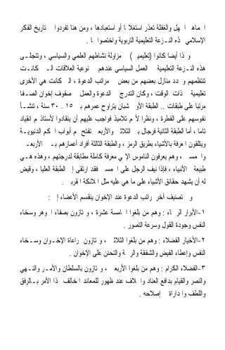 ‫ﺍﳉﻤﺎﻫﲑ ﺍﳉﻬﻞ ﻭﺍﻟﻐﻔﻠﺔ ﺗﻌﺬﺭ ﺍﺳﺘﻐﻼﳍﺎ ﺃﻭ ﺍﺳﺘﻌﺒﺎﺩﻫﺎ ، ﻭﻣﻦ ﻫﻨﺎ ﺗﻔﺮﺩﻭﺍ ﰲ ﺗﺎﺭﻳﺦ ﺍﻟﻔﻜﺮ‬
                           ‫ﺍﻹﺳﻼﻣﻲ ‪‬ﺬﻩ ﺍﻟﻨـﺰﻋﺔ ﺍﻟﺘﻌﻠﻴﻤﻴﺔ ﺍﻟﺘﺮﺑﻮﻳﺔ ﻭﺍﺧﺘﺼﻮﺍ ‪‬ﺎ .‬
‫ﻭﳍﺬﺍ ﺃﻳﻀ‪‬ﺎ ﻛﺎﻧﻮﺍ )ﺗﻌﻠﻴﻤﻴﲔ( ﰲ ﻣﺰﺍﻭﻟﺔ ﻧﺸﺎﻃﻬﻢ ﺍﻟﻌﻠﻤﻲ ﻭﺍﻟﺴﻴﺎﺳﻲ ، ﻭﺗﺘﺠﻠـﻰ‬
‫ﻫﺬﻩ ﺍﻟﻨـﺰﻋﺔ ﺍﻟﺘﻌﻠﻴﻤﻴﺔ ﰲ ﺍﻟﻌﻤﻞ ﺍﻟﺴﻴﺎﺳﻲ ﻋﻨﺪﻫﻢ ﰲ ﻧﻮﻋﻴﺔ ﺍﻟﻌﻼﻗﺎﺕ ﺍﻟـﱵ ﻛﺎﻧـﺖ‬
‫ﺗﻨﺘﻈﻤﻬﻢ ﻭﲢﺪﺩ ﻣﻨﺎﺯﻝ ﺑﻌﻀﻬﻢ ﻣﻦ ﺑﻌﺾ ﰲ ﻣﺮﺍﺗﺐ ﺍﻟﺪﻋﻮﺓ ، ﺍﻟﱵ ﻛﺎﻧﺖ ﻫﻲ ﺍﻷﺧﺮﻯ‬
‫ﺗﻌﻠﻴﻤﻴﺔ ﰲ ﺫﺍﺕ ﺍﻟﻮﻗﺖ ، ﻭﻛﺎﻥ ﺍﻟﺘﺪﺭﺝ ﰲ ﺍﻟﺪﻋﻮﺓ ﻭﺍﻟﻌﻤﻞ ﰲ ﺻﻔﻮﻑ ﺇﺧﻮﺍﻥ ﺍﻟﺼـﻔﺎ‬
‫ﻣﺮﺗﺒ‪‬ﺎ ﻋﻠﻰ ﻃﺒﻘﺎﺕ .. ﺍﻟﻄﺒﻘﺔ ﺍﻷﻭﱃ ﺷﺒﺎﻥ ﻳﺘﺮﺍﻭﺡ ﻋﻤﺮﻫﻢ ﺑﲔ ٥١ – ٠٣ ﺳﻨﺔ ، ﺗﻨﺸـﺄ‬
‫ﻧﻔﻮﺳﻬﻢ ﻋﻠﻰ ﺍﻟﻔﻄﺮﺓ ، ﻭﻧﻈﺮ‪‬ﺍ ﻷ‪‬ﻢ ﺗﻼﻣﻴﺬ ﻓﻮﺍﺟﺐ ﻋﻠﻴﻬﻢ ﺃﻥ ﻳﻨﻘﺎﺩﻭﺍ ﻷﺳﺘﺎﺫ‪‬ﻢ ﺍﻧﻘﻴﺎﺩ‬
‫ﺗﺎﻣ‪‬ﺎ ، ﺃﻣﺎ ﺍﻟﻄﺒﻘﺔ ﺍﻟﺜﺎﻧﻴﺔ ﻓﺮﺟﺎﻝ ﺑﲔ ﺍﻟﺜﻼﺛﲔ ﻭﺍﻷﺭﺑﻌﲔ ﺗﻔﺘﺢ ﳍﻢ ﺃﺑﻮﺍﺏ ﺍﳊﻜﻢ ﺍﻟﺪﻧﻴﻮﻳـﺔ‬
‫ﻭﻳﺘﻠﻘﻮﻥ ﺍﳌﻌﺮﻓﺔ ﺑﺎﻷﺷﻴﺎﺀ ﺑﻄﺮﻳﻖ ﺍﻟﺮﻣﺰ ، ﻭﺍﻟﻄﺒﻘﺔ ﺍﻟﺜﺎﻟﺜﺔ ﺃﻓﺮﺍﺩ ﺃﻋﻤﺎﺭﻫﻢ ﺑـﲔ ﺍﻷﺭﺑﻌـﲔ‬
‫ﻭﺍﳋﻤﺴﲔ ، ﻭﻫﻢ ﻳﻌﺮﻓﻮﻥ ﺍﻟﻨﺎﻣﻮﺱ ﺍﻹﳍﻲ ﻣﻌﺮﻓﺔ ﻛﺎﻣﻠﺔ ﻣﻄﺎﺑﻘﺔ ﻟﺪﺭﺟﺘﻬﻢ ، ﻭﻫﺬﻩ ﻫـﻲ‬
‫ﻃﺒﻴﻌﺔ ﺍﻷﻧﺒﻴﺎﺀ ، ﻓﺈﺫﺍ ﻧﻴﻒ ﺍﻟﺮﺟﻞ ﻋﻠﻰ ﺍﳋﻤﺴﲔ ﻓﻘﺪ ﺍﺭﺗﻘﻰ ﺇﱃ ﺍﻟﻄﺒﻘﺔ ﺍﻟﻌﻠﻴﺎ ، ﻭﻗﻴﺾ‬
                  ‫ﻟﻪ ﺃﻥ ﻳﺸﻬﺪ ﺣﻘﺎﺋﻖ ﺍﻷﺷﻴﺎﺀ ﻋﻠﻰ ﻣﺎ ﻫﻲ ﻋﻠﻴﻪ ﻣﺜﻞ ﺍﳌﻼﺋﻜﺔ ﺍﳌﻘﺮﺑﲔ .‬
           ‫ﻭﰲ ﺗﺼﻨﻴﻒ ﺁﺧﺮ ﳌﺮﺍﺗﺐ ﺍﻟﺪﻋﻮﺓ ﻋﻨﺪ ﺍﻹﺧﻮﺍﻥ ﻳﻨﻘﺴﻢ ﺍﻷﻋﻀﺎﺀ ﺇﱃ :‬
‫١-ﺍﻷﺑﺮﺍﺭ ﺍﻟﺮﲪﺎﺀ : ﻭﻫﻢ ﻣﻦ ﺑﻠﻐﻮﺍ ﺍﳋﺎﻣﺴﺔ ﻋﺸﺮﺓ ، ﻭﳝﺘﺎﺯﻭﻥ ﺑﺼﻔﺎﺀ ﺍﳉﻮﻫﺮ ﻭﺳﺨﺎﺀ‬
                                     ‫ﺍﻟﻨﻔﺲ ﻭﺟﻮﺩﺓ ﺍﻟﻘﻮﻝ ﻭﺳﺮﻋﺔ ﺍﻟﺘﺼﻮﺭ .‬
‫٢-ﺍﻷﺧﻴﺎﺭ ﺍﻟﻔﻀﻼﺀ : ﻭﻫﻢ ﻣﻦ ﺑﻠﻐﻮﺍ ﺍﻟﺜﻼﺛﲔ ، ﻭﳝﺘﺎﺯﻭﻥ ﲟﺮﺍﻋﺎﺓ ﺍﻹﺧـﻮﺍﻥ ﻭﺳـﺨﺎﺀ‬
                ‫ﺍﻟﻨﻔﺲ ﻭﺇﻋﻄﺎﺀ ﺍﻟﻔﻴﺾ ﻭﺍﻟﺸﻔﻘﺔ ﻭﺍﻟﺮﲪﺔ ﻭﺍﻟﺘﺤﻨﻦ ﻋﻠﻰ ﺍﻹﺧﻮﺍﻥ .‬
‫٣-ﺍﻟﻔﻀﻼﺀ ﺍﻟﻜﺮﺍﻡ : ﻭﻫﻢ ﻣﻦ ﺑﻠﻐﻮﺍ ﺍﻷﺭﺑﻌﲔ ، ﻭﳝﺘﺎﺯﻭﻥ ﺑﺎﻟﺴﻠﻄﺎﻥ ﻭﺍﻷﻣـﺮ ﻭﺍﻟﻨـﻬﻲ‬
‫ﻭﺍﻟﻨﺼﺮ ﻭﺍﻟﻘﻴﺎﻡ ﺑﺪﺍﻓﻊ ﺍﻟﻌﻨﺎﺩ ﻭﺍﳋﻼﻑ ﻋﻨﺪ ﻇﻬﻮﺭ ﻟﻠﻤﻌﺎﻧﺪ ﺍﳌﺨﺎﻟﻒ ﳍﺬﺍ ﺍﻷﻣﺮ ﺑـﺎﻟﺮﻓﻖ‬
                                              ‫ﻭﺍﻟﻠﻄﻒ ﻭﺍﳌﺪﺍﺭﺍﺓ ﰲ ﺇﺻﻼﺣﻪ .‬
 