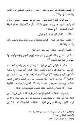 ‫٤-ﺍﻟﺒﺎﻟﻐﻮﻥ ﻣﻠﻜﻮﺕ ﺍﷲ : ﻭﻫﻢ ﻣﻦ ﺑﻠﻐﻮﺍ ﺍﳋﻤﺴﲔ ، ﻭﳝﺘﺎﺯﻭﻥ ﺑﺎﻟﺘﺴﻠﻴﻢ ﻭﻗﺒﻮﻝ ﺍﻟﺘﺄﻳﻴﺪ‬
                                                     ‫ﻭﻣﺸﺎﻫﺪﺓ ﺍﳊﻖ ﻋﻴﺎﻧ‪‬ﺎ )١( .‬
‫ﻭﺻﻔﺔ ﺃﺧﺮﻯ ﻹﺧﻮﺍﻥ ﺍﻟﺼﻔﺎ ﺗﺘﻤﺜﻞ ﰲ ﺗﻴﺴﲑﻫﻢ ﻋﻠﻰ ﺃﻧﻔﺴﻬﻢ ﰲ ﻣﺼﺎﺩﺭ ﺍﳌﻌﺮﻓﺔ ،‬
‫ﻓﻠﻢ ﻳﻘﻴﺪﻭﺍ ﺃﻧﻔﺴﻬﻢ ﲟﺼﺪﺭ ﻭﺍﺣﺪ ، ﻭﻣﻦ ﻫﻨﺎ ﻛﺎﻧﺖ ﻧﻈﺮ‪‬ﻢ ﺍﻟﺸﻤﻮﻟﻴﺔ ﺇﱃ ﻣﺼﺎﺩﺭ ﺍﳌﻌﺮﻓﺔ‬
                                           ‫ﺍﻹﻧﺴﺎﻧﻴﺔ ﻓﺠﻌﻠﻮﻫﺎ ﰲ ﺃﺭﺑﻊ ﺟﻬﺎﺕ :‬
                                  ‫١-ﺍﻟﻜﺘﺐ ﺍﳌﱰﻟﺔ ﻣﺜﻞ ﺍﻟﺘﻮﺭﺍﺓ ﻭﺍﻹﳒﻴﻞ ﻭﺍﻟﻘﺮﺁﻥ .‬
‫٢-ﺍﻟﻜﺘﺐ ﺍﳌﺼﻨﻔﺔ ﻋﻠﻰ ﺃﻟﺴﻨﺔ ﺍﳊﻜﻤﺎﺀ ﻭﺍﻟﻔﻼﺳﻔﺔ ، ﻣـﻦ ﺍﻟﺮﻳﺎﺿـﻴﺎﺕ ﻭﺍﻟﻄﺒﻴﻌﻴـﺎﺕ‬
                                                     ‫ﻭﺍﻵﺩﺍﺏ ﻭﺍﻟﻔﻠﺴﻔﺔ .‬
                           ‫٣-ﺍﻟﻄﺒﻴﻌﺔ ، ﺃﻱ ﺻﻮﺭ ﺃﺷﻜﺎﻝ ﺍﳌﻮﺟﻮﺩﺍﺕ ﲟﺎ ﻫﻲ ﻋﻠﻴﻪ .‬
‫٤-ﺍﻟﺘﺄﻣﻞ ﰲ ﺍﻟﻜﻮﻥ ﻭﻧﻈﺎﻣﻪ ﺍﻟﻄﺒﻴﻌﻲ ﺃﻭ ﻣﺎ ﻳﺴﻤﻮﻧﻪ )ﺟﻮﻫﺮ ﺍﻟﻨﻔﻮﺱ ﻭﺃﺟﻨﺎﺳﻬﺎ ﻭﺃﻧﻮﺍﻋﻬﺎ‬
                                             ‫ﻭﺟﺰﺋﻴﺎ‪‬ﺎ ﻭﺗﺼﺎﺭﻳﻔﻬﺎ ﻟﻸﺟﺴﺎﻡ )٢(.‬
‫ﰒ ﻫﻨﺎﻙ ﲰﺔ ﻟﻌﻠﻬﺎ ﺃﻥ ﺗﻜﻮﻥ ﻣﻦ ﺃﺑﺮﺯ ﲰﺎ‪‬ﻢ ﺍﻟﻔﻜﺮﻳﺔ ، ﻭﻫﻲ ﺭﻓﻀﻬﻢ ﺍﻟﺘﻌﺼﺐ ،‬
‫ﻭﺍﻟﺘﺰﺍﻣﻬﻢ ﲝﺮﻳﺔ ﺍﻟﻔﻜﺮ ﻛﻘﺎﻋﺪﺓ ﻣﻠﺰﻣﺔ ﻟﻄﻠﺐ ﺍﳊﻘﻴﻘﺔ ، ﻓﻄﺎﻟﺒﻮﺍ ﺃﺷﻴﺎﻋﻬﻢ ﺑـ )ﺃﻻ ﻳﻌﺎﺩﻭﺍ‬
‫ﻋﻠﻤ‪‬ﺎ ﻣﻦ ﺍﻟﻌﻠﻮﻡ ﺃﻭ ﻳﻬﺠﺮﻭﺍ ﻛﺘﺎﺑ‪‬ﺎ ﻣﻦ ﺍﻟﻜﺘﺐ ﻭ ﺃﻻ ﻳﺘﻌﺼـﺒﻮﺍ ﻋﻠـﻰ ﻣـﺬﻫﺐ ﻣـﻦ‬
‫ﺍﳌﺬﺍﻫﺐ( )٣( ، ﻭﻣﻦ ﻫﺬﺍ ﺍﻟﺮﻓﺾ ﺍﳌﻄﻠﻖ ﻟﻠﺘﻌﺼﺐ ، ﻭﻣﻦ ﻫﺬﺍ ﺍﻟﺘﺴﻠﻴﻢ ﺑﺎﻻﻧﻔﺘﺎﺡ ﺍﻟﻌﻘﻠﻲ‬
‫ﺍﺳﺘﻄﺎﻋﻮﺍ ﺃﻥ ﻳﺴﺘﺒﻘﻮﺍ ﻋﺼﺮﻫﻢ ﺇﱃ ﻣﻌﺮﻓﺔ ﺃﳘﻴﺔ ﺍﳋﻼﻑ ﺍﻟﻌﻘﻠﻲ ﻭﺗﻨﻮﻉ ﺍﳌﺬﺍﻫﺐ ﺍﻟﻔﻜﺮﻳﺔ‬
         ‫ﰲ ﺗﻨﻤﻴﺔ ﺍﳊﺮﻛﺔ ﺍﻟﻌﻠﻤﻴﺔ ﻭﺯﻳﺎﺩﺓ ﻧﺒﺾ ﺍﻟﺘﻘﺪﻡ ﺍﻟﻌﻘﻠﻲ ﻭﺍﻻﺟﺘﻤﺎﻋﻲ ﻗﻮﺓ ﻭﺗﺪﻓﻘﺎ .‬
‫ﻭﻗﺪ ﺭﺃﻭﺍ )ﰲ ﺍﺧﺘﻼﻑ ﺍﻟﻌﻠﻤﺎﺀ ﻭﺍﻵﺭﺍﺀ ﻭﺍﳌﺬﺍﻫﺐ ﻓﻮﺍﺋﺪ ﻛﺜﲑﺓ ﲣﻔﻰ ﻋﻠﻰ ﻛﺜﲑ ﻣﻦ‬
‫ﺍﻟﻌﻘﻼﺀ ﻓﻤﻦ ﺃﺟﻞ ﺫﻟﻚ ﲡﺪ ﺍﻟﻌﻘﻮﻝ ﺑﺘﻔﺎﻭ‪‬ﺎ ﺍﺧﺘﻼﻓﺎﺕ ﻛﺜﲑﺓ ﻻ ﳛﺼﻲ ﻋـﺪﺩﻫﺎ ﺇﻻ ﺍﷲ‬
‫ﺍﻟﻮﺍﺣﺪ ﺍﻟﻘﻬﺎﺭ… ﻭﺧﺼﻠﺔ ﺃﺧﺮﻯ ﻣﻦ ﺍﻟﻔﻮﺍﺋﺪ ﰲ ﺍﺧﺘﻼﻑ ﺍﻟﻌﻠﻤﺎﺀ ﻭﺫﻟﻚ ﺃﻧﻪ ﳌـﺎ ﻛـﺎﻥ‬


                        ‫)١( ﺇﺧﻮﺍﻥ ﺍﻟﺼﻔﺎ:ﺭﺳﺎﺋﻞ ﺇﺧﻮﺍﻥ ﺍﻟﺼﻔﺎ،ﻣﺼﺪﺭ ﺳﺎﺑﻖ،ﺝ٤،ﺹ٧ -٨٥.‬
                                                  ‫)٢( ﺍﳌﺼﺪﺭ ﺍﻟﺴﺎﺑﻖ:ﺝ٤،ﺹ٦٢.‬
                                              ‫)٣( ﺍﳌﺼﺪﺭ ﺍﻟﺴﺎﺑﻖ:ﺝ٤،ﺹ١٤-٢٤.‬
 