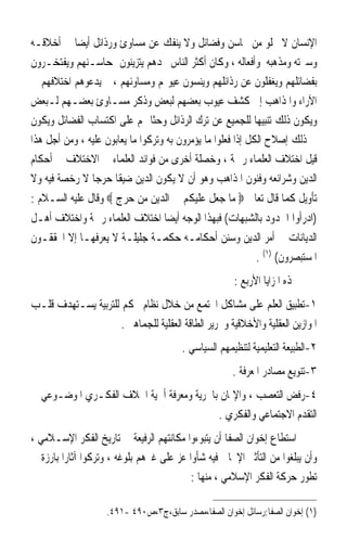 ‫ﺍﻹﻧﺴﺎﻥ ﻻ ﳜﻠﻮ ﻣﻦ ﳏﺎﺳﻦ ﻭﻓﻀﺎﺋﻞ ﻭﻻ ﻳﻨﻔﻚ ﻋﻦ ﻣﺴﺎﻭﺉ ﻭﺭﺫﺍﺋﻞ ﺃﻳﻀ‪‬ﺎ ﰲ ﺃﺧﻼﻗـﻪ‬
‫ﻭﺳﲑﺗﻪ ﻭﻣﺬﻫﺒﻪ ﻭﺃﻓﻌﺎﻟﻪ ، ﻭﻛﺎﻥ ﺃﻛﺜﺮ ﺍﻟﻨﺎﺱ ﲡﺪﻫﻢ ﻳﺘﺰﻳﻨﻮﻥ ﲟﺤﺎﺳـﻨﻬﻢ ﻭﻳﻔﺘﺨـﺮﻭﻥ‬
‫ﺑﻔﻀﺎﺋﻠﻬﻢ ﻭﻳﻐﻔﻠﻮﻥ ﻋﻦ ﺭﺫﺍﺋﻠﻬﻢ ﻭﻳﻨﺴﻮﻥ ﻋﻴﻮ‪‬ﻢ ﻭﻣﺴﺎﻭﺋﻬﻢ ، ﰒ ﻳﺪﻋﻮﻫﻢ ﺍﺧﺘﻼﻓﻬﻢ ﰲ‬
‫ﺍﻵﺭﺍﺀ ﻭﺍﳌﺬﺍﻫﺐ ﺇﱃ ﻛﺸﻒ ﻋﻴﻮﺏ ﺑﻌﻀﻬﻢ ﻟﺒﻌﺾ ﻭﺫﻛﺮ ﻣﺴـﺎﻭﺉ ﺑﻌﻀـﻬﻢ ﻟـﺒﻌﺾ‬
‫ﻭﻳﻜﻮﻥ ﺫﻟﻚ ﺗﻨﺒﻴﻬ‪‬ﺎ ﻟﻠﺠﻤﻴﻊ ﻋﻦ ﺗﺮﻙ ﺍﻟﺮﺫﺍﺋﻞ ﻭﺣﺜﹰﺎ ﳍﻢ ﻋﻠﻰ ﺍﻛﺘﺴﺎﺏ ﺍﻟﻔﻀﺎﺋﻞ ﻭﻳﻜﻮﻥ‬
‫ﰲ ﺫﻟﻚ ﺇﺻﻼﺡ ﺍﻟﻜﻞ ﺇﺫﺍ ﻓﻌﻠﻮﺍ ﻣﺎ ﻳﺆﻣﺮﻭﻥ ﺑﻪ ﻭﺗﺮﻛﻮﺍ ﻣﺎ ﻳﻌﺎﺑﻮﻥ ﻋﻠﻴﻪ ، ﻭﻣﻦ ﺃﺟﻞ ﻫﺬﺍ‬
‫ﻗﻴﻞ ﺍﺧﺘﻼﻑ ﺍﻟﻌﻠﻤﺎﺀ ﺭﲪﺔ ، ﻭﺧﺼﻠﺔ ﺃﺧﺮﻯ ﻣﻦ ﻓﻮﺍﺋﺪ ﺍﻟﻌﻠﻤﺎﺀ ﰲ ﺍﻻﺧﺘﻼﻑ ﰲ ﺃﺣﻜﺎﻡ‬
‫ﺍﻟﺪﻳﻦ ﻭﺷﺮﺍﺋﻌﻪ ﻭﻓﻨﻮﻥ ﺍﳌﺬﺍﻫﺐ ﻭﻫﻮ ﺃﻥ ﻻ ﻳﻜﻮﻥ ﺍﻟﺪﻳﻦ ﺿﻴﻘﹰﺎ ﺣﺮﺟ‪‬ﺎ ﻻ ﺭﺧﺼﺔ ﻓﻴﻪ ﻭﻻ‬
‫ﺗﺄﻭﻳﻞ ﻛﻤﺎ ﻗﺎﻝ ﺗﻌﺎﱃ ‪ ‬ﻣﺎ ﺟﻌﻞ ﻋﻠﻴﻜﻢ ﰲ ﺍﻟﺪﻳﻦ ﻣﻦ ﺣﺮﺝ ‪ ‬ﻭﻗﺎﻝ ﻋﻠﻴﻪ ﺍﻟﺴـﻼﻡ :‬
‫)ﺍﺩﺭﺃﻭﺍ ﺍﳊﺪﻭﺩ ﺑﺎﻟﺸﺒﻬﺎﺕ( ﻓﺒﻬﺬﺍ ﺍﻟﻮﺟﻪ ﺃﻳﻀ‪‬ﺎ ﺍﺧﺘﻼﻑ ﺍﻟﻌﻠﻤﺎﺀ ﺭﲪﺔ ﻭﺍﺧﺘﻼﻑ ﺃﻫـﻞ‬
‫ﺍﻟﺪﻳﺎﻧﺎﺕ ﰲ ﺃﻣﺮ ﺍﻟﺪﻳﻦ ﻭﺳﻨﻦ ﺃﺣﻜﺎﻣـﻪ ﺣﻜﻤـﺔ ﺟﻠﻴﻠـﺔ ﻻ ﻳﻌﺮﻓﻬـﺎ ﺇﻻ ﺍﶈﻘﻘـﻮﻥ‬
                                                  ‫ﺍﳌﺴﺘﺒﺼﺮﻭﻥ( )١( .‬
                                                      ‫‪‬ﺬﻩ ﺍﳌﺰﺍﻳﺎ ﺍﻷﺭﺑﻊ :‬
‫١-ﺗﻄﺒﻴﻖ ﺍﻟﻌﻠﻢ ﻋﻠﻰ ﻣﺸﺎﻛﻞ ﺍ‪‬ﺘﻤﻊ ﻣﻦ ﺧﻼﻝ ﻧﻈﺎﻡ ﳏﻜﻢ ﻟﻠﺘﺮﺑﻴﺔ ﻳﺴـﺘﻬﺪﻑ ﻗﻠـﺐ‬
                     ‫ﺍﳌﻮﺍﺯﻳﻦ ﺍﻟﻌﻘﻠﻴﺔ ﻭﺍﻷﺧﻼﻗﻴﺔ ﻭﲢﺮﻳﺮ ﺍﻟﻄﺎﻗﺔ ﺍﻟﻌﻘﻠﻴﺔ ﻟﻠﺠﻤﺎﻫﲑ .‬
                                        ‫٢-ﺍﻟﻄﺒﻴﻌﺔ ﺍﻟﺘﻌﻠﻴﻤﻴﺔ ﻟﺘﻨﻈﻴﻤﻬﻢ ﺍﻟﺴﻴﺎﺳﻲ .‬
                                                      ‫٣-ﺗﻨﻮﻳﻊ ﻣﺼﺎﺩﺭ ﺍﳌﻌﺮﻓﺔ .‬
‫٤-ﺭﻓﺾ ﺍﻟﺘﻌﺼﺐ ، ﻭﺍﻹﳝﺎﻥ ﺑﺎﳊﺮﻳﺔ ﻭﻣﻌﺮﻓﺔ ﺃﳘﻴﺔ ﺍﳋﻼﻑ ﺍﻟﻔﻜـﺮﻱ ﺍﳌﻮﺿـﻮﻋﻲ ﰲ‬
                                          ‫ﺍﻟﺘﻘﺪﻡ ﺍﻻﺟﺘﻤﺎﻋﻲ ﻭﺍﻟﻔﻜﺮﻱ .‬
‫ﺍﺳﺘﻄﺎﻉ ﺇﺧﻮﺍﻥ ﺍﻟﺼﻔﺎ ﺃﻥ ﻳﺘﺒﻮﺀﻭﺍ ﻣﻜﺎﻧﺘﻬﻢ ﺍﻟﺮﻓﻴﻌﺔ ﰲ ﺗﺎﺭﻳﺦ ﺍﻟﻔﻜﺮ ﺍﻹﺳـﻼﻣﻲ ،‬
‫ﻭﺃﻥ ﻳﺒﻠﻐﻮﺍ ﻣﻦ ﺍﻟﺘﺄﺛﲑ ﺍﻹﳚﺎﰊ ﻓﻴﻪ ﺷﺄﻭﺍ ﻋﺰ ﻋﻠﻰ ﻏﲑﻫﻢ ﺑﻠﻮﻏﻪ ، ﻭﺗﺮﻛﻮﺍ ﺁﺛﺎﺭﹰﺍ ﺑﺎﺭﺯﺓ ﰲ‬
                                           ‫ﺗﻄﻮﺭ ﺣﺮﻛﺔ ﺍﻟﻔﻜﺮ ﺍﻹﺳﻼﻣﻲ ، ﻣﻨﻬﺎ :‬

                    ‫)١( ﺇﺧﻮﺍﻥ ﺍﻟﺼﻔﺎ:ﺭﺳﺎﺋﻞ ﺇﺧﻮﺍﻥ ﺍﻟﺼﻔﺎ،ﻣﺼﺪﺭ ﺳﺎﺑﻖ،ﺝ٣،ﺹ٠٩٤ -١٩٤.‬
 