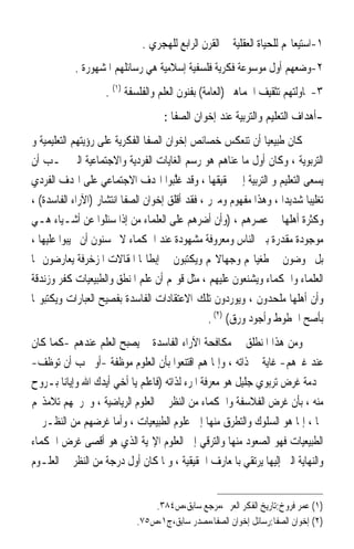 ‫١-ﺍﺳﺘﻴﻌﺎ‪‬ﻢ ﻟﻠﺤﻴﺎﺓ ﺍﻟﻌﻘﻠﻴﺔ ﰲ ﺍﻟﻘﺮﻥ ﺍﻟﺮﺍﺑﻊ ﻟﻠﻬﺠﺮﻱ .‬
           ‫٢-ﻭﺿﻌﻬﻢ ﺃﻭﻝ ﻣﻮﺳﻮﻋﺔ ﻓﻜﺮﻳﺔ ﻓﻠﺴﻔﻴﺔ ﺇﺳﻼﻣﻴﺔ ﻫﻲ ﺭﺳﺎﺋﻠﻬﻢ ﺍﳌﺸﻬﻮﺭﺓ .‬
                    ‫٣-ﳏﺎﻭﻟﺘﻬﻢ ﺗﺜﻘﻴﻒ ﺍﳉﻤﺎﻫﲑ )ﺍﻟﻌﺎﻣﺔ( ﺑﻔﻨﻮﻥ ﺍﻟﻌﻠﻢ ﻭﺍﻟﻔﻠﺴﻔﺔ )١( .‬
                                    ‫-ﺃﻫﺪﺍﻑ ﺍﻟﺘﻌﻠﻴﻢ ﻭﺍﻟﺘﺮﺑﻴﺔ ﻋﻨﺪ ﺇﺧﻮﺍﻥ ﺍﻟﺼﻔﺎ :‬
‫ﻛﺎﻥ ﻃﺒﻴﻌﻴ‪‬ﺎ ﺃﻥ ﺗﻨﻌﻜﺲ ﺧﺼﺎﺋﺺ ﺇﺧﻮﺍﻥ ﺍﻟﺼﻔﺎ ﺍﻟﻔﻜﺮﻳﺔ ﻋﻠﻰ ﺭﺅﻳﺘﻬﻢ ﺍﻟﺘﻌﻠﻴﻤﻴﺔ ﻭ‬
‫ﺍﻟﺘﺮﺑﻮﻳﺔ ، ﻭﻛﺎﻥ ﺃﻭﻝ ﻣﺎ ﻋﻨﺎﻫﻢ ﻫﻮ ﺭﺳﻢ ﺍﻟﻐﺎﻳﺎﺕ ﺍﻟﻔﺮﺩﻳﺔ ﻭﺍﻻﺟﺘﻤﺎﻋﻴﺔ ﺍﻟﱵ ﳚـﺐ ﺃﻥ‬
‫ﻳﺴﻌﻰ ﺍﻟﺘﻌﻠﻴﻢ ﻭ ﺍﻟﺘﺮﺑﻴﺔ ﺇﱃ ﲢﻘﻴﻘﻬﺎ ، ﻭﻗﺪ ﻏﱠﺒﻮﺍ ﺍﳍﺪﻑ ﺍﻻﺟﺘﻤﺎﻋﻲ ﻋﻠﻰ ﺍﳍﺪﻑ ﺍﻟﻔﺮﺩﻱ‬
                                       ‫ﻠ‬
‫ﺗﻐﻠﻴﺒ‪‬ﺎ ﺷﺪﻳﺪ‪‬ﺍ ، ﻭﻫﺬﺍ ﻣﻔﻬﻮﻡ ﻭﻣﱪﺭ ، ﻓﻘﺪ ﺃﻗﻠﻖ ﺇﺧﻮﺍﻥ ﺍﻟﺼﻔﺎ ﺍﻧﺘﺸﺎﺭ )ﺍﻵﺭﺍﺀ ﺍﻟﻔﺎﺳﺪﺓ( ،‬
‫ﻭﻛﺜﺮﺓ ﺃﻫﻠﻬﺎ ﰲ ﻋﺼﺮﻫﻢ ، )ﻭﺃﻥ ﺃﺿﺮﻫﻢ ﻋﻠﻰ ﺍﻟﻌﻠﻤﺎﺀ ﻣﻦ ﺇﺫﺍ ﺳﺌﻠﻮﺍ ﻋﻦ ﺃﺷـﻴﺎﺀ ﻫـﻲ‬
‫ﻣﻮﺟﻮﺩﺓ ﻣﻘﺪﺭﺓ ﺑﲔ ﺍﻟﻨﺎﺱ ﻭﻣﻌﺮﻭﻓﺔ ﻣﺸﻬﻮﺩﺓ ﻋﻨﺪ ﺍﳊﻜﻤﺎﺀ ﻻ ﳛﺴﻨﻮﻥ ﺃﻥ ﳚﻴﺒﻮﺍ ﻋﻠﻴﻬﺎ ،‬
‫ﺑﻞ ﳜﻮﺿﻮﻥ ﰲ ﻃﻐﻴﺎ‪‬ﻢ ﻭﺟﻬﺎﻻ‪‬ﻢ ﻭﻳﻜﺘﺒﻮﻥ ﰲ ﺇﺑﻄﺎﳍﺎ ﺍﳌﻘﺎﻻﺕ ﺍﳌﺰﺧﺮﻓﺔ ﻳﻌﺎﺭﺿﻮﻥ ‪‬ﺎ‬
‫ﺍﻟﻌﻠﻤﺎﺀ ﻭﺍﳊﻜﻤﺎﺀ ﻭﻳﺸﻨﻌﻮﻥ ﻋﻠﻴﻬﻢ ، ﻣﺜﻞ ﻗﻮﳍﻢ ﺃﻥ ﻋﻠﻢ ﺍﳌﻨﻄﻖ ﻭﺍﻟﻄﺒﻴﻌﻴﺎﺕ ﻛﻔﺮ ﻭﺯﻧﺪﻗﺔ‬
‫ﻭﺃﻥ ﺃﻫﻠﻬﺎ ﻣﻠﺤﺪﻭﻥ ، ﻭﻳﻮﺭﺩﻭﻥ ﺗﻠﻚ ﺍﻻﻋﺘﻘﺎﺩﺍﺕ ﺍﻟﻔﺎﺳﺪﺓ ﺑﻔﺼﻴﺢ ﺍﻟﻌﺒﺎﺭﺍﺕ ﻭﻳﻜﺘﺒﻮ‪‬ﺎ‬
                                                ‫ﺑﺄﺻﺢ ﺍﳋﻄﻮﻁ ﻭﺃﺟﻮﺩ ﻭﺭﻕ( )٢( .‬
‫ﻭﻣﻦ ﻫﺬﺍ ﺍﳌﻨﻄﻠﻖ ﰲ ﻣﻜﺎﻓﺤﺔ ﺍﻵﺭﺍﺀ ﺍﻟﻔﺎﺳﺪﺓ ﱂ ﻳﺼﺒﺢ ﺍﻟﻌﻠﻢ ﻋﻨﺪﻫﻢ -ﻛﻤﺎ ﻛﺎﻥ‬
‫ﻋﻨﺪ ﻏﲑﻫﻢ- ﻏﺎﻳﺔ ﰲ ﺫﺍﺗﻪ ، ﻭﺇﳕﺎ ﻫﻢ ﺍﻗﺘﻨﻌﻮﺍ ﺑﺄﻥ ﺍﻟﻌﻠﻮﻡ ﻣﻮﻇﻔﺔ -ﺃﻭ ﳚﺐ ﺃﻥ ﺗﻮﻇﻒ-‬
‫ﳋﺪﻣﺔ ﻏﺮﺽ ﺗﺮﺑﻮﻱ ﺟﻠﻴﻞ ﻫﻮ ﻣﻌﺮﻓﺔ ﺍﳌﺮﺀ ﻟﺬﺍﺗﻪ )ﻓﺎﻋﻠﻢ ﻳﺎ ﺃﺧﻲ ﺃﻳﺪﻙ ﺍﷲ ﻭﺇﻳﺎﻧﺎ ﺑـﺮﻭﺡ‬
‫ﻣﻨﻪ ، ﺑﺄﻥ ﻏﺮﺽ ﺍﻟﻔﻼﺳﻔﺔ ﻭﺍﳊﻜﻤﺎﺀ ﻣﻦ ﺍﻟﻨﻈﺮ ﰲ ﺍﻟﻌﻠﻮﻡ ﺍﻟﺮﻳﺎﺿﻴﺔ ، ﻭﲣﺮﳚﻬﻢ ﺗﻼﻣﺬ‪‬ﻢ‬
‫‪‬ﺎ ، ﺇﳕﺎ ﻫﻮ ﺍﻟﺴﻠﻮﻙ ﻭﺍﻟﺘﻄﺮﻕ ﻣﻨﻬﺎ ﺇﱃ ﻋﻠﻮﻡ ﺍﻟﻄﺒﻴﻌﻴﺎﺕ ، ﻭﺃﻣﺎ ﻏﺮﺿﻬﻢ ﻣﻦ ﺍﻟﻨﻈـﺮ ﰲ‬
‫ﺍﻟﻄﺒﻴﻌﻴﺎﺕ ﻓﻬﻮ ﺍﻟﺼﻌﻮﺩ ﻣﻨﻬﺎ ﻭﺍﻟﺘﺮﻗﻲ ﺇﱃ ﺍﻟﻌﻠﻮﻡ ﺍﻹﳍﻴﺔ ﺍﻟﺬﻱ ﻫﻮ ﺃﻗﺼﻰ ﻏﺮﺽ ﺍﳊﻜﻤﺎﺀ‬
‫ﻭﺍﻟﻨﻬﺎﻳﺔ ﺍﻟﱵ ﺇﻟﻴﻬﺎ ﻳﺮﺗﻘﻲ ﺑﺎﳌﻌﺎﺭﻑ ﺍﳊﻘﻴﻘﻴﺔ ، ﻭﳌﺎ ﻛﺎﻥ ﺃﻭﻝ ﺩﺭﺟﺔ ﻣﻦ ﺍﻟﻨﻈﺮ ﰲ ﺍﻟﻌﻠـﻮﻡ‬


                                ‫)١( ﻋﻤﺮ ﻓﺮﻭﺥ:ﺗﺎﺭﻳﺦ ﺍﻟﻔﻜﺮ ﺍﻟﻌﺮﰊ،ﻣﺮﺟﻊ ﺳﺎﺑﻖ،ﺹ٤٨٣.‬
                            ‫)٢( ﺇﺧﻮﺍﻥ ﺍﻟﺼﻔﺎ:ﺭﺳﺎﺋﻞ ﺇﺧﻮﺍﻥ ﺍﻟﺼﻔﺎ،ﻣﺼﺪﺭ ﺳﺎﺑﻖ،ﺝ١،ﺹ٥٧.‬
 