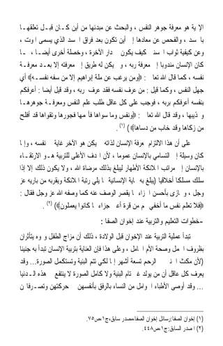 ‫ﺍﻹﳍﻴﺔ ﻫﻮ ﻣﻌﺮﻓﺔ ﺟﻮﻫﺮ ﺍﻟﻨﻔﺲ ، ﻭﺍﻟﺒﺤﺚ ﻋﻦ ﻣﺒﺪﺋﻬﺎ ﻣﻦ ﺃﻳﻦ ﻛـﺎﻥ ﻗﺒـﻞ ﺗﻌﻠﻘﻬـﺎ‬
‫ﺑﺎﳉﺴﺪ ، ﻭﺍﻟﻔﺤﺺ ﻋﻦ ﻣﻌﺎﺩﻫﺎ ﺇﱃ ﺃﻳﻦ ﺗﻜﻮﻥ ﺑﻌﺪ ﻓﺮﺍﻕ ﺍﳉﺴﺪ ﺍﻟﺬﻱ ﻳﺴﻤﻰ ﺍﳌﻮﺕ ،‬
‫ﻭﻋﻦ ﻛﻴﻔﻴﺔ ﺛﻮﺍﺏ ﺍﶈﺴﻨﲔ ﻛﻴﻒ ﻳﻜﻮﻥ ﰲ ﺩﺍﺭ ﺍﻵﺧﺮﺓ ، ﻭﺧﺼﻠﺔ ﺃﺧﺮﻯ ﺃﻳﻀ‪‬ـﺎ ، ﳌـﺎ‬
‫ﻛﺎﻥ ﺍﻹﻧﺴﺎﻥ ﻣﻨﺪﻭﺑ‪‬ﺎ ﺇﱃ ﻣﻌﺮﻓﺔ ﺭﺑﻪ ، ﻭﱂ ﻳﻜﻦ ﻟﻪ ﻃﺮﻳﻖ ﺇﱃ ﻣﻌﺮﻓﺘﻪ ﺇﻻ ﺑﻌـﺪ ﻣﻌﺮﻓـﺔ‬
‫ﻧﻔﺴﻪ ، ﻛﻤﺎ ﻗﺎﻝ ﺍﷲ ﺗﻌﺎﱃ : ‪‬ﻭﻣﻦ ﻳﺮﻏﺐ ﻋﻦ ﻣﻠﺔ ﺇﺑﺮﺍﻫﻴﻢ ﺇﻻ ﻣﻦ ﺳﻔﻪ ﻧﻔﺴـﻪ‪ ‬ﺃﻱ‬
‫ﺟﻬﻞ ﺍﻟﻨﻔﺲ ، ﻭﻛﻤﺎ ﻗﻴﻞ : ﻣﻦ ﻋﺮﻑ ﻧﻔﺴﻪ ﻓﻘﺪ ﻋﺮﻑ ﺭﺑﻪ ، ﻭﻗﺪ ﻗﻴﻞ ﺃﻳﻀ‪‬ﺎ : ﺃﻋﺮﻓﻜﻢ‬
‫ﺑﻨﻔﺴﻪ ﺃﻋﺮﻓﻜﻢ ﺑﺮﺑﻪ ، ﻓﻮﺟﺐ ﻋﻠﻰ ﻛﻞ ﻋﺎﻗﻞ ﻃﻠﺐ ﻋﻠﻢ ﺍﻟﻨﻔﺲ ﻭﻣﻌﺮﻓـﺔ ﺟﻮﻫﺮﻫـﺎ‬
‫ﻭ‪‬ﺬﻳﺒﻬﺎ ، ﻭﻗﺪ ﻗﺎﻝ ﺍﷲ ﺗﻌﺎﱃ : ‪‬ﻭﻧﻔﺲ ﻭﻣﺎ ﺳﻮﺍﻫﺎ ﻓﺄﳍﻤﻬﺎ ﻓﺠﻮﺭﻫﺎ ﻭﺗﻘﻮﺍﻫﺎ ﻗﺪ ﺃﻓﻠﺢ‬
                                         ‫ﻣﻦ ﺯﻛﺎﻫﺎ ﻭﻗﺪ ﺧﺎﺏ ﻣﻦ ﺩﺳﺎﻫﺎ‪. (١) ( ‬‬
‫ﻋﻠﻰ ﺃﻥ ﻫﺬﺍ ﺍﻻﻟﺘﺰﺍﻡ ﲟﻌﺮﻓﺔ ﺍﻹﻧﺴﺎﻥ ﻟﺬﺍﺗﻪ ﱂ ﻳﻜﻦ ﻫﻮ ﺍﻵﺧﺮ ﻏﺎﻳﺔ ﰲ ﻧﻔﺴﻪ ، ﻭﺇﳕﺎ‬
‫ﻛﺎﻥ ﻭﺳﻴﻠﺔ ﺇﱃ ﺍﻟﺘﺴﺎﻣﻲ ﺑﺎﻹﻧﺴﺎﻥ ﻋﻤﻮﻣ‪‬ﺎ ، ﻷﻥ ﺍﳍﺪﻑ ﺍﻷﻋﻠﻰ ﻟﻠﺘﺮﺑﻴﺔ ﻫـﻮ ﺍﻻﺭﺗﻘـﺎﺀ‬
‫ﺑﺎﻹﻧﺴﺎﻥ ﺇﱃ ﻣﺮﺍﺗﺐ ﺍﳌﻼﺋﻜﺔ ﺍﻷﻃﻬﺎﺭ ﻟﻴﺒﻠﻎ ﺑﺬﻟﻚ ﻣﺮﺿﺎﺓ ﺍﷲ ، ﻭﻻ ﻳﻜﻮﻥ ﺫﻟﻚ ﺇﻻ ﺇﺫﺍ‬
‫ﺳﻠﻚ ﻣﺴﻠﻜﹰﺎ ﺃﺧﻼﻗﻴ‪‬ﺎ )ﻳﺒﻠﻎ ﺑﻪ ‪‬ﺎﻳﺔ ﺍﻹﻧﺴﺎﻧﻴﺔ ﳑﺎ ﻳﻠﻲ ﺭﺗﺒﺔ ﺍﳌﻼﺋﻜﺔ ﻭﻳﻘﺮﺑﻪ ﻣﻦ ﺑﺎﺭﻳﻪ ﻋﺰ‬
‫ﻭﺟﻞ ، ﻭﳚﺎﺯﻯ ﺑﺄﺣﺴﻦ ﺍﳉﺰﺍﺀ ﳑﺎ ﻳﻘﺼﺮ ﺍﻟﻮﺻﻒ ﻋﻨﻪ ﻛﻤﺎ ﻭﺻﻔﻪ ﺍﷲ ﻋﺰ ﻭﺟﻞ ﻓﻘﺎﻝ :‬
         ‫‪‬ﻓﻼ ﺗﻌﻠﻢ ﻧﻔﺲ ﻣﺎ ﺃﺧﻔﻲ ﳍﻢ ﻣﻦ ﻗﺮﺓ ﺃﻋﲔ ﺟﺰﺍﺀ ﲟﺎ ﻛﺎﻧﻮﺍ ﻳﻌﻤﻠﻮﻥ‪. (٢) (‬‬
                                  ‫-ﺧﻄﻮﺍﺕ ﺍﻟﺘﻌﻠﻴﻢ ﻭﺍﻟﺘﺮﺑﻴﺔ ﻋﻨﺪ ﺇﺧﻮﺍﻥ ﺍﻟﺼﻔﺎ :‬
‫ﺗﺒﺪﺃ ﻋﻤﻠﻴﺔ ﺍﻟﺘﺮﺑﻴﺔ ﻋﻨﺪ ﺍﻹﺧﻮﺍﻥ ﻗﺒﻞ ﺍﻟﻮﻻﺩﺓ ، ﺫﻟﻚ ﺃﻥ ﻣﺰﺍﺝ ﺍﻟﻄﻔﻞ ﻭﳕﻮﻩ ﻳﺘﺄﺛﺮﺍﻥ‬
‫ﺑﻈﺮﻭﻑ ﺍﳊﻤﻞ ﻭﺻﺤﺔ ﺍﻷﻡ ﺍﳊﺎﻣﻞ ، ﻭﻋﻠﻰ ﻫﺬﺍ ﻓﺈﻥ ﺍﻟﻌﻨﺎﻳﺔ ﺑﺘﺮﺑﻴﺔ ﺍﻹﻧﺴﺎﻥ ﺗﺒﺪﺃ ﺑﻪ ﺟﻨﻴﻨ‪‬ﺎ‬
‫)ﻷﻥ ﻣﻜﺚ ﺍﳉﻨﲔ ﰲ ﺍﻟﺮﺣﻢ ﺗﺴﻌﺔ ﺃﺷﻬﺮ ﺇﳕﺎ ﻟﻜﻲ ﺗﺘﻢ ﺍﻟﺒﻨﻴﺔ ﻭﺗﺴﺘﻜﻤﻞ ﺍﻟﺼﻮﺭﺓ... ﻭﻗﺪ‬
‫ﻳﻌﺮﻑ ﻛﻞ ﻋﺎﻗﻞ ﺃﻥ ﻣﻦ ﻳﻮﻟﺪ ﻏﲑ ﺗﺎﻡ ﺍﻟﺒﻨﻴﺔ ﻭﻻ ﻛﺎﻣﻞ ﺍﻟﺼﻮﺭﺓ ﻻ ﻳﻨﺘﻔﻊ ﰲ ﻫﺬﻩ ﺍﻟـﺪﻧﻴﺎ‬
‫... ﻭﻗﺪ ﺃﻭﺻﻰ ﺍﻷﻃﺒﺎﺀ ﺍﳊﻮﺍﻣﻞ ﻣﻦ ﺍﻟﻨﺴﺎﺀ ﺑﺎﻟﺮﻓﻖ ﺑﺄﻧﻔﺴﻬﻦ ﰲ ﺣﺮﻛﺘﻬﻦ ﻭﺗﺼـﺮﻓﺎ‪‬ﻦ‬


                            ‫)١( ﺇﺧﻮﺍﻥ ﺍﻟﺼﻔﺎ:ﺭﺳﺎﺋﻞ ﺇﺧﻮﺍﻥ ﺍﻟﺼﻔﺎ،ﻣﺼﺪﺭ ﺳﺎﺑﻖ،ﺝ١،ﺹ٥٧.‬
                                                 ‫)٢( ﺍﳌﺼﺪﺭ ﺍﻟﺴﺎﺑﻖ:ﺝ١،ﺹ٨٤٤.‬
 