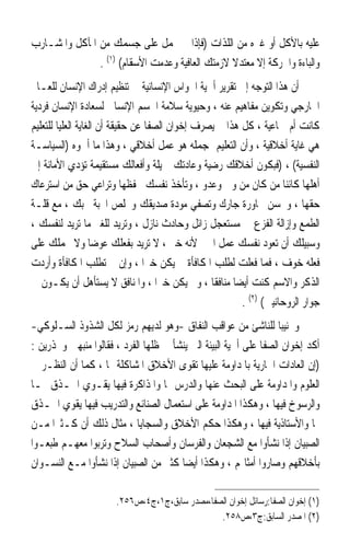 ‫ﻋﻠﻴﻪ ﺑﺎﻷﻛﻞ ﺃﻭ ﻏﲑﻩ ﻣﻦ ﺍﻟﻠﺬﺍﺕ )ﻓﺈﺫﺍ ﱂ ﲢﻤﻞ ﻋﻠﻰ ﺟﺴﻤﻚ ﻣﻦ ﺍﳌﺂﻛﻞ ﻭﺍﳌﺸـﺎﺭﺏ‬
               ‫ﻭﺍﻟﺒﺎﺀﺓ ﻭﺍﳊﺮﻛﺔ ﺇﻻ ﻣﻌﺘﺪﻻ ﻻﺯﻣﺘﻚ ﺍﻟﻌﺎﻓﻴﺔ ﻭﻋﺪﻣﺖ ﺍﻷﺳﻘﺎﻡ( )١( .‬
                                                 ‫ﹰ‬
‫ﺃﻥ ﻫﺬﺍ ﺍﻟﺘﻮﺟﻪ ﺇﱃ ﺗﻘﺮﻳﺮ ﺃﳘﻴﺔ ﺍﳊﻮﺍﺱ ﺍﻹﻧﺴﺎﻧﻴﺔ ﰲ ﺗﻨﻈﻴﻢ ﺇﺩﺭﺍﻙ ﺍﻹﻧﺴﺎﻥ ﻟﻠﻌـﺎﱂ‬
‫ﺍﳋﺎﺭﺟﻲ ﻭﺗﻜﻮﻳﻦ ﻣﻔﺎﻫﻴﻢ ﻋﻨﻪ ، ﻭﺣﻴﻮﻳﺔ ﺳﻼﻣﺔ ﺍﳉﺴﻢ ﺍﻹﻧﺴﺎﱐ ﻟﺴﻌﺎﺩﺓ ﺍﻹﻧﺴﺎﻥ ﻓﺮﺩﻳﺔ‬
‫ﻛﺎﻧﺖ ﺃﻡ ﲨﺎﻋﻴﺔ ، ﻛﻞ ﻫﺬﺍ ﱂ ﻳﺼﺮﻑ ﺇﺧﻮﺍﻥ ﺍﻟﺼﻔﺎ ﻋﻦ ﺣﻘﻴﻘﺔ ﺃﻥ ﺍﻟﻐﺎﻳﺔ ﺍﻟﻌﻠﻴﺎ ﻟﻠﺘﻌﻠﻴﻢ‬
‫ﻫﻲ ﻏﺎﻳﺔ ﺃﺧﻼﻗﻴﺔ ، ﻭﺃﻥ ﺍﻟﺘﻌﻠﻴﻢ ﲟﺠﻤﻠﻪ ﻫﻮ ﻋﻤﻞ ﺃﺧﻼﻗﻲ ، ﻭﻫﺬﺍ ﻣﺎ ﺃﲰﻮﻩ )ﺍﻟﺴﻴﺎﺳـﺔ‬
‫ﺍﻟﻨﻔﺴﻴﺔ( ، )ﻓﺒﻜﻮﻥ ﺃﺧﻼﻗﻚ ﺭﺿﻴﺔ ﻭﻋﺎﺩﺗﻚ ﲨﻴﻠﺔ ﻭﺃﻓﻌﺎﻟﻚ ﻣﺴﺘﻘﻴﻤﺔ ﺗﺆﺩﻱ ﺍﻷﻣﺎﻧﺔ ﺇﱃ‬
‫ﺃﻫﻠﻬﺎ ﻛﺎﺋﻨ‪‬ﺎ ﻣﻦ ﻛﺎﻥ ﻣﻦ ﻭﱄ ﻭﻋﺪﻭ ، ﻭﺗﺄﺧﺬ ﻧﻔﺴﻚ ﲝﻔﻈﻬﺎ ﻭﺗﺮﺍﻋﻲ ﺣﻖ ﻣﻦ ﺍﺳﺘﺮﻋﺎﻙ‬
‫ﺣﻘﻬﺎ ، ﻭﲢﺴﻦ ﳎﺎﻭﺭﺓ ﺟﺎﺭﻙ ﻭﺗﺼﻔﻲ ﻣﻮﺩﺓ ﺻﺪﻳﻘﻚ ﻭﲣﻠﺺ ﺍﶈﺒﺔ ﶈﺒﻚ ، ﻣﻊ ﻗﻠـﺔ‬
‫ﺍﻟﻄﻤﻊ ﻭﺇﺯﺍﻟﺔ ﺍﻟﻔﺰﻉ ﰲ ﻣﺴﺘﻌﺠﻞ ﺯﺍﺋﻞ ﻭﺣﺎﺩﺙ ﻧﺎﺯﻝ ، ﻭﺗﺮﻳﺪ ﻟﻠﻐﲑ ﻣﺎ ﺗﺮﻳﺪ ﻟﻨﻔﺴﻚ ،‬
‫ﻭﺳﺒﻴﻠﻚ ﺃﻥ ﺗﻌﻮﺩ ﻧﻔﺴﻚ ﻋﻤﻞ ﺍﳋﲑ ﻷﻧﻪ ﺧﲑ ، ﻻ ﺗﺮﻳﺪ ﺑﻔﻌﻠﻚ ﻋﻮﺿ‪‬ﺎ ﻭﻻ ﳛﻤﻠﻚ ﻋﻠﻰ‬
‫ﻓﻌﻠﻪ ﺧﻮﻑ ، ﻓﻤﺎ ﻓﻌﻠﺖ ﻟﻄﻠﺐ ﺍﳌﻜﺎﻓﺄﺓ ﱂ ﻳﻜﻦ ﺧﲑ‪‬ﺍ ، ﻭﺇﻥ ﱂ ﺗﻄﻠﺐ ﺍﳌﻜﺎﻓﺄﺓ ﻭﺃﺭﺩﺕ‬
‫ﺍﻟﺬﻛﺮ ﻭﺍﻻﺳﻢ ﻛﻨﺖ ﺃﻳﻀ‪‬ﺎ ﻣﻨﺎﻓﻘﹰﺎ ، ﻭﱂ ﻳﻜﻦ ﺧﲑ‪‬ﺍ ، ﻭﺍﳌﻨﺎﻓﻖ ﻻ ﻳﺴﺘﺄﻫﻞ ﺃﻥ ﻳﻜـﻮﻥ ﰲ‬
                                                         ‫ﺟﻮﺍﺭ ﺍﻟﺮﻭﺣﺎﻧﻴﲔ( )٢( .‬
‫ﻭﲡﻨﻴﺒﺎ ﻟﻠﻨﺎﺷﺊ ﻣﻦ ﻋﻮﺍﻗﺐ ﺍﻟﻨﻔﺎﻕ -ﻭﻫﻮ ﻟﺪﻳﻬﻢ ﺭﻣﺰ ﻟﻜﻞ ﺍﻟﺸﺬﻭﺫ ﺍﻟﺴـﻠﻮﻛﻲ-‬  ‫ﹰ‬
‫ﺃﻛﺪ ﺇﺧﻮﺍﻥ ﺍﻟﺼﻔﺎ ﻋﻠﻰ ﺃﳘﻴﺔ ﺍﻟﺒﻴﺌﺔ ﺍﻟﱵ ﻳﻨﺸﺄ ﰲ ﻇﻠﻬﺎ ﺍﻟﻔﺮﺩ ، ﻓﻘﺎﻟﻮﺍ ﻣﻨﺒﻬﲔ ﻭﳏﺬﺭﻳﻦ :‬
‫)ﺇﻥ ﺍﻟﻌﺎﺩﺍﺕ ﺍﳉﺎﺭﻳﺔ ﺑﺎﳌﺪﺍﻭﻣﺔ ﻋﻠﻴﻬﺎ ﺗﻘﻮﻯ ﺍﻷﺧﻼﻕ ﺍﳌﺸﺎﻛﻠﺔ ﳍﺎ ، ﻛﻤﺎ ﺃﻥ ﺍﻟﻨﻈـﺮ ﰲ‬
‫ﺍﻟﻌﻠﻮﻡ ﻭﺍﳌﺪﺍﻭﻣﺔ ﻋﻠﻰ ﺍﻟﺒﺤﺚ ﻋﻨﻬﺎ ﻭﺍﻟﺪﺭﺱ ﳍﺎ ﻭﺍﳌﺬﺍﻛﺮﺓ ﻓﻴﻬﺎ ﻳﻘـﻮﻱ ﺍﳊـﺬﻕ ‪‬ـﺎ‬
‫ﻭﺍﻟﺮﺳﻮﺥ ﻓﻴﻬﺎ ، ﻭﻫﻜﺬﺍ ﺍﳌﺪﺍﻭﻣﺔ ﻋﻠﻰ ﺍﺳﺘﻌﻤﺎﻝ ﺍﻟﺼﻨﺎﺋﻊ ﻭﺍﻟﺘﺪﺭﻳﺐ ﻓﻴﻬﺎ ﻳﻘﻮﻱ ﺍﳊـﺬﻕ‬
‫‪‬ﺎ ﻭﺍﻷﺳﺘﺎﺫﻳﺔ ﻓﻴﻬﺎ ، ﻭﻫﻜﺬﺍ ﺣﻜﻢ ﺍﻷﺧﻼﻕ ﻭﺍﻟﺴﺠﺎﻳﺎ ، ﻣﺜﺎﻝ ﺫﻟﻚ ﺃﻥ ﻛـﺜﲑ‪‬ﺍ ﻣـﻦ‬
‫ﺍﻟﺼﺒﻴﺎﻥ ﺇﺫﺍ ﻧﺸﺄﻭﺍ ﻣﻊ ﺍﻟﺸﺠﻌﺎﻥ ﻭﺍﻟﻔﺮﺳﺎﻥ ﻭﺃﺻﺤﺎﺏ ﺍﻟﺴﻼﺡ ﻭﺗﺮﺑﻮﺍ ﻣﻌﻬـﻢ ﻃﺒﻌـﻮﺍ‬
‫ﺑﺄﺧﻼﻗﻬﻢ ﻭﺻﺎﺭﻭﺍ ﺃﻣﺜﺎﳍﻢ ، ﻭﻫﻜﺬﺍ ﺃﻳﻀ‪‬ﺎ ﻛﺜﲑ ﻣﻦ ﺍﻟﺼﺒﻴﺎﻥ ﺇﺫﺍ ﻧﺸﺄﻭﺍ ﻣـﻊ ﺍﻟﻨﺴـﻮﺍﻥ‬

                       ‫)١( ﺇﺧﻮﺍﻥ ﺍﻟﺼﻔﺎ:ﺭﺳﺎﺋﻞ ﺇﺧﻮﺍﻥ ﺍﻟﺼﻔﺎ،ﻣﺼﺪﺭ ﺳﺎﺑﻖ،ﺝ١،ﺝ٤،ﺹ٦٥٢.‬
                                                ‫)٢( ﺍﳌﺼﺪﺭ ﺍﻟﺴﺎﺑﻖ:ﺝ٣،ﺹ٨٥٢.‬
 