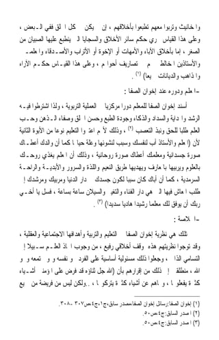 ‫ﻭﺍﳌﺨﺎﻧﻴﺚ ﻭﺗﺮﺑﻮﺍ ﻣﻌﻬﻢ ﺗﻄﺒﻌﻮﺍ ﺑﺄﺧﻼﻗﻬﻢ ، ﺇﻥ ﱂ ﻳﻜﻦ ﰲ ﻛﻞ ﺍﳋﻠﻖ ﻓﻔﻲ ﺍﻟـﺒﻌﺾ ،‬
‫ﻭﻋﻠﻰ ﻫﺬﺍ ﺍﻟﻘﻴﺎﺱ ﳚﺮﻱ ﺣﻜﻢ ﺳﺎﺋﺮ ﺍﻷﺧﻼﻕ ﻭﺍﻟﺴﺠﺎﻳﺎ ﺍﻟﱵ ﻳﻨﻄﺒﻊ ﻋﻠﻴﻬﺎ ﺍﻟﺼﺒﻴﺎﻥ ﻣﻦ‬
‫ﺍﻟﺼﻐﺮ ، ﺇﻣﺎ ﺑﺄﺧﻼﻕ ﺍﻵﺑﺎﺀ ﻭﺍﻷﻣﻬﺎﺕ ﺃﻭ ﺍﻹﺧﻮﺓ ﺃﻭ ﺍﻷﺗﺮﺍﺏ ﻭﺍﻷﺻـﺪﻗﺎﺀ ﻭﺍﳌﻌﻠﻤـﲔ‬
‫ﻭﺍﻷﺳﺘﺎﺫﻳﻦ ﺍﳌﺨﺎﻟﻄﲔ ﳍﻢ ﰲ ﺗﺼﺎﺭﻳﻒ ﺃﺣﻮﺍﳍﻢ ، ﻭﻋﻠﻰ ﻫﺬﺍ ﺍﻟﻘﻴـﺎﺱ ﺣﻜـﻢ ﺍﻵﺭﺍﺀ‬
                                              ‫ﻭﺍﳌﺬﺍﻫﺐ ﻭﺍﻟﺪﻳﺎﻧﺎﺕ ﲨﻴﻌ‪‬ﺎ( )١( .‬
                                                 ‫-ﺍﳌﻌﻠﻢ ﻭﺩﻭﺭﻩ ﻋﻨﺪ ﺇﺧﻮﺍﻥ ﺍﻟﺼﻔﺎ :‬
‫ﺃﺳﻨﺪ ﺇﺧﻮﺍﻥ ﺍﻟﺼﻔﺎ ﻟﻠﻤﻌﻠﻢ ﺩﻭﺭ‪‬ﺍ ﻣﺮﻛﺰﻳ‪‬ﺎ ﰲ ﺍﻟﻌﻤﻠﻴﺔ ﺍﻟﺘﺮﺑﻮﻳﺔ ، ﻭﻟﺬﺍ ﺍﺷﺘﺮﻃﻮﺍ ﻓﻴـﻪ‬
‫ﺍﻟﺮﺷﺪ ﻭﺍﳍﺪﺍﻳﺔ ﻭﺍﻟﺴﺪﺍﺩ ﻭﺍﻟﺬﻛﺎﺀ ﻭﺟﻮﺩﺓ ﺍﻟﻄﺒﻊ ﻭﺣﺴﻦ ﺍﳋﻠﻖ ﻭﺻﻔﺎﺀ ﺍﻟـﺬﻫﻦ ﻭﺣـﺐ‬
‫ﺍﻟﻌﻠﻢ ﻃﻠﺒ‪‬ﺎ ﻟﻠﺤﻖ ﻭﻧﺒﺬ ﺍﻟﺘﻌﺼﺐ )٢( ، ﻭﺫﻟﻚ ﻷ‪‬ﻢ ﺍﻋﺘﱪﻭﺍ ﺍﻟﺘﻌﻠﻴﻢ ﻧﻮﻋ‪‬ﺎ ﻣﻦ ﺍﻷﺑﻮﺓ ﺍﻟﺜﺎﻧﻴﺔ‬
‫ﻷﻥ )ﺍﳌﻌﻠﻢ ﻭﺍﻷﺳﺘﺎﺫ ﺃﺏ ﻟﻨﻔﺴﻚ ﻭﺳﺒﺐ ﻟﻨﺸﻮﺋﻬﺎ ﻭﻋﻠﺔ ﺣﻴﺎ‪‬ﺎ ﻛﻤﺎ ﺃﻥ ﻭﺍﻟﺪﻙ ﺃﻋﻄـﺎﻙ‬
‫ﺻﻮﺭﺓ ﺟﺴﺪﺍﻧﻴﺔ ﻭﻣﻌﻠﻤﻚ ﺃﻋﻄﺎﻙ ﺻﻮﺭﺓ ﺭﻭﺣﺎﻧﻴﺔ ، ﻭﺫﻟﻚ ﺃﻥ ﺍﳌﻌﻠﻢ ﻳﻐﺬﻱ ﺭﻭﺣـﻚ‬
‫ﺑﺎﻟﻌﻠﻮﻡ ﻭﻳﺮﺑﻴﻬﺎ ﺑﺎﳌﻌﺎﺭﻑ ﻭﻳﻬﺪﻳﻬﺎ ﻃﺮﻳﻖ ﺍﻟﻨﻌﻴﻢ ﻭﺍﻟﻠﺬﺓ ﻭﺍﻟﺴﺮﻭﺭ ﻭﺍﻷﺑﺪﻳـﺔ ﻭﺍﻟﺮﺍﺣـﺔ‬
‫ﺍﻟﺴﺮﻣﺪﻳﺔ ، ﻛﻤﺎ ﺃﻥ ﺃﺑﺎﻙ ﻛﺎﻥ ﺳﺒﺒ‪‬ﺎ ﻟﻜﻮﻥ ﺟﺴﺪﻙ ﰲ ﺩﺍﺭ ﺍﻟﺪﻧﻴﺎ ﻭﻣﺮﺑﻴﻚ ﻭﻣﺮﺷﺪﻙ ﺇﱃ‬
‫ﻃﻠﺐ ﺍﳌﻌﺎﺵ ﻓﻴﻬﺎ ﺍﻟﱵ ﻫﻲ ﺩﺍﺭ ﺍﻟﻔﻨﺎﺀ ﻭﺍﻟﺘﻐﻴﲑ ﻭﺍﻟﺴﻴﻼﻥ ﺳﺎﻋﺔ ﺑﺴﺎﻋﺔ ، ﻓﺴﻞ ﻳﺎ ﺃﺧـﻲ‬
                                    ‫ﺭﺑﻚ ﺃﻥ ﻳﻮﻓﻖ ﻟﻚ ﻣﻌﻠﻤ‪‬ﺎ ﺭﺷﻴﺪ‪‬ﺍ ﻫﺎﺩﻳ‪‬ﺎ ﺳﺪﻳﺪ‪‬ﺍ( )٣( .‬
                                                                        ‫-ﺍﳋﻼﺻﺔ :‬
‫ﺗﻠﻚ ﻫﻲ ﻧﻈﺮﻳﺔ ﺇﺧﻮﺍﻥ ﺍﻟﺼﻔﺎ ﰲ ﺍﻟﺘﻌﻠﻴﻢ ﻭﺍﻟﺘﺮﺑﻴﺔ ﻭﺃﻫﺪﺍﻓﻬﺎ ﺍﻻﺟﺘﻤﺎﻋﻴﺔ ﻭﺍﻟﻌﻘﻠﻴﺔ ،‬
‫ﻭﻗﺪ ﺗﻮﺟﻮﺍ ﻧﻈﺮﻳﺘﻬﻢ ﻫﺬﻩ ﲟﻮﻗﻒ ﺃﺧﻼﻗﻲ ﺭﻓﻴﻊ ، ﻣﻦ ﻭﺟﻮﺏ ﺍﲣﺎﺫ ﺍﻟﻌﻠـﻢ ﺳـﺒﻴﻼ ﺇﱃ‬
‫ﺍﻟﺘﺴﺎﻣﻲ ﺍﻟﺬﺍﰐ ، ﻭﺟﻌﻠﻮﺍ ﺫﻟﻚ ﻣﺴﺌﻮﻟﻴﺔ ﺃﺳﺎﺳﻴﺔ ﻋﻠﻰ ﺍﻟﻔﺮﺩ ﳓﻮ ﻧﻔﺴﻪ ﻭﳕﻮ ﳎﺘﻤﻌﻪ ﻭﳓﻮ‬
‫ﺍﷲ ، ﻣﻨﻄﻠﻘﲔ ﺇﱃ ﺫﻟﻚ ﻣﻦ ﺇﻗﺮﺍﺭﻫﻢ ﺑﺄﻥ )ﺍﷲ ﺟﻞ ﺛﻨﺎﺅﻩ ﻗﺪ ﻓﺮﺽ ﻋﻠﻰ ﺍﳌﺆﻣﻨﲔ ﺃﺷـﻴﺎﺀ‬
‫ﻛﺜﲑﺓ ﻳﻔﻌﻠﻮ‪‬ﺎ ، ﻭ‪‬ﺎﻫﻢ ﻋﻦ ﺃﺷﻴﺎﺀ ﻛﺜﲑﺓ ﻳﺘﺮﻛﻮ‪‬ﺎ ، ..ﻭﻟﻜﻦ ﻟﻴﺲ ﻣﻦ ﻓﺮﻳﻀﺔ ﻣﻦ ﲨﻴﻊ‬

                  ‫)١( ﺇﺧﻮﺍﻥ ﺍﻟﺼﻔﺎ:ﺭﺳﺎﺋﻞ ﺇﺧﻮﺍﻥ ﺍﻟﺼﻔﺎ،ﻣﺼﺪﺭ ﺳﺎﺑﻖ،ﺝ١،ﺝ٤،ﺹ٧٠٣ -٨٠٣.‬
                                                  ‫)٢( ﺍﳌﺼﺪﺭ ﺍﻟﺴﺎﺑﻖ:ﺝ٤،ﺹ٠٥.‬
                                                  ‫)٣( ﺍﳌﺼﺪﺭ ﺍﻟﺴﺎﺑﻖ:ﺝ٤،ﺹ٠٥.‬
 