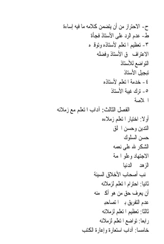 ‫ﺡ- ﺍﻻﺣﺘﺮﺍﺯ ﻣﻦ ﺃﻥ ﻳﺘﻀﻤﻦ ﻛﻼﻣﻪ ﻣﺎ ﻓﻴﻪ ﺇﺳﺎﺀﺓ‬
                  ‫ﻁ- ﻋﺪﻡ ﺍﻟﺮﺩ ﻋﻠﻰ ﺍﻷﺳﺘﺎﺫ ﻓﺠﺄﺓ‬
                 ‫٣- ﺗﻌﻈﻴﻢ ﺍﳌﺘﻌﻠﻢ ﻷﺳﺘﺎﺫﻩ ﻭﺗﻮﻗﲑﻩ‬
                      ‫ﺍﻻﻋﺘﺮﺍﻑ ﲝﻖ ﺍﻷﺳﺘﺎﺫ ﻭﻓﻀﻠﻪ‬
                                   ‫ﺍﻟﺘﻮﺍﺿﻊ ﻟﻸﺳﺘﺎﺫ‬
                                     ‫ﺗﺒﺠﻴﻞ ﺍﻷﺳﺘﺎﺫ‬
                          ‫٤- ﺧﺪﻣﺔ ﺍﳌﺘﻌﻠﻢ ﻷﺳﺘﺎﺫﻩ‬
                              ‫٥- ﺗﺮﻙ ﻏﻴﺒﺔ ﺍﻷﺳﺘﺎﺫ‬
                                           ‫ﺍﳋﻼﺻﺔ‬
‫ﺍﻟﻔﺼﻞ ﺍﻟﺜﺎﻟﺚ: ﺁﺩﺍﺏ ﺍﳌﺘﻌﻠﻢ ﻣﻊ ﺯﻣﻼﺋﻪ‬
                         ‫ﺃﻭﻻ: ﺍﺧﺘﻴﺎﺭ ﺍﳌﺘﻌﻠﻢ ﺯﻣﻼﺀﻩ‬
                                               ‫ﹰ‬
                               ‫ﺍﻟﺘﺪﻳﻦ ﻭﺣﺴﻦ ﺍﳋﻠﻖ‬
                                     ‫ﺣﺴﻦ ﺍﻟﺴﻠﻮﻙ‬
                               ‫ﺍﻟﺸﻜﺮ ﷲ ﻋﻠﻰ ﻧﻌﻤﻪ‬
                               ‫ﺍﻻﺟﺘﻬﺎﺩ ﻭﻋﻠﻮ ﺍﳍﻤﺔ‬
                                    ‫ﺍﻟﺰﻫﺪ ﰲ ﺍﻟﺪﻧﻴﺎ‬
                    ‫ﲡﻨﺐ ﺃﺻﺤﺎﺏ ﺍﻷﺧﻼﻕ ﺍﻟﺴﻴﺌﺔ‬
                         ‫ﺛﺎﻧﻴ‪‬ﺎ: ﺍﺣﺘﺮﺍﻡ ﺍﳌﺘﻌﻠﻢ ﻟﺰﻣﻼﺋﻪ‬
                    ‫ﺃﻥ ﻳﻌﺮﻑ ﺣﻖ ﻣﻦ ﻫﻮ ﺃﻛﱪ ﻣﻨﻪ‬
                        ‫ﻋﺪﻡ ﺍﻟﺘﻔﺮﻳﻖ ﺑﲔ ﺍﳌﺘﺼﺎﺣﺒﲔ‬
                         ‫ﺛﺎﻟﺜﹰﺎ: ﺗﻌﻈﻴﻢ ﺍﳌﺘﻌﻠﻢ ﻟﺰﻣﻼﺋﻪ‬
                        ‫ﺭﺍﺑﻌ‪‬ﺎ: ﺗﻮﺍﺿﻊ ﺍﳌﺘﻌﻠﻢ ﻟﺰﻣﻼﺋﻪ‬
              ‫ﺧﺎﻣﺴ‪‬ﺎ: ﺁﺩﺍﺏ ﺍﺳﺘﻌﺎﺭﺓ ﻭﺇﻋﺎﺭﺓ ﺍﻟﻜﺘﺐ‬
 