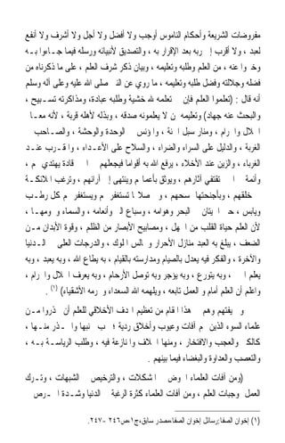 ‫ﻣﻔﺮﻭﺿﺎﺕ ﺍﻟﺸﺮﻳﻌﺔ ﻭﺃﺣﻜﺎﻡ ﺍﻟﻨﺎﻣﻮﺱ ﺃﻭﺟﺐ ﻭﻻ ﺃﻓﻀﻞ ﻭﻻ ﺃﺟﻞ ﻭﻻ ﺃﺷﺮﻑ ﻭﻻ ﺃﻧﻔﻊ‬
‫ﻟﻌﺒﺪ ، ﻭﻻ ﺃﻗﺮﺏ ﺇﱃ ﺭﺑﻪ ﺑﻌﺪ ﺍﻹﻗﺮﺍﺭ ﺑﻪ ، ﻭﺍﻟﺘﺼﺪﻳﻖ ﻷﻧﺒﻴﺎﺋﻪ ﻭﺭﺳﻠﻪ ﻓﻴﻤﺎ ﺟـﺎﺀﻭﺍ ﺑـﻪ‬
‫ﻭﺧﱪﻭﺍ ﻋﻨﻪ ، ﻣﻦ ﺍﻟﻌﻠﻢ ﻭﻃﻠﺒﻪ ﻭﺗﻌﻠﻴﻤﻪ ، ﻭﺑﻴﺎﻥ ﺫﻛﺮ ﺷﺮﻑ ﺍﻟﻌﻠﻢ ، ﻋﻠﻰ ﻣﺎ ﺫﻛﺮﻧﺎﻩ ﻣﻦ‬
‫ﻓﻀﻠﻪ ﻭﺟﻼﻟﺘﻪ ﻭﻓﻀﻞ ﻃﻠﺒﻪ ﻭﺗﻌﻠﻴﻤﻪ ، ﻣﺎ ﺭﻭﻱ ﻋﻦ ﺍﻟﻨﱯ ﺻﻠﻰ ﺍﷲ ﻋﻠﻴﻪ ﻭﻋﻠﻰ ﺁﻟﻪ ﻭﺳﻠﻢ‬
‫ﺃﻧﻪ ﻗﺎﻝ : )ﺗﻌﻠﻤﻮﺍ ﺍﻟﻌﻠﻢ ﻓﺈﻥ ﰲ ﺗﻌﻠﻤﻪ ﷲ ﺧﺸﻴﺔ ﻭﻃﻠﺒﻪ ﻋﺒﺎﺩﺓ، ﻭﻣﺬﺍﻛﺮﺗﻪ ﺗﺴـﺒﻴﺢ ،‬
‫ﻭﺍﻟﺒﺤﺚ ﻋﻨﻪ ﺟﻬﺎﺩ( ﻭﺗﻌﻠﻴﻤﻪ ﳌﻦ ﻻ ﻳﻌﻠﻤﻮﻧﻪ ﺻﺪﻗﻪ ، ﻭﺑﺬﻟﻪ ﻷﻫﻠﻪ ﻗﺮﺑﺔ ، ﻷﻧﻪ ﻣﻌـﺎﱂ‬
‫ﺍﳊﻼﻝ ﻭﺍﳊﺮﺍﻡ ، ﻭﻣﻨﺎﺭ ﺳﺒﻞ ﺍﳉﻨﺔ ، ﻭﺍﳌﺆﻧﺲ ﰲ ﺍﻟﻮﺣﺪﺓ ﻭﺍﻟﻮﺣﺸﺔ ، ﻭﺍﻟﺼـﺎﺣﺐ ﰲ‬
‫ﺍﻟﻐﺮﺑﺔ ، ﻭﺍﻟﺪﻟﻴﻞ ﻋﻠﻰ ﺍﻟﺴﺮﺍﺀ ﻭﺍﻟﻀﺮﺍﺀ ، ﻭﺍﻟﺴﻼﺡ ﻋﻠﻰ ﺍﻷﻋـﺪﺍﺀ ، ﻭﺍﳌﻘـﺮﺏ ﻋﻨـﺪ‬
‫ﺍﻟﻐﺮﺑﺎﺀ ، ﻭﺍﻟﺰﻳﻦ ﻋﻨﺪ ﺍﻷﺧﻼﺀ ، ﻳﺮﻓﻊ ﺍﷲ ﺑﻪ ﺃﻗﻮﺍﻣ‪‬ﺎ ﻓﻴﺠﻌﻠﻬﻢ ﰲ ﺍﳋﲑ ﻗﺎﺩﺓ ﻳﻬﺘﺪﻱ ‪‬ﻢ ،‬
‫ﻭﺃﺋﻤﺔ ﰲ ﺍﳋﲑ ﺗﻘﺘﻔﻲ ﺁﺛﺎﺭﻫﻢ ، ﻭﻳﻮﺛﻖ ﺑﺄﻋﻤﺎﳍﻢ ﻭﻳﻨﺘﻬﻰ ﺇﱃ ﺁﺭﺍﺋﻬﻢ ، ﻭﺗﺮﻏﺐ ﺍﳌﻼﺋﻜـﺔ‬
‫ﰲ ﺧﻠﻘﻬﻢ ، ﻭﺑﺄﺟﻨﺤﺘﻬﺎ ﲤﺴﺤﻬﻢ ، ﻭﰲ ﺻﻼ‪‬ﺎ ﺗﺴﺘﻐﻔﺮ ﳍﻢ ﻭﻳﺴﺘﻐﻔﺮ ﳍﻢ ﻛﻞ ﺭﻃـﺐ‬
‫ﻭﻳﺎﺑﺲ ، ﺣﱴ ﺍﳊﻴﺘﺎﻥ ﰲ ﺍﻟﺒﺤﺮ ﻭﻫﻮﺍﻣﻪ ، ﻭﺳﺒﺎﻉ ﺍﻟﱪ ﻭﺃﻧﻌﺎﻣﻪ ، ﻭﺍﻟﺴﻤﺎﺀ ﻭﳒﻮﻣﻬـﺎ ،‬
‫ﻷﻥ ﺍﻟﻌﻠﻢ ﺣﻴﺎﺓ ﺍﻟﻘﻠﺐ ﻣﻦ ﺍﳉﻬﻞ ، ﻭﻣﺼﺎﺑﻴﺢ ﺍﻷﺑﺼﺎﺭ ﻣﻦ ﺍﻟﻈﻠﻢ ، ﻭﻗﻮﺓ ﺍﻷﺑﺪﺍﻥ ﻣـﻦ‬
‫ﺍﻟﻀﻌﻒ ، ﻳﺒﻠﻎ ﺑﻪ ﺍﻟﻌﺒﺪ ﻣﻨﺎﺯﻝ ﺍﻷﺣﺮﺍﺭ ﻭﳎﺎﻟﺲ ﺍﳌﻠﻮﻙ ، ﻭﺍﻟﺪﺭﺟﺎﺕ ﺍﻟﻌﻠﻰ ﰲ ﺍﻟـﺪﻧﻴﺎ‬
‫ﻭﺍﻵﺧﺮﺓ ، ﻭﺍﻟﻔﻜﺮ ﻓﻴﻪ ﻳﻌﺪﻝ ﺑﺎﻟﺼﻴﺎﻡ ﻭﻣﺪﺍﺭﺳﺘﻪ ﺑﺎﻟﻘﻴﺎﻡ ، ﺑﻪ ﻳﻄﺎﻉ ﺍﷲ ، ﻭﺑﻪ ﻳﻌﺒﺪ ، ﻭﺑﻪ‬
‫ﻳﻌﻠﻢ ﺍﳋﲑ ، ﻭﺑﻪ ﻳﺘﻮﺭﻉ ، ﻭﺑﻪ ﻳﺆﺟﺮ ﻭﺑﻪ ﺗﻮﺻﻞ ﺍﻷﺭﺣﺎﻡ ، ﻭﺑﻪ ﻳﻌﺮﻑ ﺍﳊﻼﻝ ﻭﺍﳊﺮﺍﻡ ،‬
       ‫ﻭﺍﻋﻠﻢ ﺃﻥ ﺍﻟﻌﻠﻢ ﺃﻣﺎﻡ ﻭ ﺍﻟﻌﻤﻞ ﺗﺎﺑﻌﻪ ، ﻭﻳﻠﻬﻤﻪ ﺍﷲ ﺍﻟﺴﻌﺪﺍﺀ ﻭﳛﺮﻣﻪ ﺍﻷﺷﻘﻴﺎﺀ( )١( .‬
‫ﻭﱂ ﻳﻔﺘﻬﻢ ﻭﻫﻢ ﰲ ﻫﺬﺍ ﺍﳌﻘﺎﻡ ﻣﻦ ﺗﻌﻈﻴﻢ ﺍﳍﺪﻑ ﺍﻷﺧﻼﻗﻲ ﻟﻠﻌﻠﻢ ﺃﻥ ﳛﺬﺭﻭﺍ ﻣـﻦ‬
‫ﻋﻠﻤﺎﺀ ﺍﻟﺴﻮﺀ ﺍﻟﺬﻳﻦ ﳍﻢ ﺁﻓﺎﺕ ﻭﻋﻴﻮﺏ ﻭﺃﺧﻼﻕ ﺭﺩﻳﺔ ؛ ﳚﺐ ﲡﻨﺒﻬﺎ ﻭﺍﳊـﺬﺭ ﻣﻨـﻬﺎ ،‬
‫ﻛﺎﻟﻜﱪ ﻭﺍﻟﻌﺠﺐ ﻭﺍﻻﻓﺘﺨﺎﺭ ، ﻭﻣﻨﻬﺎ ﺍﳋﻼﻑ ﻭﺍﳌﻨﺎﺯﻋﺔ ﻓﻴﻪ ، ﻭﻃﻠﺐ ﺍﻟﺮﻳﺎﺳـﺔ ﺑـﻪ ،‬
                                    ‫ﻭﺍﻟﺘﻌﺼﺐ ﻭﺍﻟﻌﺪﺍﻭﺓ ﻭﺍﻟﺒﻐﻀﺎﺀ ﻓﻴﻤﺎ ﺑﻴﻨﻬﻢ .‬
‫)ﻭﻣﻦ ﺁﻓﺎﺕ ﺍﻟﻌﻠﻤﺎﺀ ﺍﳋﻮﺽ ﰲ ﺍﳌﺸﻜﻼﺕ ، ﻭﺍﻟﺘﺮﺧﻴﺺ ﰲ ﺍﻟﺸﺒﻬﺎﺕ ، ﻭﺗـﺮﻙ‬
‫ﺍﻟﻌﻤﻞ ﲟﻮﺟﺒﺎﺕ ﺍﻟﻌﻠﻢ ، ﻭﻣﻦ ﺁﻓﺎﺕ ﺍﻟﻌﻠﻤﺎﺀ ﻛﺜﺮﺓ ﺍﻟﺮﻏﺒﺔ ﰲ ﺍﻟﺪﻧﻴﺎ ﻭﺷـﺪﺓ ﺍﳊـﺮﺹ ﰲ‬

                     ‫)١( ﺇﺧﻮﺍﻥ ﺍﻟﺼﻔﺎ:ﺭﺳﺎﺋﻞ ﺇﺧﻮﺍﻥ ﺍﻟﺼﻔﺎ،ﻣﺼﺪﺭ ﺳﺎﺑﻖ،ﺝ١،ﺹ٦٤٢ -٧٤٢.‬
 