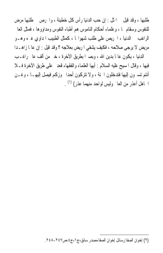 ‫ﻃﻠﺒﻬﺎ ، ﻭﻗﺪ ﻗﻴﻞ ﰲ ﺍﳌﺜﻞ : ﺇﻥ ﺣﺐ ﺍﻟﺪﻧﻴﺎ ﺭﺃﺱ ﻛﻞ ﺧﻄﻴﺌﺔ ، ﻭﺍﳊﺮﺹ ﰲ ﻃﻠﺒﻬﺎ ﻣﺮﺽ‬
‫ﻟﻠﻨﻔﻮﺱ ﻭﺳﻘﺎﻡ ﳍﺎ ، ﻭﻋﻠﻤﺎﺀ ﺃﺣﻜﺎﻡ ﺍﻟﻨﺎﻣﻮﺱ ﻫﻢ ﺃﻃﺒﺎﺀ ﺍﻟﻨﻔﻮﺱ ﻭﻣﺪﺍﻭﻭﻫﺎ ، ﻓﻤﺜﻞ ﺍﻟﻌﺎﱂ‬
‫ﺍﻟﺮﺍﻏﺐ ﰲ ﺍﻟﺪﻧﻴﺎ ، ﺍﳊﺮﻳﺺ ﻋﻠﻰ ﻃﻠﺐ ﺷﻬﻮﺍ‪‬ﺎ ، ﻛﻤﺜﻞ ﺍﻟﻄﺒﻴﺐ ﺍﳌﺪﺍﻭﻱ ﻏﲑﻩ ﻭﻫـﻮ‬
‫ﻣﺮﻳﺾ ﻻ ﻳﺮﺟﻰ ﺻﻼﺣﻪ ، ﻓﻜﻴﻒ ﻳﺸﻔﻲ ﺍﳌﺮﻳﺾ ﺑﻌﻼﺟﻪ ؟ ﻭﻗﺪ ﻗﻴﻞ : ﺇﻥ ﻋﺎﳌﹰﺎ ﺯﺍﻫـﺪ‪‬ﺍ‬
‫ﰲ ﺍﻟﺪﻧﻴﺎ ، ﻳﻜﻮﻥ ﻋﺎﳌﹰﺎ ﺑﺪﻳﻦ ﺍﷲ ، ﻭﺑﺼﲑ‪‬ﺍ ﺑﻄﺮﻳﻖ ﺍﻵﺧﺮﺓ ، ﺧﲑ ﻣﻦ ﺃﻟﻒ ﻋﺎﱂ ﺭﺍﻏـﺐ‬
‫ﻓﻴﻬﺎ ، ﻭﻗﺎﻝ ﺍﳌﺴﻴﺢ ﻋﻠﻴﻪ ﺍﻟﺴﻼﻡ : ﺃﻳﻬﺎ ﺍﻟﻌﻠﻤﺎﺀ ﻭﺍﻟﻔﻘﻬﺎﺀ ﻗﻌﺪﰎ ﻋﻠﻰ ﻃﺮﻳﻖ ﺍﻵﺧﺮﺓ ﻓـﻼ‬
‫ﺃﻧﺘﻢ ﺗﺴﲑﻭﻥ ﺇﻟﻴﻬﺎ ﻓﺘﺪﺧﻠﻮﻥ ﺍﳉﻨﺔ ، ﻭﻻ ﺗﺘﺮﻛﻮﻥ ﺃﺣﺪﹰﺍ ﳚﻮﺯﻛﻢ ﻓﻴﺼﻞ ﺇﻟﻴﻬـﺎ ، ﻭﻏـﻦ‬
                              ‫ﺍﳉﺎﻫﻞ ﺃﻋﺬﺭ ﻣﻦ ﺍﻟﻌﺎﱂ ﻭﻟﻴﺲ ﻟﻮﺍﺣﺪ ﻣﻨﻬﻤﺎ ﻋﺬﺭ( )١( .‬




                 ‫)٢( ﺇﺧﻮﺍﻥ ﺍﻟﺼﻔﺎ:ﺭﺳﺎﺋﻞ ﺇﺧﻮﺍﻥ ﺍﻟﺼﻔﺎ،ﻣﺼﺪﺭ ﺳﺎﺑﻖ،ﺝ١،ﺝ٤،ﺹ٧٤٢-٨٤٢.‬
 