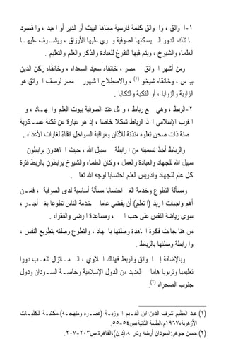 ‫١-ﺍﳋﻮﺍﻧﻖ ، ﻭﺍﳋﻮﺍﻧﻖ ﻛﻠﻤﺔ ﻓﺎﺭﺳﻴﺔ ﻣﻌﻨﺎﻫﺎ ﺍﻟﺒﻴﺖ ﺃﻭ ﺍﻟﺪﻳﺮ ﺃﻭ ﺍﳌﻌﺒﺪ ، ﻭﺍﳌﻘﺼﻮﺩ‬
‫‪‬ﺎ ﺗﻠﻚ ﺍﻟﺪﻭﺭ ﺍﻟﱵ ﻳﺴﻜﻨﻬﺎ ﺍﻟﺼﻮﻓﻴﺔ ﻭﲡﺮﻱ ﻋﻠﻴﻬﺎ ﺍﻷﺭﺯﺍﻕ ، ﻭﻳﺸـﺮﻑ ﻋﻠﻴﻬـﺎ‬
         ‫ﺍﻟﻌﻠﻤﺎﺀ ﻭﺍﻟﺸﻴﻮﺥ ، ﻭﻳﺘﻢ ﻓﻴﻬﺎ ﺍﻟﺘﻔﺮﻍ ﻟﻠﻌﺒﺎﺩﺓ ﻭﺍﻟﺬﻛﺮ ﻭﺍﻟﻌﻠﻢ ﻭﺍﻟﺘﻌﻠﻴﻢ .‬
‫ﻭﻣﻦ ﺃﺷﻬﺮ ﺍﳋﻮﺍﻧﻖ ﰲ ﻣﺼﺮ ، ﺧﺎﻧﻘﺎﻩ ﺳﻌﻴﺪ ﺍﻟﺴﻌﺪﺍﺀ ، ﻭﺧﺎﻧﻘﺎﻩ ﺭﻛﻦ ﺍﻟﺪﻳﻦ‬
‫ﺑﻴﱪﺱ ، ﻭﺧﺎﻧﻘﺎﻩ ﺷﻴﺨﻮ )١( ، ﻭﺍﻻﺻﻄﻼﺡ ﺍﳌﺸﻬﻮﺭ ﰲ ﻣﺼﺮ ﻟﻮﺻﻒ ﺍﳋﻮﺍﻧﻖ ﻫﻮ‬
                                      ‫ﺍﻟﺰﺍﻭﻳﺔ ﻭﺍﻟﺰﻭﺍﻳﺎ ، ﺃﻭ ﺍﻟﺘﻜﻴﺔ ﻭﺍﻟﺘﻜﺎﻳﺎ .‬
‫٢-ﺍﻟﺮﺑ‪‬ﻂ ، ﻭﻫﻲ ﲨﻊ ﺭﺑﺎﻁ ، ﻭﲤﺜﻞ ﻋﻨﺪ ﺍﻟﺼﻮﻓﻴﺔ ﺑﻴﻮﺕ ﺍﻟﻌﻠﻢ ﻭﺍﳉﻬـﺎﺩ ، ﻭﰲ‬‫‪‬‬
‫ﺍﳌﻐﺮﺏ ﺍﻹﺳﻼﻣﻲ ﺍﲣﺬ ﺍﻟﺮﺑﺎﻁ ﺷﻜﻼ ﺧﺎﺻﺎ ، ﺇﺫ ﻫﻮ ﻋﺒﺎﺭﺓ ﻋﻦ ﺛﻜﻨﺔ ﻋﺴـﻜﺮﻳﺔ‬
                                  ‫ﹰ‬     ‫ﹰ‬
 ‫ﳏﺼﻨﺔ ﺫﺍﺕ ﺻﺤﻦ ﺗﻌﻠﻮﻩ ﻣﺌﺬﻧﺔ ﻟﻸﺫﺍﻥ ﻭﻣﺮﺍﻗﺒﺔ ﺍﻟﺴﻮﺍﺣﻞ ﺍﺗﻘﺎﺀ ﻟﻐﺎﺭﺍﺕ ﺍﻷﻋﺪﺍﺀ .‬
                 ‫ً‬
‫ﻭﺍﻟﺮﺑﺎﻁ ﺃﺧﺬ ﺗﺴﻤﻴﺘﻪ ﻣﻦ ﺍﳌﺮﺍﺑﻄﺔ ﰲ ﺳﺒﻴﻞ ﺍﷲ ، ﺣﻴﺚ ﺍ‪‬ﺎﻫﺪﻭﻥ ﺑﺮﺍﺑﻄﻮﻥ ﰲ‬
‫ﺳﺒﻴﻞ ﺍﷲ ﻟﻠﺠﻬﺎﺩ ﻭﺍﻟﻌﺒﺎﺩﺓ ﻭﺍﻟﻌﻤﻞ ، ﻭﻛﺎﻥ ﺍﻟﻌﻠﻤﺎﺀ ﻭﺍﻟﺸﻴﻮﺥ ﻳﺮﺍﺑﻄﻮﻥ ﺑﺎﻟﺮﺑﻂ ﻓﺘﺮﺓ‬
                     ‫ﻛﻞ ﻋﺎﻡ ﻟﻠﺠﻬﺎﺩ ﻭﺗﺪﺭﻳﺲ ﺍﻟﻌﻠﻢ ﺍﺣﺘﺴﺎﺑﺎ ﻟﻮﺟﻪ ﺍﷲ ﺗﻌﺎﱃ .‬
                                      ‫ﹰ‬
‫ﻭﻣﺴﺄﻟﺔ ﺍﻟﺘﻄﻮﻉ ﻭﺧﺪﻣﺔ ﺍﻟﻐﲑ ﺍﺣﺘﺴﺎﺑﺎ ﻣﺴﺄﻟﺔ ﺃﺳﺎﺳﻴﺔ ﻟﺪﻯ ﺍﻟﺼﻮﻓﻴﺔ ، ﻓﻤـﻦ‬
                                  ‫ﹰ‬
‫ﺃﻫﻢ ﻭﺍﺟﺒﺎﺕ ﺍﳌﺮﻳﺪ )ﺍﳌﺘﻌﻠﻢ( ﺃﻥ ﻳﻘﻀﻲ ﻋﺎﻣﺎ ﰲ ﺧﺪﻣﺔ ﺍﻟﻨﺎﺱ ﺗﻄﻮﻋﺎ ﺑﻐﲑ ﺃﺟـﺮ ،‬
           ‫ﹰ‬                    ‫ﹰ‬
           ‫ﺳﻮﻯ ﺭﻳﺎﺿﺔ ﺍﻟﻨﻔﺲ ﻋﻠﻰ ﺣﺐ ﺍﳋﲑ ، ﻭﻣﺴﺎﻋﺪﺓ ﺍﳌﺮﺿﻰ ﻭﺍﻟﻔﻘﺮﺍﺀ .‬
‫ﻣﻦ ﻫﻨﺎ ﺟﺎﺀﺕ ﻓﻜﺮﺓ ﺍ‪‬ﺎﻫﺪﺓ ﻭﺻﻠﺘﻬﺎ ﺑﺎﳉﻬﺎﺩ ، ﻭﺍﻟﺘﻄﻮﻉ ﻭﺻﻠﺘﻪ ﺑﺘﻄﻮﻳﻊ ﺍﻟﻨﻔﺲ ،‬
                                               ‫ﻭﺍﳌﺮﺍﺑﻄﺔ ﻭﺻﻠﺘﻬﺎ ﺑﺎﻟﺮﺑﺎﻁ .‬
‫ﻭﺑﺎﻹﺿﺎﻓﺔ ﺇﱃ ﺍﳋﻮﺍﻧﻖ ﻭﺍﻟﺮﺑﻂ ﻓﻬﻨﺎﻙ ﺍﳋﻼﻭﻱ ، ﺍﻟﱵ ﻣـﺎﺗﺰﺍﻝ ﺗﻠﻌـﺐ ﺩﻭﺭﹰﺍ‬
 ‫ﺗﻌﻠﻴﻤﻴﺎ ﻭﺗﺮﺑﻮﻳﺎ ﻫﺎﻣﺎ ﰲ ﺍﻟﻌﺪﻳﺪ ﻣﻦ ﺍﻟﺪﻭﻝ ﺍﻹﺳﻼﻣﻴﺔ ﻭﺧﺎﺻـﺔ ﺍﻟﺴـﻮﺩﺍﻥ ﻭﺩﻭﻝ‬
                                                  ‫ﹰ ﹰ‬         ‫ﹰ‬
                                                 ‫ﺟﻨﻮﺏ ﺍﻟﺼﺤﺮﺍﺀ )٢(.‬


‫)١( ﻋﺒﺪ ﺍﻟﻌﻈﻴﻢ ﺷﺮﻑ ﺍﻟﺪﻳﻦ:ﺍﺑﻦ ﺍﻟﻘـﻴﻢ ﺍﳉﻮﺯﻳـﺔ )ﻋﺼـﺮﻩ ﻭﻣﻨﻬﺠـﻪ(،ﻣﻜﺘﺒـﺔ ﺍﻟﻜﻠﻴـﺎﺕ‬
                                  ‫ﺍﻷﺯﻫﺮﻳﺔ،٧٦٩١ﻡ،ﺍﻟﻄﺒﻌﺔ ﺍﻟﺜﺎﻧﻴﺔ،ﺹ٤٥-٥٥.‬
                  ‫)٢( ﺣﺴﻦ ﺟﻮﻫﺮ:ﺍﻟﺴﻮﺩﺍﻥ ﺃﺭﺿﻪ ﻭﺗﺎﺭﳜﻪ،)ﺩ.ﻥ(،ﺍﻟﻘﺎﻫﺮﺓ،ﺹ٣٠٢-٧٠٢.‬
 