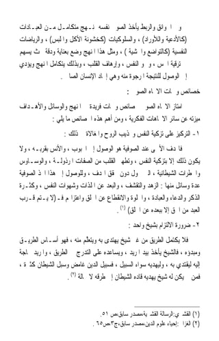 ‫ﻭﰲ ﺍﳋﻮﺍﻧﻖ ﻭﺍﻟﺮﺑﻂ ﻳﺄﺧﺬ ﺍﻟﺼﻮﰲ ﻧﻔﺴﻪ ﲟﻨـﻬﺞ ﻣﺘﻜﺎﻣـﻞ ﻣـﻦ ﺍﻟﻌﺒـﺎﺩﺍﺕ‬
‫)ﻛﺎﻷﺩﻋﻴﺔ ﻭﺍﻟﻸﻭﺭﺍﺩ( ، ﻭﺍﻟﺴﻠﻮﻛﻴﺎﺕ )ﻛﺨﺸﻮﻧﺔ ﺍﻷﻛﻞ ﻭﺍﳌﻠﺒﺲ( ، ﻭﺍﻟﺮﻳﺎﺿﺎﺕ‬
‫ﺍﻟﻨﻔﺴﻴﺔ )ﻛﺎﻟﺘﻮﺍﺿﻊ ﻭﺍﳋﺸﻴﺔ ( ، ﻭﻣﺜﻞ ﻫﺬﺍ ﺍﳌﻨﻬﺞ ﻭﺿﻊ ﺑﻌﻨﺎﻳﺔ ﻭﺩﻗﺔ ﲝﺚ ﻳﺴﻬﻢ‬
‫ﰲ ﺗﺮﻗﻴﺔ ﺍﳊﺲ ، ﻭﲰﻮ ﺍﻟﻨﻔﺲ ، ﻭﺇﺭﻫﺎﻑ ﺍﻟﻘﻠﺐ ، ﻭﺑﺬﻟﻚ ﻳﺘﻜﺎﻣﻞ ﺍﳌﻨﻬﺞ ﻭﻳﺆﺩﻱ‬
                ‫ﺇﱃ ﺍﻟﻮﺻﻮﻝ ﻟﻠﻨﺘﻴﺠﺔ ﺍﳌﺮﺟﻮﺓ ﻣﻨﻪ ﻭﻫﻲ ﺇﳚﺎﺩ ﺍﻹﻧﺴﺎﻥ ﺍﻟﺼﺎﱀ .‬
                                             ‫ﺧﺼﺎﺋﺺ ﻭﲰﺎﺕ ﺍﻻﲡﺎﻩ ﺍﻟﺼﻮﰲ :‬
‫ﺍﻣﺘﺎﺯ ﺍﻻﲡﺎﻩ ﺍﻟﺼﻮﰲ ﲞﺼﺎﺋﺺ ﻭﲰﺎﺕ ﻓﺮﻳﺪﺓ ﰲ ﺍﳌﻨﻬﺞ ﻭﺍﻟﻮﺳﺎﺋﻞ ﻭﺍﻷﻫـﺪﺍﻑ‬
          ‫ﻣﻴﺰﺗﻪ ﻋﻦ ﺳﺎﺋﺮ ﺍﻻﲡﺎﻫﺎﺕ ﺍﻟﻔﻜﺮﻳﺔ ، ﻭﻣﻦ ﺃﻫﻢ ﻫﺬﻩ ﺍﳋﺼﺎﺋﺺ ﻣﺎ ﻳﻠﻲ :‬
                  ‫١- ﺍﻟﺘﺮﻛﻴﺰ ﻋﻠﻰ ﺗﺰﻛﻴﺔ ﺍﻟﻨﻔﺲ ﻭ‪‬ﺬﻳﺐ ﺍﻟﺮﻭﺡ ﻭﺍﳌﻐﺎﻻﺓ ﰲ ﺫﻟﻚ :‬
‫ﻓﺎﳍﺪﻑ ﺍﻷﲰﻰ ﻋﻨﺪ ﺍﻟﺼﻮﻓﻴﺔ ﻫﻮ ﺍﻟﻮﺻﻮﻝ ﺇﱃ ﺍﶈﺒﻮﺏ ، ﻭﺍﻷﻧﺲ ﺑﻘﺮﺑـﻪ ، ﻭﻻ‬
‫ﻳﻜﻮﻥ ﺫﻟﻚ ﺇﻻ ﺑﺘﺰﻛﻴﺔ ﺍﻟﻨﻔﺲ ، ﻭﺗﻄﻬﲑ ﺍﻟﻘﻠﺐ ﻣﻦ ﺍﻟﺼﻔﺎﺕ ﺍﳌﺮﺫﻭﻟـﺔ ، ﻭﺍﻟﻮﺳـﺎﻭﺱ‬
‫ﻭﺍﳋﻄﺮﺍﺕ ﺍﻟﺸﻴﻄﺎﻧﻴﺔ ، ﺍﻟﱵ ﲢﻮﻝ ﺩﻭﻥ ﲢﻘﻖ ﺍﳍﺪﻑ ، ﻭﻟﻠﻮﺻﻮﻝ ﺇﱃ ﻫﺬﺍ ﺍﲣﺬ ﺍﻟﺼﻮﻓﻴﺔ‬
‫ﻋﺪﺓ ﻭﺳﺎﺋﻞ ﻣﻨﻬﺎ : ﺍﻟﺰﻫﺪ ﻭﺍﻟﺘﻘﺸﻒ ، ﻭﺍﻟﺒﻌﺪ ﻋﻦ ﺍﳌﻠﺬﺍﺕ ﻭﺷﻬﻮﺍﺕ ﺍﻟﻨﻔﺲ ، ﻭﻛﺜـﺮﺓ‬
‫ﺍﻟﺬﻛﺮ ﻭﺍﻟﺪﻋﺎﺀ ﻭﺍﻟﻌﺒﺎﺩﺓ ، ﻭﺍﳋﻠﻮﺓ ﻭﺍﻻﻧﻘﻄﺎﻉ ﻋﻦ ﺍﳋﻠﻖ ﻭﺍﻋﺘﺰﺍﳍﻢ ﻓـ)ﻻ ﻳـﺘﻢ ﻗـﺮﺏ‬
                                     ‫ﺍﻟﻌﺒﺪ ﻣﻦ ﺍﳊﻖ ﺇﻻ ﺑﺒﻌﺪﻩ ﻋﻦ ﺍﳋﻠﻖ( )١( .‬
                                             ‫٢- ﺿﺮﻭﺭﺓ ﺍﻻﻟﺘﺰﺍﻡ ﺑﺸﻴﺦ ﻭﺍﺣﺪ :‬
‫ﻓﻼ ﻳﻜﺘﻤﻞ ﺍﻟﻄﺮﻳﻖ ﻣﻦ ﻏﲑ ﺷﻴﺦ ‪‬ﻳﻬﺘ‪‬ﺪﻯ ﺑﻪ ﻭ‪‬ﻳ‪‬ﺘﻌﱠﻢ ﻣﻨﻪ ، ﻓﻬﻮ ﺃﺳـﺎﺱ ﺍﻟﻄﺮﻳـﻖ‬
                              ‫‪‬ﻠ‬         ‫‪‬‬
‫ﻭﻣﺒﺪﺅﻩ ، ﻓﺎﻟﺸﻴﺦ ﻳﺄﺧﺬ ﺑﻴﺪ ﺍﳌﺮﻳﺪ ، ﻭﻳﺴﺎﻋﺪﻩ ﻋﻠﻰ ﺍﻟﺘﺪﺭﺝ ﰲ ﺍﻟﻄﺮﻳﻖ ، ﻭﺍﳌﺮﻳﺪ ﲝﺎﺟﺔ‬
‫ﺇﻟﻴﻪ ﻟﻴﻘﺘﺪﻱ ﺑﻪ ، ﻭﻟﻴﻬﺪﻳﻪ ﺳﻮﺍﺀ ﺍﻟﺴﺒﻴﻞ ، ﻓﺴﺒﻴﻞ ﺍﻟﺪﻳﻦ ﻏﺎﻣﺾ ﻭﺳﺒﻞ ﺍﻟﺸﻴﻄﺎﻥ ﻛﺜﲑﺓ ،‬
                    ‫ﻓﻤﻦ ﱂ ﻳﻜﻦ ﻟﻪ ﺷﻴﺦ ﻳﻬﺪﻳﻪ ﻗﺎﺩﻩ ﺍﻟﺸﻴﻄﺎﻥ ﺇﱃ ﻃﺮﻗﻪ ﻻ ﳏﺎﻟﺔ )٢( .‬



                                 ‫)١( ﺍﻟﻘﺸﲑﻱ:ﺍﻟﺮﺳﺎﻟﺔ ﺍﻟﻘﺸﲑﻳﺔ،ﻣﺼﺪﺭ ﺳﺎﺑﻖ،ﺹ ١٥.‬
                              ‫)٢( ﺍﻟﻐﺰﺍﱄ:ﺇﺣﻴﺎﺀ ﻋﻠﻮﻡ ﺍﻟﺪﻳﻦ،ﻣﺼﺪﺭ ﺳﺎﺑﻖ،ﺝ٣،ﺹ٥٦ .‬
 