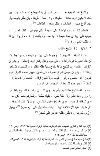 ‫ﻭﺍﻟﺸﻴﺦ ﻋﻨﺪ ﺍﻟﺼﻮﻓﻴﺔ ﻣﻌﲎ ﳚﺐ ﻋﻠﻰ ﺍﳌﺮﻳﺪ ﺃﻥ ﻳﺘﻤﺜﻠﻪ ﻭﻳﻄﺒﻊ ﻧﻔﺴﻪ ﻋﻠﻴﻪ ، ﻭﺑـﺪﻭﻥ‬
‫ﺫﻟﻚ ﻻ ﻳﻜﻮﻥ ﺍﳌﺮﻳﺪ ﺻﺎﺩﻗﺎ ﰲ ﺳﻠﻮﻛﻪ ، ﻭﻻ ﳐﻠﺼﺎ ﰲ ﻃﺮﻳﻘﻪ ، ﻭﻟﻦ ﻳﻈﻔﺮ ﺑﺎﻟﻮﺻـﻮﻝ‬
                              ‫ﹰ‬                  ‫ﹰ‬
                   ‫ﻣﻬﻤﺎ ﺃﻓﺮﻍ ﺟﻬﺪﻩ ﰲ ﺍﻟﻌﺒﺎﺩﺍﺕ ، ﻭﺑﺬﻝ ﻭﺳﻌﻪ ﰲ ﺍﻟﻄﺎﻋﺎﺕ )١( .‬
‫ﻓﺎﻟﺘﻌﻠﻢ ﺍﻟﺬﺍﰐ ، ﻭﻋﺪﻡ ﺍﻻﻋﺘﻤﺎﺩ ﻋﻠﻰ ﻣﻮﺟﻪ ﺃﻭ ﺩﻟﻴﻞ ﻣﺮﻓﻮﺽ ﰲ ﺍﻟﻔﻜﺮ ﺍﻟﺼـﻮﰲ ،‬
‫ﻓﻴﺠﺐ ﻋﻠﻰ ﺍﳌﺮﻳﺪ ﺃﻥ ﻳﺘﺨﺬ ﺷﻴﺨﺎ ﻻ ﳛﻴﺪ ﻋﻨﻪ ، ﻭﻻ ﻳﻠﺘﻔﺖ ﺇﱃ ﻏﲑﻩ ، ﺑﻞ ﻭﻻ ﳚﻮﺯ ﻟﻪ‬
                                           ‫ﹰ‬
                                              ‫ﺃﻥ ﻳﻄﻠﺐ ﺍﻟﻌﻠﻢ ﻣﻦ ﻏﲑﻩ )٢( .‬
                                             ‫٣- ﺍﳌﻐﺎﻻﺓ ﰲ ﺗﻮﻗﲑ ﺍﻟﺸﻴﺦ ﻭﺍﺗﺒﺎﻋﻪ :‬
 ‫ﻏﺎﱃ ﺍﳌﺘﺼﻮﻓﺔ ﰲ ﺍﻟﺸﺮﻭﻁ ﺍﻟﱵ ﺃﻭﺟﺒﻮﻫﺎ ﻋﻠﻰ ﺍﳌﺮﻳﺪ ﳓﻮ ﺷﻴﺨﻪ ، ﺑﺼﻮﺭﺓ ﺟﻌﻠـﺖ‬
 ‫ﻣﻦ ﻫﺬﻩ ﺍﻟﺸﺮﻭﻁ ﻗﻴﻮﺩﹰﺍ ﻭﺃﻏﻼﻻ ، ﻋﻠﻰ ﺣﺮﻳﺔ ﻭﻋﻘﻞ ﻭﻓﻜﺮ ﺍﳌﺮﻳﺪ )ﺍﳌﺘﻌﻠﻢ( ، ﻭ ﻳﺒﺪﻭ ﺃﻥ‬
                                                    ‫ﹰ‬
‫ﺍﻹﻓﺮﺍﻁ ﰲ ﻃﺎﻋﺔ ﺍﳌﺮﻳﺪ ﻟﻠﺸﻴﺦ ﻃﺎﻋﺔ ﻳﻄﺮﺡ ﻣﻌﻬﺎ ﻋﻘﻠﻪ ﻭﺗﻔﻜﲑﻩ ، ﻭﺍﻟﺘﺴﻠﻴﻢ ﻟﻪ ﻇـﺎﻫﺮﹰﺍ‬
 ‫ﻭﺑﺎﻃﻨﺎ ؛ ﺇﳕﺎ ﻳﻨﺒﻊ ﻣﻦ ﺣﺮﺹ ﺃﺷﻴﺎﺥ ﺍﻟﺘﺼﻮﻑ ﻋﻠﻰ ﺗﺄﺻﻴﻞ ﻣﻔﻬﻮﻡ ﻋﺼﻤﺔ ﺍﻟﺸﻴﺦ ، ﻓﻬﻢ‬  ‫ﹰ‬
 ‫ﻳﻘﻮﻟﻮﻥ : ﺍﻟﻨﱯ ﻣﻌﺼﻮﻡ ، ﻭﺍﻟﻮﱄ ﳏﻔﻮﻅ ، ﻭﻻ ﻳﺜﺒﺘﻮﻥ ﻓﺮﻗﺎ ﺑﲔ ﺍﻟﻌﺼﻤﺔ ﻭﺍﳊﻔـﻆ ﺇﻻ ﰲ‬
                             ‫ﹰ‬
                             ‫ﺍﻟﻠﻔﻆ )٢( ، ﻭﻣﻦ ﻫﺬﻩ ﺍﻟﺸﺮﻭﻁ ﺍﻟﱵ ﺃﻭﺟﺒﻮﻫﺎ ﻋﻠﻰ ﺍﳌﺮﻳﺪ :‬
‫ﺃ-ﻋﺪﻡ ﳐﺎﻟﻔﺔ ﺍﻟﺸﻴﺦ ﻣﻄﻠﻘﺎ ﻓﻴﻤﺎ ﻳﺄﻣﺮ ﺑﻪ ، ﻭﺃﻥ ﺗﻜـﻮﻥ ﻣﻮﺍﻓﻘـﺔ ﺍﻟﺸـﻴﺦ ﺑﺎﻟﻘﻠـﺐ‬
                                                    ‫ﹰ‬
‫ﻭﺍﳉﻮﺍﺭﺡ ، ﻓﻼ ﺇﻧﻜﺎﺭ ﻭﻻ ﳐﺎﻟﻔﺔ ﻟﺸﻲﺀ ﳑﺎ ﻳﻘﻮﻟﻪ ﻣﻄﻠﻘﺎ ، ﻭﺷﻌﺎﺭﻫﻢ ﺩﺍﺋﻤﺎ )ﻛﻦ ﺑـﲔ‬
            ‫ﹰ‬               ‫ﹰ‬
‫ﻳﺪﻱ ﺷﻴﺨﻚ ﻛﺎﳌﻴﺖ ﺑﲔ ﻳﺪﻱ ﻣﻐﺴﻠﻪ( ، ﻳﻘﻮﻝ ﺍﻟﻘﺸﲑﻱ : )ﻭﺃﻥ ﻻ ﳜﺎﻟﻒ ﺷـﻴﺨﻪ ﰲ‬
‫ﻛﻞ ﻣﺎ ﻳﺸﲑ ﻋﻠﻴﻪ ﻷﻥ ﺧﻼﻑ ﺍﳌﺮﻳﺪ ﰲ ﺍﺑﺘﺪﺍﺀ ﺣﺎﻟﻪ ﺩﻟﻴﻞ ﻋﻠﻰ ﲨﻴﻊ ﻋﻤﺮﻩ( )٣( ، ﻭﻳﻘﻮﻝ‬
                      ‫: )ﻭﻣﻦ ﺷﺮﻭﻃﻪ ﺃﻥ ﻻ ﻳﻜﻮﻥ ﺑﻘﻠﺒﻪ ﺍﻋﺘﺮﺍﺽ ﻋﻠﻰ ﺷﻴﺨﻪ( )٤( .‬


‫)١(ﺩ.ﻋﺒﺪ ﺍﻟﻔﺘﺎﺡ ﺍﻟﻔﺎﻭﻱ:ﺍﻟﺘﺼﻮﻑ ﻋﻘﻴﺪﺓ ﻭﺳﻠﻮﻛﺎﹰ،ﻣﻜﺘﺒﺔ ﺍﻟﺰﻫﺮﺍﺀ،ﺍﻟﻘﺎﻫﺮﺓ،ﻁ٢٩٩١،١ﻡ،ﺹ٠٨١‬
‫)٢( ﻋﺒﺪ ﺍﻟﺮﲪﻦ ﻋﺒـﺪ ﺍﳋـﺎﻟﻖ:ﺍﻟﻔﻜـﺮ ﺍﻟﺼـﻮﰲ ﰲ ﺿـﻮﺀ ﺍﻟﻜﺘـﺎﺏ ﻭﺍﻟﺴـﻨﺔ،ﻣﻜﺘﺒﺔ ﺍﺑـﻦ‬
                                          ‫ﺗﻴﻤﻴﺔ،ﺍﻟﻜﻮﻳﺖ،ﻁ٦٨٩١،٣ﻡ،ﺹ٤١٣.‬
‫)٣(ﺻﺎﺩﻕ ﺳﻠﻴﻢ ﺻﺎﺩﻕ:ﻣﺼﺎﺩﺭ ﺍﻟﺘﻠﻘﻲ ﻋﻨﺪ ﺍﻟﺼﻮﻓﻴﺔ،ﻣﻜﺘﺒﺔ ﺍﻟﺮﺷﺪ،ﺍﻟﺮﻳﺎﺽ،ﻁ٤٩٩١،١ﻡ،ﺹ٣٥.‬
                                 ‫)٤( ﺍﻟﻘﺸﲑﻱ:ﺍﻟﺮﺳﺎﻟﺔ ﺍﻟﻘﺸﲑﻳﺔ،ﻣﺼﺪﺭ ﺳﺎﺑﻖ،ﺹ٢٨١.‬
                                                 ‫)٥( ﺍﳌﺼﺪﺭ ﺍﻟﺴﺎﺑﻖ:ﻧﻔﺲ ﺍﻟﺼﻔﺤﺔ.‬
 