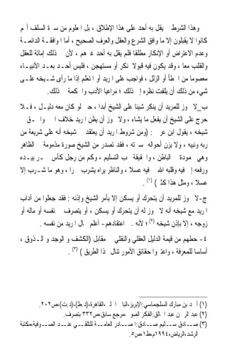 ‫ﻭﻫﺬﺍ ﺍﻟﺸﺮﻁ ﱂ ﻳﻘﻞ ﺑﻪ ﺃﺣﺪ ﻋﻠﻰ ﻫﺬﺍ ﺍﻹﻃﻼﻕ ، ﺑﻞ ﺍﳌﻌﻠﻮﻡ ﻣﻦ ﺳﲑﺓ ﺍﻟﺴﻠﻒ ﺃ‪‬ﻢ‬
‫ﻛﺎﻧﻮﺍ ﻻ ﻳﻘﺒﻠﻮﻥ ﺇﻻ ﻣﺎ ﻭﺍﻓﻖ ﺍﻟﺸﺮﻉ ﻭﺍﻟﻌﻘﻞ ﻭﺍﻟﻌﺮﻑ ﺍﻟﺼﺤﻴﺢ ، ﺃﻣﺎ ﺍﳌﻮﺍﻓﻘـﺔ ﺍﻟﺪﺍﺋﻤـﺔ‬
‫ﻭﻋﺪﻡ ﺍﻻﻋﺘﺮﺍﺽ ﺃﻭ ﺍﻹﻧﻜﺎﺭ ﻣﻄﻠﻘﺎ ﻓﻠﻢ ﻳﻘﻞ ﺑﻪ ﺃﺣﺪ ﻏﲑﻫﻢ ، ﻷﻥ ﰲ ﺫﻟﻚ ﺇﻣﺎﺗﺔ ﻟﻠﻌﻘﻞ‬
                                             ‫ﹰ‬
‫ﻭﺍﻟﻘﻠﺐ ﻣﻌﺎ ، ﻭﻗﺪ ﻳﻜﻮﻥ ﻓﻴﻪ ﻗﺒﻮﻻ ﳌﻨﻜﺮ ﺃﻭ ﻣﺴﺘﻬﺠﻦ ، ﻓﻠﻴﺲ ﺃﺣـﺪ ﺑﻌـﺪ ﺍﻷﻧﺒﻴـﺎﺀ‬
               ‫‪‬‬                             ‫ﹰ‬                   ‫ﹰ‬
‫ﻣﻌﺼﻮﻣﺎ ﻣﻦ ﺍﳋﻄﺄ ﺃﻭ ﺍﻟﺰﻟﻞ ، ﻓﻮﺍﺟﺐ ﻋﻠﻰ ﺍﳌﺮﻳﺪ ﺃﻭ ﺍﳌﺘﻌﻠﻢ ﺇﺫﺍ ﻣﺎ ﺭﺃﻯ ﺷـﻴﺨﻪ ﻋﻠـﻰ‬
                                                                     ‫ﹰ‬
            ‫ﺷﻲﺀ ﻣﻦ ﺫﻟﻚ ﺃﻥ ﻳﻠﻔﺖ ﻧﻈﺮﻩ ﺇﱃ ﺫﻟﻚ ؛ ﻣﺮﺍﻋﻴﺎ ﺍﻷﺩﺏ ﻭﺍﳊﻜﻤﺔ ﰲ ﺫﻟﻚ.‬
                                 ‫ﹰ‬
‫ﺏ_ﻻ ﳚﻮﺯ ﻟﻠﻤﺮﻳﺪ ﺃﻥ ﻳﻨﻜﺮ ﺷﻴﺌﺎ ﻋﻠﻰ ﺍﻟﺸﻴﺦ ﺃﺑﺪﹰﺍ ، ﺣﱴ ﻟﻮ ﻛﺎﻥ ﻣﻌﻪ ﺩﻟﻴـﻞ ، ﻓـﻼ‬
                                            ‫ﹰ‬
‫ﺣﺮﺝ ﻋﻠﻰ ﺍﻟﺸﻴﺦ ﺃﻥ ﻳﻔﻌﻞ ﻣﺎ ﻳﺸﺎﺀ ، ﻭﻻ ﳚﻮﺯ ﺃﻥ ﻳﻈﻦ ﺍﳌﺮﻳﺪ ﺧﻼﻑ ﺍﳋﲑ ﻭﺍﳊـﻖ ﰲ‬
‫ﺷﻴﺨﻪ ، ﻳﻘﻮﻝ ﺍﺑﻦ ﻋﺮﰊ : )ﻭﻣﻦ ﺷﺮﻭﻁ ﺍﳌﺮﻳﺪ ﺃﻥ ﻳﻌﺘﻘﺪ ﰲ ﺷﻴﺨﻪ ﺃﻧﻪ ﻋﻠﻰ ﺷﺮﻳﻌﺔ ﻣﻦ‬
‫ﺭﺑﻪ ﻭﻧﺒﻴﻪ ، ﻭﻻ ﻳﺰﻥ ﺃﺣﻮﺍﻟﻪ ﲟﺴﲑﺗﻪ ، ﻓﻘﺪ ﺗﺼﺪﺭ ﻣﻦ ﺍﻟﺸﻴﺦ ﺻﻮﺭﺓ ﻣﺬﻣﻮﻣﺔ ﰲ ﺍﻟﻈﺎﻫﺮ‬
‫ﻭﻫﻲ ﳏﻤﻮﺩﺓ ﰲ ﺍﻟﺒﺎﻃﻦ ، ﻭﺍﳊﻘﻴﻘﺔ ﳚﺐ ﺍﻟﺘﺴﻠﻴﻢ ، ﻭﻛﻢ ﻣﻦ ﺭﺟﻞ ﻛﺄﺱ ﲬـﺮ ﺑﻴـﺪﻩ‬
‫ﻭﺭﻓﻌﻪ ﺇﱃ ﻓﻴﻪ ﻭﻗﻠ‪‬ﺒﻪ‪ ‬ﺍﷲ ﰲ ﻓﻴﻪ ﻋﺴﻼ ، ﻭﺍﻟﻨﺎﻇﺮ ﻳﺮﺍﻩ ﻳﺸﺮﺏ ﲬﺮﹰﺍ ، ﻭﻫﻮ ﻣﺎ ﺷـﺮﺏ ﺇﻻ‬
                                          ‫ﹰ‬                 ‫ﹶﹶ‬
                                                ‫ﻋﺴﻼ ، ﻭﻣﺜﻞ ﻫﺬﺍ ﻛﺜﲑ( )١( .‬
                                                                      ‫ﹰ‬
‫ﺝ-ﻻ ﳚﻮﺯ ﻟﻠﻤﺮﻳﺪ ﺃﻥ ﻳﺘﺤﺮﻙ ﺃﻭ ﻳﺴﻜﻦ ﺇﻻ ﺑﺄﻣﺮ ﺍﻟﺸﻴﺦ ﻭﺇﺫﻧﻪ : ﻓﻘﺪ ﺟﻌﻠﻮﺍ ﻣﻦ ﺁﺩﺍﺏ‬
‫ﺍﳌﺮﻳﺪ ﻣﻊ ﺷﻴﺨﻪ ﺃﻧﻪ ﻻ ﳚﻮﺯ ﻟﻪ ﺃﻥ ﻳﺘﺤﺮﻙ ﺃﻭ ﻳﺴﻜﻦ ، ﺃﻭ ﻳﺘﺼﺮﻑ ﰲ ﻧﻔﺴﻪ ﺃﻭ ﻣﺎﻟﻪ ﺃﻭ‬
         ‫ﺯﻭﺟﻪ ، ﺇﻻ ﺑﺈﺫﻥ ﺷﻴﺨﻪ )٢( ؛ ﻷﻧﻪ –ﰲ ﺍﻋﺘﻘﺎﺩﻫﻢ- ﺃﻋﻠﻢ ﲝﺎﻝ ﺍﳌﺮﻳﺪ ﻣﻦ ﻧﻔﺴﻪ .‬
‫٤- ﺣﻄﻬﻢ ﻣﻦ ﻗﻴﻤﺔ ﺍﻟﺪﻟﻴﻞ ﺍﻟﻌﻘﻠﻲ ﻭﺍﻟﻨﻘﻠﻲ ﰲ ﻣﻘﺎﺑﻞ )ﺍﻟﻜﺸﻒ ﻭ ﺍﻟﻮﺟﺪ ﻭ ﺍﻟـﺬﻭﻕ ،‬
                  ‫ﺃﺳﺎﺳﺎ ﻟﻠﻤﻌﺮﻓﺔ ، ﻭﺍﻋﺘﱪﻭﺍ ﺣﻘﺎﺋﻖ ﺍﻷﻣﻮﺭ ﺗﻨﺎﻝ ‪‬ﺬﺍ ﺍﻟﻄﺮﻳﻖ ( )٣( .‬
                                                                        ‫ﹰ‬




         ‫)١( ﺃﲪﺪ ﺑﻦ ﻣﺒﺎﺭﻙ ﺍﻟﺴﻠﺠﻤﺎﺳﻲ:ﺍﻹﺑﺮﻳﺰ،ﺍﻟﺒﺎﰊ ﺍﳊﻠﱯ،ﺍﻟﻘﺎﻫﺮﺓ،)ﺩ.ﻁ(،)ﺩ.ﺕ(،ﺹ٢٠٢.‬
                  ‫)٢( ﻋﺒﺪ ﺍﻟﺮﲪﻦ ﻋﺒﺪ ﺍﳋﺎﻟﻖ:ﺍﻟﻔﻜﺮ ﺍﻟﺼﻮﰲ،ﻣﺮﺟﻊ ﺳﺎﺑﻖ،ﺹ٢٣٣ ﺑﺘﺼﺮﻑ.‬
‫ـﻮﻓﻴﺔ،ﻣﻜﺘﺒﺔ‬‫ـﻲ ـﺪ ﺍﻟﺼـ‬
                  ‫ـﺔ ﻟﻠﺘﻠﻘـ ﻋﻨـ‬‫)٣( ـﺎﺩﻕ ـﻠﻴﻢ ـﺎﺩﻕ: ـﺎﺩﺭ ﺍﻟﻌﺎﻣـ‬
                                          ‫ﺍﳌﺼـ‬        ‫ﺳـ ﺻـ‬             ‫ﺻـ‬
                                              ‫ﺍﻟﺮﺷﺪ،ﺍﻟﺮﻳﺎﺽ،٤٩٩١ﻡ،ﻁ١،ﺹ٥.‬
 