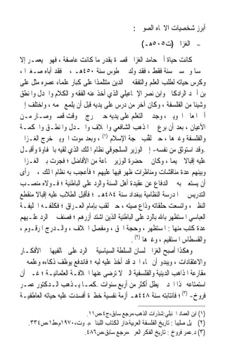 ‫ﺃﺑﺮﺯ ﺷﺨﺼﻴﺎﺕ ﺍﻻﲡﺎﻩ ﺍﻟﺼﻮﰲ :‬
                                                    ‫ﺍﻟﻐﺰﺍﱄ )ﺕ٥٠٥ﻫـ(‬         ‫≈‬


‫ﻛﺎﻧﺖ ﺣﻴﺎﺓ ﺃﰊ ﺣﺎﻣﺪ ﺍﻟﻐﺰﺍﱄ ﻗﺼﲑﺓ ﺑﻘﺪﺭ ﻣﺎ ﻛﺎﻧﺖ ﻋﺎﺻﻔﺔ ، ﻓﻬﻮﱂ ﻳﻌﻤـﺮ ﺇﻻ‬
‫ﲬﺴ‪‬ﺎ ﻭﲬﺴﲔ ﺳﻨﺔ ﻓﻘﻂ ، ﻓﻘﺪ ﻭﻟﺪ ﰲ ﻃﻮﺱ ﺳﻨﺔ ٠٥٤ﻫـ ، ﰒ ﻓﻘﺪ ﺃﺑﺎﻩ ﺻـﻐﲑ‪‬ﺍ ،‬
‫ﻭﻛﺮﺱ ﺣﻴﺎﺗﻪ ﻟﻄﻠﺐ ﺍﻟﻌﻠﻢ ﻭﺍﻟﺘﻔﻘﻪ ﰲ ﺍﻟﺪﻳﻦ ﻣﺘﺘﻠﻤﺬﹰﺍ ﻋﻠﻰ ﻛﺒﺎﺭ ﻋﻠﻤﺎﺀ ﻋﺼﺮﻩ ﻣﺜﻞ ﻋﻠﻰ‬
‫ﺑﻦ ﺃﲪﺪ ﺍﻟﺮﺍﺩﻛﺎﱐ ﻭﺍﺑﻦ ﻧﺼﺮ ﺍﻹﲰﺎﻋﻴﻠﻲ ﺍﻟﺬﻱ ﺃﺧﺬ ﻋﻨﻪ ﺍﻟﻔﻘﻪ ﻭ ﺍﻟﻜﻼﻡ ﻭﺍﳉﺪﻝ ﻭﺍﳌﻨﻄﻖ‬
‫ﻭﺷﻴﺌﹰﺎ ﻣﻦ ﺍﻟﻔﻠﺴﻔﺔ ، ﻭﻛﺎﻥ ﺁﺧﺮ ﻣﻦ ﺩﺭﺱ ﻋﻠﻰ ﻳﺪﻳﻪ ﻗﺒﻞ ﺃﻥ ﻳﻠﻤﻊ ﳒﻤﻪ ، ﻭﺍﺧﺘﻠﻒ ﺇﱃ‬
‫ﺃﰊ ﺍﳌﻌﺎﱄ ﺍﳉﻮﻳﲏ ، ﻭﺟﺪ ﰲ ﺍﻟﺘﻌﻠﻢ ﻋﻠﻰ ﻳﺪﻳﻪ ﺣﱴ ﲣﺮﺝ ﰲ ﻭﻗﺖ ﻗﺼﲑ ﻭﺻـﺎﺭ ﻣـﻦ‬
                                                        ‫‪‬‬
‫ﺍﻷﻋﻴﺎﻥ ، ﺑﻌﺪ ﺃﻥ ﺑﺮﻉ ﰲ ﺍﳌﺬﻫﺐ ﺍﻟﺸﺎﻓﻌﻲ ﻭﺍﳋﻼﻑ ﻭﺍﳉـﺪﻝ ﻭﺍﳌﻨﻄـﻖ ﻭﺍﳊﻜﻤـﺔ‬
‫ﻭﺍﻟﻔﻠﺴﻔﺔ ﻭﻏﲑﻫﺎ ، ﺣﱴ ﹸﻘﺐ ﲝﺠﺔ ﺍﻹﺳﻼﻡ )١( ، ﻭﺑﻌﺪ ﻣﻮﺕ ﺍﳉﻮﻳﲏ ﺧﺮﺝ ﺍﻟﻐـﺰﺍﱄ‬
                                                   ‫ﻟﱢ ‪‬‬
‫–ﻭﻗﺪ ﺍﺳﺘﻮﺛﻖ ﻣﻦ ﻧﻔﺴﻪ- ﺇﱃ ﺍﻟﻮﺯﻳﺮ ﺍﻟﺴﻠﺠﻮﻗﻲ ﻧﻈﺎﻡ ﺍﳌﻠﻚ ﺍﻟﺬﻱ ﻟﻘﻴﻪ ﺑﺎﳊﻔﺎﻭﺓ ﻭﺃﻗﺒـﻞ‬
‫ﻋﻠﻴﻪ ﺇﻗﺒﺎﻻ ﲪﻴﻤ‪‬ﺎ ، ﻭﻛﺎﻥ ﰲ ﺣﻀﺮﺓ ﺍﻟﻮﺯﻳﺮ ﲨﺎﻋﺔ ﻣﻦ ﺍﻷﻓﺎﺿﻞ ؛ ﻓﺠﺮﺕ ﺑﲔ ﺍﻟﻐـﺰﺍﱄ‬
                                                                    ‫ﹰ‬
‫ﻭﺑﻴﻨﻬﻢ ﻋﺪﺓ ﻣﻨﺎﻗﺸﺎﺕ ﻭﻣﻨﺎﻇﺮﺍﺕ ﻇﻬﺮ ﻓﻴﻬﺎ ﻋﻠﻴﻬﻢ ؛ ﻓﺄﻋﺠﺐ ﺑﻪ ﻧﻈﺎﻡ ﺍﳌﻠﻚ ، ﰒ ﺭﺃﻯ‬
‫ﺃﻥ ﻳﺴﺘﻌﲔ ﺑﻪ ﰲ ﺍﻟﺪﻓﺎﻉ ﻋﻦ ﻋﻘﻴﺪﺓ ﺃﻫﻞ ﺍﻟﺴﻨﺔ ﻭﺍﻟﺮﺩ ﻋﻠﻰ ﺍﻟﺒﺎﻃﻨﻴﺔ ؛ ﻓـﻮﻻﻩ ﻣﻨﺼـﺐ‬
‫ﺍﻟﺘﺪﺭﻳﺲ ﰲ ﺍﳌﺪﺭﺳﺔ ﺍﻟﻨﻈﺎﻣﻴﺔ ﺑﺒﻐﺪﺍﺩ ﺳﻨﺔ ٤٨٤ﻫـ ؛ ﻓﺄﻗﺒﻞ ﺍﻟﻄﻼﺏ ﻋﻠﻴﻪ ﺇﻗﺒﺎﻻ ﻣﻨﻘﻄﻊ‬
       ‫ﹰ‬
‫ﺍﻟﻨﻈﲑ ، ﻭﺍﺗﺴﻌﺖ ﺣﻠﻘﺎﺗﻪ ﻭﺫﺍﻉ ﺻﻴﺘﻪ ، ﺣﱴ ﻟﻘﺐ ﺑﺈﻣﺎﻡ ﺍﻟﻌـﺮﺍﻕ ؛ ﻓﻜﻠﻔـﻪ ﺍﳋﻠﻴﻔـﺔ‬
‫ﺍﻟﻌﺒﺎﺳﻲ ﺍﳌﺴﺘﻈﻬﺮ ﺑﺎﷲ ﺑﺎﻟﺮﺩ ﻋﻠﻰ ﺍﻟﺒﺎﻃﻨﻴﺔ ﺍﻟﺬﻳﻦ ﺍﺷﺘﺪ ﺃﺯﺭﻫﻢ ؛ ﻓﺼﻨﻒ ﰲ ﺍﻟﺮﺩ ﻋﻠـﻴﻬﻢ‬
‫ﻋﺪﺓ ﻛﺘﺐ ﻣﻨﻬﺎ : ﺍﳌﺴﺘﻈﻬﺮ ، ﻭﺣﺠﺔ ﺍﳊﻖ ، ﻭﻣﻔﺼﻞ ﺍﳋﻼﻑ ، ﻭﺍﻟـﺪﺭﺝ ﺍﳌﺮﻗـﻮﻡ ،‬
                                             ‫ﻭﺍﻟﻘﺴﻄﺎﺱ ﺍﳌﺴﺘﻘﻴﻢ ، ﻭﻏﲑﻫﺎ )٢( .‬
‫ﻭﻫﻜﺬﺍ ﺃﺻﺒﺢ ﺍﻟﻐﺰﺍﱄ ﻟﺴﺎﻥ ﺍﻟﺴﻠﻄﺔ ﺍﻟﺴﻴﺎﺳﻴﺔ ﰲ ﺍﻟﺮﺩ ﻋﻠﻰ ﳐﺎﻟﻔﻴﻬﺎ ﰲ ﺍﻷﻓﻜـﺎﺭ‬
‫ﻭﺍﻻﻋﺘﻘﺎﺩﺍﺕ ، ﻭﻳﺒﺪﻭ ﺃﻥ ‪‬ﺎﺀ ﺍ‪‬ﺪ ﻗﺪ ﺃﺧﺬ ﻋﻠﻴﻪ ﻟﺒﻪ ؛ ﻓﺎﻧﺪﻓﻊ ﻳﻮﻇﻒ ﺫﻛﺎﺀﻩ ﻭﻋﻠﻤﻪ ﰲ‬
‫ﻣﻘﺎﺭﻋﺔ ﺍﳌﺬﺍﻫﺐ ﺍﻟﺪﻳﻨﻴﺔ ﻭﺍﻟﻔﻠﺴﻔﻴﺔ ﺍﻟﱵ ﻻ ﺗﺮﺿﻰ ﻋﻨﻬﺎ ﺍﳋﻼﻓـﺔ ﺍﻟﻌﺜﻤﺎﻧﻴـﺔ ؛ ﻏـﲑ ﺃﻥ‬
‫ﺍﺳﺘﻤﺘﺎﻋﻪ ‪‬ﺬﺍ ﺍ‪‬ﺪ ﱂ ﻳﻄﻞ ﺃﻛﺜﺮ ﻣﻦ ﺃﺭﺑﻊ ﺳﻨﻮﺍﺕ –ﻛﻤـﺎ ﻳـﺬﻫﺐ ﺍﻟـﺪﻛﺘﻮﺭ ﻋﻤـﺮ‬
‫ﻓﺮﻭﺥ- )٣( ؛ ﻓﺎﻧﺘﺎﺑﺘﻪ ﺳﻨﺔ ٨٤٤ﻫـ ﺃﺯﻣﺔ ﻧﻔﺴﻴﺔ ﺧﻄﲑﺓ ﺃﻓﺴﺪﺕ ﻋﻠﻴﻪ ﺣﻴﺎﺗﻪ ﺍﻟﻌﺎﻃﻔﻴـﺔ‬

                            ‫)١( ﺍﺑﻦ ﺍﻟﻌﻤﺎﺩ ﺍﳊﻨﺒﻠﻲ:ﺷﺬﺭﺍﺕ ﺍﻟﺬﻫﺐ،ﻣﺮﺟﻊ ﺳﺎﺑﻖ،ﺝ٤،ﺹ١١.‬
   ‫)٢( ﲨﻴﻞ ﺻﻠﻴﺒ‪‬ﺎ : ﺗﺎﺭﻳﺦ ﺍﻟﻔﻠﺴﻔﺔ ﺍﻟﻌﺮﺑﻴﺔ،ﺩﺍﺭ ﺍﻟﻜﺘﺎﺏ ﺍﻟﻠﺒﻨﺎﱐ،ﺑﲑﻭﺕ،٠٧٩١ﻡ،ﻁ١،ﺹ٤٣٣.‬
                    ‫)٣( ﺩ.ﻋﻤﺮ ﻓﺮﻭﺥ : ﺗﺎﺭﻳﺦ ﺍﻟﻔﻜﺮ ﺍﻟﻌﺮﰊ،ﻣﺮﺟﻊ ﺳﺎﺑﻖ،ﺹ٦٨٤.‬
 