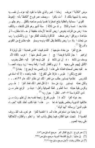 ‫ﻣﺮﺽ ﺍﻟﻜﺂﺑﺔ ﺍﳌﻌﺮﻭﻑ ﰲ ﺯﻣﺎﻧﻨﺎ ﺍﳊﺎﺿﺮ ﻭﺍﻟﺬﻱ ﻏﺎﻟﺒ‪‬ﺎ ﻣﺎ ﺗﻘﻮﺩ ﺇﻟﻴﻪ ﻋﻮﺍﻣـﻞ ﻧﻔﺴـﻴﻪ‬
‫ﻭﺿﻤﲑﻳﺔ ﺷﺒﻴﻬﺔ ﺑﺘﻠﻚ ﺍﻟﱵ ﺃﳌﺖ ﺑﺎﻟﻐﺰﺍﱄ ، ﻭﻳﺼﻒ ﻋﻤﺮ ﻓﺮﻭﺥ ﺍﻟﻜﻨﻆ ﺑﺄﻧﻪ : )ﻫﺒﻮﻁ‬
‫ﰲ ﺍﻟﻘﻮﻯ ﺍﳉﺴﻤﺎﻧﻴﺔ ﻭﺍﻟﻌﻘﻠﻴﺔ ﻳﻨﺘﺞ ﺍﺿﻄﺮﺍﺑ‪‬ﺎ ﻧﻔﺴﻴ‪‬ﺎ ﻳﺘﺴﻢ ﺻﺎﺣﺒﻪ ﺑﺎﻟﻘﻠﻖ .. ﻭﻫﻮ ﻳﻈﻬـﺮ‬
‫ﻋﺎﺩﺓ ﺑﻌﺪ ﺍﳋﺎﻣﺴﺔ ﻭﺍﻟﺜﻼﺛﲔ ﻭﳝﺘﺪ ﻣﻦ ﺛﻼﺛﺔ ﺇﱃ ﺳﺘﺔ ﺃﺷﻬﺮ ﻭﻫﻮ ﻗﺎﺑﻞ ﻟﻠﺸﻔﺎﺀ ، ﻭﺗﺘﺄﻟﻒ‬
‫ﻣﺪﺓ ﺍﳌﺮﺽ ﻣﻦ ﻓﺘﺮﺍﺕ ﻳﺘﻌﺮﺽ ﺍﳌﺮﻳﺾ ﺃﺛﻨﺎﺀﻫﺎ ﻷﺯﻣﺎﺕ ﺧﻔﻴﻔﺔ ﺃﻭ ﺣـﺎﺩﺓ ﻣﺘﻘﺎﺭﺑـﺔ ﺃﻭ‬
‫ﻣﺘﺒﺎﻋﺪﺓ ، ﻭﻳﺮﺍﻓﻖ ﺍﳌﺮﺽ ﺿﻌﻒ ﰲ ﺍﻟﺬﺍﻛﺮﺓ ﻭﺗﺸﺘﺖ ﺍﻟﻔﻜﺮ ﻣﻊ ﺍﳊﺰﻥ ﻭﺍﻟﺘﺸﺎﺅﻡ ﻭﺍﳍﺮﺏ‬
‫ﻣﻦ ﺗﺒﻌﺎﺕ ﺍﳊﻴﺎﺓ ، ﻭﺍﳌﺮﻳﺾ ﺑﺎﻟﻜﻨﻆ ﻳﻘﻞ ﺃﻛﻠﻪ ﻭﻧﻮﻣﻪ ﻭﻳﺴﺘﻮﱄ ﻋﻠﻴﻪ ﺧﺸﻮﻍ ﻣﻦ ﺍﻟﺘﻘﻮﻯ‬
                                                                     ‫ﻭﺍﻟﻮﺭﻉ( )١( .‬
‫ﺧﺮﺝ ﺍﻟﻐﺰﺍﱄ ﻣﻦ ﺑﻐﺪﺍﺩ ﻣﺘﻮﺟﻬ‪‬ﺎ ﺇﱃ ﺍﻟﺸﺎﻡ ﻓﺒﻴﺖ ﺍﳌﻘﺪﺱ ﻓﻤﺪﻳﻨﺔ ﺍﳋﻠﻴﻞ ﻟﺰﻳﺎﺭﺓ ﻗﱪ‬
‫ﺇﺑﺮﺍﻫﻴﻢ ﰒ ﺍﳊﺠﺎﺯ ﻟﺘﺄﺩﻳﺔ ﻓﺮﻳﻀﺔ ﺍﳊﺞ ﰒ ﺇﱃ ﻣﺼﺮ ﻟﻠﺴﻔﺮ ﻣﻨﻬﺎ ﺇﱃ ﺍﳌﻐﺮﺏ ﳌﻼﻗﺎﺓ ﺍﻷﻣﲑ‬
‫ﻳﻮﺳﻒ ﺑﻦ ﺗﺎﺷﻔﲔ ، ﻏﲑ ﺃﻥ ﺍﺑﻦ ﺗﺎﺷﻔﲔ ﺗﻮﰲ ﻗﺒﻞ ﺗﻮﺟﻪ ﺍﻟﻐﺰﺍﱄ ﺇﻟﻴﻪ ، ﻓﻈﻞ ﻳﻀﺮﺏ ﰲ‬
‫ﺍﻵﻓﺎﻕ )ﻳﻬﻴﻢ ﻋﻠﻰ ﻭﺟﻬﻪ ﰲ ﺍﻟﱪﺍﺭﻱ ﻭﺍﻟﻘﻔﺎﺭ ﻻﺑﺴ‪‬ﺎ ﺍﳌﺮﻗﻌﺔ ﻭﻣﻌﻪ ﺍﳌﺰﻭﺩ ﻭﺑﻴﺪﻩ ﺍﻟﻌﺼـﺎ‬
   ‫ﺣﱴ ﻟﻘﻴﻪ ﺑﻌﺾ ﺃﺻﺤﺎﺑﻪ ﻓﻌﺬﻟﻪ ﻋﻠﻰ ﻫﺬﻩ ﺍﳊﺎﻝ ﻭﺍﻟﺘﻤﺲ ﻣﻨﻪ ﺍﻟﺮﺟﻮﻉ ﺇﱃ ﺑﻐﺪﺍﺩ( )٢( .‬
‫ﻓﺨﺮﺝ ﻭﻟﻜﻦ ﺇﱃ ﻃﻮﺱ ، ﻋﺎﺯﻓﹰﺎ ﻋﻠﻰ ﺍﻟﺘﻔﺮﻍ ﺇﱃ ﻋﻠﻤﻪ ﻭﺗﻌﺒﺪﻩ ، ﺇﻻ ﺃﻧﻪ ﺍﺳﺘﺪﻋﻰ‬
‫ﻟﻠﺘﺪﺭﻳﺲ ﰲ ﻧﻈﺎﻣﻴﺔ ﻧﻴﺴﺎﺑﻮﺭ ﺑﻄﻠﺐ ﻣﻦ ﻓﺨﺮ ﺍﳌﻠﻚ ﺍﺑﻦ ﻧﻈﺎﻡ ﺍﳌﻠﻚ ﻋﺎﻡ ٩٩٤ﻫــ ،‬
‫ﻭﻟﻜﻦ ﻋﻤﻠﻪ ﰲ ﻧﻴﺴﺎﺑﻮﺭ ﱂ ﻳﺰﺩ ﻋﻦ ﺳﻨﺘﲔ ؛ ﺇﺫ ﻗﺘﻞ ﻓﺨﺮ ﺍﳌﻠﻚ ﻓﻌﺎﺩ ﺍﻟﻐﺰﺍﱄ ﺇﱃ ﻃـﻮﺱ‬
‫ﻭﻛﺮﺱ ﺑﻘﻴﺔ ﺣﻴﺎﺗﻪ ﳋﺪﻣﺔ ﺍﻟﻌﻠﻢ ﻭﳐﺎﻟﻄﺔ ﺍﻟﺼﻮﻓﻴﺔ ﻭﺃﻫﻞ ﺍﳊﺪﻳﺚ ﻭﰲ ﺍﻟﺮﺍﺑﻊ ﻋﺸﺮ ﻣـﻦ‬
                             ‫ﲨﺎﺩﻯ ﺍﻵﺧﺮﺓ ﺳﻨﺔ ٥٠٥ﻫـ ﺍﻧﺘﻘﻞ ﺇﱃ ﺟﻮﺍﺭ ﺭﺑﻪ )٣( .‬
‫ﺑﻌﺪ ﻋﻮﺗﻪ ﺍﻟﻐﺰﺍﱄ ﺍﻷﺧﲑﺓ ﺇﱃ ﻃﻮﺱ ﺗﻔﺮﻍ ﳌﺮﺍﺟﻌﺔ ﻧﻔﺴﻪ ﺑﻌﺪ ﺃﻥ ﺗﻄﻬـﺮﺕ ﻣـﻦ‬
‫ﻋﻼﺋﻘﻬﺎ ﺍﻟﺪﻧﻴﻮﻳﺔ ﻭﺧﻠﺺ ﻳﻘﻴﻨﻬﺎ ﷲ ﺗﻌﺎﱃ ، ﻭﰲ ﻫﺬﻩ ﺍﳊﻘﺒﺔ ﻛﺘﺐ ﺃﺧﻠﺪ ﻛﺘﺒﻪ ﺇﺣﻴـﺎﺀ‬
                                               ‫ﻋﻠﻮﻡ ﺍﻟﺪﻳﻦ ﻭﺭﺳﺎﻟﺘﻪ ﺃﻳﻬﺎ ﺍﻟﻮﻟﺪ .‬
‫ﺇﻥ ﻣﺎ ﻳﻌﻨﻴﻨﺎ ﻣﻦ ﺍﺳﺘﻌﺮﺍﺽ ﻫﺬﻩ ﺍﻟﺴﲑﺓ ﺍﳌﻘﺘﻀﺒﺔ ﻟﻠﻐﺰﺍﱄ ﻫﻮ ﺗﻌﺮﻳـﻒ ﺍﻟﻈـﺮﻭﻑ‬
‫ﺍﻟﻨﻔﺴﻴﺔ ﺍﻟﱵ ﻧﺘﺠﺖ ﻋﻨﻬﺎ ﺃﻓﻜﺎﺭﻩ ﻓﻴﻤﺎ ﻳﺘﻌﻠﻖ ﺑﺂﺩﺍﺏ ﺍﻟﻌﺎﱂ ﻭﺍﳌﺘﻌﻠﻢ ، ﻭﺃﻓﻜﺎﺭﻩ ﺍﻷﺧﻼﻗﻴﺔ‬
                                                                ‫ﻋﻠﻰ ﻭﺟﻪ ﺍﻟﻌﻤﻮﻡ .‬


                             ‫)١( ﻋﻤﺮ ﻓﺮﻭﺥ : ﺗﺎﺭﻳﺦ ﺍﻟﻔﻜﺮ ﺍﻟﻌﺮﰊ،ﻣﺮﺟﻊ ﺍﻟﺴﺎﺑﻖ،ﺹ٦٨٤.‬
                           ‫)٢( ﲨﻴﻞ ﺻﻠﻴﺒ‪‬ﺎ : ﺗﺎﺭﻳﺦ ﺍﻟﻔﻠﺴﻔﺔ ﺍﻟﻌﺮﺑﻴﺔ، ﻣﺮﺟﻊ ﺳﺎﺑﻖ،ﺹ٧٣٣.‬
                                    ‫)٣( ﺍﺑﻦ ﺧﻠﻜﺎﻥ:ﻭﻓﻴﺎﺕ ﺍﻷﻋﻴﺎﻥ،ﻣﺮﺟﻊ ﺳﺎﺑﻖ،ﺝ٨١٢،٣.‬
 