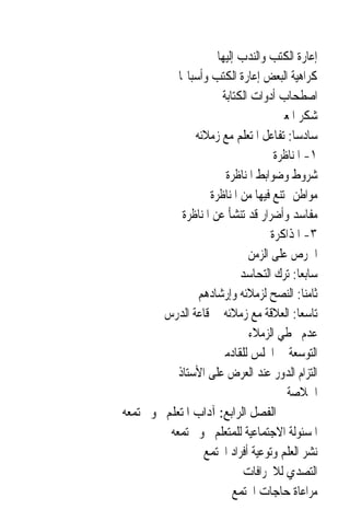 ‫ﺇﻋﺎﺭﺓ ﺍﻟﻜﺘﺐ ﻭﺍﻟﻨﺪﺏ ﺇﻟﻴﻬﺎ‬
            ‫ﻛﺮﺍﻫﻴﺔ ﺍﻟﺒﻌﺾ ﺇﻋﺎﺭﺓ ﺍﻟﻜﺘﺐ ﻭﺃﺳﺒﺎ‪‬ﺎ‬
                       ‫ﺍﺻﻄﺤﺎﺏ ﺃﺩﻭﺍﺕ ﺍﻟﻜﺘﺎﺑﺔ‬
                                      ‫ﺷﻜﺮ ﺍﳌﻌﲑ‬
                ‫ﺳﺎﺩﺳ‪‬ﺎ: ﺗﻔﺎﻋﻞ ﺍﳌﺘﻌﻠﻢ ﻣﻊ ﺯﻣﻼﺋﻪ‬
                                     ‫١- ﺍﳌﻨﺎﻇﺮﺓ‬
                        ‫ﺷﺮﻭﻁ ﻭﺿﻮﺍﺑﻂ ﺍﳌﻨﺎﻇﺮﺓ‬
                    ‫ﻣﻮﺍﻃﻦ ﳝﺘﻨﻊ ﻓﻴﻬﺎ ﻣﻦ ﺍﳌﻨﺎﻇﺮﺓ‬
             ‫ﻣﻔﺎﺳﺪ ﻭﺃﺿﺮﺍﺭ ﻗﺪ ﺗﻨﺸﺄ ﻋﻦ ﺍﳌﻨﺎﻇﺮﺓ‬
                                    ‫٣- ﺍﳌﺬﺍﻛﺮﺓ‬
                              ‫ﺍﳊﺮﺹ ﻋﻠﻰ ﺍﻟﺰﻣﻦ‬
                            ‫ﺳﺎﺑﻌ‪‬ﺎ: ﺗﺮﻙ ﺍﻟﺘﺤﺎﺳﺪ‬
                 ‫ﺛﺎﻣﻨ‪‬ﺎ: ﺍﻟﻨﺼﺢ ﻟﺰﻣﻼﺋﻪ ﻭﺇﺭﺷﺎﺩﻫﻢ‬
         ‫ﺗﺎﺳﻌ‪‬ﺎ: ﺍﻟﻌﻼﻗﺔ ﻣﻊ ﺯﻣﻼﺋﻪ ﰲ ﻗﺎﻋﺔ ﺍﻟﺪﺭﺱ‬
                              ‫ﻋﺪﻡ ﲣﻄﻲ ﺍﻟﺰﻣﻼﺀ‬
                      ‫ﺍﻟﺘﻮﺳﻌﺔ ﰲ ﺍ‪‬ﻠﺲ ﻟﻠﻘﺎﺩﻣﲔ‬
            ‫ﺍﻟﺘﺰﺍﻡ ﺍﻟﺪﻭﺭ ﻋﻨﺪ ﺍﻟﻌﺮﺽ ﻋﻠﻰ ﺍﻷﺳﺘﺎﺫ‬
                                        ‫ﺍﳋﻼﺻﺔ‬
‫ﺍﻟﻔﺼﻞ ﺍﻟﺮﺍﺑﻊ: ﺁﺩﺍﺏ ﺍﳌﺘﻌﻠﻢ ﳓﻮ ﳎﺘﻤﻌﻪ‬
          ‫ﺍﳌﺴﺌﻮﻟﺔ ﺍﻻﺟﺘﻤﺎﻋﻴﺔ ﻟﻠﻤﺘﻌﻠﻢ ﳓﻮ ﳎﺘﻤﻌﻪ‬
                  ‫ﻧﺸﺮ ﺍﻟﻌﻠﻢ ﻭﺗﻮﻋﻴﺔ ﺃﻓﺮﺍﺩ ﺍ‪‬ﺘﻤﻊ‬
                             ‫ﺍﻟﺘﺼﺪﻱ ﻟﻼﳓﺮﺍﻓﺎﺕ‬
                          ‫ﻣﺮﺍﻋﺎﺓ ﺣﺎﺟﺎﺕ ﺍ‪‬ﺘﻤﻊ‬
 