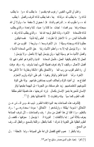 ‫ﻭﺍﻋﻠﻢ ﺃﻥ ﺍﻟﺸﻲﺀ ﺍﻟﻨﻔﻴﺲ ﺍﳌﺮﻏﻮﺏ ﻓﻴﻪ ﻳﻨﻘﺴﻢ ﺇﱃ ﻣﺎ ﻳﻄﻠﺐ ﻟﻐﲑﻩ ﻭﺇﱃ ﻣﺎ ﻳﻄﻠﺐ‬
     ‫ﻟﺬﺍﺗﻪ ﻭﺇﱃ ﻣﺎ ﻳﻄﻠﺐ ﻟﻐﲑﻩ ﻭﻟﺬﺍﺗﻪ ﲨﻴﻌ‪‬ﺎ ، ﻓﻤﺎ ﻳﻄﻠﺐ ﻟﺬﺍﺗﻪ ﺃﺷﺮﻑ ﻭﺃﻓﻀﻞ ﳑﺎ ﻳﻄﻠﺐ‬
   ‫ﻟﻐﲑﻩ ، ﻭﺍﳌﻄﻠﻮﺏ ﻟﻐﲑﻩ : ﺍﻟﺪﺭﺍﻫﻢ ﻭﺍﻟﺪﻧﺎﻧﲑ ﻓﺈ‪‬ﺎ ﺣﺠﺮﺍﻥ ﻻ ﻣﻨﻔﻌﺔ ﳍﻤﺎ ، ﻭﻟﻮﻻ ﺃﻥ ﺍﷲ‬
   ‫ﺳﺒﺤﺎﻧﻪ ﻭﺗﻌﺎﱃ ﻳﺴﺮ ﻗﻀﺎﺀ ﺍﳊﺎﺟﺎﺕ ‪‬ﻤﺎ ﻛﺎﻧﺎ ﻭﺍﳊﺼﺒﺎﺀ ﲟﺜﺎﺑﺔ ﻭﺍﺣﺪﺓ ، ﻭﺍﻟﺬﻱ ﻳﻄﻠﺐ‬
     ‫ﻟﺬﺍﺗﻪ ﻓﺎﻟﺴﻌﺎﺩﺓ ﰲ ﺍﻵﺧﺮﺓ ، ﻭﻟﺬﺓ ﺍﻟﻨﻈﺮ ﻟﻮﺟﻪ ﺍﷲ ﺗﻌﺎﱃ ، ﻭﺍﻟﺬﻱ ﻳﻄﻠﺐ ﻟﺬﺍﺗﻪ ﻭﻟﻐﲑﻩ‬
        ‫ﻓﻜﺴﻼﻣﺔ ﺍﻟﺒﺪﻥ ، ﻭ‪‬ﺬﺍ ﺍﻻﻋﺘﺒﺎﺭ ﺇﺫﺍ ﻧﻈﺮﺕ ﺇﱃ ﺍﻟﻌﻠﻢ ﺭﺃﻳﺘﻪ ﻟﺬﻳﺬﹰﺍ ﰲ ﻧﻔﺴﻪ ﻓﻴﻜﻮﻥ‬
       ‫ﻣﻄﻠﻮﺑ‪‬ﺎ ﻟﺬﺍﺗﻪ ﻭﻭﺟﺪﺗﻪ ﻭﺳﻴﻠﺔ ﺇﱃ ﺩﺍﺭ ﺍﻵﺧﺮﺓ ﻭﺳﻌﺎ‪‬ﺎ ، ﻭﺫﺭﻳﻌﺔ ﺇﱃ ﺍﻟﻘﺮﺏ ﻣﻦ ﺍﷲ‬
   ‫ﺗﻌﺎﱃ ، ﻭﻻ ﻳﺘﻮﺻﻞ ﺇﻟﻴﻪ ﺇﻻ ﺑﻪ ، ﻭﺃﻋﻈﻢ ﺍﻷﺷﻴﺎﺀ ﺭﺗﺒﺔ ﰲ ﺣﻖ ﺍﻵﺩﻣﻲ ﺍﻟﺴﻌﺎﺩﺓ ﺍﻷﺑﺪﻳﺔ ،‬
      ‫ﻭﺃﻓﻀﻞ ﺍﻷﺷﻴﺎﺀ ﻣﺎ ﻫﻮ ﻭﺳﻴﻠﺔ ﺇﻟﻴﻬﺎ ، ﻭﻟﻦ ﻳﺘﻮﺻﻞ ﺇﻟﻴﻬﺎ ﺇﻻ ﺑﺎﻟﻌﻤﻞ ، ﻭﻻ ﻳﺘﻮﺻﻞ ﺇﱃ‬
 ‫ﺍﻟﻌﻤﻞ ﺇﻻ ﺑﺎﻟﻌﻠﻢ ﺑﻜﻴﻔﻴﺔ ﺍﻟﻌﻤﻞ ، ﻓﺄﺻﻞ ﺍﻟﺴﻌﺎﺩﺓ ﰲ ﺍﻟﺪﻧﻴﺎ ﻭﺍﻵﺧﺮﺓ ﻫﻮ ﺍﻟﻌﻠﻢ ؛ ﻓﻬﻮ ﺇﺫﹰﺍ‬
 ‫ﺃﻓﻀﻞ ﺍﻷﻋﻤﺎﻝ ، ﻭﻛﻴﻒ ﻻ ﻭﻗﺪ ﺗﻌﺮﻑ ﻓﻀﻴﻠﺔ ﺍﻟﺸﻲﺀ ﺃﻳﻀ‪‬ﺎ ﺑﺸﺮﻑ ﲦﺮﺗﻪ ، ﻭﻗﺪ ﻋﺮﻓﺖ‬
‫ﺃﻥ ﲦﺮﺓ ﺍﻟﻌﻠﻢ ﺍﻟﻘﺮﺏ ﻣﻦ ﺭﺏ ﺍﻟﻌﺎﳌﲔ ﻭﺍﻻﻟﺘﺤﺎﻕ ﺑﺄﻓﻖ ﺍﳌﻼﺋﻜﺔ ﻭﻣﻘﺎﺭﺑﺔ ﺍﳌﻸ ﺍﻷﻋﻠﻰ ﻫﺬﺍ‬
    ‫ﰲ ﺍﻵﺧﺮﺓ ، ﻭﺃﻣﺎ ﰲ ﺍﻟﺪﻧﻴﺎ ﻓﺎﻟﻌﺰ ﻭﺍﻟﻮﻗﺎﺭ ﻭﻧﻔﻮﺫ ﺍﳊﻜﻢ ﻋﻠﻰ ﺍﳌﻠﻮﻙ ﻭﻟﺰﻭﻡ ﺍﻻﺣﺘﺮﺍﻡ ﰲ‬
      ‫ﺍﻟﻄﺒﺎﻉ ﺣﱴ ﺇﻥ ﺃﻏﻨﻴﺎﺀ ﺍﻟﺘﺮﻙ ﻭﺃﺟﻼﻑ ﺍﻟﻌﺮﺏ ﻳﺼﺎﺩﻓﻮﻥ ﻃﺒﺎﻋﻬﻢ ﳎﺒﻮﻟﺔ ﻋﻠﻰ ﺍﻟﺘﻮﻗﲑ‬
        ‫ﻟﺸﻴﻮﺧﻬﻢ ﻻﺧﺘﺼﺎﺻﻬﻢ ﲟﺰﻳﺪ ﻋﻠﻢ ﻣﺴﺘﻔﺎﺩ ﻣﻦ ﺍﻟﺘﺠﺮﺑﺔ ؛ ﺑﻞ ﺍﻟﺒﻬﻴﻤﺔ ﺑﻄﺒﻌﻬﺎ ﺗﻮﻗﺮ‬
‫ﺍﻹﻧﺴﺎﻥ ﻟﺸﻌﻮﺭﻫﺎ ﺑﺘﻤﻴﺰ ﺍﻹﻧﺴﺎﻥ ﺑﻜﻤﺎﻝ ﳎﺎﻭﺯﺓ ﻟﺪﺭﺟﺘﻬﺎ ، ﻫﺬﻩ ﻓﻀﻴﻠﺔ ﺍﻟﻌﻠﻢ ﻣﻄﻠﻘﹰﺎ ﰒ‬
                 ‫ﲣﺘﻠﻒ ﺍﻟﻌﻠﻮﻡ ﻛﻤﺎ ﺳﻴﺄﰐ ﺑﻴﺎﺗﻪ ﻭﺗﺘﻔﺎﻭﺕ ﻻ ﳏﺎﻟﺔ ﻓﻀﺎﺋﻠﻬﺎ ﺑﺘﻔﺎﻭ‪‬ﺎ( )١( .‬
‫)ﻓﺄﺷﺮﻑ ﻫﺬﻩ ﺍﻟﺼﻨﺎﻋﺎﺕ ﺑﻌﺪ ﺍﻟﻨﺒﻮﺓ ﺇﻓﺎﺩﺓ ﺍﻟﻌﻠﻢ ﻭ‪‬ﺬﻳﺐ ﻧﻔـﻮﺱ ﺍﻟﻨـﺎﺱ ﻋـﻦ‬
‫ﺍﻷﺧﻼﻕ ﺍﳌﺬﻣﻮﻣﺔ ﺍﳌﻬﻠﻜﺔ ، ﻭﺇﺭﺷﺎﺩﻫﻢ ﺇﱃ ﺍﻷﺧﻼﻕ ﺍﶈﻤﻮﺩﺓ ﺍﳌﺴﻌﺪﺓ ﻭﻫـﻲ ﺍﳌـﺮﺍﺩ‬
‫ﺑﺎﻟﺘﻌﻠﻴﻢ ، ﻭﺇﳕﺎ ﻗﻠﻨﺎ ﺇﻥ ﻫﺬﺍ ﺃﻓﻀﻞ ﻣﻦ ﺳﺎﺋﺮ ﺍﳊﺮﻑ ﻭﺍﻟﺼﻨﺎﻋﺎﺕ ، ﻷﻥ ﺷﺮﻑ ﺍﻟﺼﻨﺎﻋﺔ‬
‫ﻳﻌﺮﻑ ﺑﺜﻼﺛﺔ ﺃﻣﻮﺭ : ﺇﻣﺎ ﺑﺎﻻﻟﺘﻔﺎﺕ ﺇﱃ ﺍﻟﻐﺮﻳﺰﺓ ﺍﻟﱵ ‪‬ﺎ ﻳﺘﻮﺻﻞ ﺇﱃ ﻣﻌﺮﻓﺘﻬﺎ ، ﻛﻔﻀـﻞ‬
‫ﺍﻟﻌﻠﻮﻡ ﺍﻟﻌﻘﻠﻴﺔ ﻋﻠﻰ ﺍﻟﻠﻐﻮﻳﺔ ﺇﺫ ﺗﺪﺭﻙ ﺍﳊﻜﻤﺔ ﺑﺎﻟﻌﻘﻞ ، ﻭﺍﻟﻠﻐﺔ ﺑﺎﻟﺴﻤﻊ ، ﻭﺍﻟﻌﻘﻞ ﺃﺷـﺮﻑ‬
                                                                 ‫ﻣﻦ ﺍﻟﺴﻤﻊ .‬
‫ﻭﺇﻣﺎ ﺑﺎﻟﻨﻈﺮ ﺇﱃ ﻋﻤﻮﻡ ﺍﻟﻨﻔﻊ ﻛﻔﻀﻞ ﺍﻟﺰﺭﺍﻋﺔ ﻋﻠﻰ ﺍﻟﺼﻴﺎﻏﺔ ، ﻭﺇﻣﺎ ﲟﻼﺣﻈﺔ ﺍﶈـﻞ‬

                                 ‫)١( ﺍﻟﻐﺰﺍﱄ:ﺇﺣﻴﺎﺀ ﻋﻠﻮﻡ ﺍﻟﺪﻳﻦ،ﻣﺼﺪﺭ ﺳﺎﺑﻖ،ﺝ١،ﺹ٣٢.‬
 