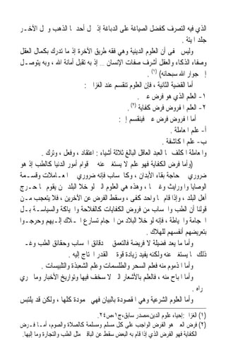 ‫ﺍﻟﺬﻱ ﻓﻴﻪ ﺍﻟﺘﺼﺮﻑ ﻛﻔﻀﻞ ﺍﻟﺼﻴﺎﻏﺔ ﻋﻠﻰ ﺍﻟﺪﺑﺎﻏﺔ ﺇﺫ ﳏﻞ ﺃﺣﺪﳘﺎ ﺍﻟﺬﻫﺐ ﻭﳏﻞ ﺍﻵﺧـﺮ‬
                                                                          ‫ﺟﻠﺪ ﺍﳌﻴﺘﺔ .‬
‫ﻭﻟﻴﺲ ﳜﻔﻰ ﺃﻥ ﺍﻟﻌﻠﻮﻡ ﺍﻟﺪﻳﻨﻴﺔ ﻭﻫﻲ ﻓﻘﻪ ﻃﺮﻳﻖ ﺍﻵﺧﺮﺓ ﺇﺫ ﻣﺎ ﺗﺪﺭﻙ ﺑﻜﻤﺎﻝ ﺍﻟﻌﻘﻞ‬
‫ﻭﺻﻔﺎﺀ ﺍﻟﺬﻛﺎﺀ ﻭﺍﻟﻌﻘﻞ ﺃﺷﺮﻑ ﺻﻔﺎﺕ ﺍﻹﻧﺴﺎﻥ … ﺇﺫ ﺑﻪ ﺗﻘﺒﻞ ﺃﻣﺎﻧﺔ ﺍﷲ ، ﻭﺑﻪ ﻳﺘﻮﺻـﻞ‬
                                                         ‫ﺇﱃ ﺟﻮﺍﺭ ﺍﷲ ﺳﺒﺤﺎﻧﻪ( )١( .‬
                             ‫ﺃﻣﺎ ﺍﻟﻘﻀﻴﺔ ﺍﻟﺜﺎﻧﻴﺔ ، ﻓﺈﻥ ﺍﻟﻌﻠﻮﻡ ﺗﻨﻘﺴﻢ ﻋﻨﺪ ﺍﻟﻐﺰﺍﱄ :‬
                                                    ‫١- ﺍﻟﻌﻠﻢ ﺍﻟﺬﻱ ﻫﻮ ﻓﺮﺽ ﻋﲔ .‬
                                               ‫٢- ﺍﻟﻌﻠﻢ ﺍﳌﻔﺮﻭﺽ ﻓﺮﺽ ﻛﻔﺎﻳﺔ )٢( .‬
                                           ‫ﺃﻣﺎ ﺍﳌﻔﺮﻭﺽ ﻓﺮﺽ ﻋﲔ ﻓﻴﻨﻘﺴﻢ ﺇﱃ:‬
                                                                     ‫ﺃ- ﻋﻠﻢ ﺍﳌﻌﺎﻣﻠﺔ .‬
                                                                ‫ﺏ- ﻋﻠﻢ ﺍﳌﻜﺎﺷﻔﺔ .‬
         ‫ﻭﺍﳌﻌﺎﻣﻠﺔ ﺍﳌﻜﻠﻒ ‪‬ﺎ ﺍﻟﻌﺒﺪ ﺍﻟﻌﺎﻗﻞ ﺍﻟﺒﺎﻟﻎ ﺛﻼﺛﺔ ﺃﺷﻴﺎﺀ : ﺍﻋﺘﻘﺎﺩ ، ﻭﻓﻌﻞ ، ﻭﺗﺮﻙ .‬
‫)ﻭﺃﻣﺎ ﻓﺮﺽ ﺍﻟﻜﻔﺎﻳﺔ ﻓﻬﻮ ﻋﻠﻢ ﻻ ﻳﺴﺘﻐﲎ ﻋﻨﻪ ﰲ ﻗﻮﺍﻡ ﺃﻣﻮﺭ ﺍﻟﺪﻧﻴﺎ ﻛﺎﻟﻄﺐ ﺇﺫ ﻫﻮ‬
‫ﺿﺮﻭﺭﻱ ﰲ ﺣﺎﺟﺔ ﺑﻘﺎﺀ ﺍﻷﺑﺪﺍﻥ ، ﻭﻛﺎﳊﺴﺎﺏ ﻓﺈﻧﻪ ﺿﺮﻭﺭﻱ ﰲ ﺍﳌﻌـﺎﻣﻼﺕ ﻭﻗﺴـﻤﺔ‬
‫ﺍﻟﻮﺻﺎﻳﺎ ﻭﺍﳌﻮﺭﺍﻳﺚ ﻭﻏﲑﳘﺎ ، ﻭﻫﺬﻩ ﻫﻲ ﺍﻟﻌﻠﻮﻡ ﺍﻟﱵ ﻟﻮ ﺧﻼ ﺍﻟﺒﻠﺪ ﳑﻦ ﻳﻘﻮﻡ ‪‬ﺎ ﺣـﺮﺝ‬
‫ﺃﻫﻞ ﺍﻟﺒﻠﺪ ، ﻭﺇﺫﺍ ﻗﺎﻡ ‪‬ﺎ ﻭﺍﺣﺪ ﻛﻔﻰ ، ﻭﺳﻘﻂ ﺍﻟﻔﺮﺽ ﻋﻦ ﺍﻵﺧﺮﻳﻦ ، ﻓﻼ ﻳﺘﻌﺠﺐ ﻣـﻦ‬
‫ﻗﻮﻟﻨﺎ ﺃﻥ ﺍﻟﻄﺐ ﻭﺍﳊﺴﺎﺏ ﻣﻦ ﻓﺮﻭﺽ ﺍﻟﻜﻔﺎﻳﺎﺕ ﻛﺎﻟﻔﻼﺣﺔ ﻭﺍﳊﻴﺎﻛﺔ ﻭﺍﻟﺴﻴﺎﺳـﺔ ﺑـﻞ‬
‫ﺍﳊﺠﺎﻣﺔ ﻭﺍﳋﻴﺎﻃﺔ ، ﻓﺈﻧﻪ ﻟﻮ ﺧﻼ ﺍﻟﺒﻼﺩ ﻣﻦ ﺍﳊﺠﺎﻡ ﺗﺴﺎﺭﻉ ﺍﳍـﻼﻙ ﺇﻟـﻴﻬﻢ ﻭﺣﺮﺟـﻮﺍ‬
                                                         ‫ﺑﺘﻌﺮﻳﻀﻬﻢ ﺃﻧﻔﺴﻬﻢ ﻟﻠﻬﻼﻙ .‬
‫ﻭﺃﻣﺎ ﻣﺎ ﻳﻌﺪ ﻓﻀﻴﻠﺔ ﻻ ﻓﺮﻳﻀﺔ ﻓﺎﻟﺘﻌﻤﻖ ﰲ ﺩﻗﺎﺋﻖ ﺍﳊﺴﺎﺏ ﻭﺣﻘﺎﺋﻖ ﺍﻟﻄﺐ ﻭﻏـﲑ‬
                     ‫ﺫﻟﻚ ﳑﺎ ﻳﺴﺘﻐﲎ ﻋﻨﻪ ﻭﻟﻜﻨﻪ ﻳﻔﻴﺪ ﺯﻳﺎﺩﺓ ﻗﻮﺓ ﰲ ﺍﻟﻘﺪﺭ ﺍﶈﺘﺎﺝ ﺇﻟﻴﻪ .‬
         ‫ﻭﺃﻣﺎ ﺍﳌﺬﻣﻮﻡ ﻣﻨﻪ ﻓﻌﻠﻢ ﺍﻟﺴﺤﺮ ﻭﺍﻟﻄﻠﺴﻤﺎﺕ ﻭﻋﻠﻢ ﺍﻟﺸﻌﺒﺬﺓ ﻭﺍﻟﺘﻠﺒﻴﺴﺎﺕ .‬
‫ﻭﺃﻣﺎ ﺍﳌﺒﺎﺡ ﻣﻨﻪ ، ﻓﺎﻟﻌﻠﻢ ﺑﺎﻷﺷﻌﺎﺭ ﺍﻟﱵ ﻻ ﺳﺨﻒ ﻓﻴﻬﺎ ﻭﺗﻮﺍﺭﻳﺦ ﺍﻷﺧﺒﺎﺭ ﻭﻣﺎ ﳚﺮﻱ‬
                                                                               ‫ﳎﺮﺍﻩ .‬
‫ﻭﺃﻣﺎ ﺍﻟﻌﻠﻮﻡ ﺍﻟﺸﺮﻋﻴﺔ ﻭﻫﻲ ﺍﳌﻘﺼﻮﺩﺓ ﺑﺎﻟﺒﻴﺎﻥ ﻓﻬﻲ ﳏﻤﻮﺩﺓ ﻛﻠﻬﺎ ، ﻭﻟﻜﻦ ﻗﺪ ﻳﻠﺘﺒﺲ‬
                                     ‫)١( ﺍﻟﻐﺰﺍﱄ:ﺇﺣﻴﺎﺀ ﻋﻠﻮﻡ ﺍﻟﺪﻳﻦ،ﻣﺼﺪﺭ ﺳﺎﺑﻖ،ﺝ١،ﺹ٤٢.‬
‫)٢( ﻓﺮﺽ ﺍﻟﻌﲔ ﻫﻮ ﺍﻟﻔﺮﺽ ﺍﻟﻮﺍﺟﺐ ﻋﻠﻰ ﻛﻞ ﻣﺴﻠﻢ ﻭﻣﺴﻠﻤﺔ ﻛﺎﻟﺼﻼﺓ ﻭﺍﻟﺼﻮﻡ، ﺃﻣـﺎ ﻓـﺮﺽ‬
‫ﺍﻟﻜﻔﺎﻳﺔ ﻓﻬﻮ ﺍﻟﻔﺮﺽ ﺍﻟﺬﻱ ﺇﺫﺍ ﻗﺎﻡ ﺑﻪ ﺍﻟﺒﻌﺾ ﺳﻘﻂ ﻋﻦ ﺍﻟﺒﺎﻗﲔ ﻣﺜﻞ ﺍﻟﻄﺐ ﻭﺍﻟﺘﺠﺎﺭﺓ ﻭﻣﺎ ﺇﻟﻴﻬﺎ.‬
 