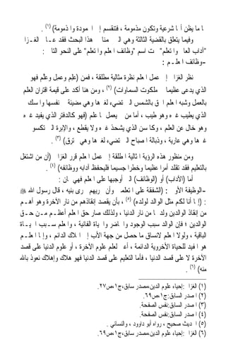 ‫‪‬ﺎ ﻣﺎ ﻳﻈﻦ ﺃ‪‬ﺎ ﺷﺮﻋﻴﺔ ﻭﺗﻜﻮﻥ ﻣﺬﻣﻮﻣﺔ ، ﻓﺘﻨﻘﺴﻢ ﺇﱃ ﺍﶈﻤﻮﺩﺓ ﻭﺍﳌﺬﻣﻮﻣﺔ( )١( .‬
‫ﻭﻓﻴﻤﺎ ﻳﺘﻌﻠﻖ ﺑﺎﻟﻘﻀﻴﺔ ﺍﻟﺜﺎﻟﺜﺔ ﻭﻫﻲ ﺍﻟﱵ ‪‬ﻤﻨﺎ ﰲ ﻫﺬﺍ ﺍﻟﺒﺤﺚ ﻓﻘﺪ ﻋـﺎﰿ ﺍﻟﻐـﺰﺍﱄ‬
         ‫ﺁﺩﺍﺏ ﺍﻟﻌﺎﱂ ﻭﺍﳌﺘﻌﻠﻢ ﲢﺖ ﺍﺳﻢ ﻭﻇﺎﺋﻒ ﺍﳌﻌﻠﻢ ﻭﺍﳌﺘﻌﻠﻢ ﻋﻠﻰ ﺍﻟﻨﺤﻮ ﺍﻟﺘﺎﱄ :‬
                                                         ‫-ﻭﻇﺎﺋﻒ ﺍﳌﻌﻠـﻢ :‬
    ‫ﻧﻈﺮ ﺍﻟﻐﺰﺍﱄ ﺇﱃ ﻋﻤﻞ ﺍﳌﻌﻠﻢ ﻧﻈﺮﺓ ﻣﺜﺎﻟﻴﺔ ﻣﻄﻠﻘﺔ ، ﻓﻤﻦ )ﻋﻠﻢ ﻭﻋﻤﻞ ﻭﻋﱠﻢ ﻓﻬﻮ‬
         ‫‪ ِ   ِ ‬ﹶ ‪‬ﻠ ‪‬‬
 ‫ﺍﻟﺬﻱ ﻳﺪﻋﻰ ﻋﻈﻴﻤ‪‬ﺎ ﰲ ﻣﻠﻜﻮﺕ ﺍﻟﺴﻤﺎﻭﺍﺕ( )٢( ، ﻭﻣﻦ ﻫﻨﺎ ﺃﻛﺪ ﻋﻠﻰ ﻗﻴﻤﺔ ﺍﻗﺘﺮﺍﻥ ﺍﻟﻌﻠﻢ‬
   ‫ﺑﺎﻟﻌﻤﻞ ﻭﺷﺒﻪ ﺍﳌﻌﻠﻢ ﺍﳊﻖ ﺑﺎﻟﺸﻤﺲ ﺍﻟﱵ ﺗﻀﻲﺀ ﻟﻐﲑﻫﺎ ﻭﻫﻲ ﻣﻀﻴﺌﺔ ﰲ ﻧﻔﺴﻬﺎ ﻭﺍﳌﺴﻚ‬
 ‫ﺍﻟﺬﻱ ﻳﻄﻴﺐ ﻏﲑﻩ ﻭﻫﻮ ﻃﻴﺐ ، ﺃﻣﺎ ﻣﻦ ﱂ ﻳﻌﻤﻞ ﲟﺎ ﻋﻠﻢ )ﻓﻬﻮ ﻛﺎﻟﺪﻓﺘﺮ ﺍﻟﺬﻱ ﻳﻔﻴﺪ ﻏﲑﻩ‬
     ‫ﻭﻫﻮ ﺧﺎﻝ ﻋﻦ ﺍﻟﻌﻠﻢ ، ﻭﻛﺎﳌﺴﻦ ﺍﻟﺬﻱ ﻳﺸﺤﺬ ﻏﲑﻩ ﻭﻻ ﻳﻘﻄﻊ ، ﻭﺍﻹﺑﺮﺓ ﺍﻟﱵ ﺗﻜﺴﻮ‬
               ‫ﻏﲑﻫﺎ ﻭﻫﻲ ﻋﺎﺭﻳﺔ ، ﻭﺫﺑﺎﻟﺔ ﺍﳌﺼﺒﺎﺡ ﺍﻟﱵ ﺗﻀﻲﺀ ﻟﻐﲑﻫﺎ ﻭﻫﻲ ﲢﺘﺮﻕ( )٣( .‬
‫ﻭﻣﻦ ﻣﻨﻈﻮﺭ ﻫﺬﻩ ﺍﻟﺮﺅﻳﺔ ﺍﳌﺜﺎﻟﻴﺔ ﺍﳌﻄﻠﻘﺔ ﺇﱃ ﻋﻤﻞ ﺍﳌﻌﻠﻢ ﻗﺮﺭ ﺍﻟﻐﺰﺍﱄ )ﺃﻥ ﻣﻦ ﺍﺷﺘﻐﻞ‬
           ‫ﺑﺎﻟﺘﻌﻠﻴﻢ ﻓﻘﺪ ﺗﻘﻠﺪ ﺃﻣﺮ‪‬ﺍ ﻋﻈﻴﻤ‪‬ﺎ ﻭﺧﻄﺮﺍ ﺟﺴﻴﻤ‪‬ﺎ ﻓﻠﻴﺤﻔﻆ ﺁﺩﺍﺑﻪ ﻭﻭﻇﺎﺋﻔﻪ( )٤( .‬
                 ‫ﺃﻣﺎ )ﺍﻵﺩﺍﺏ( ﺃﻭ )ﺍﻟﻮﻇﺎﺋﻒ( ﺍﻟﱵ ﺃﻭﺟﺒﻬﺎ ﻋﻠﻰ ﺍﳌﻌﻠﻢ ﻓﻬﻲ ﲦﺎﻥ :‬
‫-ﺍﻟﻮﻇﻴﻔﺔ ﺍﻷﻭﱃ : )ﺍﻟﺸﻔﻘﺔ ﻋﻠﻰ ﺍﳌﺘﻌﻠﻤﲔ ﻭﺃﻥ ﳚﺮﻳﻬﻢ ﳎﺮﻯ ﺑﻨﻴﻪ ، ﻗﺎﻝ ﺭﺳﻮﻝ ﺍﷲ ‪‬‬
‫: )ﺇﳕﺎ ﺃﻧﺎ ﻟﻜﻢ ﻣﺜﻞ ﺍﻟﻮﺍﻟﺪ ﻟﻮﻟﺪﻩ( )٥( ، ﺑﺄﻥ ﻳﻘﺼﺪ ﺇﻧﻘﺎﺫﻫﻢ ﻣﻦ ﻧﺎﺭ ﺍﻵﺧﺮﺓ ﻭﻫﻮ ﺃﻫـﻢ‬
‫ﻣﻦ ﺇﻧﻘﺎﺫ ﺍﻟﻮﺍﻟﺪﻳﻦ ﻭﻟﺪﳘﺎ ﻣﻦ ﻧﺎﺭ ﺍﻟﺪﻧﻴﺎ ، ﻭﻟﺬﻟﻚ ﺻﺎﺭ ﺣﻖ ﺍﳌﻌﻠﻢ ﺃﻋﻈـﻢ ﻣـﻦ ﺣـﻖ‬
‫ﺍﻟﻮﺍﻟﺪﻳﻦ ؛ ﻓﺈﻥ ﺍﻟﻮﺍﻟﺪ ﺳﺒﺐ ﺍﻟﻮﺟﻮﺩ ﻭﺍﳊﺎﺿﺮ ﻭﺍﳊﻴﺎﺓ ﺍﻟﻔﺎﻧﻴﺔ ، ﻭﺍﳌﻌﻠﻢ ﺳـﺒﺐ ﺍﳊﻴـﺎﺓ‬
‫ﺍﻟﺒﺎﻗﻴﺔ ، ﻭﻟﻮﻻ ﺍﳌﻌﻠﻢ ﻻﻧﺴﺎﻕ ﻣﺎ ﺣﺼﻞ ﻣﻦ ﺟﻬﺔ ﺍﻷﺏ ﺇﱃ ﺍﳍﻼﻙ ﺍﻟﺪﺍﺋﻢ ، ﻭﺇﳕﺎ ﺍﳌﻌﻠـﻢ‬
‫ﻫﻮ ﺍﳌﻔﻴﺪ ﻟﻠﺤﻴﺎﺓ ﺍﻷﺧﺮﻭﻳﺔ ﺍﻟﺪﺍﺋﻤﺔ ، ﺃﻋﲏ ﻟﻌﻠﻢ ﻋﻠﻮﻡ ﺍﻵﺧﺮﺓ ، ﺃﻭ ﻋﻠﻮﻡ ﺍﻟﺪﻧﻴﺎ ﻋﻠﻰ ﻗﺼﺪ‬
‫ﺍﻵﺧﺮﺓ ﻻ ﻋﻠﻰ ﻗﺼﺪ ﺍﻟﺪﻧﻴﺎ ، ﻓﺄﻣﺎ ﺍﻟﺘﻌﻠﻴﻢ ﻋﻠﻰ ﻗﺼﺪ ﺍﻟﺪﻧﻴﺎ ﻓﻬﻮ ﻫﻼﻙ ﻭﺇﻫﻼﻙ ﻧﻌﻮﺫ ﺑﺎﷲ‬
                                                                       ‫ﻣﻨﻪ( )٦( .‬
                                 ‫)١( ﺍﻟﻐﺰﺍﱄ:ﺇﺣﻴﺎﺀ ﻋﻠﻮﻡ ﺍﻟﺪﻳﻦ،ﻣﺼﺪﺭ ﺳﺎﺑﻖ،ﺝ١،ﺹ٧٢.‬
                                                      ‫)٢( ﺍﳌﺼﺪﺭ ﺍﻟﺴﺎﺑﻖ:ﺝ١،ﺹ٩٦.‬
                                                    ‫)٣( ﺍﳌﺼﺪﺭ ﺍﻟﺴﺎﺑﻖ:ﻧﻔﺲ ﺍﻟﺼﻔﺤﺔ.‬
                                                    ‫)٤( ﺍﳌﺼﺪﺭ ﺍﻟﺴﺎﺑﻖ:ﻧﻔﺲ ﺍﻟﺼﻔﺤﺔ.‬
                                    ‫)٥( ﺍﳊﺪﻳﺚ ﺻﺤﻴﺢ ، ﺭﻭﺍﻩ ﺃﺑﻮ ﺩﺍﻭﻭﺩ ، ﻭﺍﻟﻨﺴﺎﺋﻲ .‬
                                 ‫)٦( ﺍﻟﻐﺰﺍﱄ:ﺇﺣﻴﺎﺀ ﻋﻠﻮﻡ ﺍﻟﺪﻳﻦ،ﻣﺼﺪﺭ ﺳﺎﺑﻖ،ﺝ١،ﺹ٩٦.‬
 